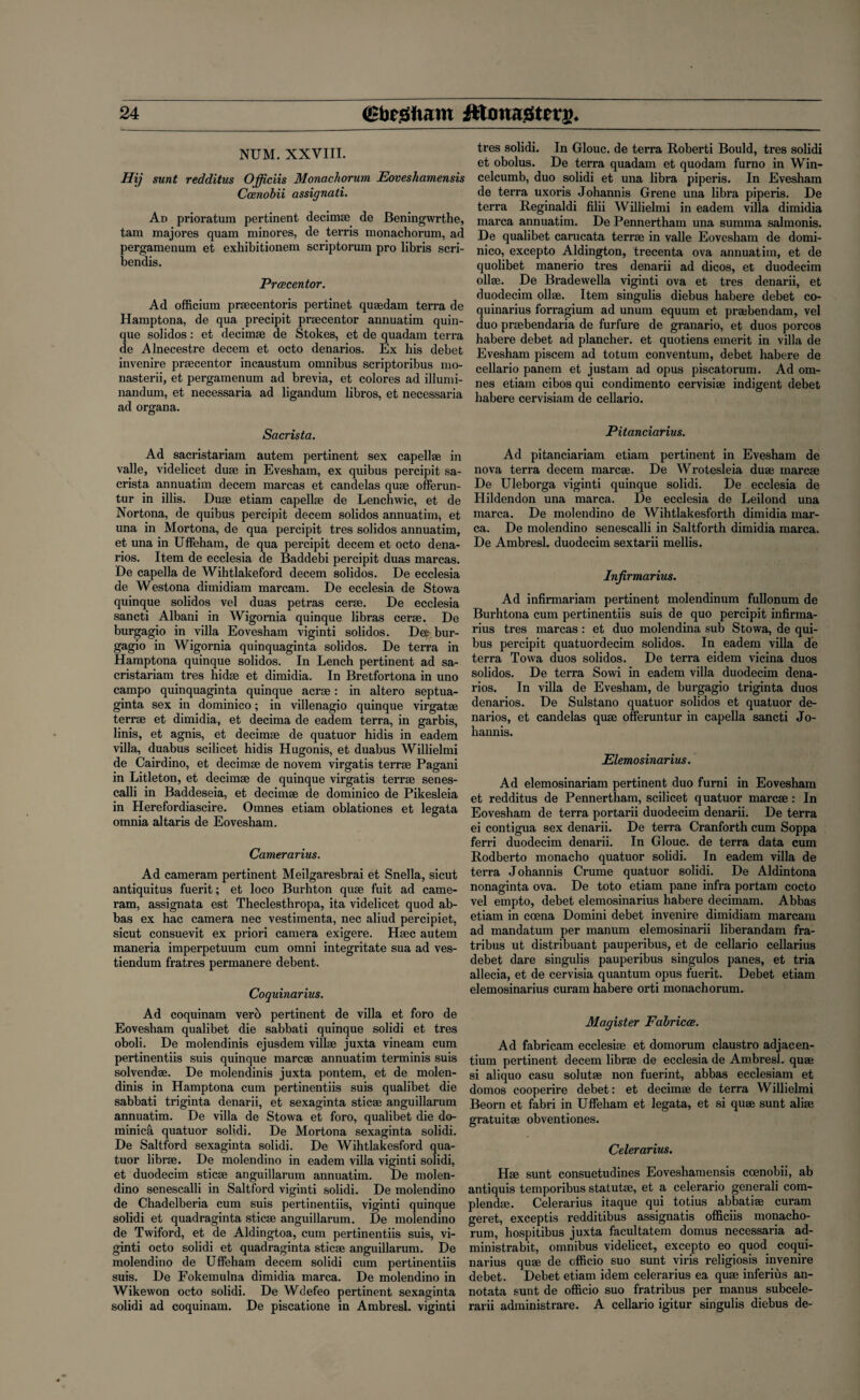 NUM. XXVIII. Hij sunt redditus Officiis Monachorum Eoveshamensis Ccenobii assignati. Ad prioratum pertinent decimse de Beningwrthe, tam majores quam minores, de terris monachorum, ad pergamenum et exhibitionem scriptorum pro libris scri- bendis. Prcecentor. Ad officium praecentoris pertinet qusedam terra de Hamptona, de qua precipit prsecentor annuatim quin- que solidos: et decimse de Stokes, et de quadam terra de Alnecestre decern et octo denarios. Ex his debet invenire praecentor incaustum omnibus scriptoribus mo- nasterii, et pergamenum ad brevia, et colores ad illumi- nandum, et necessaria ad ligandum libros, et necessaria ad organa. Sacrista. Ad sacristariam autem pertinent sex capellae in valle, videlicet duae in Evesham, ex quibus percipit sa¬ crista annuatim decern marcas et candelas quae offerun- tur in illis. Duae etiam capellae de Lenchwic, et de Nortona, de quibus percipit decern solidos annuatim, et una in Mortona, de qua percipit tres solidos annuatim, et una in Uffeham, de qua percipit decern et octo dena¬ rios. Item de ecclesia de Baddebi percipit duas marcas. De capella de Wihtlakeford decern solidos. De ecclesia de Westona dimidiam marcam. De ecclesia de Stowa quinque solidos vel duas petras cerae. De ecclesia sancti Albani in Wigornia quinque libras cerae. De burgagio in villa Eovesham viginti solidos. De^ bur- gagio in Wigornia quinquaginta solidos. De terra in Hamptona quinque solidos. In Lench pertinent ad sa¬ cristariam tres hidae et dimidia. In Bretfortona in uno campo quinquaginta quinque acrae: in altero septua- ginta sex in dominico; in villenagio quinque virgatae terrae et dimidia, et decima de eadem terra, in garbis, linis, et agnis, et decimae de quatuor hidis in eadem villa, duabus scilicet hidis Hugonis, et duabus Willielmi de Cairdino, et decimae de novem virgatis terrae Pagani in Litleton, et decimae de quinque virgatis terrae senes- calli in Baddeseia, et decimae de dominico de Pikesleia in Herefordiascire. Omnes etiam oblationes et legata omnia altaris de Eovesham. Camerarius. Ad cameram pertinent Meilgaresbrai et Snella, sicut antiquitus fuerit; et loco Burhton quae fuit ad came¬ ram, assignata est Theclesthropa, ita videlicet quod ab¬ bas ex hac camera nec vestimenta, nec aliud percipiet, sicut consuevit ex priori camera exigere. Haec autem maneria imperpetuum cum omni integritate sua ad ves- tiendum fratres permanere debent. Coquinarius. Ad coquinam vero pertinent de villa et foro de Eovesham qualibet die sabbati quinque solidi et tres oboli. De molendinis ejusdem villse juxta vineam cum pertinentiis suis quinque marcse annuatim terminis suis solvendse. De molendinis juxta pontem, et de molen¬ dinis in Hamptona cum pertinentiis suis qualibet die sabbati triginta denarii, et sexaginta sticse anguillarum annuatim. De villa de Stowa et foro, qualibet die do- minica quatuor solidi. De Mortona sexaginta solidi. De Saltford sexaginta solidi. De Wihtlakesford qua¬ tuor librae. De molendino in eadem villa viginti solidi, et duodecim sticae anguillarum annuatim. De molen¬ dino senescalli in Saltford viginti solidi. De molendino de Chadelberia cum suis pertinentiis, viginti quinque solidi et quadraginta sticae anguillarum. De molendino de Twiford, et de Aldingtoa, cum pertinentiis suis, vi¬ ginti octo solidi et quadraginta sticae anguillarum. De molendino de Uffeham decern solidi cum pertinentiis suis. De Fokemulna dimidia marca. De molendino in Wikewon octo solidi. De Wdefeo pertinent sexaginta solidi ad coquinam. De piscatione in Ambresl. viginti tres solidi. In Glouc. de terra Roberti Bould, tres solidi et obolus. De terra quadam et quodam furno in Win- celcumb, duo solidi et una libra piperis. In Evesham de terra uxoris Johannis Grene una libra piperis. De terra Reginaldi filii Willielmi in eadem villa dimidia marca annuatim. De Pennertham una summa salmonis. De qualibet carucata terrae in valle Eovesham de domi¬ nico, excepto Aldington, trecenta ova annuatim, et de quolibet manerio tres denarii ad dicos, et duodecim ollse. De Bradevvella viginti ova et tres denarii, et duodecim ollse. Item singulis diebus habere debet co¬ quinarius forragium ad unum equum et prajbendam, vel duo prsebendaria de furfure de granario, et duos porcos habere debet ad plancher. et quotiens emerit in villa de Evesham piscem ad totum conventum, debet habere de cellario panem et justam ad opus piscatorum. Ad om¬ nes etiam cibos qui condimento cervisise indigent debet habere cervisiam de cellario. Pitanciarius. Ad pitanciariam etiam pertinent in Evesham de nova terra decern marcse. De Wrotesleia duae marcae De Uleborga viginti quinque solidi. De ecclesia de Hildendon una marca. De ecclesia de Leilond una marca. De molendino de Wihtlakesforth dimidia mar¬ ca. De molendino senescalli in Saltforth dimidia marca. De Ambresl. duodecim sextarii mellis. Infirmarius. Ad infirmariam pertinent molendinum fullonum de Burhtona cum pertinentiis suis de quo percipit infirma¬ rius tres marcas : et duo molendina sub Stowa, de qui¬ bus percipit quatuordecim solidos. In eadem villa de terra Towa duos solidos. De terra eidem vicina duos solidos. De terra Sowi in eadem villa duodecim dena¬ rios. In villa de Evesham, de burgagio triginta duos denarios. De Sulstano quatuor solidos et quatuor de¬ narios, et candelas quse offeruntur in capella sancti Jo¬ hannis. Elemosinarius. Ad elemosinariam pertinent duo furni in Eovesham et redditus de Pennertham, scilicet quatuor marcse : In Eovesham de terra portarii duodecim denarii. De terra ei contigua sex denarii. De terra Cranforth cum Soppa ferri duodecim denarii. In Glouc. de terra data cum Rodberto monacho quatuor solidi. In eadem villa de terra Johannis Crume quatuor solidi. De Aldintona nonaginta ova. De toto etiam pane infra portam cocto vel empto, debet elemosinarius habere decimam. Abbas etiam in coena Domini debet invenire dimidiam marcam ad mandatum per manum elemosinarii liberandam fra- tribus ut distribuant pauperibus, et de cellario cellarius debet dare singulis pauperibus singulos panes, et tria allecia, et de cervisia quantum opus fuerit. Debet etiam elemosinarius curam habere orti monachorum. Magister Fabricce. Ad fabricam ecclesise et domorum claustro adjacen- tium pertinent decern librse de ecclesia de Ambresl. quse si aliquo casu solutse non fuerint, abbas ecclesiam et domos cooperire debet: et decimse de terra Willielmi Beorn et fabri in Uffeham et legata, et si quse sunt alise gratuitse obventiones. Celerarius. Hse sunt consuetudines Eoveshamensis coenobii, ab antiquis temporibus statutse, et a celerario generali com- plendse. Celerarius itaque qui totius abbatise curam geret, exceptis redditibus assignatis officiis monacho¬ rum, hospitibus juxta facultatem domus necessaria ad- ministrabit, omnibus videlicet, excepto eo quod coqui¬ narius quse de officio suo sunt viris religiosis invenire debet. Debet etiam idem celerarius ea quse inferius an- notata sunt de officio suo fratribus per manus subcele- rarii administrare. A cellario igitur singulis diebus de-