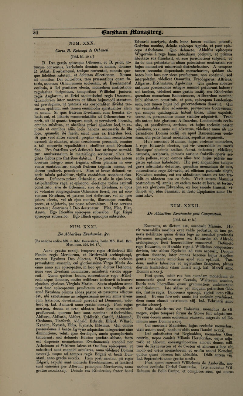 NUM. XXX. Carta R. Episcopi de Othenesi. [Ibid. fol. 19 a.] R. Dei gratia episcopus Othenesi, et B. prior, to- tusque conventus, karissimis dominis et amicis, domino R. abbati Eveshamensi, totique conventui, cunctis quo- que fidelibus salutem, et debitam dilectionem. Notum sit omnibus Dei cultoribus, tarn praesentibus quam fu- turis, sanctam Otheniensem ecclesiam, ab Eveshamensi ecclesia, a Dei genitrice electa, monacbica institutione regulariter insignitam, temporibus Willielmi junioris regis Anglorum, et Erici sapientissimi regis Danorum. Quamobrem inter matrem et filiam hujusmodi statutum est privilegium, ut quamvis eas corporaliter dividat ter- rarum spatium, sint tamen omnimodis spiritualiter idem et unum. Si quis fratrum Eveshamii, cum licentia ab- batis sui, et litteris commendatitiis ad Otheneseiam ve- nerit, sit ibi quanto tempore cupit, et permiserit licentia, omnino subditus, et obediens priori ejusdem loci, in ca- pitulo et omnibus aliis locis habens necessaria de illo loco, quamdiu ibi fuerit, sicut unus ex fratribus loci. Si quis verb aliter venerit, propter vitandam securitatem exeundi de claustro, atque occasionem peccandi, omnino a tali consortio repudiabitur : similiter apud Evesham fiat. Pro fratribus verb defunctis hoc utrinque servabi- tur: anniversarium in martirilogio scribetur, cibus tri- ginta diebus pro fratribus dabitur. Pro pastoribus autem locorum integro anno triginta officia plenaria in con- ventu cantabuntur, singuli fratrum triginta missas, vel decern psalteria persolvent. Mox ut breve defuncti ve¬ nerit tabula pulsabitur, vigil ia cantabitur, sonabunt clas- sicum. Defuncto priore Othenisiae, et alio in ejus loco, astipulantibus rege, et episcopo, electione totius capituli constituto, sive de Othenisia, sive de Evesham, si opus et voluntas congregations Othenisiae fuerit, res ad con- ventum Evesham, et patrem loci deferetur, vel ab ipso priore electo, vel ab ejus nuntio, illorumque concilio, prece, et adjutorio, pro posse roborabitur. Haec servans servetur; destruens a Deo destruatur. Fiat, Fiat, Fiat, Amen. Ego Riculfus episcopus subscribo. Ego Riqui episcopus subscribo. Ego Illuch episcopus subscribo. NUM. XXXI. De Abbatibus Eveshamice, Spc. [Ex antiquo codice MS. in Bibl. Deuvesiana, hodie MS. Harl. Brit. Mus. num. 229, fol. 17.] Anno gratiae Dcxcij. tempore regis iEthelredi filii Pendae regis Merciorum, et Brithwaldi archiepiscopi, sanctus Egwinus Deo dilectus, Wigornensis ecclesiae praesulatum suscepit, cui gloriosissima Virgo Maria de- cimo anno sui episcopatus, in loco qui dicitur Hethome, nunc vero Evesham nominatur, manifesto visione appa- ruit. Quern quidem locum, consentiente rege J£thel- redo atque donante, statim aedificare inchoavit in honore ejusdem gloriosae Virginis Mariae. Sexto siquidem anno post haec episcopatum praedictum ex toto reliquit, et apud Evesham primus abbas pastor et patronus effectus est, ubi sanctissime ac religiosissime novem annis vivens cum fratribus, devotissime perrexit ad Dominum, vide¬ licet iij. kal. Januarii anno gratiae Dccxvij. Post cujus mortem, decern et octo abbates huic loco successive praefuerunt, quorum haec sunt nomina: Athelwoldus, Aldbore, Aldbath, Aldfert, Tyldbrith, Cutulf, Aldmund, Credanus, Tintferth, Aldbald, Etbrith, Elferd, Wlfard, Kynelm, Kyuath, Ebba, Kynath, Edwinus. Qui omnes possessiones a beato Egvvyno adquisitas integerrime sine diminutione, veluti ipse dereliquit, annis quamplurimis tenuerunt: sed defuncto Edwino praefato abbate, facta est dispersio monachorum Eveshamensis coenobii per Athelmum et Wlricum laicos et Osulfum episcopum, et substitute sunt canonici seculares, anno videlicet Domini Dccccxlj. usque ad tempus regis Edgari et beati Dun- stani, anno gratiae dccccIx. Item post mortem pii regis Edgari, expulsi sunt monachi Eveshamenses, et instituti sunt canonici per Alferum principem Merciorum, anno gratiae Dcccclxxvij. Deinde rex Ethelredus, frater beati Edwardi martyris, dedit hunc locum cuidam potenti, Godwino nomine, deinde episcopo Agelsio, et post epis¬ copo Athelstano. Quo defuncto, Aldulfus episcopus Wygorniae a rege hanc abbathiam obtinuit, et primus libertate sua fraudavit, et suae jurisdictioni subjecit, et ita de una potestate in aliam potestatem contrariam res hujus monasterii miser rime distrahebantur. A tempore tamen secundae dispersionis monachorum, quidam ab¬ bates huic loco per vices praefuerunt, non continue, sed interpolating videlicet Oswardus, Freodegarus, Alfricus, Alfgarus, Brithmarus, Agelvvinus. Qui quidem abbates antiquas possessiones integre minime potuerunt habere : sed tandem, videlicet anno gratiae Mxiiij. rex Ethelredus quendam monachum Ramesiensem, Ailfwardum nomine, inibi abbatem constituit, et post, episcopum Londonien- sem, non tamen hujus loci gubernationem deseruit. Qui vir venerabilis illuc adveniens, pervasorem Godewinum, qui semper quadraginta habuit hidas, illinc expulsit, terras et possessiones omnes viriliter adquisivit. Tran- siit autem iste gloriosus Ailfwardus, Londoniensis eccle- sise, ut praediximus, antistes, et hujus ecclesiae pastor piissimus, xxx. anno sui adventus, videlicet anno ab in- carnatione Domini Mxiiij. et apud Ramesiensem eccle¬ siam, ubi prius fuerat monachus, sepultus requiescit. Huic successit Mannius, hujus ecclesiae monachus, a rege Edwardo electus, qui vir venerabilis et sacris liberisque' plurimis artibus fuerat imbutus; videlicet, cantoris, scriptoris, pictoris aurique frabrilis operis sci- entia pollens, super omnes alios fere hujus patriae ma- gister optimus habebatur. Hie post aliquantum tempus gravi infirmitate detent us, quendam monachum de suis, consentiente rege Edwardo, ad officium pastorale elegit, Egelwium nomine, cui rex abbathiam istam ex toto tra- didit et abbatem pro eo fecit. Vixit autem Mannius postmodum vij. annis; et eadem nocte et hora, ut fertur, qua rex gloriosus Edwardus, ex hoc saeculo transiit, vi¬ delicet viij. idus Januarii, in festo Epiphanise anno Do¬ mini mIxv. NUM. XXXII. De Abbatibus Eveshamice post Conquestum. [Ibid. fol. 17 b.] Egelwius, ut dictum est, successit Mannio. Hie vir venerabilis moribus erat valde probatus, et tarn ge¬ neris nobilitate quam divina lege ac sseculari prudentia plurimum insignitus, quern rex Edwardus ab Aldredo archiepiscopo fecit honorabiliter consecrari. Defuncto rege Edwardo, et Haraldo rege a Willielmo conquestore devicto, iste abbas Egelwius ad eum accessit, Deoque gratiam donante, inter omnes barones hujus Anglic® gentis maximum amicitiam apud eum optinuit. Tan¬ dem, multis laboribus et segritudine fatigatus, plenus dierum laudabilem vitam finivit xiiij. kal. Marcii anno Domini ivilxxvij. Post quem, misit rex hue quendam monachum de monasterio quod vocatur Cerasia, Walterum nomine, literis tam liberalibus quam grammaticis undecumque eruditissimum. Iste abbas per iniquam potentiam Odo- nis, fratris regis, Baiocensis episcopi, viginti octo villas aniisit. Et cum fere octo annis isti ecclesiae praefuisset, diem suum clausit extremum xiij. kal. Februarii anno gratiae Mlxxxvj. Huic substitutus est Robertus, monachus de Gi- meges, cujus tempore forum de Stowe fuit adquisitum. Et cum decern annis ecclesiam rexisset, migravit ad Do¬ minum anno Domini Mxcvj. Cui successit Mauricius, hujus ecclesiae monachus: vixit autem xxxij. annis et obiit anno Domini Mcxxij. Isti substitutus est Reginaldus, monachus Glou- cestriae, nepos comitis Milonis Herefordiae, cujus adju¬ torio et aliorum consanguineorum amovit domos mili- tum de Kynewarton et de Cocton et aliorum a loco ubi modo est ortus monachorum et crofta sancti Kenelmi quibus quasi obsessa fuit abbathia. Obiit autem viij. kal. Septembris anno gratiae Mcxlix. Post quem successit Willielmus de Andevilla, mo¬ nachus ecclesiae Christi Cantuariae. Iste audacter Wil- lielmum de Bello Campo, et complices suos, qui muros