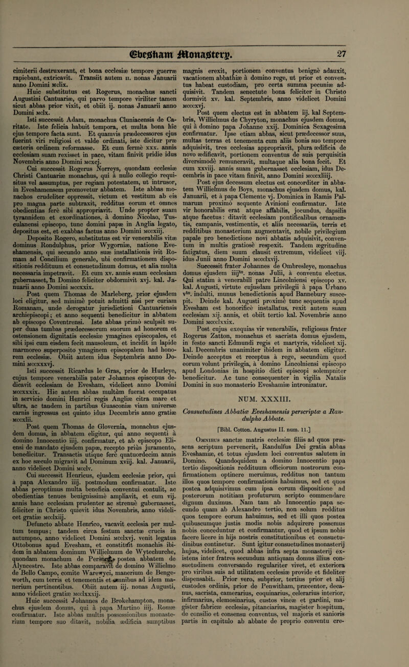 cimiterii destruxerant, et bona ecclesi® tempore guerr® rapiebant, extricavit. Transiit autem 11. nonas Januarii anno Domini Mclix. Huic substitutus est Rogerus, monachus sancti Augustini Cantuari®, qui parvo tempore viriliter tamen sicut abbas prior vixit, et obiit ij. nonas Januarii anno Domini mcIx. Isti successit Adam, monachus Cluniacensis de Ca- ritate. Iste felicia habuit tempora, et multa bona hie ejus tempore facta sunt. Et quamvis pr®decessores ejus fuerint viri religiosi et valde ordinati, iste dicitur pr® c®teris ordinem reformasse. Et cum ferme xxx. annis ecclesiam suam rexisset in pace, vitam finivit pridie idus Novembris anno Domini Mcxcj. Cui successit Rogerus Norreys, quondam ecclesi® Christi Cantuari® monachus, qui a nullo collegio requi¬ site vel assumptus, per regiam potestatem, ut intrusor, in Eveshamensem promovetur abbatem. Iste abbas rao- nachos crudeliter oppressit, victum et vestitum ab eis pro magna parte subtraxit, redditus eorum et omnes obedientias fere sibi appropriavit. Unde propter suam tyrannidem et exordinationes, a domino Nicolao, Tus- culanensi episcopo, tunc domini pap® in Anglia legato, depositus est, et exabbas factus anno Domini Mccxiij. Deposito Rogero, substitutus est vir venerabilis vit® dominus Rondulphus, prior Wygorni®, natione Eve- shamensis, qui secundo anno su® installation^ ivit Ro- mam ad Concilium generale, ubi confirmationem dispo¬ sitions reddituum et consuetudinum domus, et alia multa necessaria impetravit. Et cum xv. annis suam ecclesiam gubernasset, fn Domino feliciter obdormivit xvj. kal. Ja¬ nuarii anno Domini Mccxxix. Post quern Thomas de Marleberg, prior ejusdem loci eligitur, sed minime potuit admitti nisi per curiam Romanam, unde derogatur jurisdictioni Cantuariensis archiepiscopi; et anno sequenti benedicitur in abbatem ab episcopo Coventrensi. Iste abbas primo sculpsit su¬ per duas tumbas pr®decessorum suorum ad honorem et ostensionem dignitatis ecclesi® ymagines episcopates, et sibi ipsi cum eisdem fecit mausoleum, et incidit in lapide marmoreo superposito ymaginem episcopalem had hono¬ rem ecclesi®. Obiit autem idus Septembris anno Do¬ mini Mccxxxvj. Isti successit Ricardus le Gras, prior de Hurleye, cujus tempore venerabilis pater Johannes episcopus de- dicavit ecclesiam de Evesham, videlicet anno Domini Mccxxxix. Hie autem abbas multfim fuerat occupatus in servicio domini Henrici regis Angli® citra mare et ultra, ac tandem in partibus Guasconi® viam univers® carnis ingressus est quinto idus Decembris anno grati® Mccxlii. Post quern Thomas de Glovernia, monachus ejus¬ dem domus, in abbatem eligitur, qui anno sequenti a domino Innocentio iiij. confirmatur, et ab episcopo Eli- ensi de mandato ejusdem pap®, recepto prius juramento, benedicitur. Transactis utique fere quatuordecim annis ex hoc s®culo migravit ad Dominum xviij. kal. Januarii, anno videlicet Domini mccIv. Cui successit Henricus, ejusdem ecclesi® prior, qui a papa Alexandro iiij. postmodum confirmatur. Iste abbas peroptimus multa beneficia conventui contulit, ac obedientias tenues benignissime ampliavit, et cum vij. annis hanc ecclesiam prudenter ac strenue gubernasset, feliciter in Christo quievit idus Novembris, anno videli¬ cet grati® Mcclxiij. Defuncto abbate Henrico, vacavit ecclesia per mul- tum tempus; tandem circa festum sanct® crucis in autumpno, anno videlicet Domini MCclxvj. venit legatus Ottobonus apud Evesham, et constittfit monachis ibi¬ dem in abbatem dominum Willielmum de Wytechurche, quondam monachum de Per&or^j postea abbatem de Alyncestre. Iste abbas comparavxi de domino Willielmo de Bello Campo, comite Warewyci, manerium de Benge- worth, cum terris et tenementis et omnibus ad idem ma¬ nerium pertinentibus. Obiit autem iij. nonas Augusti, anno videlicet grati® Mcclxxxij. Huic successit Johannes de Brokehampton, mona¬ chus ejusdem domus, qui a papa Martino iiij. Rom® confirmatur. Iste abbas multis possessionibus monaste- rium tempore suo ditavit, nobilia ®dificia suinptibus magnis erexit, portionem conventus benigne adauxit, vacationem abbathi® a domino rege, ut prior et conven¬ tus habeat. custodiam, pro certa summa pecuni® ad- quisivit. Tandem senectute bona feliciter in Christo dormivit xv. kal. Septembris, anno videlicet Domini Mcccxvj. Post quern electus est in abbatem iij. kal Septem¬ bris, Willielmus de Chyryton, monachus ejusdem domus, qui a domino papa Johanne xxij. Dominica Sexagesima confirmatur. Ipse etiam abbas, sicut pr®decessor suus, multas terras et tenementa cum aliis bonis suo tempore adquisivit, tres ecclesias appropriavit, plura ®dificia de novo ®dificavit, portionem conventus de suis perquisitis diversimode remuneravit, multaque alia bona fecit. Et cum xxviij. annis suam gubernasset ecclesiam, idus De¬ cembris in pace vitam finivit, anno Domini Mcccxliiij. Post ejus decessum electus est concorditer in abba¬ tem Willielmus de Boys, monachus ejusdem domus, kal. Januarii, et a papa Clemente vj. Dominica in Ramis Pal- marum proximo sequente Avinioni confirmatur. Iste vir honorabilis erat atque affabilis, jocundus, dapsilis atque facetus: ditavit ecclesiam pontificalibus ornamen- tis, campanis, vestimentis, et aliis necessariis, terris et redditibus monasterium augmentavit, nobile privilegium papale pro benedictione novi abbatis adquisivit, conven- tum in multis gratiose respexit. Tandem ®gritudine fatigatus, diem suum clausit extremum, videlicet viij. idus Junii anno Domini Mccclxvij. Successit frater Johannes de Ombresleye, monachus domus ejusdem iiijto. nonas Julii, a conventu electus. Qui statim a venerabili patre Lincolniensi episcopo xv. kal. Augusti, virtute cujusdam privilegii a papa Urbano vto. indulti, munus benedictionis apud Bannebury susce- pit. Deinde kal. Augusti proxime tunc sequentis apud Evesham est honorifice installatus, rexit autem suam ecclesiam xij. annis, et obiit tertio kal. Novembris anno Domini Mccclxxix. Post cujus exequias vir venerabilis, religiosus frater Rogerus Zatton, monachus et sacrista domus ejusdem, in festo sancti Edmundi regis et martyris, videlicet xij. kal. Decembris unanimiter ibidem in abbatem eligitur. Deinde acceptus et receptus a rege, secundum quod eorum volunt privilegia, a domino Lincolniensi episcopo apud Londonias in hospitio dicti episcopi solempniter benedicitur. Ac tunc consequenter in vigilia Natalis Domini in suo monasterio Eveshami® intronizatur. NUM. XXXIII. Consuetudines Abbatice Eveshamensis perscriptce a Rcui- dulpho Abbate. (Bibl. Cotton. Augustus II. num. 11.] Omnibus sanct® matris ecclesi® filiis ad quos pr®- sens scriptum pervenerit, Randulfus Dei gratia abbas Eveshami®, et totus ejusdem loci conventus salutem in Domino. Quandoquidem a domino Innocentio papa tertio disposition^ reddituum officiorum nostrorum con¬ firmationem optinere meruimus, redditus non tantum illos quos tempore confirmation^ habuimus, sed et quos postea adquisivimus cum ipsa eorum dispositione ad posterorum notitiam profuturum scripto commendare dignum duximus. Nam tarn ab Innocentio papa se¬ cundo quam ab Alexandro tertio, non solum redditus quos tempore eorum habuimus, sed et illi quos postea quibuscumque justis modis nobis adquirere possemus nobis conceduntur et confirmantur, quod et ipsum nobis facere licere in hijs nostris constitutionals et consuetu- dinibus continetur. Sunt igitur consuetudines monastery hujus, videlicet, quod abbas infra septa monastery ex- istens inter fratres secundum antiquam domus illius con- suetudinem conversando regulariter vivet, et exteriora pro viribus suis ad utilitatem ecclesi® provide et fideliter dispensabit. Prior vero, subprior, tertius prior et alij custodes ordinis, prior de Penwitham, pr®centor, deca- nus, sacrista, camerarius, coquinarius, celerarius interior, infirmarius, elemosinarius, custos vine® et gardini, ma- gister fabric® ecclesi®, pitanciarius, magister hospitum, de consilio et consensu conventus, vel majoris et sanioris partis in capitulo ab abbate de proprio conventu ere-