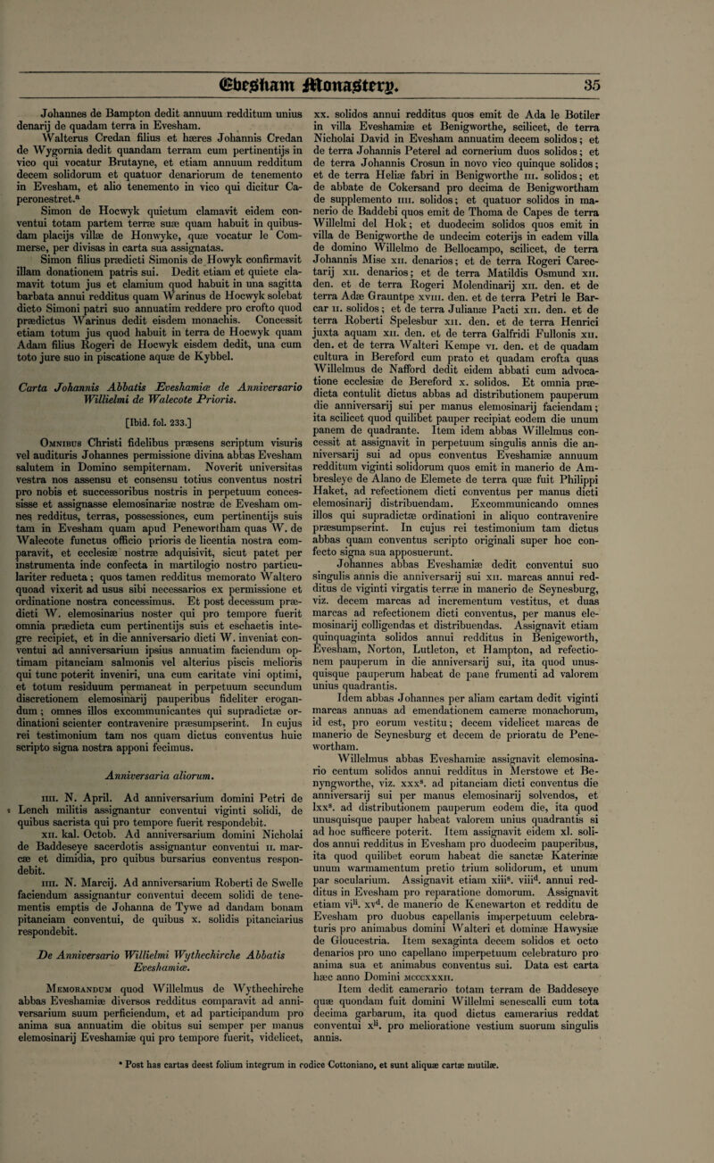 Johannes de Bampton dedit annuiun redditum unius denarij de quadam terra in Evesham. Walterus Credan filius et hseres Joliannis Credan de Wygomia dedit quandam terram cum pertinentijs in vico qui vocatur Brutayne, et etiam annuum redditum decern solidorum et quatuor denariorum de tenemento in Evesham, et alio tenemento in vico qui dicitur Ca- peronestret.a Simon de Hocwyk quietum clamavit eidem con- ventui totam partem terrse sum quam habuit in quibus- dam placijs villse de Honwyke, quse vocatur le Com- merse, per divisas in carta sua assignatas. Simon filius prsedicti Simonis de Howyk confirmavit illam donationem patris sui. Dedit etiam et quiete cla¬ mavit totum jus et clamium quod habuit in una sagitta barbata annui redditus quam Warinus de Hocwyk solebat dicto Simoni patri suo annuatim reddere pro crofto quod praedictus Warinus dedit eisdem monachis. Concessit etiam totum jus quod habuit in terra de Hocwyk quam Adam filius Rogeri de Hocwyk eisdem dedit, una cum toto jure suo in piscatione aquse de Kybbel. Carta Johannis Abbatis Eveshamice de Anniversario Willielmi de Walecote Prioris. [Ibid. fol. 233.] Omnibus Christi fidelibus prsesens scriptum visuris vel audituris Johannes permissione divina abbas Evesham salutem in Domino sempiternam. Noverit universitas vestra nos assensu et consensu totius conventus nostri pro nobis et successoribus nostris in perpetuum conces- sisse et assignasse elemosinarise nostrae de Evesham om- nes redditus, terras, possessiones, cum pertinentijs suis tarn in Evesham quam apud Penewortham quas W. de Walecote functus officio prioris de licentia nostra com- paravit, et ecclesise nostrae adquisivit, sicut patet per instrumenta inde confecta in martilogio nostro particu- lariter reducta ; quos tamen redditus memorato Waltero quoad vixerit ad usus sibi necessarios ex permissione et ordinatione nostra concessimus. Et post decessum prae- dicti W. elemosinarius noster qui pro tempore fuerit omnia praedicta cum pertinentijs suis et eschaetis inte- gre recipiet, et in die anniversario dicti W. inveniat con- ventui ad anniversarium ipsius annuatim faciendum op- timam pitanciam salmonis vel alterius piscis melioris qui tunc poterit inveniri, una cum caritate vini optimi, et totum residuum permaneat in perpetuum secundum discretionem elemosinarij pauperibus fideliter erogan- dum; omnes illos excommunicantes qui supradictse or- dinationi scienter contravenire praesumpserint. In cujus rei testimonium tam nos quam dictus conventus huic scripto signa nostra apponi fecimus. Anniversaria aliorum. iin. N. April. Ad anniversarium domini Petri de Lench militis assignantur conventui viginti solidi, de quibus sacrista qui pro tempore fuerit respondebit. xn. kal. Octob. Ad anniversarium domini Nicholai de Baddeseye sacerdotis assignantur conventui u. mar- cae et dimidia, pro quibus bursarius conventus respon¬ debit. mi. N. Marcij. Ad anniversarium Roberti de Swelle faciendum assignantur conventui decern solidi de tene¬ ments emptis de Johanna de Tywe ad dandam bonam pitanciam conventui, de quibus x. solidis pitanciarius respondebit. De Anniversario Willielmi Wytliechirche Abbatis 'Eveshamice. Memorandum quod Willelmus de Wytliechirche abbas Eveshamise diversos redditus comparavit ad anni¬ versarium suum perficiendum, et ad participandum pro anima sua annuatim die obitus sui semper per manus elemosinarij Eveshamise qui pro tempore fuerit, videlicet, xx. solidos annui redditus quos emit de Ada le Botiler in villa Eveshamise et Benigworthe, scilicet, de terra Nicholai David in Evesham annuatim decern solidos; et de terra Johannis Peterel ad cornerium duos solidos; et de terra Johannis Crosun in novo vico quinque solidos; et de terra Helise fabri in Benigworthe hi. solidos; et de abbate de Cokersand pro decima de Benigwortham de supplemento mi. solidos; et quatuor solidos in ma- nerio de Baddebi quos emit de Thoma de Capes de terra Willelmi del Hok; et duodecim solidos quos emit in villa de Benigworthe de undecim coterijs in eadem villa de domino Willelmo de Bellocampo, scilicet, de terra Johannis Mise xn. denarios; et de terra Rogeri Carec- tarij xii. denarios; et de terra Matildis Osmund xii. den. et de terra Rogeri Molendinarij xn. den. et de terra Adse Grauntpe xvm. den. et de terra Petri le Bar- car ii. solidos; et de terra Julianse Pacti xn. den. et de terra Roberti Spelesbur xii. den. et de terra Henrici juxta aquam xii. den. et de terra Galfridi Fullonis xn. den. et de terra Walteri Kempe vi. den. et de quadam cultura in Bereford cum prato et quadam crofta quas Willelmus de Nafford dedit eidem abbati cum advoca- tione ecelesise de Bereford x. solidos. Et omnia prse- dicta contulit dictus abbas ad distributionem pauperum die anniversary sui per manus elemosinarij faciendam; ita scilicet quod quilibet pauper recipiat eodem die unum panem de quadrante. Item idem abbas Willelmus con¬ cessit at assignavit in perpetuum singulis annis die an¬ niversary sui ad opus conventus Eveshamise annuum redditum viginti solidorum quos emit in manerio de Am- bresleye de Alano de Elemete de terra quse fuit Philippi Haket, ad refectionem dicti conventus per manus dicti elemosinarij distribuendam. Excommunicando omnes illos qui supradictse ordinationi in aliquo contravenire prsesumpserint. In cujus rei testimonium tam dictus abbas quam conventus scripto originali super hoc con- fecto signa sua apposuerunt. Johannes abbas Eveshamise dedit conventui suo singulis annis die anniversary sui xn. marcas annui red¬ ditus de viginti virgatis terrse in manerio de Seynesburg, viz. decern marcas ad incrementum vestitus, et duas marcas ad refectionem dicti conventus, per manus ele¬ mosinarij colligendas et distribuendas. Assignavit etiam quinquaginta solidos annui redditus in Benigeworth, Evesham, Norton, Lutleton, et Hampton, ad refectio¬ nem pauperum in die anniversary sui, ita quod unus- quisque pauperum habeat de pane frumenti ad valorem unius quadrantis. Idem abbas Johannes per aliam cartam dedit viginti marcas annuas ad emendationem camerse monachorum, id est, pro eorum vestitu; decern videlicet marcas de manerio de Seynesburg et decern de prioratu de Pene- wortham. Willelmus abbas Eveshamise assignavit elemosina- rio centum solidos annui redditus in Merstowe et Be- nyngworthe, viz. xxxs. ad pitanciam dicti conventus die anniversary sui per manus elemosinarij solvendos, et lxxs. ad distributionem pauperum eodem die, ita quod unusquisque pauper habeat valorem unius quadrantis si ad hoc sufficere poterit. Item assignavit eidem xl. soli¬ dos annui redditus in Evesham pro duodecim pauperibus, ita quod quilibet eorum habeat die sanctse Katerinse unum warmamentum pretio trium solidorum, et unum par socularium. Assignavit etiam xiiis. viiid. annui red¬ ditus in Evesham pro reparatione domorum. Assignavit etiam viu. xvd. de manerio de Kenewarton et redditu de Evesham pro duobus capellanis imperpetuum celebra- turis pro animabus domini Walteri et dominse Hawysise de Gloucestria. Item sexaginta decern solidos et octo denarios pro uno capellano imperpetuum celebraturo pro anima sua et animabus conventus sui. Data est carta hsec anno Domini mcccxxxii. Item dedit camerario totam terram de Baddeseye quse quondam fuit domini Willelmi senescalli cum tota decima garbarum, ita quod dictus camerarius reddat conventui xu. pro melioratione vestium suorum singulis annis. * Post has cartas deest folium integrum in rodice Cottoniano, et sunt aliquae cartae mutilae.