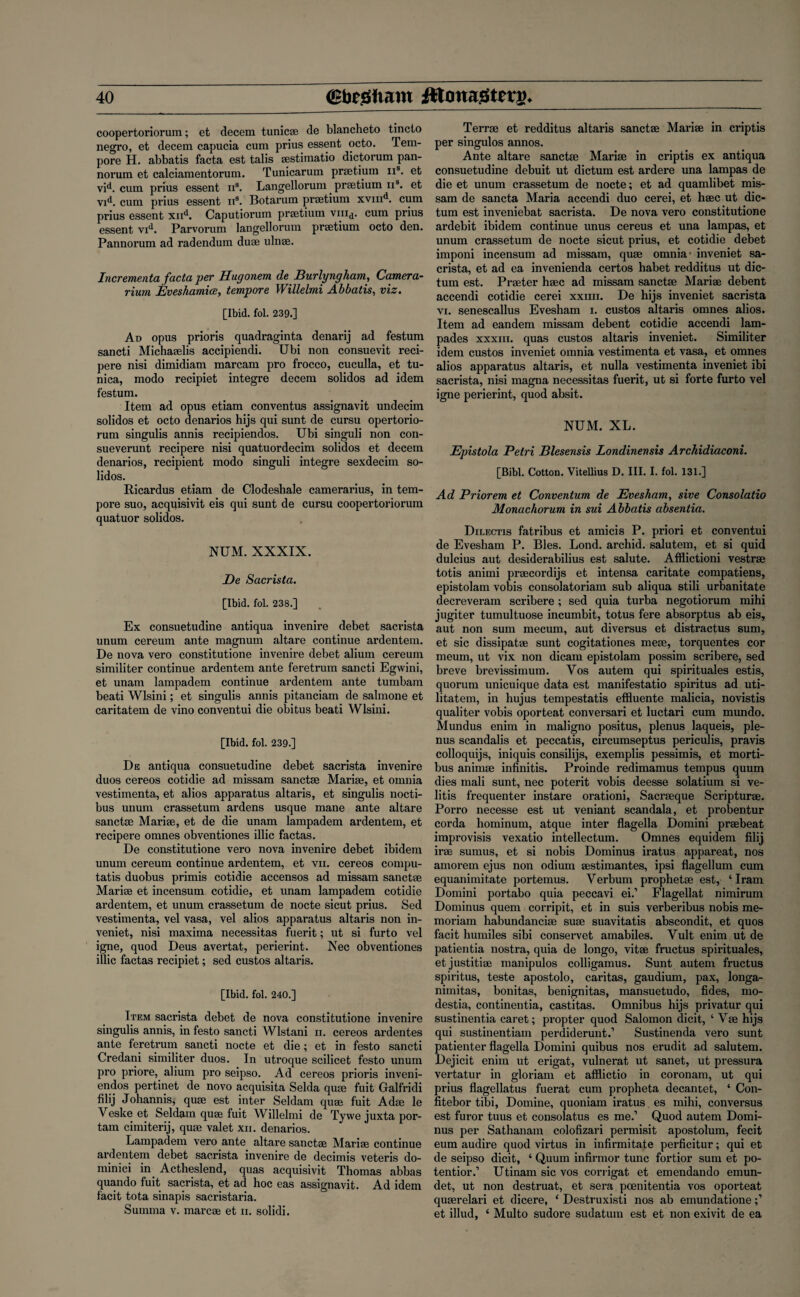 coopertoriorum; et decern tunicae de blancheto tincto negro, et decern capucia cum prius essent octo. Tem¬ pore H. abbatis facta est tabs sestimatio dictorum pan¬ norum et calciamentorum. Tunicarum praetium 11s. et vid. cum prius essent n3. Langellorum . praetium n3. et vid. cum prius essent n3. Botarum praetium xvind. cum prius essent xnd. Caputiorum praetium viii^. cum prius essent vid. Parvorum langellorum praetium octo den. Pannorum ad radendum duae ulnae. Incrementa facta per Hugonem de Burlyngham, Camera- rum Eveshamice, tempore Willelmi Abbatis, viz. [Ibid. fol. 239.] Ad opus prioris quadraginta denarij ad festum sancti Michaaelis accipiendi. Ubi non consuevit reci- pere nisi dimidiam marcam pro frocco, cuculla, et tu¬ nica, modo recipiet integre decern solidos ad idem festum. Item ad opus etiam conventus assignavit undecim solidos et octo denarios hijs qui sunt de cursu opertorio- rum singulis annis recipiendos. Ubi singuli non con- sueverunt recipere nisi quatuordecim solidos et decern denarios, recipient modo singuli integre sexdecim so¬ lidos. Ricardus etiam de Clodeshale camerarius, in tem¬ pore suo, acquisivit eis qui sunt de cursu coopertoriorum quatuor solidos. NUM. XXXIX. De Sacrista. [Ibid. fol. 238.] Ex consuetudine antiqua invenire debet sacrista unum cereum ante magnum altare continue ardentem. De nova vero constitutione invenire debet alium cereum similiter continue ardentem ante feretrum sancti Egwini, et unam lampadem continue ardentem ante tumbam beati Wlsini; et singulis annis pitanciam de salmone et caritatem de vino conventui die obitus beati Wlsini. [Ibid. fol. 239.] De antiqua consuetudine debet sacrista invenire duos cereos cotidie ad missam sanctse Marise, et omnia vestimenta, et alios apparatus altaris, et singulis nocti- bus unum crassetum ardens usque mane ante altare sanctse Marise, et de die unam lampadem ardentem, et recipere omnes obventiones illic factas. De constitutione vero nova invenire debet ibidem unum cereum continue ardentem, et vix. cereos compu- tatis duobus primis cotidie accensos ad missam sanctse Marise et incensum cotidie, et unam lampadem cotidie ardentem, et unum crassetum de nocte sicut prius. Sed vestimenta, vel vasa, vel alios apparatus altaris non in- veniet, nisi maxima necessitas fuerit; ut si furto vel igne, quod Deus avertat, perierint. Nec obventiones illic factas recipiet; sed custos altaris. [Ibid. fol. 240.] Item sacrista debet de nova constitutione invenire singulis annis, in festo sancti Wlstani ii. cereos ardentes ante feretrum sancti nocte et die; et in festo sancti Credani similiter duos. In utroque scilicet festo unum pro priore, alium pro seipso. Ad cereos prioris inveni- endos pertinet de novo acquisita Selda quae fuit Galfridi filij Johannis, qua? est inter Seldam qme fuit A dm le Veske et Seldam quae fuit Willelmi de Tyvve juxta por- tam cimiterij, quae valet xii. denarios. Lampadem vero ante altai’e sanctse Marise continue ardentem debet sacrista invenire de decimis vetei’is do- minici in Actheslend, quas acquisivit Thomas abbas quando fuit sacrista, et ad hoc eas assignavit. Ad idem facit tota sinapis sacristaria. Suinma v. marcse et ii. solidi. Terrse et redditus altaris sanctse Marise in criptis per singulos annos. Ante altare sanctse Marise in criptis ex antiqua consuetudine debuit ut dictum est ardere una lampas de die et unum crassetum de nocte; et ad quamlibet mis¬ sam de sancta Maria accendi duo cerei, et hsec ut dic¬ tum est inveniebat sacrista. De nova vero constitutione ardebit ibidem continue unus cereus et una lampas, et unum crassetum de nocte sicut prius, et cotidie debet imponi incensum ad missam, quse omnia' inveniet sa¬ crista, et ad ea invenienda certos habet redditus ut dic¬ tum est. Praeter hsec ad missam sanctse Marise debent accendi cotidie cerei xxnii. De hijs inveniet sacrista vi. senescallus Evesham i. custos altaris omnes alios. Item ad eandem missam debent cotidie accendi 1am- pades xxxiu. quas custos altaris inveniet. Similiter idem custos inveniet omnia vestimenta et vasa, et omnes alios apparatus altaris, et nulla vestimenta inveniet ibi sacrista, nisi magna necessitas fuerit, ut si forte furto vel igne perierint, quod absit. NUM. XL. Epistola Petri Blesensis Londinensis Archidiaconi. [Bibl. Cotton. Vitellius D. III. I. fol. 131.] Ad Priorem et Conventurn de Evesham, sive Consolatio Monachorum in sui Abbatis absentia. Dilectis fatribus et amici s P. priori et conventui de Evesham P. Bles. Lond. archid. salutem, et si quid dulcius aut desiderabilius est salute. Afflictioni vestrse totis animi prsecordijs et intensa caritate compatiens, epistolam vobis consolatoriam sub aliqua stili urbanitate decreveram scribere; sed quia turba negotiorum mihi jugiter tumultuose incumbit, totus fere absorptus ab eis, aut non sum mecum, aut diversus et distractus sum, et sic dissipatae sunt cogitationes mete, torquentes cor meum, ut vix non dicam epistolam possim scribere, sed breve brevissimum. Yos autem qui spirituales estis, quorum unicuique data est manifestatio spiritus ad uti- litatem, in hujus tempestatis effluente malicia, novistis qualiter vobis oporteat conversari et luctari cum mundo. Mundus enim in maligno positus, plenus laqueis, ple- nus scandalis et peccatis, circumseptus periculis, pravis colloquijs, iniquis consilijs, exemplis pessimis, et morti- bus animse infinitis. Proinde redimamus tempus quum dies mali sunt, nec poterit vobis deesse solatium si ve- litis frequenter instare orationi, Sacrteque Scripturae. Porro necesse est ut veniant scandala, et probentur corda hominum, atque inter flagella Domini praebeat impi’ovisis vexatio intellectum. Omnes equidem filij irte sumus, et si nobis Dominus iratus appareat, nos amorem ejus non odium aestimantes, ipsi flagellum cum equanimitate portemus. Verbum prophetse est, ‘ Iram Domini poi’tabo quia peccavi ei.’ Flagellat nimirum Dominus quem corripit, et in suis verberibus nobis me- moriam habundancise suae suavitatis abscondit, et quos facit humiles sibi conservet amabiles. Vult enim ut de patientia nostra, quia de longo, vitae fructus spirituales, etjustitiae manipulos colligamus. Sunt autem fructus spiritus, teste apostolo, caritas, gaudium, pax, longa- nimitas, bonitas, benignitas, mansuetudo, fides, mo- destia, continentia, castitas. Omnibus hijs privatur qui sustinentia caret; propter quod Salomon dicit, ‘ Vse hijs qui sustinentiam pei'diderunt.’ Sustinenda vero sunt patienter flagella Domini quibus nos erudit ad salutem. Dejicit enim ut erigat, vulnerat ut sanet, ut pressura vertatur in gloriam et afflictio in coronam, ut qui prius flagellatus fuerat cum propheta decantet, ‘ Con- fitebor tibi, Domine, quoniam iratus es mihi, conversus est furor tuus et consolatus es me.’ Quod autem Domi¬ nus per Sathanam colofizari permisit apostolum, fecit eum audire quod virtus in infirmitate perficitur; qui et de seipso dicit, ‘ Quum infirmor tunc fortior sum et po- tentior.’ Utinam sic vos corrigat et emendando emun- det, ut non destruat, et sei’a poenitentia vos oporteat quserelari et dicere, ‘ Destruxisti nos ab emundatione et illud, ‘ Multo sudox-e sudatum est et non exivit de ea