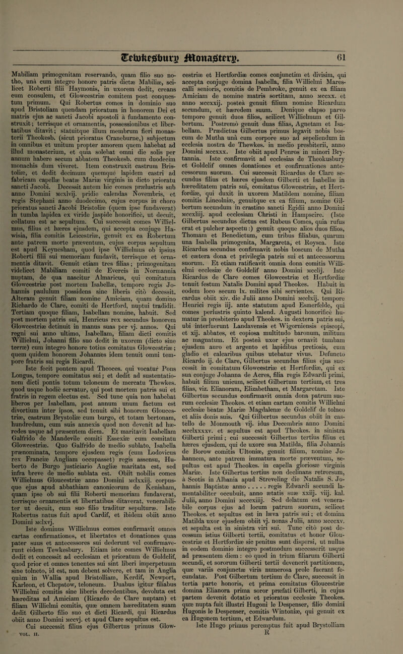 Mabiliam primogenitam reservando, quam filio suo no- tho, una cum integro honore patris dictse Mabiliae, sci¬ licet Roberti filii Haymonis, in uxorem dedit, creans eum consulem, et Glowcestriae comitem post conques- tum primum. Qui Robertus comes in dominio suo apud Bristoliam quendam prioratum in honorem Dei et matris ejus ac sancti Jacobi apostoli a fundamento con- struxit; terrisque et ornamentis, possessionibus et liber- tatibus ditavit; statuitque ilium membrum fieri monas- terii Theokesb. (sicut prioratus Craneburne,) subjectum in omnibus et unitum propter amorem quern habebat ad illud monasterium, et quia solebat omni die solis per annum habere secum abbatem Theokesb. cum duodecim monachis dum viveret. Item construxit castrum Bris- toliae, et dedit decimum quemqud lapidem castri ad fabricam capellse beats; Maria; virginis in dicto prioratu sancti Jacobi. Decessit autem hie comes praelustris sub anno Domini Mcxlvij. pridie calendas Novembris, et regis Stephani anno duodecimo, cujus corpus in choro prioratus sancti Jacobi Bristoliae (quem ipse f'undaverat) in tumba lapidea ex viride jaspide honorifice, ut decuit, collatum est ac sepultum. Cui successit comes Williel- mus, filius et haeres ejusdem, qui accepta conjuge Ha- wisia, filia comitis Leicestriee, genuit ex ea Robertum ante patrem morte praeventum, cujus corpus sepultum est apud Keynesham, quod ipse Willielmus ob ipsius Roberti filii sui memoriam fundavit, terrisque et orna¬ mentis ditavit. Genuit etiam tres Alias; primogenitam videlicet Mabiliam comiti de Evercis in Normannia nuptam, de qua nascitur Almaricus, qui comitatum Glowcestriae post mortem Isabellae, tempore regis Jo- liannis paululum possidens sine liberis citb decessit. Alteram genuit filiam nomine Amiciam, quam domino Richardo de Clare, comiti de Hertford, nuptui tradidit. Tertiam quoque filiam, Isabellam nomine, habuit. Sed post mortem patris sui, Henricus rex secundus honorem Glowcestriae detinuit in manus suas per vj. annos. Qui regni sui anno ultimo, Isabellam, filiam dicti comitis Willielmi, Johanni filio suo dedit in uxorem (dicto sine terrse) cum integro honore totius comitatus Glowcestriae; quem quidem honorem Johannes idem tenuit omni tem¬ pore fratris sui regis Ricardi. Iste fecit pontem apud Theoces. qui vocatur Pons Longus, tempore comitatus sui; et dedit ad sustentatio- nem dicti pontis totum teloneum de mercatu Thewkes. quod usque hodie servatur, qui post mortem patris sui et fratris in regem electus est. Sed tunc quia non habebat liberos per Isabellam, post annum unum factum est divortium inter ipsos, sed tenuit sibi honorem Glouces- triae, castrum Brystoliae cum burgo, et totam bertonam, hundredum, cum suis annexis quod non devenit ad hae- redes usque ad praesentem diem. Et maritavit Isabellam Galfrido de Mandevile comiti Essexiae cum comitatu Glowcestriae. Quo Galfrido de medio sublato, Isabella praenominata, tempore ejusdem regis (cum Lodovicus rex Franciae Angliam occupasset) regis assensu, Hu- berto de Burgo justiciario Angliae maritata est, sed infra breve de medio sublata est. Obiit nobilis comes Willielmus Gloucestriae anno Domini Mclxxiij. corpus- que ejus apud abbathiam canonicorum de Kenisham, quam ipse ob sui filii Roberti memoriam fundaverat, terrisque ornamentis et libertatibus ditaverat, venerabili- ter ut decuit, cum suo filio traditur sepulturae. Iste Robertus natus fuit apud Cardif, et ibidem obiit anno Domini Mclxvj. Iste dominus Willielmus comes confirmavit omnes cartas confirmationes, et libertates et donationes quas pater suus et antecessores sui dederunt vel confirmave- runt eidem Tewkesbury. Etiam iste comes Willielmus dedit et concessit ad ecclesiam et prioratum de Goldclif, quod prior et omnes tenentes sui sint liberi imperpetuum sine tolneto, id est, non debent solvere, et tarn in Anglia quam in Wallia apud Bristolliam, Kerdif, Newport, Karleon, et Chepstow, teloneum. Duabus igitur filiabus Willielmi comitis sine liberis decedentibus, devoluta est haereditas ad Amiciam (Ricardo de Clare nuptam) et filiam Willielmi comitis, quae omnem haereditatem suam dedit Gilberto filio suo et dicti Ricardi, qui Ricardus obiit anno Domini Mccvj. et apud Clare sepultus est. Cui successit filius ejus Gilbertus primus Glow- VOL. II. cestriae et Hertfordiae comes conjunctim et divisim, qui accepta conjuge domina Isabella, filia Willielmi Mares- calli senioris, comitis de Pembroke, genuit ex ea filiam Amiciam de nomine matris sortitam, anno mccxx. et anno Mccxxij. postea genuit filium nomine Ricardum secundum, et haeredem suum. Denique elapso parvo tempore genuit duos filios, scilicet Willielmum et Gil- bertum. Postremo genuit duas filias, Agnetam et Isa¬ bellam. Praedictus Gilbertus primus legavit nobis bos- cum de Mutha una cum corpore suo ad sepeliendum in ecclesia nostra de Thewkes. in medio presbiterii, anno Domini mccxxx. Iste obiit apud Penros in minori Bry- tannia. Iste confirmavit ad ecclesias de Theokusbury et Goldclif omnes donationes et confirmationes ante- cessorum suorum. Cui successit Ricardus de Clare se¬ cundus filius et haeres ejusdem Gilberti et Isabellae in haereditatem patris sui, comitatus Glowcestriae, et Hert¬ fordiae, qui duxit in uxorem Matildem nomine, filiam comitis Lincolniae, genuitque ex ea filium, nomine Gil- bertum secundum in crastino sancti Egidii anno Domini Mccxliij. apud ecclesiam Christi in Hampscire. (Iste Gilbertus secundus dictus est Rubeus Comes, quia rufus erat et pulcher aspectu:) genuit quoque alios duos filios, Thomam et Benedictum, cum tribus filiabus, quarum una Isabella primogenita, Margareta, et Roysea. Iste Ricardus secundus confirmavit nobis boscum de Mutha et caetera dona et privilegia patris sui et antecessorum suorum. Et etiam ratificavit omnia dona comitis Willi¬ elmi ecclesiae de Goldclif anno Domini Mcclij. Iste Ricardus de Clare comes Glowcestriae et Hertfordiae tenuit festum Natalis Domini apud Theokes. Habuit in eodem loco secum lx. milites sibi servientes. Qui Ri¬ cardus obiit xiv. die Julii anno Domini Mcclxij. tempore Henrici regis iij. ante statutum apud Esmerfelde, qui comes perlustris quinto kalend. Augusti honorifice hu- matur in presbiterio apud Theokes. in dextera patris sui, ubi interfuerunt Landavensis et Wigorniensis episcopi, et xij. abbates, et copiosa multitudo baronum, militum ac magnatum. Et postea uxor ejus ornavit tumbam ejusdem auro et argento et lapidibus pretiosis, cum gladio et calcaribus quibus utebatur vivus. Defuncto Ricardo ij. de Clare, Gilbertus secundus filius ejus suc¬ cessit in comitatum Glowcestriae et Hertfordiae, qui ex sua conjuge Johanna de Acres, filia regis Edwardi primi, habuit filium unicum, scilicet Gilbertum tertium, et tres filias, viz. Elianoram, Elizabetham, et Margaretam. Iste Gilbertus secundus confirmavit omnia dona patrum suo¬ rum ecclesiae Theokes. et etiam cartam comitis Willielmi ecclesiae beatae Mariae Magdalenae de Goldclif de tolneo et aliis donis suis. Qui Gilbertus secundus obiit in cas- tello de Monmouth vij. idus Decembris anno Domini mccIxxxxv. et sepultus est apud Theokes. in sinistra Gilberti primi; cui successit Gilbertus tertius filius et haeres ejusdem, qui de uxore sua Matilda, filia Johannis de Borow comitis Ultoniae, genuit filium, nomine Jo- hannem, ante patrem immatura morte praeventum, se¬ pultus est apud Theokes. in capella gloriosac virginis Mariae. Iste Gilbertus tertius non declinans retrorsum, a Scotis in Albania apud Streveling die Natalis S. Jo¬ hannis Baptistae anno.regis Edwardi secundi la- mentabiliter occubuit, anno setatis suae xxiij. viij. kal. Julii, anno Domini Mcccxiiij. Sed delatum est venera- bile corpus ejus ad locum patrum suorum, scilicet Theokes. et sepultus est in laeva patris sui; et domina Matilda uxor ejusdem obiit vj. nonas Julii, anno mcccxv. et sepulta est in sinistra viri sui. Tunc cito post de- cessum istius Gilberti tertii, comitatus et honor Glou¬ cestriae et Hertfordiae sic penitus sunt dispersi, ut nullus in eodem dominio integro postmodum successerit usque ad praesentem diem: eo quod in trium filiarum Gilberti secundi, et sororum Gilberti tertii devenerit partitionem, quae variis conjunctse viris numerosa prole fuerant fe- cundatae. Post Gilbertum tertium de Clare, successit in tertia parte honoris, et prima comitatus Gloucestriae domina Elianora prima soror praefati Gilberti, in cujus partem devenit dotatio et prioratus ecclesiae Theokes. quae nupta fuit illustri Hugoni le Despenser, filio domini Hugonis le Despenser, comitis Wintoniae, qui genuit ex ea Hugonem tertium, et Edwardum. Iste Hugo primus peremptus fuit apud Brystolliam R