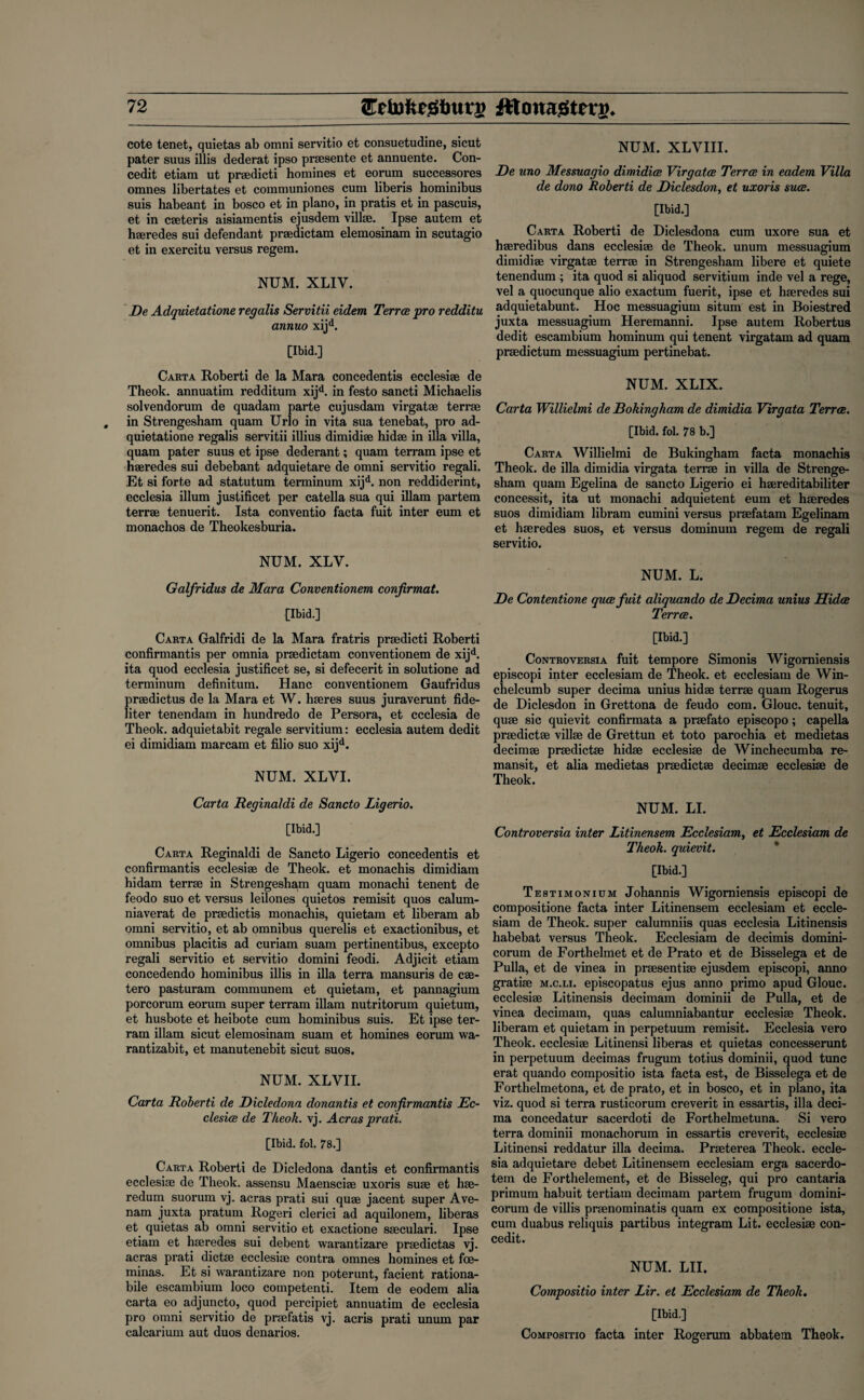 cote tenet, quietas ab omni servitio et consuetudine, sicut pater suus illis dederat ipso prsesente et annuente. Con- cedit etiam ut praedicti homines et eorum successores omnes libertates et communiones cum liberis hominibus suis habeant in bosco et in piano, in pratis et in pascuis, et in caeteris aisiamentis ejusdem villae. Ipse autem et haeredes sui defendant praedictam elemosinam in scutagio et in exercitu versus regem. NUM. XLIV. De Adquietatione regalis Servitii eidem Terra pro redditu annuo xijd. [Ibid.] Carta Roberti de la Mara concedentis ecclesiae de Theok. annuatim redditum xijd. in festo sancti Michaelis solvendorum de quadam parte cujusdam virgatae terra; in Strengesham quam Urlo in vita sua tenebat, pro ad¬ quietatione regalis servitii illius dimidiae hidae in ilia villa, quam pater suus et ipse dederant; quam terrain ipse et haeredes sui debebant adquietare de omni servitio regali. Et si forte ad statutum terminum xijd. non reddiderint, ecclesia ilium justificet per catella sua qui illam partem terrae tenuerit. Ista conventio facta fuit inter eum et monachos de Theokesburia. NUM. XLY. Galfridus de Mara Conventionem confirmat. [Ibid.] Carta Galfridi de la Mara fratris praedicti Roberti confirmantis per omnia praedictam conventionem de xijd. ita quod ecclesia justificet se, si defecerit in solutione ad terminum definitum. Hanc conventionem Gaufridus praedictus de la Mara et W. haeres suus juraverunt fide- liter tenendam in hundredo de Persora, et ecclesia de Theok. adquietabit regale servitium: ecclesia autem dedit ei dimidiam marcam et filio suo xijd. NUM. XLVI. NUM. XLVIII. De uno Messuagio dimidice Virgatce Terra in eadem Villa de dono Roberti de Diclesdon, et uxoris sua. [Ibid.] Carta Roberti de Diclesdona cum uxore sua et haeredibus dans ecclesiae de Theok. unum messuagium dimidiae virgatae terrae in Strengesham libere et quiete tenendum ; ita quod si aliquod servitium inde vel a rege, vel a quocunque alio exactum fuerit, ipse et haeredes sui adquietabunt. Hoc messuagium situm est in Boiestred juxta messuagium Heremanni. Ipse autem Robertus dedit escambium hominum qui tenent virgatam ad quam praedictum messuagium pertinebat. NUM. XLIX. Carta Willielmi de Bolting ham de dimidia Virgata Terra. [Ibid. fol. 78 b.] Carta Willielmi de Bukingham facta monachis Theok. de ilia dimidia virgata terrae in villa de Strenge¬ sham quam Egelina de sancto Ligerio ei haereditabiliter concessit, ita ut monachi adquietent eum et haeredes suos dimidiam libram cumini versus praefatam Egelinam et haeredes suos, et versus dominum regem de regali servitio. NUM. L. De Contentione qua fuit aliquando de Decima unius Hida Terra. [Ibid.] Controversia fuit tempore Simonis Wigorniensis episcopi inter ecclesiam de Theok. et ecclesiam de Win- chelcumb super decima unius hidae terrae quam Rogerus de Diclesdon in Grettona de feudo com. Glouc. tenuit, quae sic quievit confirmata a praefato episcopo; capella praedictae villae de Grettun et toto parochia et medietas decimae praedictae hidae ecclesiae de Winchecumba re- mansit, et alia medietas praedictae decimae ecclesiae de Theok. Carta Reginaldi de Sancto Ligerio. NUM. LI. [Ibid.] Carta Reginaldi de Sancto Ligerio concedentis et confirmantis ecclesiae de Theok. et monachis dimidiam hidam terrae in Strengesham quam monachi tenent de feodo suo et versus leilones quietos remisit quos calum- niaverat de praedictis monachis, quietam et liberam ab omni servitio, et ab omnibus querelis et exactionibus, et omnibus placitis ad curiam suam pertinentibus, excepto regali servitio et servitio domini feodi. Adjicit etiam concedendo hominibus illis in ilia terra mansuris de cae- tero pasturam communem et quietam, et pannagium porcorum eorum super terram illam nutritorum quietum, et husbote et heibote cum hominibus suis. Et ipse ter¬ ram illam sicut elemosinam suam et homines eorum wa- rantizabit, et manutenebit sicut suos. NUM. XLVII. Carta Roberti de Dicledona donantis et confirmantis Ec¬ clesia de Theok. vj. Acrasprati. [Ibid. fol. 78.] Carta Roberti de Dicledona dantis et confirmantis ecclesiae de Theok. assensu Maensciae uxoris suae et hae- redum suorum vj. acras prati sui quae jacent super Ave- nam juxta pratum Rogeri clerici ad aquilonem, liberas et quietas ab omni servitio et exactione saeculari. Ipse etiam et haeredes sui debent warantizare praedictas vj. acras prati dictae ecclesiae contra omnes homines et foe- minas. Et si warantizare non poterunt, facient rationa- bile escambium loco competenti. Item de eodem alia carta eo adjuncto, quod percipiet annuatim de ecclesia pro omni servitio de praefatis vj. acris prati unum par calcarium aut duos denarios. Controversia inter Litinensem Ecclesiam, et Ecclesiam de Theok. quievit. [Ibid.] Testimonium Johannis Wigorniensis episcopi de compositione facta inter Litinensem ecclesiam et eccle¬ siam de Theok. super calumniis quas ecclesia Litinensis habebat versus Theok. Ecclesiam de decimis domini- corum de Forthelmet et de Prato et de Bisselega et de Pulla, et de vinea in praesentiae ejusdem episcopi, anno gratiae m.c.li. episcopatus ejus anno primo apud Glouc. ecclesiae Litinensis decimam dominii de Pulla, et de vinea decimam, quas calumniabantur ecclesiae Theok. liberam et quietam in perpetuum remisit. Ecclesia vero Theok. ecclesiae Litinensi liberas et quietas concesserunt in perpetuum decimas frugum totius dominii, quod tunc erat quando compositio ista facta est, de Bisselega et de Forthelmetona, et de prato, et in bosco, et in piano, ita viz. quod si terra rusticorum creverit in essartis, ilia deci¬ ma concedatur sacerdoti de Forthelmetuna. Si vero terra dominii monachorum in essartis creverit, ecclesiae Litinensi reddatur ilia decima. Praeterea Theok. eccle¬ sia adquietare debet Litinensem ecclesiam erga sacerdo- tem de Forthelement, et de Bisseleg, qui pro cantaria primum habuit tertiam decimam partem frugum domini- corum de villis praenominatis quam ex compositione ista, cum duabus reliquis partibus integram Lit. ecclesiae con- cedit. NUM. LII. Compositio inter Lir. et Ecclesiam de Theok. [Ibid.] Compositio facta inter Rogerum abbatem Theok.