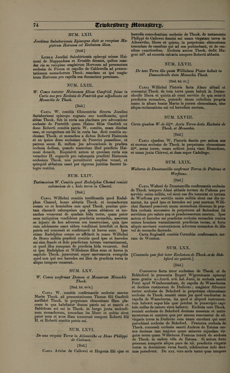 NUM. LXII. Jocelinus Salesburiensis JEpiscopus dicit se recepisse Ma- gistrum Herveum ad Ecclesiam illam. [Ibid.] Liters Jocelini Salesbiriensis episcopi missse Hai- moni de Mappandona et Ernaldo decanis, quibus man¬ dat eis se recepisse magistrum Herveum ad personatum ecclesite de Froma et cap elite de Caldewella ad praesen- tationem monachorum Theok. mandans ut ipsi magis¬ trum Herveum pro capella sua denuncient personam. NUM. LXIII. W. Comes testatur Haimonem filium Gaufridi fuisse in Curia sua pro Ecclesia de Pentrith quae adjudicata est Monachis de Theok. [Ibid.] Carta W. comitis Gloucestriae directa Jocelino Sarisburiensi episcopo cognato suo testificantis, quod abbas Theok. fuit in curia sua placitans pro advocatione ecclesise de Pentrith quam Haimo filius Gaufridi ex dono Roberti comitis patris W. comitis, suam dicebat esse, et recognitum est ibi in curia bar. dicti comitis ec¬ clesiam Theok. et monachos a diebus Roberti Haimonis et ex ipsius dono ecclesiam de Pentriet possedisse, et patrem suum R. nullum jus advocationis in praefata ecclesia dedisse, quando manerium illud prsedicto Hai- moni donavit. Requisivit autem ut quoniam curia sua veraciter H. cognovit pro calumpnia prsedicti Haimonis ecclesiam Theok. non permitteret amplius vexari, et quicquid abbatum esset per rigorem justitise faceret in- tegre restitui. NUM. LXIY. Testimonium W. Comitis quod Radulphus Charnel remisit calumniam de i. hida terrce in Cheotel. [Ibid.] Carta Willielmi comitis testificantis quod Radul¬ phus Charnel, homo abbatis Theok. et monachorum coram eo et hominibus suis apud Theok. penitus quie- tam clamavit calumpniam qua ipsum abbatem et mo¬ nachos vexaverat de quadam hida terrse, quam pater suus antiquitus vendiderat praedictis monachis, asserens se injuste de hoc adversus eos insurrexisse, quia ipse cum adolescens esset eidem venditioni interfuit et facta patris sui concessit et confirmavit ut hseres suus. Ipse etiam Radulphus coram eo affidavit in manu Willielmi de Bosco militis prsedicti comitis quod ipse et hseredes sui sine fraude et dolo prsedictam terram warrantizarent, et quod illos nunquam de prsedicta hida vexarent. Sed et ipse Radulphus et Willielmus filius suus et hseres in capitulo Theok. juraverunt super sacrosancta evangelia quod non ipsi nec hseredes sui illos de prsedicta terra in aliquo tempore vexarent. NUM. LXY. W. Comes conjirmat Domum et Mansuram Monachis Theok. [Ibid. fol. 80 b.] Carta W. comitis confirmantis ecclesise sanctse Marise Theok. ad prsesentationem Thomse filii Gaufridi aurifabri Theok. in perpetuam elemosinam illam pla- ceam in qua habebatur domus patris sui et matris et Baldobean avi sui in Theok. in burgo juxta molendi- num monachorum, tenendam ita libere et quiete sicut pater suus et avus illam tenuerunt tempore Roberti filii H. et Roberti comitis patris sui. NUM. LXVI. De una virgata Terrce in Aileswrdhe ex Dono Philippi de Cailewei. [Ibid.] Carta Avicise de Cailewei et Hugonis filii ejus et hseredis concedentium ecclesise de Theok. de testamento Philippi de Cailewei domini sui unam virgatam terrae in Aileswrthe, libere et quiete, in perpetuam elemosinam tenendam de omnibus qui ad eos pertinebant, et de om¬ nibus exactionibus. Ecclesia autem Theok. dedit Hu- goni xiid. ad emenda calcaria tempore Roberti abbatis. NUM. LXVII. De tota Terra ilia quam Willielmus Pistor habuit in Dunnecheulle data Monachis Theok. [Ibid. fol. 81.] Carta Willielmi Pistoris facta Alano abbati et conventui Theok. de tota terra quam habuit in Dunne¬ cheulle libera et quieta ab omni servitio de qua seisivit prsedictos monachos, ponendo unum cultellum propria manu in altare beatse Marise in puram elemosinam, sine aliqua reclamatione sui vel hseredum suorum. NUM. LXVIII. Carta ejusdem W. de iiijor. Acris Terrce datis Ecclesice de Theok. et Monachis. [Ibid.] Carta ejusdem W. Pistoris dantis pro anima sua et suorum ecclesise de Theok. in perpetuam elemosinam iiior. acras terrse, unam scilicet juxta viam Homedune, et unam juxta Chirwei, et duas super Cadelinge. NUM. LXIX. Walterus de Dunstanvilla conjirmat Terras de Pultona et Werftona. [Ibid.] Carta Walteri de Dunstanvilla confirmantis ecclesise de Theok. tempore Alani abbatis terram de Pultona pro servitio unius militis, vel sicut eas diu tenuerat et terram de Werftona pro servitio unius militis sicut eas diu te¬ nuerat, ita quod ipse et hseredes sui post mortem Willi¬ elmi Bastard ponerent unum monachum idoneum in prse- fata ecclesia successive in perpetuum ad faciendum ibi servitium pro salute sua et praedecessorum suorum. Ipse autem et hseredes sui praedictse ecclesise monachis contra omnes homines warantizarent prsedictas terras, si forte aliquis movisset contentionem adversus monachos de illis vel de monacho faciendo. Carta Reginaldi comitis Cornubise confirmantis ter¬ ram de Werston. NUM. LXX. [Contcntio quce fuit inter Ecclesiam de Theok. etde Bek- leford sic quievit.] [Ibid.] Compositio facta inter ecclesiam de Theok. et de Bekkeford in prsesentia Rogeri Wigorniensis episcopi anno gratiae M.c.lxxvii. xvii. kal. Junii, in ecclesia sancti Petri apud Winchecumbam, de capella de Wasseburna et decimis rusticorum de Dudicote; magister Silvester rector ecclesise de Bekeford in perpetuam elemosinam ecclesise de Theok. remisit omne jus quod vendicabat in capella de Wasseburna, ita quod si aliquod instrumen- tum haberet super hiis quse petebat in prsescripto capi¬ tulo nullas de csetero vires haberet. Ecclesia vero Theok. remisit ecclesiae de Bekeford decimas messium et nutri- mentorum et omnium quae per annum renovantur de xii. virgatis terrae in Dudicote cum istam excolunt qui sunt parochiani ecclesiae de Bekeford. Praeterea ecclesia de Theok. concessit ecclesise sancti Andrese de Estona om¬ nes decimas tarn majores quam minores cujusdam vir- gatse terrse quam Willielmus Francus tenuit de ecclesia de Theok. in eadem villa de Estona. Si autem forte processu temporis aliqua pars de xii. praedictis virgatis terrae in dominicam versa fuerit, nihilominus inde deci¬ mas persolvent. De xxx. vero acris terrse quas tempore