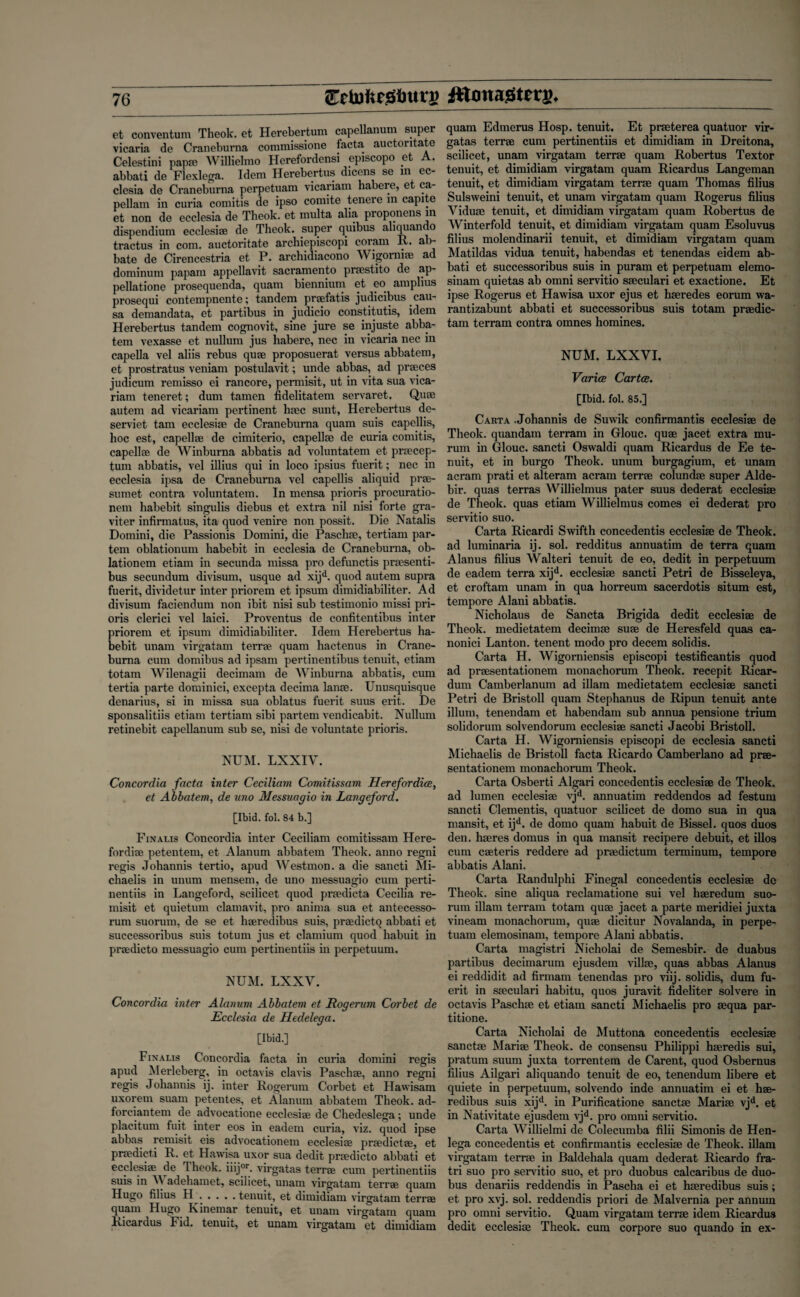 Cctnlic.Sfntru ittonaStcrs. et conventum Theok. et Herebertum capellanum super vicaria de Craneburna commissione tacta auctoritate Celestini papa; Willielmo Herefordensi episcopo et A. abbati de Flexlega. Idem Herebertus dicens se in ec- clesia de Craneburna perpetuam vicariam habere, et ca- pellam in curia comitis de ipso comite tenere m capite et non de ecclesia de Theok. et multa alia proponens in dispendium ecclesiae de Theok. super quibus aliquando tractus in com. auctoritate archiepiscopi coram R. ab- bate de Cirencestria et P. archidiacono AVigomiae ad dominum papain appellavit Sacramento praestito de ap- pellatione prosequenda, quam biennium et eo amplius prosequi contempnente; tandem praefatis judicibus cau¬ sa deman data, et partibus in judicio constitute, idem Herebertus tandem cognovit, sine jure se injuste abba- tem vexasse et nullum jus liabere, nec in vicaria nec in capella vel aliis rebus quae proposuerat versus abbatem, et prostratus veniam postulavit; unde abbas, ad praeces judicum remisso ei rancore, permisit, ut in vita sua vica¬ riam teneret; dum tamen fidelitatem servaret. Quae autem ad vicariam pertinent liaec sunt, Herebertus de- serviet tarn ecclesiae de Craneburna quam suis capellis, hoc est, capellae de cimiterio, capellae de curia comitis, capellae de Winburna abbatis ad voluntatem et prsecep- tum abbatis, vel illius qui in loco ipsius fuerit; nec in ecclesia ipsa de Craneburna vel capellis aliquid prae- sumet contra voluntatem. In mensa prioris procuratio¬ nem habebit singulis diebus et extra nil nisi forte gra- viter infirmatus, ita quod venire non possit. Die Natalis Domini, die Passionis Domini, die Paschae, tertiam par¬ tem oblationum habebit in ecclesia de Craneburna, ob- lationem etiam in secunda missa pro defunctis praesenti- bus secundum divisum, usque ad xijd. quod autem supra fuerit, dividetur inter priorem et ipsum dimidiabiliter. Ad divisum faciendum non ibit nisi sub testimonio missi pri¬ oris clerici vel laici. Proventus de confitentibus inter priorem et ipsum dimidiabiliter. Idem Herebertus ha¬ bebit unam virgatam terrae quam liactenus in Crane¬ burna cum domibus ad ipsam pertinentibus tenuit, etiam totam Wilenagii decimam de AVinburna abbatis, cum tertia parte dominici, excepta decima lame. Unusquisque denarius, si in missa sua oblatus fuerit suus erit. De sponsalitiis etiam tertiam sibi partem vendicabit. Nullum retinebit capellanum sub se, nisi de voluntate prioris. NUM. LXXIV. Concordia facta inter Ceciliam Comitissam Her efor dice, et Abbatem, de uno Messuagio in Langeford. [Ibid. fol. 84 b.] Finalis Concordia inter Ceciliam comitissam Here- fordiae petentem, et Alanum abbatem Theok. anno regni regis Johannis tertio, apud Westmon. a die sancti Mi- chaelis in unum mensem, de uno messuagio cum perti- nentiis in Langeford, scilicet quod praedicta Cecilia re- misit et quietum clamavit, pro anima sua et antecesso- rum suorum, de se et haeredibus suis, praedictq abbati et successoribus suis totum jus et clamium quod habuit in praedicto messuagio cum pertinentiis in perpetuum. NUM. LXXV. Concordia inter Alanum Abbatem et Rogerum Corbet de Ecclesia de Hedelega. [Ibid.] Finalis Concordia facta in curia domini regis apud Merleberg, in octavis clavis Paschae, anno regni regis Johannis ij. inter Rogerum Corbet et Hawisam uxoreui suam petentes, et Alanum abbatem Theok. ad- forciantem de advocatione ecclesiae de Chedeslega; unde placitum fuit inter eos in eadem curia, viz. quod ipse abbas remisit eis advocationem ecclesiae praedictae, et praedicti R. et Hawisa uxor sua dedit praedicto abbati et ecclesiae de Theok. iiijor. virgatas terrae cum pertinentiis suis in A\ adehamet, scilicet, unam virgatam terrae quam Hugo filius H . .... tenuit, et dimidiam virgatam terrae quam Hugo Kinemar tenuit, et unam virgatam quam Ricardus Fid. tenuit, et unam virgatam et dimidiam quam Edmerus Hosp. tenuit. Et praeterea quatuor vir¬ gatas terrae cum pertinentiis et dimidiam in Dreitona, scilicet, unam virgatam terrae quam Robertus Textor tenuit, et dimidiam virgatam quam Ricardus Langeman tenuit, et dimidiam virgatam terrae quam Thomas filius Sulsvveini tenuit, et unam virgatam quam Rogerus filius Yiduae tenuit, et dimidiam virgatam quam Robertus de AVinterfold tenuit, et dimidiam virgatam quam Esoluvus filius molendinarii tenuit, et dimidiam virgatam quam Matildas vidua tenuit, habendas et tenendas eidem ab¬ bati et successoribus suis in puram et perpetuam elemo- sinam quietas ab omni servitio saeculari et exactione. Et ipse Rogerus et Hawisa uxor ejus et liaeredes eorum wa- rantizabunt abbati et successoribus suis totam prsedic- tam terram contra omnes homines. NUM. LXXYI. Varice Cartes. [Ibid. fol. 85.] Carta .Johannis de Suwik confirmantis ecclesiae de Theok. quandam terram in Glouc. quae jacet extra mu- rum in Glouc. sancti Oswaldi quam Ricardus de Ee te¬ nuit, et in burgo Theok. unum burgagium, et unam acram prati et alteram acram terrae colundse super Alde- bir. quas terras AYillielmus pater suus dederat ecclesiae de Theok. quas etiam AYillielmus comes ei dederat pro servitio suo. Carta Ricardi Swifth concedentis ecclesiae de Theok. ad luminaria ij. sol. redditus annuatim de terra quam Alanus filius AValteri tenuit de eo, dedit in perpetuum de eadem terra xijd. ecclesiae sancti Petri de Bisseleya, et croftam unam in qua horreum sacerdotis situm est, tempore Alani abbatis. Nicholaus de Sancta Brigida dedit ecclesiae de Theok. medietatem deciinae suae de Heresfeld quas ca- nonici Lanton. tenent modo pro decern solidis. Carta H. AVigorniensis episcopi testificantis quod ad praesentationem monachorum Theok. recepit Ricar- dum Camberlanum ad illam medietatem ecclesiae sancti Petri de Bristoll quam Stephanus de Ripim tenuit ante ilium, tenendam et liabendam sub annua pensione trium solidorum solvendorum ecclesiae sancti Jacobi Bristoll. Carta H. AVigorniensis episcopi de ecclesia sancti Michaelis de Bristoll facta Ricardo Camberlano ad prae¬ sentationem monachorum Theok. Carta Osberti Algari concedentis ecclesiae de Theok. ad lumen ecclesiae vjd. annuatim reddendos ad festum sancti Clementis, quatuor scilicet de domo sua in qua mansit, et ijd. de domo quam habuit de Bissel. quos duos den. haeres domus in qua mansit recipere debuit, et illos cum caeteris reddere ad praedictum terminum, tempore abbatis Alani. Carta Randulphi Finegal concedentis ecclesiae de Theok. sine aliqua reclamatione sui vel haeredum suo¬ rum illam terram totam quae jacet a parte meridiei juxta vineam monachorum, quae dicitur Novalanda, in perpe- tuain elemosinam, tempore Alani abbatis. Carta magistri Nicholai de Semesbir. de duabus partibus decimarum ejusdem villae, quas abbas Alanus ei reddidit ad firmam tenendas pro viij. solidis, dum fu¬ erit in saeculari habitu, quos juravit fideliter solvere in octavis Paschae et etiam sancti Michaelis pro aequa par- titione. Carta Nicholai de Muttona concedentis ecclesiae sanctae Mariae Theok. de consensu Philippi haeredis sui, praturn suum juxta torrentem de Carent, quod Osbernus filius Ailgari aliquando tenuit de eo, tenendum libere et quiete in perpetuum, solvendo inde annuatim ei et hae- redibus suis xijd. in Purificatione sanctae Mariae vjd. et in Nativitate ejusdem vjd. pro omni servitio. Carta AVillielmi de Colecumba filii Simonis de Hen- lega concedentis et confirmantis ecclesiae de Theok. illam virgatam terrae in Baldehala quam dederat Ricardo fra- tri suo pro servitio suo, et pro duobus calcaribus de duo- bus denariis reddendis in Pascha ei et haeredibus suis; et pro xvj. sol. reddendis priori de Malvernia per annum pro omni servitio. Quam virgatam terrae idem Ricardus dedit ecclesiae Theok. cum corpore suo quando in ex-