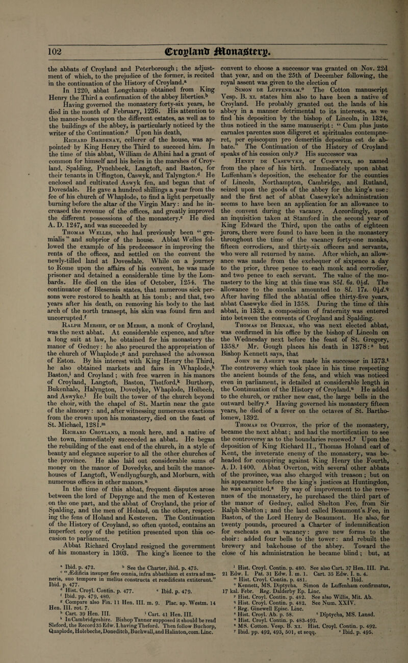 the abbats of Croyland and Peterborough; the adjust¬ ment of which, to the prejudice of the former, is recited in the continuation of the History of Croyland.3 In 1220, abbat Longchamp obtained from King Henry the Third a confirmation of the abbey liberties.11 Having governed the monastery forty-six years, he died in the month of February, 1236. His attention to the manor-houses upon the different estates, as well as to the buildings of the abbey, is particularly noticed by the writer of the Continuation.0 Upon his death, Richard Bardenay, cellerer of the house, was ap¬ pointed by King Henry the Third to succeed him. In the time of this abbat, William de Albini had a grant of common for himself and his heirs in the marshes of Croy¬ land, Spalding, Pynchbeck, Langtoft, and Baston, for their tenants in Uffington, Caswyk, and Talyngton.d He enclosed and cultivated Aswyk fen, and began that of Dovesdale. He gave a hundred shillings a year from the fee of his church of Whaplode, to find a light perpetually burning before the altar of the Virgin Mary: and he in¬ creased the revenue of the offices, and greatly improved the different possessions of the monastery.6 He died A. D. 1247, and was succeeded by Thomas Welles, who had previously been “ gre- miaHs”and subprior of the house. Abbat Welles fol¬ lowed the example of his predecessor in improving the rents of the offices, and settled on the convent the newly-tilled land at Dovesdale. While on a journey to Rome upon the affairs of his convent, he was made prisoner and detained a considerable time by the Lom¬ bards. He died on the ides of October, 1254. The continuator of Blesensis states, that numerous sick per¬ sons were restored to health at his tomb; and that, two years after his death, on removing his body to the last arch of the north transept, his skin was found firm and uncorrupted.f Ralph Mershe, or de Mersh, a monk of Croyland, was the next abbat. At considerable expence, and after a long suit at law, he obtained for his monastery the manor of Gedney: he also procured the appropriation of the church of Whaplode ;S and purchased the advowson of Eston. By his interest with King Henry the Third, he also obtained markets and fairs in Whaplode,h Baston,1 and Croyland; with free warren in his manors of Croyland, Langtoft, Baston, Thetford,k Burthorp, Bukenhale, Halyngton, Dovedyke, Whaplode, Holbech, and Aswyke.1 He built the tower of the church beyond the choir, with the chapel of St. Martin near the gate of the almonry : and, after witnessing numerous exactions from the crown upon his monastery, died on the feast of St. Michael, 1281.m Richard Croyland, a monk here, and a native of the town, immediately succeeded as abbat. He began the rebuilding of the east end of the church, in a style of beauty and elegance superior to all the other churches of the province. He also laid out considerable sums of money on the manor of Dovedyke, and built the manor- houses of Langtoft, Wendlyngburgh, and Morburn, with numerous offices in other manors.11 In the time of this abbat, frequent disputes arose between the lord of Depynge and the men of Kesteven on the one part, and the abbat of Croyland, the prior of Spalding, and the men of Holand, on the other, respect¬ ing the fens of Holand and Kesteven. The Continuation of the History of Croyland, so often quoted, contains an imperfect copy of the petition presented upon this oc¬ casion to parliament. Abbat. Richard Croyland resigned the government of his monastery in 1303. The king’s licence to the Ibid. p. 472. b See the Charter, ibid. p. 475. c “iEdificia insuper fere omnia, infra abbathiam et extra ad ma- neria, suo tempore in melius constructa et reaedificata extiterunt.” Ibid. p. 477. d Hist. Croyl. Contin. p. 477. e Ibid. p. 479. 1 Ibid. pp. 479, 480. g Compare also Fin. 11 Hen. III. m. 9. Plac. ap. Westm. 14 Hen. III. rot. 7- h Cart. 39 Hen. III. 1 Cart. 41 Hen. III. k In Cambridgeshire. Bishop Tanner supposed it should be read Sleford, the Record 35 Edw. I. having Theford. Then follow Buchorp, Quaplode, Holebeche, Doneditch, Buchwall, and Halinton, com. Line. convent to choose a successor was granted on Nov. 22d that year, and on the 25th of December following, the royal assent was given to the election of Simon de Luffenham.0 The Cotton manuscript Vesp. B. xi. states him also to have been a native of Croyland. He probably granted out the lands of his abbey in a manner detrimental to its interests, as we find his deposition by the bishop of Lincoln, in 1324, thus noticed in the same manuscript: “ Cum plus justo carnales parentes suos diligeret et spirituales contempne- ret, per episcopum pro demeritis depositus est de ab- bate.” The Continuation of the History of Croyland speaks of his cession only.P His successor was Henry de Casewyke, or Cusewyke, so named from the place of his birth. Immediately upon abbat Luffenham’s deposition, the escheator for the counties of Lincoln, Northampton, Cambridge, and Rutland, seized upon the goods of the abbey for the king’s use: and the first act of abbat G'asewyke’s administration seems to have been an application for an allowance to the convent during the vacancy. Accordingly, upon an inquisition taken at Stamford in the second year of King Edward the Third, upon the oaths of eighteen jurors, there were found to have been in the monastery throughout the time of the vacancy forty-one monks, fifteen corrodiers, and thirty-six officers and servants, who were all returned by name. After which, an allow¬ ance was made from the exchequer of sixpence a day to the prior, three pence to each monk and corrodier, and two pence to each servant. The value of the mo¬ nastery to the king at this time was 851. 6s. 0%d. The allowance to the monks amounted to 81. 17s. 0\d.^ After having filled the abbatial office thirty-five years, abbat Casewyke died in 1358. During the time of this abbat, in 1332, a composition of fraternity was entered into between the convents of Croyland and Spalding. Thomas de Bernak, who was next elected abbat, was confirmed in his office by the bishop of Lincoln on the Wednesday next before the feast of St. Gregory, 1358.r Mr. Gough places his death in 1378:s but Bishop Kennett says, that John de Asheby was made his successor in 1373J The controversy which took place in his time respecting the ancient bounds of the fens, and which was noticed even in parliament, is detailed at considerable length in the Continuation of the History of Croyland.u He added to the church, or rather new cast, the large bells in the outward belfry,x Having governed his monastery fifteen years, he died of a fever on the octaves of St. Bartho¬ lomew, 1392. Thomas de Overton, the prior of the monastery, became the next abbat; and had the mortification to see the controversy as to the boundaries renewedJ Upon the deposition of King Richard II., Thomas Holand earl of Kent, the inveterate enemy of the monastery, was be¬ headed for conspiring against King Henry the Fourth, A. D. 1400. Abbat Overton, with several other abbats of the province, was also charged with treason ; but on his appearance before the king’s justices at Huntingdon, he was acquitted.2 By way of improvement to the reve¬ nues of the monastery, he purchased the third part of the manor of Gedney, called Shelton Fee, from Sir Ralph Shelton ; and the land called Beaumont’s Fee, in Baston, of the Lord Henry de Beaumont. He also, for twenty pounds, procured a Charter of indemnification for escheats on a vacancy: gave new forms to the choir: added four bells to the tower: and rebuilt the brewery and bakehouse of the abbey. Toward the close of his administration he became blind; but, at 1 Hist. Croyl. Contin. p. 480. See also Cart. 37 Hen. III. Pat. 21 Edw. I. Pat. 31 Edw. I. in. 1. Cart. 35 Edw. I. n. 4. m Hist. Croyl. Contin. p. 481. n Ibid. ° Kennett, MS. Diptycha. Simon de Luffenham confirmatus, 17 kal. Febr. Reg. Dalderby Ep. Line. p Hist. Croyl. Contin. p. 482. See also Willis, Mit. Ab. q Hist. Croyl. Contin. p. 482. See Num. XXIV. r Reg. Ginewell Episc. Line. s Hist. Croyl. Ab. p. 58. * Diptycha, MS. Lansd. u Hist. Croyl. Contin. p. 483-492. x MS. Cotton. Vesp. B. xi. Hist. Croyl. Contin. p. 492. y Ibid. pp. 492, 493, 501, et seqq. 2 Ibid. p. 495.