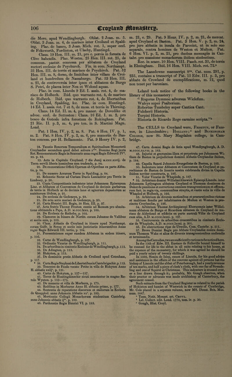 die Merc, apud Wendlingburgh. Oblat. 2 Joan. m. 5. Oblat. 3 Joan. m. 6, de marisco inter Croiland et Spald¬ ing. Plac. de banco, 3 Joan. Mich. rot. 1, super eccl. de Fokeworth, Fordinton, et Ulseby, Huntingd. Claus. 19 Hen. III. m. 21, pro c. porcis in foresta de Clive habendis. Plac. Westra. 25 Hen. III. rot. 25, de commun. pastur. concessa per abbatem de Croyland rectori ecclesi;e de Peychurch. Fin. in com. Northampt. 31 Hen. III. de terris et marisco de Peychircb. Pat. 52 Hen. III. m. 8, dorso, de limitibus inter villam de Croi¬ land et hundredum de Nassaburgo. Pat. 53 Hen. III. n. 21, de controversia inter ipsos et abbatem de Burgo S. Petri, de placea inter Nen et Welond aquas. Plac. in com. Lincoln 9 Ed. I. assis. rot. 4, de ma¬ risco de Holbech. Ibid, quo warranto rot. 4, de marisco de Holbech. Ibid, quo warranto rot. 4, de libertatibus in Croyland, Spalding, &c. Plac. in com. Huntingd. 14 Ed. I. assis. rot. 7 et 8, de mess, et terris in Thirning. Claus. 14 Ed. II. m. 4, pro maner. de Dovedike et advoc. eccl. de Sutteston: Claus. 16 Ed. I. m. 2, pro bosco de Gotesle infra forestum de Rokingham. Pat. 21 Ric. II. p. 3, m. 4, pro ten. in S. Martini Magn. Lond. Pat. 1 Hen. IY. p. 2, m. 8. Pat. 4 Hen. IV. p. 1, m. 2. Pat. 8 Hen. IV. p. 2, m. 6, pro maneriis. de Bas- ton concess. per H. Bellamonte. Pat. 9 Henry IV. p. 2, 18. Taxatio Bonorum Temporalium et Spiritualium Monasterii Croylandiae secundum quod debet solvere xmas. Domino Regi juxta Rot. Rememeratoris Regis in Scaccario anno regni Regis Edwardi IV‘‘. xx. p. 82. 19. Acta in Capitulo Croyland. 7 die Junij M.ccc.xxvij. de Terra servili liberis hominibus non tradenda, p. 84. 20. De exoneratione Officii Operum ab Operibus ex parte Abba- tis, p. 84. 21. De numero Acrarum Terrae in Spalding, p. 84. 22. Relaxatio Sectae ad Curiam Ducis Lancastriae pro Terris in Lindesey, p. 90. 23. Copia Compositionis indentatae inter Johannem Episcopum Line, et Abbatem et Conventum de Croyland de decimis garbarum de terris in Holbech ac de decimis lanae et agnorum depastorum ac nutritorum ibidem, p. 91. 24. De ecclesia de Gedeneye, p. 93. 25. De octo acris marisci de Gedeneye, p. 93. * 26. Carta Henrici III. Regis, 38 Hen. III. p. 97. 27. Acta fratris Thomae Freston euntis ad Romam pro absolu¬ tion obtinenda a Papa, A.D. M.ccc.lxxx. p. 100. 28. De Ecclesia de Ratheby, p. 102. 29- Clamores in Itinere de Northt. coram Johanne de Vallibus et sociis suis, p. 103. 30. Clam. Abbatis de Croyland in itinere apud Northampt. coram Galfr. le Scrop et sociis suis justiciariis itinerantibus Anno regni Regis Edwardi III. tertio, p. 104. 31. Praesentationes super eundem Abbatem in eodem itinere, p. 106. 32. Cartae de Wendlingburgh, p. 107- 33. Ordinatio Vicariae de Wendlingburgh, p. 111. 34. DearboribusincimiterioEcclesiaedeWendlingburgh,p. 112. 35. De Adington, p. 113. 36. Hokyton, p. 115. 37. De dominicis pratis Abbatis de Croiland apud Cotenham, p. 117. * 38. Carta Regis Stephanide Libertatibus in Cantebrigschir.p. 119. 39- Tenentes de Feodo vocato Petite in villa de Hokyton Anno H. abbatis xxiij0. p. 121. 40. Cartae de Hokyton, p. 127—157- 41. Terrae de Huntingdonschir sicuti annotantur in magno Ro- tulo Wynton, p. 159—175. 42. De manerio et villa de Morburn, p. 175. 43. Redditus in Morburne Anno H. abbatis primo, p. 177. 44. Sententia de reparatione discorum et stallorum in Ecclesia de Quapplod. anno Johannis Abbatis xx°. p. 182. 45. Mortisatio Collegii Monachorum studentium Cantebrig. anno Johannis abbatis ijd0. p. 182. 46. Pardonatio Regis Henrici VI. p. 183. m. 21, c. 29. Pat. 9 Henr. IV. p. 2, m. 21, de mercat. apud Croyland et Baston. Pat. 3 Hen. V. p. 2, m. 24, pro jure abbatis in insula de Parceint, ut in solo suo separale, contra homines de Weston et Multon. Pat. 6 Hen. VI. p. 2, m. 21, pro duobus mesuagiis in Can- tabr. pro mansione monachorum ibidem studentium. Rec. in scacc. 10 Hen. VIII. Pasch. rot. 31, de terris in Elmingham. Ibid. 16 Hen. VIII. Mich. rot. 72.a The Lansdowne manuscript 8V0. Cat. num. 291, p. 235, contains a transcript of Pat. 15 Edw. III. p. 3, pro abbate de Crowland de exemplificatione, m. 12, quod non tenet per baroniam. Leland took notice of the following books in the library of this monastery: “ Rogerus Dymmoc adversus Wiclefum. Waleys super Psalterium. Robertus Tumbeley super Cantica Cant. Fulcherii Historia. Turpini Historia. Historia de Ricardo Rege carmine scripta.”b The CELLS to Croyland were, Frisetun, or Fres¬ ton, in Lincolnshire ; Holland ;c and Buckingham College, now St. Mary Magdalen college, in Cam¬ bridge. 47. Carta domini Regis de feria apud Wendlyngburgh, A. D. m.cccc.xlvii. p. 183. 48. Injuriae et gravamina illata et perpetrata per Johannem Wi- tham de Baston in prejudicium dominii Abbatis Croylandise ibidem, p. 184. 49. Capella Sancti Johannis Evangelistae de Baston, p. 185. 50. Indentura inter Abbatem et Conventum de Croyland et pa- rochianos de Baston de licentia nostra celebranda divina in Capella ibidem noviter constructa, p. 186. 51. Valor Vicariee de Whaplode, p. 187. * 52. Arbitrium domini WillielmiAlnewick EpiscopiLincoln, inter Johannem Lytlyngton abbatem Croyland et Thomam dominum de Dakerde punitione et correctione omnium transgressionum et offensa- rum fact, in regia via, communibus straytis, et vastis solis in villis de Whaplod et Holbech, p. 192. 53. Arbitrium de diversis motionibus et procurationibus riotose et malitiose fiendis per inhabitantes de Multon et Weston in pro- cinctu Croylandiae, p. 196. 54. Arbitrium Thomae Archiepiscopi Eboracensis inter Williel- rrium abbatem de Burgo et Ricardum abbatem de Croyland de ma¬ risco de Aldyrlond et edificiis ex parte australi Villae de Croyland cum aliis, A.D. M.cccc.lxxxi. p. 197. 55. Controversia de arboribus crescentibus in cimiterio Eccle- siae de Whaplode, A.D. M.cccc.lxxxi. p. 201. 56. De obstructione ripae de Utwelle, Com. Cantebr. p. 211. 57. Breve Domini Regis pro Abbate Croylandiae contra domi¬ num Thomam Wake et alios de diversis transgressionibus audiendis et terminandis. Among theCorrodies,twoaresufficiently curious tobe noticed here. In the 13th of Edw. III. Eustace de Folleville bound himself to be counsel for life to the abbat in all suits relating to his house, at the expence of the monastery, for which it was agreed he should be paid a yearly salary of twenty shillings. In 1339, Simon de Islep, canon of Lincoln, for his good advice and assistance in the affairs of the convent against all persons but the bishop of Lincoln and the abbat of Peterborough, had a yearly revenue of ten marks, and half a piece of clerk’s cloth, with one fur of Strende- ling and one of Squirel at Christmas. This indenture is crossed over, or a line drawn through it; probably, Mr. Gough observes, when their proctor or advocate was made archbishop of Canterbury, the agreement ceased. Such extracts from the Croyland Register as related to the parish of Hokinton and hamlet of Westwick in the county of Cambridge, Mr. Cole placed in a separate volume, now MS. Donat. Brit. Mus. num. 5887. a Tann. Notit. Monast. art. Croyl. b Lei. Collect, edit. Lond. 1770, tom. iv. p. 30. c Gough, Hist. Croyl.