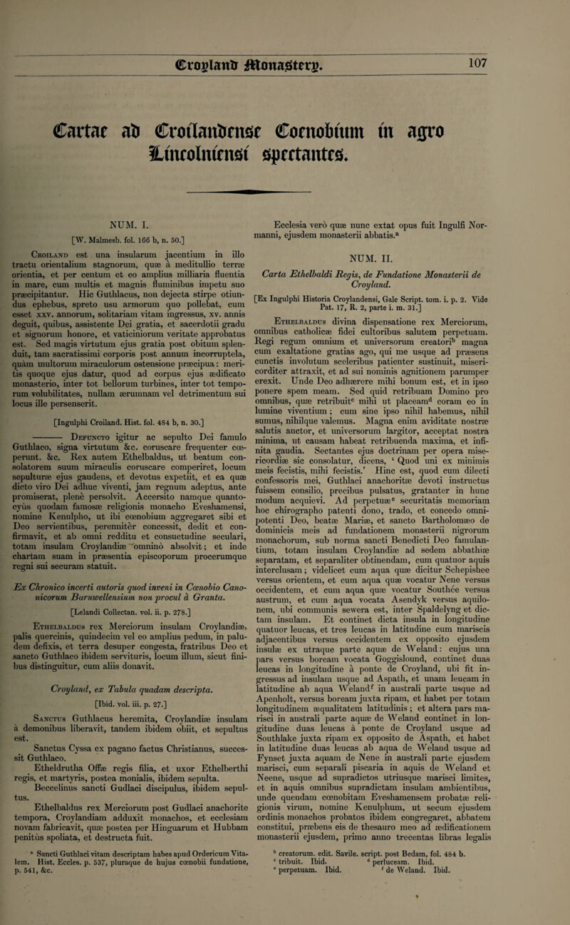 CraglanUr Cmtae ati Crotlantjense Comottum m atyro Htncolmrnst sprctantcs. NUM. I. [W. Malmesb. fol. 166 b, n. 50.] Croiland est una insularum jacentium in illo tractu orientalium stagnorum, quae a meditullio terrse orientia, et per centum et eo amplius milliaria fluentia in mare, cum multis et magnis fiuminibus impetu suo praecipitantur. Hie Guthlacus, non dejecta stirpe otiun- dus ephebus, spreto usu armorum quo pollebat, cum esset xxv. annorum, solitariam vitam ingressus, xv. annis deguit, quibus, assistente Dei gratia, et sacerdotii gradu et signorum honore, et vaticiniorum veritate approbatus est. Sed magis virtutum ejus gratia post obitum splen- duit, tarn sacratissimi corporis post annum incorruptela, quam multorum miraculorum ostensione praecipua: meri- tis quoque ejus datur, quod ad corpus ejus aedificato monasterio, inter tot bellorum turbines, inter tot tempo- rum volubilitates, nullam serumnam vel detrimentum sui locus ille persenserit. [Ingulphi Croiland. Hist. fol. 484 b, n. 30.] - Defuncto igitur ac sepulto Dei famulo Guthlaco, signa virtutum &c. coruscare frequenter coe- perunt. &c. Rex autem Ethelbaldus, ut beatum con- solatorem suum miraculis coruscare comperiret, locum sepulturae ejus gaudens, et devotus expetiit, et ea quae dicto viro Dei adhuc viventi, jam regnum adeptus, ante promiserat, plenti persolvit. Accersito namque quanto- cyus quodam famosae religionis monacho Eveshamensi, nomine Kenulpho, ut ibi coenobium aggregaret sibi et Deo servientibus, perenniter concessit, dedit et con- firmavit, et ab omni redditu et consuetudine seculari, totam insulam Croylandiae omnino absolvit; et inde chartam suam in praesentia episcoporum procerumque regni sui securam statuit. Ex Chronico incerti autoris quod inveni in Cmwbio Cano- nicorum Burnwellensium non procul a Granta. [Lelandi Collectan. vol. ii. p. 278.] Ethelbaldus rex Merciorum insulam Croylandiae, palis quercinis, quindecim vel eo amplius pedum, in palu- dem defixis, et terra desuper congesta, fratribus Deo et sancto Guthlaco ibidem servituris, locum ilium, sicut fini- bus distinguitur, cum aliis donavit. Cropland, ex Tabula quadam descripta. [Ibid. vol. iii. p. 27.] Sanctus Guthlacus heremita, Croylandiae insulam a demonibus liberavit, tandem ibidem obiit, et sepultus est. Sanctus Cyssa ex pagano factus Christianus, succes- sit Guthlaco. Etheldrutha Offae regis filia, et uxor Ethelberthi regis, et martyris, postea monialis, ibidem sepulta. Beccelinus sancti Gudlaci discipulus, ibidem sepul¬ tus. Ethelbaldus rex Merciorum post Gudlaci anachorite tempora, Croylandiam adduxit monachos, et ecclesiam novam fabricavit, quae postea per Hinguarum et Hubbam penitus spoliata, et destructa fuit. ° Sancti Guthlaci vitam descriptam habes apud Ordericum Vita- lem. Hist. Eccles. p. 537, pluraque de hujus coenobii fundatione, p. 541, &c. Ecclesia verb quse nunc extat opus fuit Ingulfi Nor- manni, ejusdem monasterii abbatis.3 NUM. II. Carta Ethelbaldi Regis, de Fundatione Monasterii de Cropland. [Ex Ingulphi Historia Croylandensi, Gale Script, tom. i. p. 2. Vide Pat. 17, R. 2, parte i. m. 31.] Ethelbaldus divina dispensatione rex Merciorum, omnibus catholicae fidei cultoribus salutem perpetuam. Regi regum omnium et universorum creatorib magna cum exaltatione gratias ago, qui me usque ad praesens cunctis involutum sceleribus patienter sustinuit, miseri- corditer attraxit, et ad sui nominis agnitionem parumper erexit. Unde Deo adhaercre mihi bonum est, et in ipso ponere spem meam. Sed quid retribuam Domino pro omnibus, quse retribuitc mihi ut placeamd coram eo in lumine viventium; cum sine ipso nihil habemus, nihil sumus, nihilque valemus. Magna enim aviditate nostrse salutis auctor, et universorum largitor, acceptat nostra minima, ut causam habeat retribuenda maxima, et infi- nita gaudia. Sectantes ejus doctrinam per opera mise- ricordiae sic consolatur, dicens, ‘ Quod uni ex minimis meis fecistis, mihi fecistis.’ Hinc est, quod cum dilecti confessoris mei, Guthlaci anachoritae devoti instructus fuissem consilio, precibus pulsatus, gratanter in liunc modum acquievi. Ad perpetuaee securitatis memoriam hoc chirographo patent! dono, trado, et concedo omni¬ potent} Deo, beatse Marise, et sancto Bartholomaeo de dominicis meis ad fundationem monasterii nigrorum monachorum, sub norma sancti Benedicti Deo famulan- tium, totam insulam Croylandiae ad sedem abbathiae separatam, et separaliter obtinendam, cum quatuor aquis interclusa)n; videlicet cum aqua quae dicitur Schepisliee versus orientem, et cum aqua quae vocatur Nene versus occidentem, et cum aqua quae vocatur Southee versus austrum, et cum aqua vocata Asendyk versus aquilo- nem, ubi communis sewera est, inter Spaldelyng et dic- tam insulam. Et continet dicta insula in longitudine quatuor leucas, et tres leucas in latitudine cum mariscis adjacentibus versus occidentem ex opposite ejusdem insulae ex utraque parte aquae de Weland: cujus una pars versus boream vocata Goggislound, continet duas leucas in longitudine a ponte de Croyland, ubi fit in¬ gressus ad insulam usque ad Aspath, et unam leucam in latitudine ab aqua Welandf in australi parte usque ad Apenholt, versus boream juxta ripam, et habet per totam longitudinem aequalitatem latitudinis ; et altera pars ma- risci in australi parte aquae de Weland continet in lon¬ gitudine duas leucas a ponte de Croyland usque ad Southlake juxta ripam ex opposito de Aspath, et habet in latitudine duas leucas ab aqua de Weland usque ad Fynset juxta aquam de Nene in australi parte ejusdem marisci, cum separali piscaria in aquis de Weland et Neene, usque ad supradictos utriusque marisci limites, et in aquis omnibus supradictam insulam ambientibus, unde quendam coenobitam Eveshamensem probatae reli¬ gionis virum, nomine Kenulphum, ut secum ejusdem ordinis monachos probatos ibidem congregaret, abbatem constitui, prsebens eis de thesauro meo ad aedificationem monasterii ejusdem, primo anno trecentas libras legalis b creatorum. edit. Savile. script, post Bedam, fol. 484 b. c tribuit. Ibid. d perluceam. Ibid. e perpetuam. Ibid. 1 de Weland. Ibid.