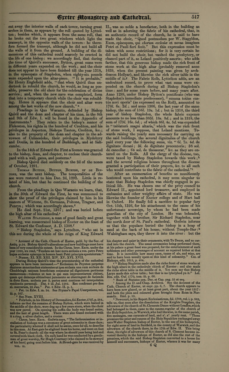 cut away the interior walls of each tower, turning great arches in them, as appears by the roll quoted by Lyttel¬ ton ; besides which, it appears from the same roll, that he broke out the two great windows which light the transept, in the opposite walls of the towers: he there¬ fore formed the transept, although he did not build all the walls of it from the ground. A building of the di¬ mensions of this cathedral could scarcely be erected in the life of one bishop: we accordingly find, that during the time of Quivil’s successor, Bytton, great sums were in different years expended on the work; and the choir does not appear to have been finished till the year 1318, in the episcopate of Stapledon, when eighty-six pounds were expended upon the altar-piece. “ It is probable,” Sir Henry Englefield adds, “ that when Quivil thus un¬ dertook to rebuild the church, he would, as long as pos¬ sible, preserve the old choir for the celebration of divine service; and, when the new nave was completed, form that into a temporary church while the choir was rebuild¬ ing. Hence it appears that the choir and altar were among the last works of the new church.” a Pleadings in Quo Waranto, defended by Bishop Quivil and the dean and chapter of his time, in the 8th and 9th of Edw. I. will be found in the Appendix of Instruments.13 They relate to the bishop’s manor of Flekeston, his rights in the hundred of Crediton, and his privileges in Asperton, Bishops Tauton, Crediton, &c.; also to the property of the dean and chapter in the ad- vowson of Culmestoke, their privileges in Mydebyry and Doulis, in the hundred of Buddelegh, and at Salt- cumbe. In the 14th of Edward the First a licence was granted to the bishop, dean, and chapter, to enclose their church¬ yard with a wall, gates, and posterns.0 Bishop Quivil died suddenly on the 2d of the nones of October, 1291. Thomas Button, Bytton, Burton, or de Bin- tone, was the next bishop. The temporalities of the see were restored to him Dec. 2d, 1292. Little is re¬ lated of him, but that he continued the building of the church. From the pleadings in Quo Waranto we learn, that, in the 30th of Edward the First, he was summoned to show the proof of the privileges claimed by him in his manors of Wictone, St. Germans, Poltone, Tragaer, and Penryn ; which was accordingly shown.d He died Sept. 21st, 1307; and was buried before the high altar of his cathedral.e Walter Stapledon, a man of good family and great learning, was consecrated bishop of Exeter on the feast of St. Edward the Confessor, A.D. 1308.f “ Bishop Stapledon,” says Lyttelton, “ who sat in this see during the whole of the reign of King Edward a Account of the Cath. Church of Exeter, publ. by the Soc. of Antiq. p.14. Bishop Quivil’s alterations and new buildings must have been of very considerable extent. In the Chron. brev. Exon, under the year 1288, we read, “Fundata est hsec nova ecclesia a ven. patre Petro hujus ecclesise episcopo in honore beati Petri principis apostolorum.” b Numm. XI. XII. XIII. XIV. XV. XVI. XVII. During Bishop Quivil’s time the precentorship of the cathedral appears to have been increased.—“ Ecclesiam de Peynton perpetuo duximus annectandam statuentesut ipsa ecclesia una cum ecclesia de Chuddelegh unicum beneficium censeatur ad dignitatem pertinens memoratam—volentes ut tam is qui earn impresentiarum obtinet, quam qui deinceps obtinebunt juramento se obstringant de facienda in dicta Exon, ecclesia per ii. partes anni continue vel interpolatim residentia personali. Dat. 8 id. Jul. 1282. Rex confirmat pro fine xl. marcarum, 28 Jan.” Pat. 8 Edw. II. p. 1. c Pat. 14 Edw. I. m. 24. See Prynne’s Papal Usurpations, vol. iii. p. 357. d See Num. XVIII. • Polwhele, in his History of Devonshire.fol.Exeter, 1797,p.284, informs us that the remains of Bishop Bytton, which were buried in the middle of the choir, were dug up a few years since, when the choir was new paved. On opening his coffin the body was found entire, and the hair of great length. There were also found enclosed with it a ring, a silver chalice, and a crozier. 1 Chron. brev. Exon. Godwin says, “The Inthronization or in¬ stallation of bishops was a ceremony of great solemnity in those days; the particularity whereof it shall not be amiss, once for all, to describe in this man. At East-gate he alighted from his horse, and went on foot to St. Peter’s church: all the way where he should pass being laid and covered with black cloth. On each hand he was conducted by a gentle¬ man of great worship. Sir Hugh Courtney (who claimed to be steward of his feast) going next before him. At Broad-gate he was received by VOL. II. II., was so noble a benefactor, both in the building as well as in adorning the fabric of his cathedral, that, in an authentic record of the church, he is said to have made the choir, “ Quod postmodum per W. Stapyldon, Exon, episcopum, qui chorum ecclesice et novas imagines Petri et Pauli fieri fecit.” But this expression must be taken with some restrictions; for it is very certain he did not build the choir, but vaulted the presbytery, or chancel part of it, as Leland positively asserts; who adds farther, that this generous bishop made the rich front of stone work at the high altar (probably removed anno 1639, when the present painting was given by arch¬ deacon Hellyar), and likewise the rich silver table in the middle of it.? The Fabric Rolls, Lyttelton adds, are an undoubted record, to prove what vast sums were ex¬ pended on the church during all Bishop Stapledon’s time : and for some years before, and many years after. Anno 1299, under Bishop Bytton’s pontificate (who was Stapledon’s immediate predecessor), “ summa totius cus- tus novi operis” (as expressed on the Roll), amounted to 170/. 6s. 2d.; and anno 1306, the last year of the same bishop, the sum of 156/. 19s. Id.; but in 1310, the third year of bishop Stapledon, the whole fabric expence amounts to no less than 383/. 18s. 8c?.; and in 1318, the sum of 179/. 16s. 5d.; of which 86/. 4s. 5c?. was expended in “ tablatura magni altaris,” which was the rich front of stone work, I suppose, that Leland mentions. To¬ wards raising the yearly sum necessary for carrying on the said buildings, the several dignitaries of the church paid every year the following sums, viz. “ 61. 7s. 4d. de dignitate decani; 3/. de dignitate precentoris; 38 sol. de cancellar.; 64 sol. de thesaurar,” &c. as they are en¬ tered on the Rolls. All the clergy of the diocese, too, were taxed by Bishop Stapledon towards this work;h and the several religious houses throughout the diocese granted a participation of their prayers, &c. to all such who would contribute to the fabric of the cathedral.”1 After an enumeration of benefits so munificently bestowed upon his cathedral, it may seem singular to state that Bishop Stapledon was chiefly engaged in po¬ litical life. He was chosen one of the privy council to Edward II., appointed lord treasurer, and employed in embassies and other weighty affairs of state. He was likewise the founder of Exeter college and of Hart hall in Oxford. He finally fell a sacrifice to popular fury Oct. 15th, 1326, for his attachment to the cause of his unfortunate sovereign, by whom he had been made guardian of the city of London. He was beheaded, together with his brother, Sir Richard Stapledon, near the north door of St. Paul’s cathedral. Godwin informs us that the populace buried the bishop in a heap of sand at the back of his house, without Temple-Bar ;k Walsingham says, they threw it into the river : but the his chapter and quier in their ornaments, with Te Deum, and so car¬ ried into the church. The usual ceremonies being performed there, at his palace a great feast was prepared, for the entertainment of such noblemen and other personages of account as repaired hither at that time. It is incredible how many oxen, tunns of ale, and wine, are said to have been usually spent at this kind of solemnity.” Cat. of Bishops, edit. 1615, p. 404. % “ Bishop Stapleton made also the riche front of stone worke at the high altare in the cathedrale chirch of Exester : and also made the riche silver table in the middle of it. Yet sum say that Bishop Lacye made this sylver table; but ther is no lykelyhod yn it.” Lei. Itin. edit. Oxf. 1770, tom. iii. p. 66. h Book of Statutes pen. Dec. et Cap. pag. 35 et seq. ‘ Among the D. and Chap. Archives. See the Account of the Cath. Church of Exeter, ut supr. pp. 6, 7. The church appears to have been new glazed, or at least great part, about the year 1317: and both the plain and coloured glass brought from Roan in Nor¬ mandy. Ibid. p. 10. k Newcourt, in his Repert.Ecclesiasticum, fol. 1708, vol. i. p. 589, tells us, that soon after the dissolution of the Knights Templars, the advowson of the church of St. Clements Danes without London,which had belonged to them, came to the canons-regular of the church of the Holy Sepulchre, in Warwick, who had likewise, in the same parish, five mesuages, one carucate of land, and xs. xd. yearly rent. “ These premises the prior and canons of the Holy Sepulchre exchanged away untoWalter Stapleton bishop of Exeter, to the use of his bishoprick, for eight acres of land in Snitfield, in the county of Warwick,and the advowson of the church there, in the 17th of Edw. II. This being done, the right of advowson of this church of S. Clement became in¬ vested thereby in the bishops of Exeter, as did also the rest of the premises, which the said Bishop Stapleton converted to a house for himself and successors, bishops of Exeter, whence it was for many
