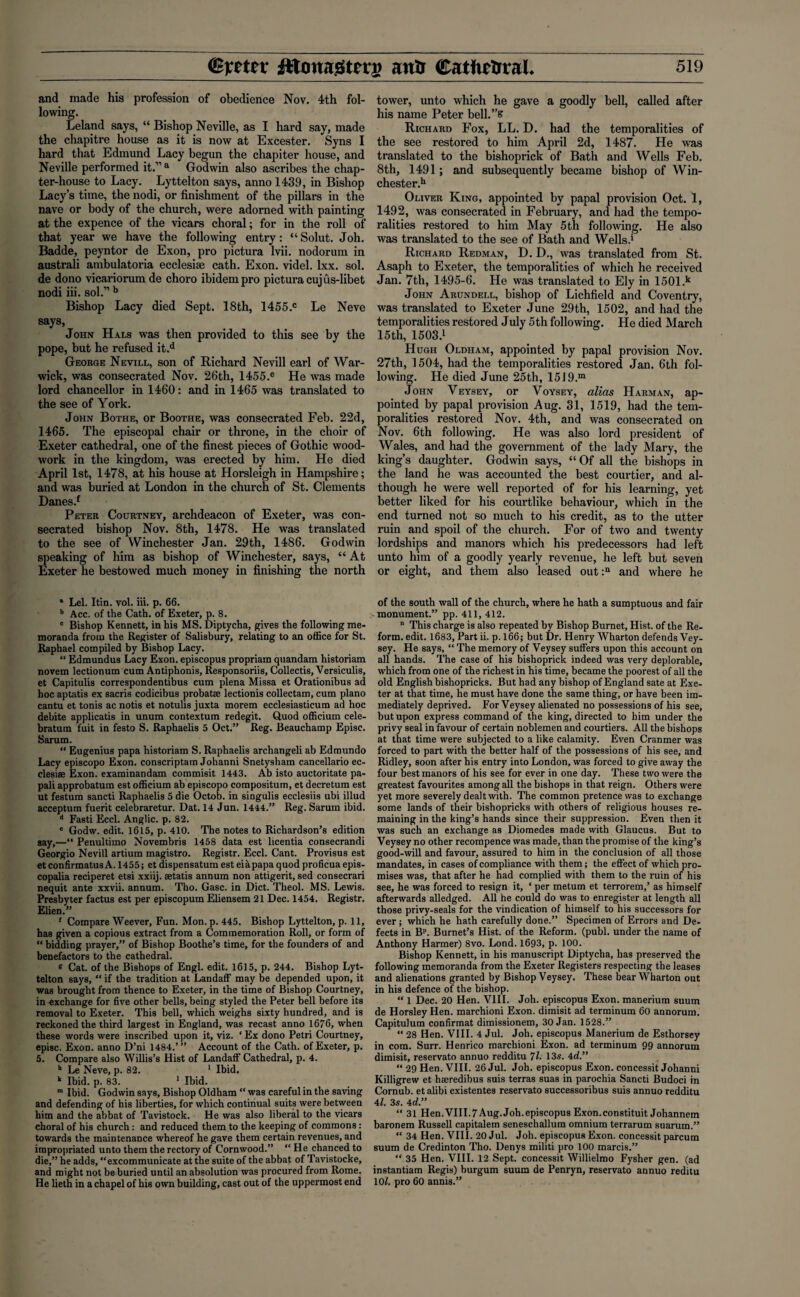 and made his profession of obedience Nov. 4th fol¬ lowing. Leland says, “ Bishop Neville, as I hard say, made the chapitre house as it is now at Excester. Syns I hard that Edmund Lacy begun the chapiter house, and Neville performed it.” a Godwin also ascribes the chap¬ ter-house to Lacy. Lyttelton says, anno 1439, in Bishop Lacy’s time, the nodi, or finishment of the pillars in the nave or body of the church, were adorned with painting at the expence of the vicars choral; for in the roll of that year we have the following entry: “Solut. Joh. Badde, peyntor de Exon, pro pictura lvii. nodorum in australi ambulatoria ecclesise cath. Exon, videl. lxx. sol. de dono vicariorum de choro ibidem pro pictura cujus-libet nodi iii. sol.” b Bishop Lacy died Sept. 18th, 1455.c Le Neve says, John Hals was then provided to this see by the pope, but he refused it.d George Nevill, son of Richard Nevill earl of War¬ wick, was consecrated Nov. 26th, 1455.e He was made lord chancellor in 1460: and in 1465 was translated to the see of York. John Bothe, or Boothe, was consecrated Feb. 22d, 1465. The episcopal chair or throne, in the choir of Exeter cathedral, one of the finest pieces of Gothic wood¬ work in the kingdom, was erected by him. He died April 1st, 1478, at his house at Horsleigh in Hampshire; and was buried at London in the church of St. Clements Danes.f Peter Courtney, archdeacon of Exeter, was con¬ secrated bishop Nov. 8th, 1478. He was translated to the see of Winchester Jan. 29th, 1486. Godwin speaking of him as bishop of Winchester, says, “ At Exeter he bestowed much money in finishing the north * Lei. Itin. vol. iii. p. 66. b Acc. of the Cath. of Exeter, p. 8. c Bishop Kennett, in his MS. Diptycha, gives the following me¬ moranda from the Register of Salisbury, relating to an office for St. Raphael compiled by Bishop Lacy. “ Edmundus Lacy Exon, episcopus propriam quandam historiam novem lectionum cum Antiphonis, Responsoriis, Collectis,Versiculis, et Capitulis correspondentibus cum plena Missa et Orationibus ad hoc aptatis ex sacris codicibus probatse lectionis collectam, cum piano cantu et tonis ac notis et notulis juxta morem ecclesiasticum ad hoc debite applicatis in unum contextum redegit. Quod officium cele- bratum fuit in festo S. Raphaelis 5 Oct.” Reg. Beauchamp Episc. Sarum. “ Eugenius papa historiam S. Raphaelis archangeli ab Edmundo Lacy episcopo Exon, conscriptam Johanni Snetysham cancellario ec¬ clesise Exon, examinandam commisit 1443. Ab isto auctoritate pa- pali approbatum est officium ab episcopo compositum, et decretum est ut festum sancti Raphaelis 5 die Octob. in singulis ecclesiis ubi illud acceptum fuerit celebraretur. Dat. 14 Jun. 1444.” Reg. Sarum ibid. d Fasti Eccl. Anglic, p. 82. e Godw. edit. 1615, p. 410. The notes to Richardson’s edition say,—“ Penultimo Novembris 1458 data est licentia consecrandi Georgio Nevill artium magistro. Registr. Eccl. Cant. Provisus est et confirmatusA. 1455; et dispensatum est eiapapa quod proficua epis- copalia reciperet etsi xxiij. setatis annum non attigerit, sed consecrari nequit ante xxvii. annum. Tho. Gasc. in Diet. Theol. MS. Lewis. Presbyter factus est per episcopum Eliensem 21 Dec. 1454. Registr. Elien.” f Compare Weever, Fun. Mon. p.445. Bishop Lyttelton, p. 11, has given a copious extract from a Commemoration Roll, or form of “ bidding prayer,” of Bishop Boothe’s time, for the founders of and benefactors to the cathedral. g Cat. of the Bishops of Engl. edit. 1615, p. 244. Bishop Lyt¬ telton says, “ if the tradition at Landaff may be depended upon, it was brought from thence to Exeter, in the time of Bishop Courtney, in exchange for five other bells, being styled the Peter bell before its removal to Exeter. This bell, which weighs sixty hundred, and is reckoned the third largest in England, was recast anno 1676, when these words were inscribed upon it, viz. ‘ Ex dono Petri Courtney, episc. Exon, anno D’ni 1484.’” Account of the Cath. of Exeter, p. 5. Compare also Willis’s Hist of Landaff Cathedral, p. 4. h Le Neve, p. 82. ‘ Ibid. k Ibid. p. 83. 1 Ibid. m Ibid. Godwin says, Bishop Oldham “ was careful in the saving and defending of his liberties, for which continual suits were between him and the abbat of Tavistock. He was also liberal to the vicars choral of his church: and reduced them to the keeping of commons : towards the maintenance whereof he gave them certain revenues, and impropriated unto them the rectory of Cornwood.” “He chanced to die,” he adds, “excommunicate at the suite of the abbat of Tavistocke, and might not be buried until an absolution was procured from Rome. He lieth in a chapel of his own building, cast out of the uppermost end tower, unto which he gave a goodly bell, called after his name Peter bell.”& Richard Fox, LL. D. had the temporalities of the see restored to him April 2d, 1487. He was translated to the bishoprick of Bath and Wells Feb. 8th, 1491; and subsequently became bishop of Win¬ chester.11 Oliver King, appointed by papal provision Oct. 1, 1492, was consecrated in February, and had the tempo¬ ralities restored to him May 5th following. He also was translated to the see of Bath and Wells.1 Richard Redman, D. D., was translated from St. Asaph to Exeter, the temporalities of which he received Jan. 7th, 1495-6. He was translated to Ely in 1501.k John Arundell, bishop of Lichfield and Coventry, was translated to Exeter June 29th, 1502, and had the temporalities restored July 5th following. He died March 15th, 1503.1 Hugh Oldham, appointed by papal provision Nov. 27th, 1504, had the temporalities restored Jan. 6th fol¬ lowing. He died June 25th, 1519.m John Veysey, or Voysey, alias Harman, ap¬ pointed by papal provision Aug. 31, 1519, had the tem¬ poralities restored Nov. 4th, and was consecrated on Nov. 6th following. He was also lord president of Wales, and had the government of the lady Mary, the king’s daughter. Godwin says, “Of all the bishops in the land he was accounted the best courtier, and al¬ though he were well reported of for his learning, yet better liked for his courtlike behaviour, which in the end turned not so much to his credit, as to the utter ruin and spoil of the church. For of two and twenty lordships and manors which his predecessors had left unto him of a goodly yearly revenue, he left but seven or eight, and them also leased out:11 and where he of the south wall of the church, where he hath a sumptuous and fair monument.” pp. 411, 412. “ This charge is also repeated by Bishop Burnet, Hist, of the Re¬ form. edit. 1683, Part ii. p. 166; but Dr. Henry Wharton defends Vey¬ sey. He says, “ The memory of Veysey suffers upon this account on all hands. The case of his bishoprick indeed was very deplorable, which from one of the richest in his time, became the poorest of all the old English bishopricks. But had any bishop of England sate at Exe¬ ter at that time, he must have done the same thing, or have been im¬ mediately deprived. For Veysey alienated no possessions of his see, but upon express command of the king, directed to him under the privy seal in favour of certain noblemen and courtiers. All the bishops at that time were subjected to a like calamity. Even Cranmer was forced to part with the better half of the possessions of his see, and Ridley, soon after his entry into London, was forced to give away the four best manors of his see for ever in one day. These two were the greatest favourites among all the bishops in that reign. Others were yet more severely dealt with. The common pretence was to exchange some lands of their bishopricks with others of religious houses re¬ maining in the king’s hands since their suppression. Even then it was such an exchange as Diomedes made with Glaucus. But to Veysey no other recompence was made, than the promise of the king’s good-will and favour, assured to him in the conclusion of all those mandates, in cases of compliance with them; the effect of which pro¬ mises was, that after he had complied with them to the ruin of his see, he was forced to resign it, ‘ per metum et terrorem,’ as himself afterwards alledged. All he could do was to enregister at length all those privy-seals for the vindication of himself to his successors for ever; which he hath carefully done.” Specimen of Errors and De¬ fects in Bp. Burnet’s Hist, of the Reform, (publ. under the name of Anthony Harmer) 8vo. Lond. 1693, p. 100. Bishop Kennett, in his manuscript Diptycha, has preserved the following memoranda from the Exeter Registers respecting the leases and alienations granted by Bishop Veysey. These hear Wharton out in his defence of the bishop. “ 1 Dec. 20 Hen. VIII. Joh. episcopus Exon, manerium suum de Horsley Hen. marchioni Exon, dimisit ad terminum 60 annorum. Capitulum confirmat dimissionem, 30 Jan. 1528.” “ 28 Hen. VIII. 4 Jul. Joh. episcopus Manerium de Esthorsey in com. Surr. Henrico marchioni Exon, ad terminum 99 annorum dimisit, reservato annuo redditu 71. 13s. 4d.” “ 29 Hen. VIII. 26 Jul. Joh. episcopus Exon, concessit Johanni Killigrew et haeredibus suis terras suas in parochia Sancti Budoci in Cornub. et alibi existentes reservato successoribus suis annuo redditu 41. 3s. 4d.” “ 31 Hen.VIII.7Aug. Joh.episcopus Exon.constituit Johannem baronem Russell capitalem seneschallum omnium terrarum suarum.” “ 34 Hen. VIII. 20 Jul. Joh. episcopus Exon, concessit parcum suum de Credinton Tho. Denys militi pro 100 marcis.” “ 35 Hen. VIII. 12 Sept, concessit Willielmo Fysher gen. (ad instantiam Regis) burgum suum de Penryn, reservato annuo reditu 10/. pro 60 annis.”