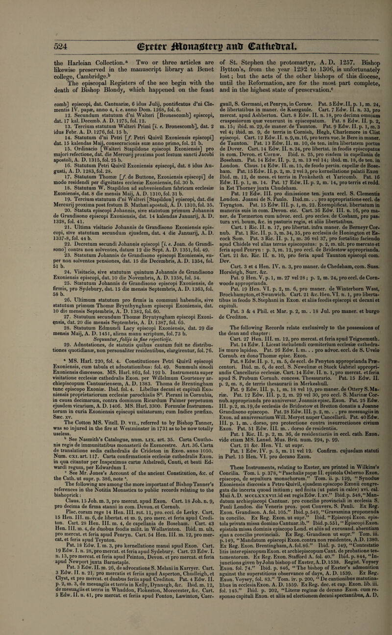 the Harleian Collection.3 Two or three articles are likewise preserved in the manuscript library at Benet college, Cambridge.1* The episcopal Registers of the see begin with the death of Bishop Blondy, which happened on the feast comb] episcopi, dat. Cantuariae, 6 idus Julij, pontificatus d’ni Cle- mentis IV. pap®, anno 4, i. e. anno Dom. 1268, fol. 6. 12. Secundum statutum d’ni Walteri [Bronescomb] episcopi, dat. 17 kal. Decemb. A. D. 1275, fol. 12. 13. Tercium statutum Walteri Primi [i. e. Bronescomb], dat. 2 idus Febr. A. D. 1276, fol. 15 b. 14. Statutum d’ni Petri [/. Petri Quivil Exoniensis episcopi] dat. 15 kalendas Maij, consecracionis suae anno primo, fol. 21 b. 15. Ordinacio [Walteri Stapildone episcopi Exoniensis] pro majori refectione, dat. die Mercurij proxima post festum sancti Jacobi apostoli, A. D. 1315, fol. 25 b. 16. Statutum Petri Quivil Exoniensis episcopi, dat. 8 idus Au- gusti, A. D. 1283, fol. 28. 17. Statutum Thomas [/. de Buttone, Exoniensis episcopi] de modo residendi per dignitates ecclesiae Exoniensis, fol. 30 b. 18. Statutum W. Stapildon ad subveniendam fabricam ecclesiae Exoniensis, dat. 8 die mensis Maij, A. D. 1310, fol. 31 b. 19. Tercium statutum d’ni Walteri [Stapildon] episcopi, dat. die Mercurij proxima post festum B. Mathaei apostoli, A. D. 1310, fol. 35. 20. Statuta episcopi Johannis, sive statutum primum Johannis de Grandisono episcopi Exoniensis, dat. 14 kalendas Januarii, A. D. 1328, fol. 41. 21. Ultima visitacio Johannis de Grandisono Exoniensis epis¬ copi, sive statutum secundum ejusdem, dat. 4 die Januarii, A. D. 1337-8, fol. 44 b. 22. Decretum secundi Johannis episcopi [i. e. Joan, de Grandi¬ sono] contra non solventes, datum 12 die Sept. A. D. 1351, fol. 49. 23. Statutum Johannis de Grandisono episcopi Exoniensis, su¬ per non solventes pensiones, dat. 15 die Decembris, A. D. 1354, fol. 51 b. 24. Visitacio, sive statutum quintum Johannis de Grandisono Exoniensis episcopi, dat. 10 die Novembris, A. D. 1358, fol. 54. 25. Statutum Johannis de Grandisono episcopi Exoniensis, de firmis, pro Sydebury, dat. 15 die mensis Septembris, A. D. 1363, fol. 58 b. 26. Ultimum statutum pro firmis in communi habendis, sive statutum primum Thom® Brynthyngham episcopi Exoniensis, dat. 10 die mensis Septembris, A. D. 1382, fol. 60. 27. Statutum secundum Thomae Bryntyngham episcopi Exoni¬ ensis, dat. 20 die mensis Septembris, A. I). 1387, fol. 65. 28. Statutum Edmundi Lacy episcopi Exoniensis, dat. 29 die mensis Maij, A. D. 1451, aliena manu scriptum, fol. 73 b. Sequuntur,folijs in fine rejecticijs. 29. Adnotationes, de statutis quibus cautum fuit ne distribu- tiones quotidianae, non personaliter residentibus, elargirentur, fol. 76. “ MS. Harl. 220, fol. 4. Constitutiones Petri Quivil episcopi Exoniensis, cum tabula et adnotationibus: fol. 49. Summula sinodi Exoniensis diceceseos. MS. Harl. 862, fol. 192 b. Instrumenta super visitatione ecclesiae cathedralis Exon, per Willelmum Courteney ar- chiepiscopum Cantuariensem, A. D. 1383. Thoma de Brentingham tunc episcopo Exoniae. Ibid. fol. 4. Libellus decani et capituli Exo¬ niensis proprietariorum ecclesiae parochialis S*‘. Pierani in Cornubia, in causa decimarum, contra dominum Ricardum Palmer perpetuum ejusdem vicarium, A.D. 1406. MS. Harl. 3300. Formulae Instrumen- torum in curia Exoniensis episcopi usitatorum; cum Indice praefixo. Saec. xv. The Cotton MS. Vitell. D. vn., referred to by Bishop Tanner, was so injured in the fire at Westminster in 1731 as to be now totally useless. b See Nasmith’s Catalogue, num. lix. art. 35. Carta Cnutho- nis regis de immunitatibus monasterii de Exencestre. Art. 36. Carta de translatione sedis cathedralis de Crideton in Exon, anno 1050. Num. cxx. art. 117. Carta confirmationis ecclesiae cathedralis Exon, in qua citantur per Inspeximus cartae Athelredi, Cnuti, et beati Ed- wardi regum, per Edwardum I. c See Mr. Jones’s Account of the ancient Constitution, &c. of the Cath. ut supr. p. 386, note a. The following are among the more important of Bishop Tanner’s references in the Notitia Monastica to public records relating to the bishoprick: Claus. 15 Joh. m. 3, pro mercat. apud Exon. Cart. 18 Joh. n. 9, pro decima de firma stanni in com. Devon, et Cornub. Plac. coram rege 14 Hen. III. rot. 11, pro. eccl. de Lerky. Cart. 15 Hen. III. m. 6, de libertat. et m. 9, pro mere, et feria apud Credi- ton. Cart. 28 Hen. III. m. 4, de capellania de Boseham. Cart. 43 Hen. III. m. 4, de duobus feodis milit. in Wollavinton. Ibid. m. ult, pro mercat. et feria apud Penryn. Cart. 54 Hen. III. m. 12, pro mer¬ cat. et feria apud Teynton. Pat. 18 Edw. I. m. 3, pro kernellatione mansi apud Exon. Cart. 19 Edw. I. n. 28, pro mercat. et feria apud Sydebury. Cart. 23 Edw. I. n. 13, pro mercat. et feria apud Peinton, Devon, et pro mercat. et feria apud Newport juxta Barnstaple. Pat. 3 Edw. II. m. 26, de advocatione S. Melani in Karryer. Cart. 3 Edw. II. n. 21. pro mercatis et feriis apud Asperton, Chudleigh.et Clyst, et pro mercat. et duabus feriis apud Crediton. Pat. 4 Edw. II. p. 2, m. 3, de mesuagiis et terris in Kelly, Dynnegh, &c. Ibid. m. 12, de mesuagiis et terris in Whaddon, Flokeston, Morecester, &c. Cart. 5 Edw. II. n. 41, pro mercat. et feriis apud Ponton, Lawinton, Caer- of St. Stephen the protomartyr, A.D. 1257. Bishop Bytton’s, from the year 1292 to 1306, is unfortunately lost; but the acts of the other bishops of this diocese, until the Reformation, are for the most part complete, and in the highest state of preservation.® gaull, S. Germani, et Penryn, in Cornw. Pat. 5 Edw. II. p. 1, m. 24, de libertatibus in maner. de Kaergaule. Cart. 7 Edw. II. n. 33, pro mercat. apud Ashberton. Cart. 8 Edw. II. n. 18, pro decima omnium craspesiorum quae venerunt in episcopatum. Pat. 8 Edw. II. p. 2, m. 15; ibid. m. 29, de maner. de Taunton. Pat. 9 Edw. II. p. 1, m. 3 vel 4; ibid. m. 9, de terris in Cornish, Hegh, Charlemore in Clist episcopi. Cart. 12 Edw. II. n.9,m.l6, pro terra voc. le Bere in maner. de Taunton. Pat. 13 Edw. II. m. 10, de ten. infra libertatem portus de Dover. Cart. 14 Edw. II. n.24, pro libertat. in feodis episcopatus in com. Devon, et Cornw. Ibid. n. 25, pro eisdem in capellania de Boseham. Pat. 14 Edw. II. p. 2, m. 13 vel 14; ibid. m. 18, de ten. in London. Claus. 14 Edw. II. m. 15, de feodo pertin. capell® de Bose¬ ham. Pat. 15 Edw. II. p. 2, m. 2 vel 3, pro kernellatione palatiiExon Ibid. m. 12, de mess, et terris in Penkeheth et Yaricomb. Pat. 16 Edw. II. p. 1, m. 14. Pat. 17 Edw. II. p. 2, m. 14, pro terris etredd. in Est Thorney juxta Chudeham. Pat. 12 Edw. III. pro dimissione ten. juxta eccl. S. dementis London. Joanni de S. Paulo. Ibid.m. . . pro appropriatione eccl. de Teyngton. Pat. 15 Edw. III. p. 1, m. 22. Exemplificat. libertatum in maneriis suis in com. Devon, etc. Cart. 36 Edw. III. n. 16, pro ma¬ ner. de Tormerton cum advoc. eccl. pro eccles. de Cosham, pro pas- tura xvi. bourn, &c. in pasturis regis, et aliis libertatibus. Cart. 1 Ric. II. n. 17, pro libertat. infra maner. de Berneyr Cor¬ nub. Pat. 1 Ric. II. p. 3, m. 34, 35, pro ecclesiis de Honington et Es- cock Som. Pat. 3 Ric. II. p. 1, m. 36 vel 37, pro fortalitio faciendo apud Chidele vel alias terras episcopatus: p. 2, m. ult. pro mercatoet feria apud Penryn : p. 3, m. 12, pro eccl. de Bridestow approprianda. Cart. 21 &c. Ric. II. n. 10, pro feria apud Taunton episcopi com. Dev. Cart. 3 et 4 Hen. IV. n. 3, pro maner. de Chedeham, com. Suss. Horsleigh, Surr. &c. Pat. 9 Hen. V. p. 1, m. 27 vel 28 ; p. 2, m. 24, pro eccl. de Corn- woode approprianda. Pat. 19 Hen. VI. p. 2, m. 6, pro maner. de Winterbom Wast, Brockhampton.etSwanwich. Cart. 21 &c. Hen.VI. n. 1, pro liberta¬ tibus in feodo S.Stephani in Exon, et aliis feodis episcopi et decani et capituli. Pat. 3 & 4 Phil, et Mar. p. 2, m. . 18 Jul. pro maner. et burgo de Crediton. The following Records relate exclusively to the possessions of the dean and chapter: Cart. 27 Hen. III. m. 12, pro mercat. et feria apud Teignemuth. Pat. 14 Edw. I.Liceat includendi ccemiterium ecclesiae cathedra¬ lis muro lapideo. Pat. 26 Edw. I. m. . . pro advoc. eccl. de S. Uvelo Cornub. ex dono Thomae episc. Exon. Pat. 8 Edw. II. p. 1, m. 5, de eccl. de Penyton approprianda Prae- centori. Ibid. m. 6, de eccl. S. Newelinae et Stock Gabriel appropri- andis Cancellario ecclesiae. Cart. 14 Edw. II. n. l,pro mercat. et feria apud S. Probum Cornub. concess. Thesaurario. Pat. 15 Edw. II. p. 2, m. 8, de terris thesaurarii in Merkeshull. Pat. 9 Edw. III. p. 1, m. 18 vel 19, pro maner. de OtteryS.Ma- riae. Pat. 12 Edw. III. p. 2, m. 29 vel 30, pro eccl. S. Marinae Cor¬ nub.approprianda pro anniversar. Joannis episc. Exon. Pat. 25 Edw. III. p.2, m. 19,de ecclesiis de Bridestow et Bretton donatis a Joanne Grandisono episcopo. Pat. 28 Edw. III. p. 2, m. . . pro messuagiis in Exon, ad anniversarium Will. Meryet nuper Cancellarii. Pat. 40Edw. III. p. 1, m. . dorso, pro protectione contra insurrectiones civium Exon. Pat. 51 Edw. III. m.. dorso de residentiis. Pat. 1 Ric. II. p. 2, m. 36, de residentiariis in eccl. cath. Exon, vide etiam MS. Lansd. Mus. Brit. num. 294, p. 99. Cart. 21 &c. Hen. VI. ut supr. Pat. 1 Edw. IV. p. 5, m. 11 vel 12. Confirm, cujusdam statuti in Pari. 15 Hen. VI. pro decano Exon. These Instruments, relating to Exeter, are printed in Wilkins’s Concilia. Tom. i. p. 378, “Paschalispap® II. epistola Osberno Exon, episcopo, de sepultura monachorum.” Tom. ii. p. 129, “ Synodus Exoniensis dicecesis a Petro Quivil, ejusdem episcopo Exonii congre- gata die incerta quoad initium; sed finita (ut patet in calce) xvi. cal. MaiiA.D. MCCLXXxvn.id est regisEdw. I.xv.” Ibid.p. 548,“Man- datum archiepiscopi Cantuar. pro concilio provinciali in ecclesia S. Pauli London, die Veneris prox. post Convers. S. Pauli. Ex Reg. Exon. Grandison. A.fol. 105.” Ibid.p.549, “Gravamina proponenda in concilio. Ex Reg. Exon, ut supr.” Ibid. “Episcopi Exon, epis¬ tola privata missa domino Cantuar.ib.” Ibid.p.551, “ EpiscopiExon. epistola missa dominis episcopo Lond. et aliis ad excusand. absentiam ejus a concilio provinciali. Ex Reg. Grandison ut supr.” Tom. iii. p.149, “Mandatum episcopi Exon, contra non residentes, A.D. 1380. Ex Reg. Exon. Brentingham, A. fol. 86.” Ibid. p. 249, “Contestatio litis interepiscopum Exon, et archiepiscopumCant. deprobatione tes- tamentorum. Ex Reg. Exon. Stafford A. fol. 40.” Ibid. p. 844, “In¬ junctions given by John bishop of Exeter, A.D. 1538. Regist. Voysey Exon. fol. 74.” Ibid. p. 846, “The bishop of Exeter’s admonition against the superstitious observance of days, A. D. 1539. Ex Reg. Exon. Voysey, fol. 83.” Tom. iv. p. 200, “ De cantionibus matutina- libus in ecclesiaExon. A. D. 1559- Ex Reg. dec. et cap. Exon. lib. iii. fol. 145.” Ibid. p. 202, “Liter® regin® de decano Exon, cum re- sponso capituli Exon, et aliis ad electionem decani spectantibus, A. D.