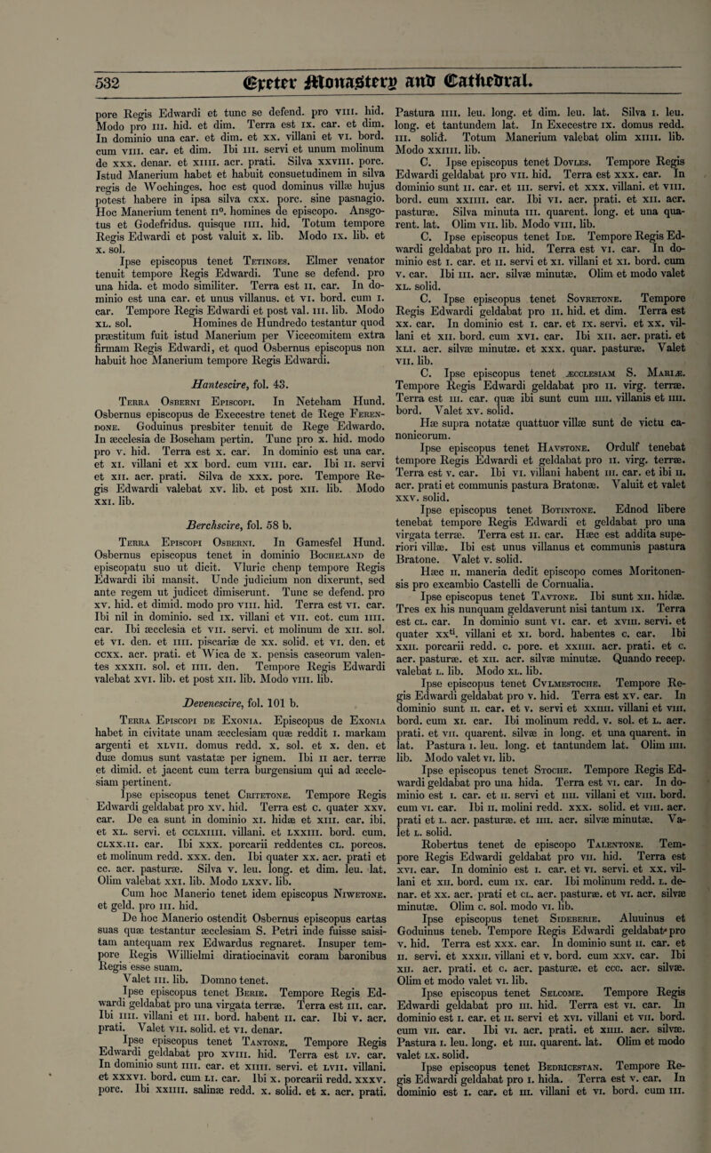 pore Regis Edwardi et tunc se defend, pro vni. hid. Modo pro hi. hid. et dim. Terra est ix. car. et dim. In dominio una car. et dim. et xx. villani et vi. bord. cum viii. car. et dim. Ibi hi. servi et unum molinum de xxx. denar, et xim. acr. prati. Silva xxvm. pore. Istud Manerium habet et habuit consuetudinem in silva regis de Wochinges. hoc est quod dominus villae hujus potest habere in ipsa silva cxx. pore, sine pasnagio. Hoc Manerium tenent n°. homines de episcopo. Ansgo- tus et Godefridus. quisque mi. bid. Totum tempore Regis Edwardi et post valuit x. lib. Modo ix. lib. et x. sol. Ipse episcopus tenet Tetinges. Elmer venator tenuit tempore Regis Edwardi. Tunc se defend, pro una hida. et modo similiter. Terra est n. car. In do¬ minio est una car. et unus villanus. et vi. bord. cum i. car. Tempore Regis Edwardi et post val. hi. lib. Modo xl. sol. Homines de Hundredo testantur quod praestitum fuit istud Manerium per Vicecomitem extra firmam Regis Edwardi, et quod Osbernus episcopus non habuit hoc Manerium tempore Regis Edwardi. Hantescire, fob 43. Terra Osberni Episcopi. In Neteham Hund. Osbernus episcopus de Execestre tenet de Rege Feren- done. Goduinus presbiter tenuit de Rege Edwardo. In secclesia de Boseham pertin. Tunc pro x. hid. modo pro v. hid. Terra est x. car. In dominio est una car. et xi. villani et xx bord. cum viii. car. Ibi n. servi et xii. acr. prati. Silva de xxx. pore. Tempore Re¬ gis Edwardi valebat xv. lib. et post xii. lib. Modo xxi. lib. Berchscire, fob 58 b. Terra Episcopi Osberni. In Gamesfel Hund. Osbernus episcopus tenet in dominio Bocheland de episcopatu suo ut dicit. Yluric chenp tempore Regis Edwardi ibi mansit. Unde judicium non dixerunt, sed ante regem ut judicet dimiserunt. Tunc se defend, pro xv. hid. et dimid. modo pro viii. hid. Terra est vi. car. Ibi nil in dominio. sed ix. villani et vn. cot. cum mi. car. Ibi aecclesia et vn. servi. et molinum de xii. sob et vi. den. et mi. piscariae de xx. solid, et vi. den. et eexx. acr. prati. et Wica de x. pensis caseorum valen- tes xxxn. sob et mi. den. Tempore Regis Edwardi valebat xvi. lib. et post xii. lib. Modo viii. lib. JDevenescire, fob 101 b. Terra Episcopi de Exonia. Episcopus de Exonia habet in civitate unam aecclesiam quae reddit i. markam argenti et xlvii. domus redd. x. sob et x. den. et duae domus sunt vastatae per ignem. Ibi n acr. terrae et dimid. et jacent cum terra burgensium qui ad aeccle- siam pertinent. Ipse episcopus tenet Critetone. Tempore Regis Edwardi geldabat pro xv. bid. Terra est c. quater xxv. car. De ea sunt in dominio xi. hidae et xiii. car. ibi. et xl. servi. et cclxiiii. villani. et lxxiii. bord. cum. clxx.ii. car. Ibi xxx. porcarii reddentes cl. porcos. et molinum redd. xxx. den. Ibi quater xx. acr. prati et cc. acr. pasturae. Silva v. leu. long, et dim. leu. lat. Olim valebat xxi. lib. Modo lxxv. lib. Cum hoc Manerio tenet idem episcopus Niwetone. et geld, pro hi. hid. De hoc Manerio ostendit Osbernus episcopus cartas suas quae testantur aecclesiam S. Petri inde fuisse saisi- tam antequam rex Edwardus regnaret. Insuper tem¬ pore Regis Willielmi diratiocinavit coram baronibus Regis esse suam. Valet hi. lib. Domno tenet. Ipse episcopus tenet Berie. Tempore Regis Ed¬ wardi geldabat pro una virgata terrae. Terra est hi. car. Ibi mi. villani et hi. bord. habent n. car. Ibi v. acr. prati. Valet vn. solid, et vi. denar. Ipse episcopus tenet Tantone. Tempore Regis Edwardi geldabat pro xvm. hid. Terra est lv. car. In dominio sunt mi, car. et xim. servi. et lvii. villani. et xxxvi. bord. cum li. car. Ibi x. porcarii redd. xxxv. pore. Ibi xxiiii. salinse redd. x. solid, et x. acr. prati. Pastura mi. leu. long, et dim. leu. lat. Silva i. leu. long, et tantundem lat. In Execestre ix. domus redd. hi. solid. Totum Manerium valebat olim xim. lib. Modo xxiiii. lib. C. Ipse episcopus tenet Dovles. Tempore Regis Edwardi geldabat pro vn. hid. Terra est xxx. car. In dominio sunt n. car. et hi. servi. et xxx. villani. et viii. bord. cum xxiiii. car. Ibi vi. acr. prati. et xii. acr. pasturae. Silva minuta m. quarent. long, et una qua- rent. lat. Olim vii. lib. Modo viii. lib. C. Ipse episcopus tenet Ide. Tempore Regis Ed¬ wardi geldabat pro n. hid. Terra est vi. car. In do¬ minio est i. car. et n. servi et xi. villani et xi. bord. cum v. car. Ibi hi. acr. silvae minutae. Olim et modo valet xl. solid. C. Ipse episcopus tenet Sovretone. Tempore Regis Edwardi geldabat pro n. hid. et dim. Terra est xx. car. In dominio est i. car. et ix. servi. et xx. vil¬ lani et xii. bord. cum xvi. car. Ibi xii. acr. prati. et xli. acr. silvae minutae. et xxx. quar. pasturae. Valet vii. lib. C. Ipse episcopus tenet ^ecclesiam S. Marine. Tempore Regis Edwardi geldabat pro ii. virg. terrae. Terra est m. car. quae ibi sunt cum mi. villanis et mi. bord. Valet xv. solid. Hae supra notatae quattuor villae sunt de victu ca- nonicorum. Ipse episcopus tenet Havstone. Ordulf tenebat tempore Regis Edwardi et geldabat pro ii. virg. terrae. Terra est v. car. Ibi vi. villani habent m. car. et ibi u, acr. prati et communis pastura Bratonae. Valuit et valet xxv. solid. Ipse episcopus tenet Botintone. Ednod libere tenebat tempore Regis Edwardi et geldabat pro una virgata terrae. Terra est ii. car. Haec est addita supe- riori villae. Ibi est unus villanus et communis pastura Bratone. Valet v. solid. Haec ii. maneria dedit episcopo comes Moritonen- sis pro excambio Castelli de Cornualia. Ipse episcopus tenet Tavtone. Ibi sunt xii. hidae. Tres ex his nunquam geldaverunt nisi tantum ix. Terra est cl. car. In dominio sunt vi. car. et xvm. servi. et quater xxti. villani et xi. bord. babentes c. car. Ibi xxii. porcarii redd. c. pore, et xxiiii. acr. prati. et c. acr. pasturae. et xii. acr. silvae minutae. Quando recep. valebat l. lib. Modo xl. lib. Ipse episcopus tenet Cvlmestoche. Tempore Re¬ gis Edwardi geldabat pro v. hid. Terra est xv. car. In dominio sunt ii. car. et v. servi et xxiiii. villani et viii. bord. cum xi. car. Ibi molinum redd. v. sol. et L. acr. prati. et vii. quarent. silvae in long, et una quarent. in lat. Pastura i. leu. long, et tantundem lat. Olim mi. lib. Modo valet vi. lib. Ipse episcopus tenet Stoche. Tempore Regis Ed¬ wardi geldabat pro una hida. Terra est vi. car. In do¬ minio est i. car. et ii. servi et mi. villani et viii. bord. cum vi. car. Ibi ii. molini redd. xxx. solid, et viii. acr. prati et l. acr. pasturae. et mi. acr. silvae minutae. Va¬ let l. solid. Robertus tenet de episcopo Talentone. Tem¬ pore Regis Edwardi geldabat pro vii. bid. Terra est xvi. car. In dominio est i. car. et vi. servi. et xx. vil¬ lani et xii. bord. cum ix. car. Ibi molinum redd. l. de¬ nar. et xx. acr. prati et cl. acr. pasturae. et vi. acr. silvae minutae. Olim c. sol. modo vi. lib. Ipse episcopus tenet Sideberie. Aluuinus et Goduinus teneb. Tempore Regis Edwardi geldabat* pro v. hid. Terra est xxx. car. In dominio sunt n. car. et ii. servi. et xxxn. villani et v. bord. cum xxv. car. Ibi xii. acr. prati. et c. acr. pasturae. et ccc. acr. silvae. Olim et modo valet vi. lib. Ipse episcopus tenet Selcome. Tempore Regis Edwardi geldabat pro in. hid. Terra est vi. car. In dominio est i. car. et n. servi et xvi. villani et vii. bord. cum vii. car. Ibi vi. acr. prati. et xim. acr. silvae. Pastura i. leu. long, et mi. quarent. lat. Ohm et modo valet lx. solid. Ipse episcopus tenet Bedricestan. Tempore Re¬ gis Edwardi geldabat pro i. hida. Terra est v. car. In dominio est i. car. et m. villani et vi. bord. cum in.