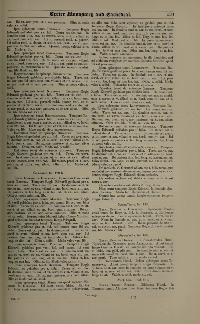 car. Ibi xl. acr. prati et l. acr. pastur®. Olim et modo valet xx. solid. Ipse episcopus tenet Peintone. Tempore Regis Edwardi geldabat pro xx. hid. Terra est lx. car. In dominio sunt vm. car. et xxxvi. servi et hi. villani et xl. bord. cum xlii. car. Ibi v. porcarii redd. l. porcar. Ibi salina redd. x. denar, et xvm. acr. prati. et xl. acr. pasturse. et xli. acr. silvse. Quando recep. valebat xm. lib. Modo l. lib. Ipse episcopus tenet Essbretone. Tempore Regis Edwardi geldabat pro vi. hid. Terra est xx. car. In dominio sunt n®. car. Ibi x. servi. et xxxim. villani. et xvi. bord. cum xvi. car. Ibi hi. acr. prati et una leu. pasturse. et tantundem silvse. Quando recepit valebat vm. lib. Modo xx. lib. Rogerius tenet de episcopo Ciienistetone. Tempore Regis Edwardi geldabat pro dimidia hida. Terra est hi. car quae ibi sunt cum mi. villanis et hi. servis. Ibi iii. acr. prati et vi. acr. pasturae. Olim et modo valet x. solid. Ipse episcopus tenet Nimetone. Tempore Regis Edwardi geldabat pro. hi. hid. Terra est lii. car. In dominio sunt mi. car. et lvi. villani. et xxv. bord. cum xliiii. car. Ibi xvn. porcarii redd, quater xxti. et x. porcos. et ibi xim. servi. Ibi molinum redd. xl. den. et cl. acr. prati. et cxl. acr. pasturae. et cc. acr. silvae. Olim vii. lib. Modo val. xvi. lib. Ipse episcopus tenet Branchescome. Tempore Re¬ gis Edwardi geldabat pro v. hid. Terra est xvi. car. In dominio est i. car. cum i. servo, et xxn villani et v. bord. cum xv. car. Ibi n. acr. prati. etxn. acr. silvse minutae. Valet vi. lib. Haec est de victu canonicorum. Balduinus tenet de episcopo Didash am. Tempore Regis Edwardi geldabat pro hi. hid. Terra est xvi. car. In dominio sunt 11. car. et n. servi. et xxn. villani et x. bord. cum x. car. Ibi lx. acr. pasturae. et xl. acr. silvae minutae. Olim. lx. solid. Modo val. c. solid. Balduinus tenet de episcopo Sladone. Tempore Regis Edwardi geldabat pro vi. hid. Terra est xxvi. car. In dominio sunt n. car. et vi. servi et xxvi. villani et xxi. coscez. cum xxi. car. Ibi x. acr. prati et l. acr. pasturse. et xxxi. acr. silvae. Olim x. lib. Modo val. xii. lib. Cornvalge. fol. 120 b. Terra Episcopi de Execestre. Episcopus Exoniensis tenet Trewel. Tempore Regis Edwardi geldabat pro i. hida et dimid. Terra est xx. car. In dominio sunt n. car. et mi. servi et xxx. villani et mi. bord. cum xn. car. Ibi pastura 11. leu. long, et n. leu. lat. et lx. acr. siluae. Olim et modo valet mi. lib. Idem episcopus tenet Matele. Tempore Regis Edwardi geldabat pro i. hida. sed tamen ibi est una hida et dim. Terra est xv. car. In dominio est i. car. et m. servi. et xv. villani et hi. bord. cum vm. car. Ibi xl. acr. pasturse. et lx. acr. siluse minutae. Olim et modo val xl. solid. Forum hujus Manerii habet Conies Moriton. quod episcopus habebat tempore Regis Edwardi. Idem episcopus tenet Tregel. Tempore Regis Edwardi geldabat pro n. hid. sed tamen sunt ibi xii. hid®. Terra est lx. car. In dominio sunt n. car. et vi. servi et xvm. villani et xii. bord. cum xvi. car. Ibi pastura dim. leu. long, et tantundem lat. Silva i. leu. long, et dim. lat. Olim c. solid.. Modo valet vm. lib. Idem episcopus tenet Pavtone. Tempore Regis Edwardi geldebat pro vm. hid. sed tamen ibi sunt xliiii. hidse. Terra est lx. car. In dominio sunt iii. car. et vi. servi et xl. villani et xl. bord. cum xl. car. Ibi pastura vi. leu. long, et n. leu. lat. Silua n. leu. long, et una lat. Olim. x. lib. Modo valet xxim. lib. Idem episcopus tenet Bernerh. Tempore Regis Edwardi. et geldabat pro i. hida. Terra est xii. car. In dominio sunt n. car. et vi. servi et vm. villani et xii. bord. cum vi. car. Ibi lx. acr. pasturse. et x. acr. silvse. Olim et modo ual. xl. solid. Idem episcopus tenet Manerium quod vocatur iEc- clesia S. Germani. Ibi sunt xxiiii. hidse. Ex his xii. hidse sunt canonicorum quse nunquam geldaverunt. et alise xii. hidse sunt episcopi et geldab. pro n. hid. tempore Regis Edwardi. In hac parte episcopi terra est xx. car. In dominio sunt n. car. et mi. servi. et xxx. villani et xii. bord. cum xvi. car. Ibi pastura mi. leu. long, et n. leu. lat. Silua n. leu. long, et una leu. lat. Olim c. sol. Modo val. vm. lib. In parte canonicorum terra est xl. car. In dominio sunt n. car. et n. servi. et xxiiii. villani et xx. bord. cum xxiiii. car. Ibi pastura ii. leu. lat.a et una leu. Silua mi. leu. long, et n. leu. lat. Valet c. solid, canonicis. In hoc manerio est mercatum in die dominico, sed ad nichilum redigitur pro mercato Comitis Moriton. quod ibi est proximum. Idem episcopus tenet Laniierwev. Tempore Re¬ gis Edwardi geldabat pro i. hida. sed tamen sunt ibi iii. hidse. Terra est x. car. In dominio est i. car. et mi. servi. et vm. villani et vi. bord. cum iii. car. Ibi pas¬ tura ii. leu. long, et una leu. lat. Olim. c. solid. Modo valet l. solid. Fulcardus tenet de episcopo. Ricardus tenet de episcopo Thinten. Tempore Regis Edwardi geldabat pro dimidia hida. Ibi tamen est i. hida. Terra est vi. car. In dominio est car. et dimid. cum i. servo, et v. villani et ii. bord. cum iii. car. et i. acra. siluae. Olim et modo valet xxv. solid. Ipse episcopus tenet Langvitetone. Tempore Re¬ gis Edwardi geldabat pro mi. hid. Ibi tamen sunt xi. hidae. Terra est xl. car. In dominio sunt n. car. et vii. servi. et xxvii. villani et xx. bord. cum xxix. car. Ibi viii. acr. prati. et c. acr. pasturae. et x. acr. siluse minutae. Olim vm. lib. Modo val. xvn. lib. Rollandus tenet de episcopo Landicle. Tempore Regis Edwardi geldabat pro i. hida. Ibi tamen est i. hida et dimid. Terra est xii. car. In dominio est i. car. et iii. servi et xm. villani et mi. bord. cum m. car. Ibi ii. acr. prati. et pastura ii. leu. long, et una leu. lat. Olim et modo valet iii. lib. Godefridus tenet de episcopo Sanwinvec. Tempore Regis Edwardi geldabat pro i. hida. Terra est vi. car. In dominio est i. car. et ii. servi. et v. villani et vi. bord. cum ii. car. Ibi pastura dim. leu. long, et tantundem lat. Silva dimid. leu. long, et una quarent. lat. Olim xl. sol. Modo valet xx. solid. De secclesia S. Germani ablata est i. hida terrse quse reddebat per consuetudinem unam cupam cervisse et xxx. denar, tempore Regis Edwardi eidem ecclesi®. De eadem ecclesia est ablata i. acra terr® et est terra i. car. De eadem ecclesia est ablata ia. virg. teme. H®c erant tempore Regis Edwardi in dominio ejus- dem Ecclesise. Modo ten. Rainaldus et Hame. Omnes has terras tenuit Leuric episcopus tempore Regis Edwardi. Oxenefscire. fol. 155. Terra Episcopi de Execestre. Episcopus Exoni¬ ensis tenet de Rege vi. hid. in Bentone. et Rotbertus episcopus de eo. Leuric episcopus tenuit. Terra est vi. car. Nunc in dominio ii. car. et ii. servi. et x. villani cum vii. bord.habent iii. car. Ibi ii. piscari® de xx.xm. sol. et xl vm. acr. prati. Tempore Regis Edwardi valebat mi. lib. Modo vi. lib. Glowec scire, fol. 165. Terra Episcopi Osberni. In Sineshovedes Hund. Episcopus de Execestre tenet Aldelande. Aluui tenuit homo Comitis Heraldi et poterat ire quo volebat. Ibi ii. hid®, una geld, alia non. In dominio sunt n. car. et unus villanus et vi. bord. cum i. car. Ibi ii. servi. et x. acr. prati. Tunc valuit mi. lib. modo xx. sol. In Bachestanes Hund. Isdem episcopus tenet Ti- drentvne. Aluui tenuit tempore Regis Edwardi. Ibi v. hid® et ii. car. sunt in dominio. et unus villanus et v. bord. et ii. servi. et xx. acr. prati. Silva dimid. leuua in long, et lat. Valuit c. solid, modo xl. sol. Norf. tom. ii. fol. 201. Terr,e Osberni Episcopi. Gildecros Hund. In Benham tenuit Aluricus liber homo tempore Regis Ed- “ sc. long.