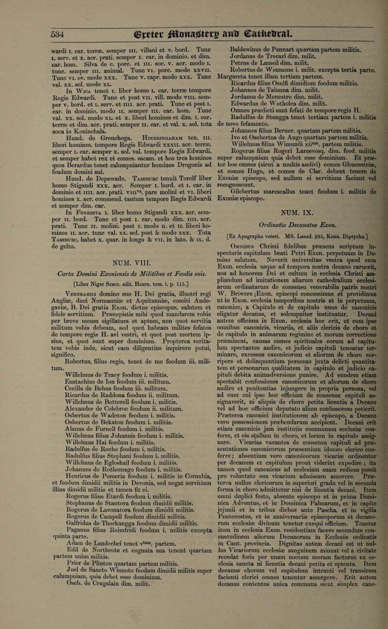 wardi x. car. terra. semper hi. villani et v. bord. Tunc i. serv. et x. acr. prati. semper i. car. in dominio. et dim. car. horn. Silva de c. pore, et hi. soc. v. acr. rnodo x. tunc, semper hi. animal. Tunc vi. pore, modo xxvn. Tunc vi. ov. modo xxx. Tunc v. capr. modo xxx. Tunc val. xx. sol. modo xl. In Wica tenet i. liber homo i. car. terrse tempore Regis Edwardi. Tunc et post vn. vill. modo viii. sem¬ per v. bord. et i. serv. et iiii. acr. prati. Tunc et post i. car. in dominio. modo n. semper hi. car. hom. Tunc val. xx. sol. modo xl. et x. liberi homines et dim. i. car. ten'se et dim. acr. prati. semper n. car. et val. x. sol. tota soca in Keninchala. Hund. de Grenehoga. Hindringaham ten. hi. liberi homines, tempore Regis Edwardi xxxii. acr. terrse. semper i. car. semper x. sol. val. tempore Regis Edwardi. et semper habet rex et comes, sacam. et hos tres homines quos Berardus tenet calumpniantur homines Drogonis ad feudum domini sui. Hund. de Depewade. Taseburc tenuit Torolf liber homo Stigandi xxx. acr. Semper i. bord. et i. car. in dominio et iiii. acr. prati. vmva. pars molini et vi. liberi homines x. acr. commend, tantum tempore Regis Edwardi et semper dim. car. In Foneseta i. liber homo Stigandi xxx. acr. sem¬ per xi. bord. Tunc et post i. car. modo dim. iiii. acr. prati. Tunc n. molini. post I. modo n. et n. liberi ho¬ mines ii. acr. tunc val. xx. sol. post & modo xxx. Tota Taseburc. habet x. quar. in longo & vn. in lato. & ix. d. de gelto. NUM. VIII. Carta Domini Exoniensis de Militibus et Feodis suis. [Liber Niger Scacc. edit. Hearn, tom. i. p. 115.] Venerabili domino suo H. Dei gratia, illustri regi Anglise, duci Normannise et Aquitannise, comiti Ande- gavise, B. Dei gratia Exon, dictus episcopus, salutem et fidele servitium. Prsecepistis mihi quod mandarem vobis per breve meum sigillatum et aptum, non quot servitia militum vobis debeam, sed quot habeam milites fefatos de tempore regis H. avi vestri, et quot post mortem ip- sius, et quot sunt super dominium. Propterea verita- tem vobis inde, sicut earn diligentius inquirere potui, significo. Robertus, filius regis, tenet de me feodum iii. mili¬ tum. Willelmus de Tracy feodum i. militis. Eustachius de Ion feodum iii. militum. Cecilia de Behus feodum iii. militum. Ricardus de Raddona feodum ii. militum. Willelmus de Botterell feodum i. militis. Alexander de Colebroc feodum ii. militum. Osbertus de Wadeton feodum i. militis. Osbertus de Bekaton feodum i. militis. Alanus de Furnell feodum i. militis. Willelmus filius Johannis feodum i. militis. Willelmus Hai feodum i. militis. Radulfus de Roche feodum i. militis. Radulfus filius Stephani feodum i. militis. Willelmus de Egloshail feodum i. militis. Johannes de Rothomago feodum i. militis. Henricus de Pomeria feodum i. militis in Coi’nubia, et feodum dimidii militis in Devonia, sed negat servitium illius dimidii militis et tamen fit ei. Rogerus filius Etardi feodum i. militis. Stephanus de Stantora feodum dimidii militis. Rogerus de Lavonatora feodum dimidii militis. Rogerus de Campell feodum dimidii militis. Galfridus de Thorkangga feodum dimidii militis. Paganus filius Reimfridi feodum i. militis excepta quinta parte. Adam de Landechei tenet vtam. partem. Edil de Northcote et cognata sua tenent quartam partem unius militis. Prior de Plinton quartam partem militis. Joel de Sancto Winnoto feodum dimidii militis super calumpniam, quia debet esse dominium. Oseb. de Crugalain dim. milit. Baldewinus de Pennart quartam partem militis. Jordanus de Trecarl dim. milit. Petrus de Lameil dim. milit. Robertus de Wenmene i. milit. excepta tertia parte. Margareta tenet illam tertiam partem. Ricardus filius Osulfi dimidium feodum militis. Johannes de Talunna dim. milit. Jordanus de Menestre dim. milit. Edwardus de Wotholca dim. milit. Omnes pradicti sunt fefati de tempore regis H. Radulfus de Stungga tenet tertiam partem i. militis de novo fefamento. Johannes filius Berner, quartam partem militis. Ivo et Osebertus de Augo quartam partem militis. Willelmus filius Wimundi xii^. partem militis. Rogerus filius Rogeri Larcevesq. dim. feod. militis super calumpniam quia debet esse dominium. Et pra- ter hos omnes (sicut a multis audivi) comes Gloucestrise, et comes Hugo, et comes de Clar. debent tenere de Exonise episcopo, sed nullum ei servitium faciunt vel recognoscunt. Gilebertus marescallus tenet feodum i. militis de Exonise episcopo. NUM. IX. Ordinatio Decanatus Exon. [Ex Apographo veteri. MS. Lansd. 935, Kenn. Diptycha.] Omnibus Christi fidelibus prsesens scriptum in- specturis capitulum beati Petri Exon, perpetuum in Do¬ mino salutem. Noverit universitas vestra quod cum Exon, ecclesia usque ad tempora nostra decano caruerit, nos ad honorem Dei et cultum in ecclesia Christi am- pliandum ad imitationem aliarum cathedralium ecclesi- arum ordinatarum de consensu venerabilis patris nostri W. Briwere [Exon, episcopi concessimus et providimus ut in Exon, ecclesia temporibus nostris et in perpetuum, canonice, a Capitulo et de capitulo unus de canonicis eligatur decanus, et solempniter instituatur. Decani autem officium in Exon, ecclesia hoc erit, ut cum ipse omnibus canonicis, vicariis, et aliis clericis de choro et de capitulo in animarum regimine et morum correctione pramineat, causas omnes spirituales eorum ad capitu¬ lum spectantes audire, et judicio capituli teneatur ter- minare, excessus canonicorum et aliorum de choro cor- ripere et delinquentium personas juxta delicti quantita- tem et personarum qualitatem in capitulo et judicio ca¬ pituli debita animadversione punire. Ad eundem etiam spectabit confessiones canonicorum et aliorum de choro audire et penitentias injungere in propria persona, vel ad eum cui ipse hoc officium de consensu capituli as- signaverit, ni aliquis de choro petita licentia a Decano vel ad hoc officium deputato alium confessorem petierit. Prseterea canonici institutionem ab episcopo, a Decano vero possessionem prsebendarum accipient. Decani erit etiam canonicis jam institutis communam ecclesise con- ferre, et eis stallum in choro, et locum in capitulo assig- nare. Vicarias vacantes de consensu capituli ad pra- sentationes canonicorum prasentium idoneo clerico con- ferre; absentium vero canonicorum vicarise ordinentur per decanum et capitulum prout viderint expedire ; ita tamen quod canonicus ad ecclesiam suam rediens possit pro voluntate sua vicarium admissum amovere. Pra¬ te rea nullus clericorum in superiori gradu vel in secunda forma in choro admittetur nisi de licentia decani. Item omni duplici festo, absente episcopo et in prima Domi¬ nica Adventus, et in Dominica Palmarum, et in capite jejunii et in tribus diebus ante Pascha, et in vigilia Pentecostes, et in anniversariis episcoporum et decano- rum ecclesise divinum tenetur exequi officium. Tenetur item in ecclesia Exon, residentiam facere secundum con- suetudinem aliorum Decanorum in Ecclesiis ordinatis in Cant, provincia. Dignitas autem decani est ut nul¬ lus Vicariorum ecclesise sanguinem minuat vel a civitate recedat foris per unam noctem moram facturus ex ec¬ clesia sancta ni licentia decani petita et optenta. Item decanus chorum vel capitulum intranti vel transitum facienti clerici omnes tenentur assurgere. Erit autem decanus contentus unica communa sicut simplex cano-