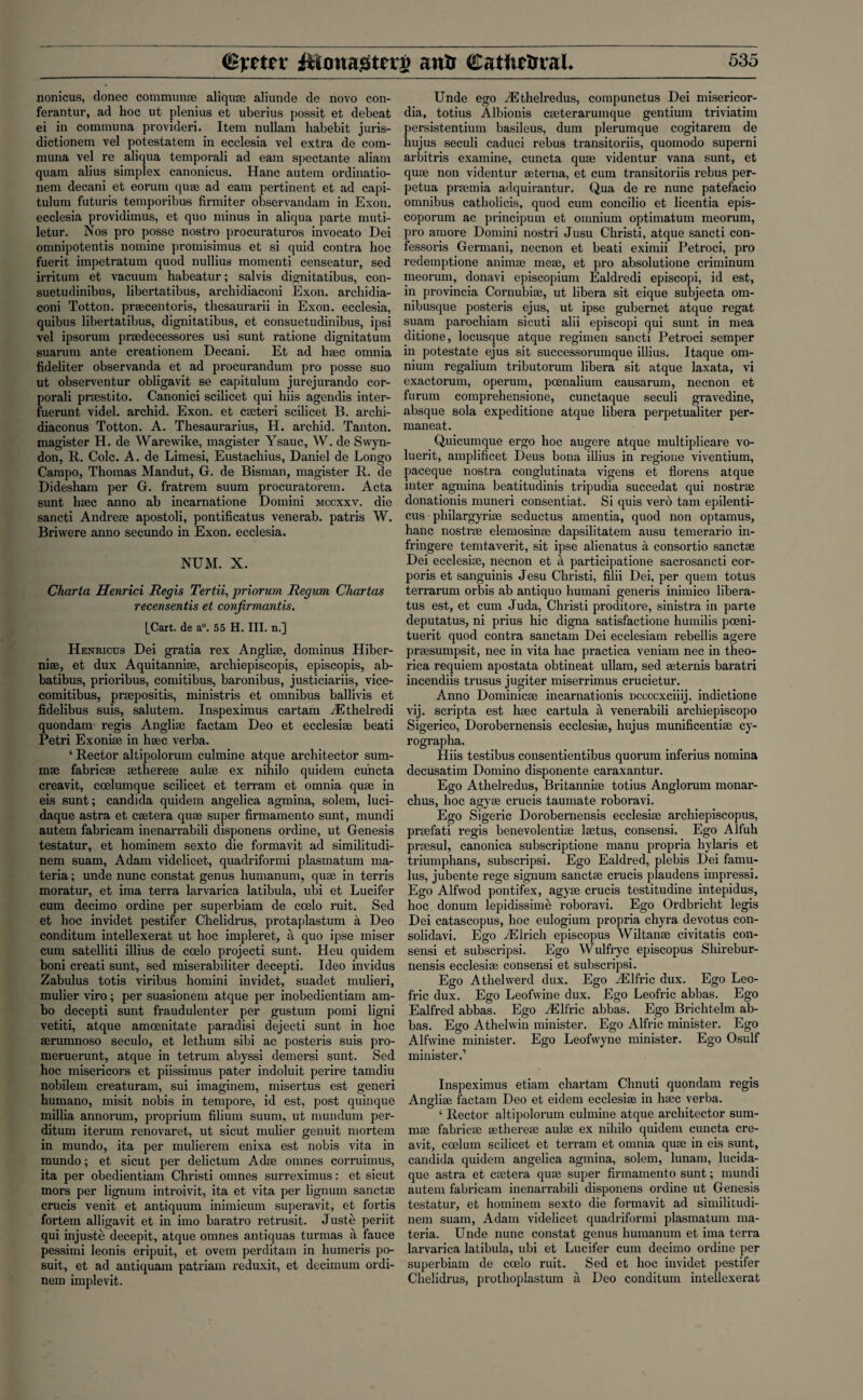 nonicus, donee communse aliquse aliunde de novo con- ferantur, ad hoc ut plenius et uberius possit et debeat ei in communa provideri. Item nullam habebit juris- dictionem vel potestatem in ecclesia vel extra de coin- muna vel re aliqua temporali ad earn spectante aliam quam alius simplex canonicus. Hanc autem ordinatio- nem decani et eorum quae ad earn pertinent et ad capi- tulum futuris temporibus firmiter observandam in Exon, ecclesia providimus, et quo minus in aliqua parte muti- letur. Nos pro posse nostro procuraturos invocato Dei omnipotentis nomine promisimus et si quid contra hoc fuerit impetratum quod nullius momenti censeatur, sed irritum et vacuum habeatur; salvis dignitatibus, con- suetudinibus, libertatibus, archidiaconi Exon, archidia- coni Totton. praecentoris, thesaurarii in Exon, ecclesia, quibus libertatibus, dignitatibus, et consuetudinibus, ipsi vel ipsorum praedecessores usi sunt ratione dignitatum suarum ante creationem Decani. Et ad haec omnia fideliter observanda et ad procurandum pro posse suo ut observentur obligavit se capitulum jurejurando cor- porali prsestito. Canonici scilicet qui hiis agendis inter- fuerunt videl. archid. Exon, et caeteri scilicet B. archi- diaconus Totton. A. Thesaurarius, H. archid. Tanton. magister H. de Warewike, magister Ysauc, W. de Swyn- don, R. Cole. A. de Limesi, Eustachius, Daniel de Longo Campo, Thomas Mandut, G. de Bisman, magister R. de Didesham per G. fratrem suum procuratorem. Acta sunt haec anno ab incarnatione Domini mccxxv. die sancti Andreae apostoli, pontificatus venerab. patris W. Briwere anno secundo in Exon, ecclesia. NUM. X. Charta Henrici Regis Tertii, priorum Regum Chartas recensentis et conjirmantis. [Cart, de a°. 55 H. III. n.] Henricus Dei gratia rex Angliae, dominus Hiber- niae, et dux Aquitanniae, archiepiscopis, episcopis, ab- batibus, prioribus, comitibus, baronibus, justiciariis, vice- comitibus, praepositis, ministris et omnibus ballivis et fidelibus suis, salutem. Inspeximus cartam yEthelredi quondam- regis Angliae factam Deo et ecclesiae beati Petri Exoniae in haec verba. ‘ Rector altipolorum culmine atque architector sum- mae fabricae aethereae aulae ex nihilo quidem cuncta creavit, coelumque scilicet et terram et omnia quae in eis sunt; Candida quidem angelica agmina, solem, luci- daque astra et caetera quae super firmamento sunt, mundi autem fabricam inenarrabili disponens ordine, ut Genesis testatur, et hominem sexto die formavit ad similitudi- nem suam, Adam videlicet, quadriformi plasmatum ma¬ teria ; unde nunc constat genus humanum, quae in terris moratur, et ima terra larvarica latibula, ubi et Lucifer cum decimo ordine per superbiam de ccelo ruit. Sed et hoc invidet pestifer Chelidrus, protaplastum a Deo conditum intellexerat ut hoc impleret, a quo ipse miser cum satelliti illius de coelo projecti sunt. Heu quidem boni creati sunt, sed miserabiliter decepti. Ideo invidus Zabulus totis viribus homini invidet, suadet mulieri, mulier viro; per suasionem atque per inobedientiam am- bo decepti sunt fraudulenter per gustum pomi ligni vetiti, atque amoenitate paradisi dejecti sunt in hoc aerumnoso seculo, et lethum sibi ac posteris suis pro- meruerunt, atque in tetrum abyssi demersi sunt. Sed hoc misericors et piissimus pater indoluit perire tamdiu nobilem creaturam, sui imaginem, misertus est generi humano, misit nobis in tempore, id est, post quinque millia annorum, proprium filium suum, ut mundum per- ditum iterum renovaret, ut sicut mulier genuit mortem in mundo, ita per mulierem enixa est nobis vita in mundo; et sicut per delictum Adse onmes corruimus, ita per obedientiam Christi omnes surreximus: et sicut mors per lignum introivit, ita et vita per lignum sanctse crucis venit et antiquum inimicum superavit, et fortis fortem alligavit et in imo baratro retrusit. Juste periit qui injuste decepit, atque omnes antiquas tui’mas a fauce pessimi leonis eripuit, et ovem perditam in humeris po- suit, et ad antiquam pati'iam reduxit, et decimum ordi- nem implevit. Unde ego yEthelredus, compunctus Dei misericor- dia, totius Albionis cseterarumque gentium triviatim persistentium basileus, dum plerumque cogitarem de liujus seculi caduci rebus transitoriis, quomodo superni arbitris examine, cuncta quse videntur vana sunt, et quae non videntur seterna, et cum transitoriis rebus per- petua prsemia adquirantur. Qua de re nunc patefacio omnibus catholicis, quod cum concilio et licentia epis- coporum ac principum et omnium optimatum meorum, pro amore Domini nostri Jusu Christi, atque sancti con- fessoris Germani, necnon et beati eximii Petroci, pro redemptione animae meae, et pro absolutione criminunx meorum, donavi episcopium Ealdredi episcopi, id est, in provincia Cornubiae, ut libera sit eique subjecta om- nibusque posteris ejus, ut ipse gubernet atque regat suam parochiam sicuti alii episcopi qui sunt in mea ditione, locusque atque regimen sancti Petroci semper in potestate ejus sit successorumque illius. Itaque om¬ nium regalium tributorum libera sit atque laxata, vi exactorum, operum, poenalium causarum, necnon et furum comprehensione, cunctaque seculi gravedine, absque sola expeditione atque libera perpetualiter per- maneat. Quicumque ergo hoc augere atque multiplicare vo- luerit, amplificet Deus bona illius in regione viventium, paceque nostra conglutinata vigens et florens atque inter agmina beatitudinis tripudia succedat qui nostrse donationis muneri consentiat. Si quis verb tarn epilenti- cus pliilargyrise seductus amentia, quod non optamus, hanc nostrse elemosinse dapsilitatem ausu temerario in- fringere temtaverit, sit ipse alienatus a consortio sanctae Dei ecclesiae, necnon et a participatione sacrosancti cor¬ poris et sanguinis Jesu Christi, filii Dei, per quern totus terrarum orbis ab antiquo humani generis inimico libera- tus est, et cum Juda, Christi proditore, sinistra in parte deputatus, ni prius hie digna satisfaetione humilis poeni- tuerit quod contra sanctam Dei ecclesiam rebellis agere praesumpsit, nec in vita hac practica veniam nec in theo- rica requiem apostata obtineat ullam, sed seternis baratri incendiis trusus jugiter miserrimus crucietur. Anno Dominicse incarnationis Dccccxciiij. indictione vij. scripta est hsec cartula a venerabili archiepiscopo Sigerico, Dorobernensis ecclesise, hujus munificentise cy- rographa. Hiis testibus consentientibus quorum inferius nomina decusatim Domino disponente caraxantur. Ego Athelredus, Britannise totius Anglorum monar- chus, hoc agyse crucis taumate roboravi. Ego Sigeric Dorobernensis ecclesise archiepiscopus, prsefati regis benevolentiae lsetus, consensi. Ego Alfuh prsesul, canonica subscriptione manu propria hylaris et triumphans, subscripsi. Ego Ealdred, plebis Dei famu¬ lus, jubente rege signum sanctse crucis plaudens impressi. Ego Alfwod pontifex, agyse crucis testitudine intepidus, hoc donum lepidissime roboravi. Ego Ordbricht legis Dei catascopus, hoc eulogium propria chyra devotus con- solidavi. Ego yElricli episcopus Wiltanse civitatis con¬ sensi et subscripsi. Ego Wulfryc episcopus Shirebur- nensis ecclesise consensi et subscripsi. Ego Athelwerd dux. Ego yElfric dux. Ego Leo- fric dux. Ego Leofwine dux. Ego Leofric abbas. Ego Ealfred abbas. Ego yElfric abbas. Ego Brichtelm ab¬ bas. Ego Athelwin minister. Ego Alfric minister. Ego Alfwine minister. Ego Leofvvyne minister. Ego Osulf minister.1 Inspeximus etiam cliartam Chnuti quondam regis Angliae factam Deo et eidem ecclesise in hsec verba. ‘ Rector altipolorum culmine atque architector sum- mse fabricse setherese aulse ex nihilo quidem cuncta cre¬ avit, coelum scilicet et terram et omnia quse in eis sunt, Candida quidem angelica agmina, solem, lunam, lucida- que astra et csetera quse super firmamento sunt; mundi autem fabricam inenarrabili disponens ordine ut Genesis testatur, et hominem sexto die formavit ad similitudi- nem suam, Adam videlicet quadriformi plasmatum ma¬ teria. Unde nunc constat genus humanum et ima terra larvarica latibula, ubi et Lucifer cum decimo ordine per superbiam de coelo ruit. Sed et hoc invidet pestifer Chelidrus, prothoplastum a Deo conditum intellexerat