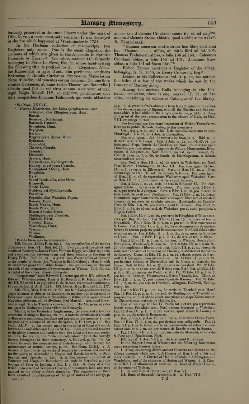 formerly preserved in the same library under the mark of Otho D. viii. a mere crust only remains. It was destroyed in the fire which happened at Westminster in 1731. In the Harleian collection of manuscripts, two Registers only occur. One is the small Register, the contents of which are given in the Appendix to Sprott’s Chronicle by Hearne.a The other, marked 445, formerly belonging .to Peter Le Neve, Esq. in whose hand-writing the following title is prefixed to it: “ Registrum Abba- tise Ramesiensi in agro Hunt, olim pertinens, continens Extractas e Rotulis Curiarum diversorum Maneriorum diet® Abbatise, ubi tenentes eorum dederunt Domino fines vocatas Gersumas, ab anno tertio Thomte [sc. Boterwike] abbatis quod fuit in vel circa annum m.ccc.xcvii. et xxi. regni Regis Ricardi II^. ad xxiiicium. pontificatus sui; totis temporibus Johannis Tichmersh qui rexit abbatiam * See Num. XXXVII. b “Nomina Maneriorum, hoc Libro specificatorum, sunt Aylington, alias Ellington, com. Hunt. Barton. Bernewell, Northampt. Borewell, Cantabr. Broughton, Hunt. Bryngton. Burton. Bygyng juxta Rames. Hunt. Bythorne. Cauncefeld. Chateriz, Cantabr. Craunfeld. Ellsworth. Gravele, Hunt. Halywell cum Nyddingworth. Hanney, in vel juxta Chateriz. Hemingford Abbots, Hunt. Houghton. Hyrst. Sancti Ivonis villa, alias Slepe. Knapwell. Novus Locus. Nyddyng vel Nyddingworth. Pokesden. Popenlie, alias Walsoken Popen, Ramsey, Hunt. Ravele Magna, Hunt. Ravele Parva, Hunt. Rixton Abbatis, Hunt. Shitlington cum Pikesden. Thirfield, Hertf. Upwood, Hunt. Wardeboys, Hunt. Weston. Wiston. Wodhurst. c Beside these may be enumerated : MS. Cotton. Julius F. ix. fol. 1. An imperfect list of the monks of Ramsey t. Hen. VI. Ibid. fol. 73. Two grants of the abbat and monks of Ramsey to James Fevre, William Bygge, &c. May 10, 1536, and a composition between them and their tenants in the time of Henry IVth. Ibid. fol. 89. A grant from Walter abbat of Ramsey to the monks of Sartis [».e. Wardonin Bedfordshire] t. Hen. I. with an imperfect grant from abbat Rainald, his predecessor, to Durand the cook of the monastery, of two carucates at Wiston. Ibid. fol. 93. A rental of the abbey, almost obliterated. “ Inspeximus” regis Edwardi II. cartas quasdam RR. scilicet S. Edwardi Willielmi primi, Henrici II. Ricardi I. R. Johannis, Hen- rici III. Edwardi I. et cujusdam G. de Bernak, recitans et con firmans. 10Junii8Edw.II. A. D. 1315. MS. Donat. Mus. Brit.4936,fol.l77. MS. Cole, Mus. Brit. vol. v. fol. 103 b. “Compositio inter epis- copos Elienses et abbates de Ramseye, de marisco qui se extendit de Pollynges usque Kikaldre et Smalaldre in Willielmum episcopum et Hugonem abbatem, ubi de divisione dicti Marisci. Act. apud Craw- nest in vigil. Sanctae Trinitatis anno mcclvi. Hie Mariscus, ut vide- tur, jacet in Dodington juxta villam de Benewyk. Madox, in his Formulare Anglicanum, has preserved a few In¬ struments relating to Ramsey, viz. *1. A notarial certificate of a monk of Ramsey’s renouncing his place and interest in that monastery upon his passing to a house of stricter discipline, A. D. 1382, p. 13. See Num. XLIV. 2. An accord made in the abbat of Ramsey’s court, between the said abbat and Fulk de St. Ive. Fulk grants and renders to the abbey a manse and lands in fee : the abbat and convent confer on Fulk, for his life, the “ officium collocutorii” (with the corrody thereto belonging) in their monastery, A. D. 1206, p. 79- *3. An accord between the monasteries of Peterborough and Ramsey for maintenance of mutual society, p. 82. See Num. XLIII. 4. A demise of land, with the works of tenants in hay-time and harvest for five years, to Alexander le Moyne and Roesia his wife, in Shit- lingdon and Upwode, p. 134. 5. A fine between the abbat of Ramesey and Hugh de Beauchamp of lands in Berkford and the homage of Peter de Leiham, 5 Ric. I. p. 218. 6. Copy of a fine levied upon a writ of Warantia Chart®, of messuages, land, and rent granted to the abbey in frank-almoigne. The cognizors and their heirs admitted to participation of the good works of the abbey, p. VOL. II. annos xv; Johannis Crowlancl annos ii; et ad xxijdum. annum Johannis Stowe abbatis, quod accidit anno xxxvto. R. Henrici sexti. “ Sunima annorum contentorum hoc libro sunt anni lix. Thomas .... abbas, ab initio libri ad fol. 205. Thomas Tychmersh abbas, a folio 106 ad 154. Johannes Crowland abbas, a folio 154 ad 161. Johannes Stow abbas, a fofio 161 ad finein libri.”b Bishop Tanner mentions a Register of the abbey, belonging, A. D. 1650, to Henry Cromwell, Esq.c Leland, in his Collectanea, vol. iv. p. 44, has noticed the titles of a few of the works which he saw in the Library of Ramsey abbey. Among the ancient Rolls belonging to the Cot¬ tonian collection, there is one, marked II. 16, on five skins, containing an extensive Catalogue of the library, 224. 7. A grant in frank-almoigne from King Stephen to the abbey of his demesne manor of Riptun, with all the liberties and free cus¬ toms which it had whilst in the king’s own hands, p. 243. 8. Copy of a grant of the next presentation to the church of Over, 20 Hen. VIII. ex autogr. p. 343. The following are the more important of Bishop Tanner’s re¬ ferences to public Records relating to this monastery : Cart. Antiq. c. 13, soil. 1 Ric. I. de custodia boscorum in com. Huntingd. I. n. 22, sc. 4 Joh. de libertatibus. Fin. com. ignot. 1 Joh. de turbario in Stow, n. 9. Ibid. n. 10, de terr. in villa S. Ivonis. Cart. 2 Joh. m. 24, nn. 96, 97, 98, pro feria apud Slepe, hundr. de Clacklose co. Norf. pro mercato apud Dunham, pro libertatibus in maneriis de Walton, Hunstanton, Bran- castre, et Ringsted co. Norf. Ripton, mercat. apud Ramsey, &c. Cart. 9 Joan. m. 7, n. 69, de hundr. de Herstingestun, et licentia assartandi lx. acras. Fin. Norf. 4 Hen. III. n. 97, de terris in Walsoken, co. Norf. Plac. in com. Huntingdon, 18 Hen. III. Fin. com. ignot. 31 Hen. III. n. 7, de terris in Ellesworth. Cart. 35 Hen. III. m. 3. Plac. coram rege 36 Hen. III. rot. 10, de feria S. Ivonis. Fin. com. ignot. 45 Hen. III. n. 46, de reparatione Walliarum apud Walsoken. Cart. 51 Hen. III. m. 8, pro mercat. et feria apud Ramsey. Pat. 2 Edw. I. m. 21, assis. de ten. in Ringsted M. Fin. com. ignot. 2 Edw. I. de terris in Wardebois. Fin. com. ignot. 3 Edw. I. n. 9, pro terris in Aylington. Cart. 6 Edw. I. n. 19, pro mercat. et feria apud Berewell com. Northampt. Pat. 12 Edw. I. m. 14, dorso, Commissio super controversia inter episcopum Eliensem et abbatem Rames. de mariscis in confinio comitat. Huntingdon et Cantabr. Cart. 21 Edw. I. n. 26, pro mercat. apud S. Ivonem. Fin. Norf. 28 Edw. I. n. 38, de advoc. eccl. de Walsoken pro c1. sterl. perquisit. a Rogero Colvile. Pat. 1 Edw. II. p. 1, m. 10, pro terris in Haughton et Witton con- cess. per Rog. Norton. Pat. 3 Edw. II. m. 19, de mess, et ten. in Cranefield. Pat. 4 Edw. II. p. 2, m. 8, pro ten. in Hertmangrove et S. Ivone. Pat. 7 Edw. II. p. 2, m. 24, dorso, deinquirendo de quadam balaena in terram projecta apud Brancastre com. Norf. ubi abbas habet wreccum maris. Pat. 9 Edw. II. p. 2, m. 24, de ix. mess, in S. Ivone et Upwell. Pat. 12 Edw. II. p. 1, m. 15, de terr. et ten. in Slepe. Pat. 2 Edw. III. p. 1, m. 9, pro ten. in Wistow, Hemingford, Broughton, Wardeboys, Ripton, &c. Cart. 8 Edw. III. n. 6,& nn. 28, 29, pro amplissimis libertatibus. Pat. 9 Edw. III. p. 2, m.. dorso, de riota inter abbatem et monachos de Thorney, et abbatem et monachos de Ramsey. Claus. 14 Edw. III. p. 2, m. 24, relaxat. maner. de Bern- well et Hemyngton, cum advocatione. Pat. 15 Edw. III. p. l,m.21, pro baleuca abbatis, et libertatibus suis in foresta et mariscis, &c. Escaet. Suff. 26 Edw. III. n. 27, de terris in Lawshull. Pat. 27 Edw. III. p. 1, m. 9, de advoc. eccl. de Helgay com. Norf. Pat. 30 Edw. III. p. 3, m. 31, pro maner. de Woldhirst, &c. Pat. 32 Edw. III. p. 2, m. 2, pro ten. in Ramsey, Heynangrove, Berie, Upwode, Sic. Claus. 35 Edw. III. p. 1, m. 17, pro manso vicarii de Ramsey. Pat. 38 Edw. III. p. 2, m. 38, pro ten. in Cranfield, Allington, Halliwell, Neding- worth, &c. Pat. 10 Ric. II. p. 1, m. 15, de terris in Therfield com. Hertf. Pat. 15 Ric. II. p. 2, m. 3, pro eccl. de Shutlingdon et Therfield ap- propriandis, et quod abbas possit amortizare episcopo Eliensi maner. de Chateriz, cum mariscis de Holode, &c. Plac. corain rege 10 Hen.IV. Pasch.rot. 9 et 62, pro reparatione fossati vocat. Pokeditch com. Norf. ratione terrarum in Walsoken. Pat. 13 Hen. IV. p. 1, m. 2, pro mercat. apud villam S. Ivonis; et p. 2, m. 25, de terris in Brancastre. Rec. in Scacc. 9 Hen. VI. Trin. rot. 4, de terris in Stukle Parva. Pat. lg Hen. VI. p. 1, m. 23, pro decimis non colligendis. Pat. 31 Hen. VI. p. 1, m. 5, licent. pro terris perquirendis ad valorem c. mar- carum ann. et p. 2, m. 30, pro maner. de Ravele et ten. in Sautre. Pat. 1 Hen. VII. p. 3, m. . pro mercato die Mercurii, et feria die S. Petri apud Upwell com. Norf. Bill, signat. 3 Hen. VIII. n. . de feria apud S. Ivonum. In the chapter-house at Westminster the following Documents occur respecting Ramsey abbey: I. A bag, containing divers ancient Charters and Grants to the abbey; amongst which are, 1. A Charter of Hen. I. of a fair and other liberties. 2. A Charter of Hen. I. of lands in Adelungton and Wardeboys, and of tbe churches of Hotton and Witton. 3. A Char¬ ter of Ric. I. of allowances of liberties. 4. Deed of Walter Holbec, of the manor of Walton. II. Ramsey Roll of Court Leet, 16 Hen. VI. III. Book of Stewards’ Accompts, 21—31 Hen. VIII.