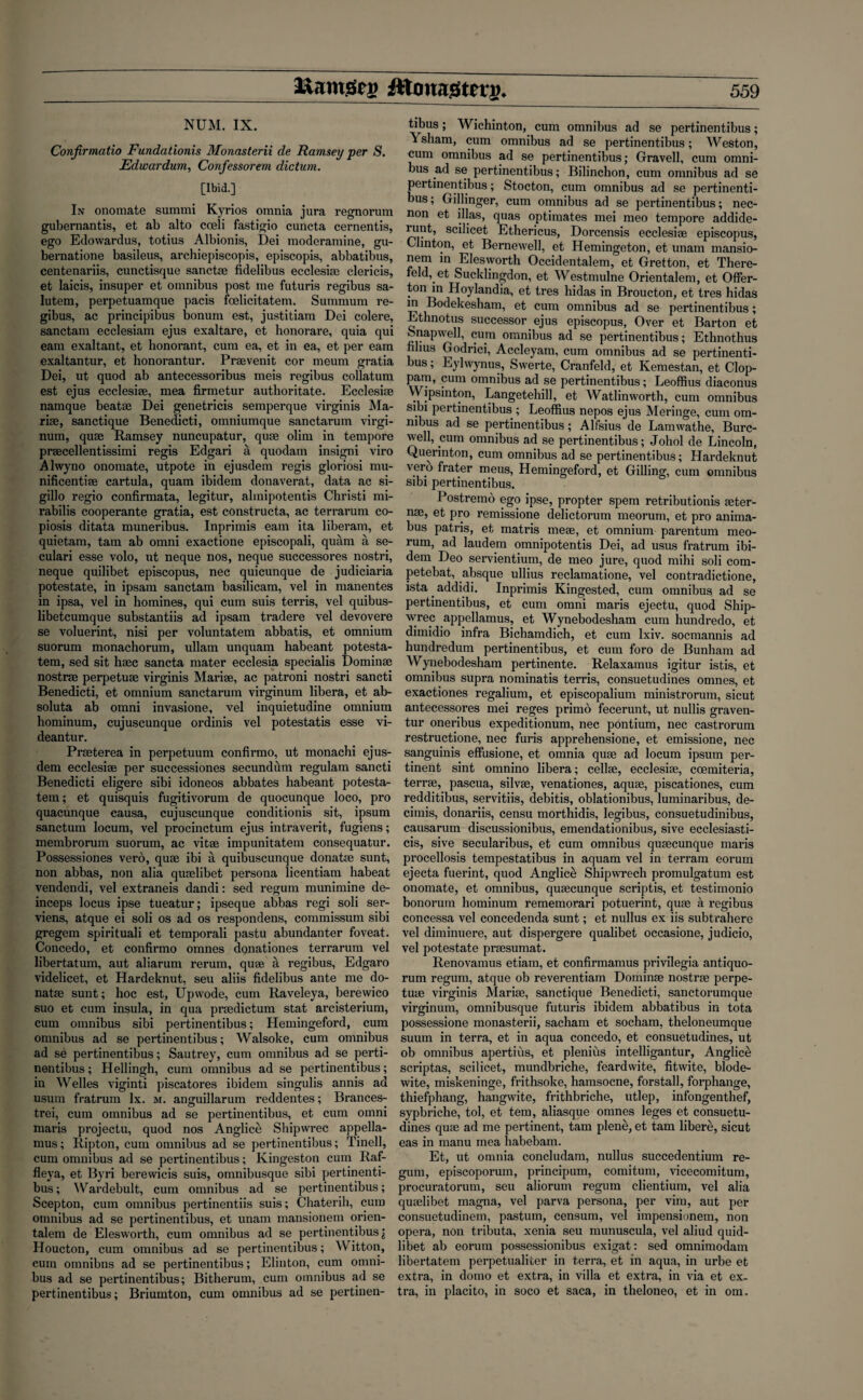 NUM. IX. Confirmatio Fundationis Monasterii de Ramsey per S. Edwardum, Confessorem dictum. [Ibid.] In onomate summi Kyrios omnia jura regnorum gubernantis, et ab alto cceli fastigio cuncta cernentis, ego Edowardus, totius Albionis, Dei moderamine, gu- bernatione basileus, archiepiscopis, episcopis, abbatibus, centenariis, cunctisque sanctse fidelibus ecclesim clericis, et laicis, insuper et omnibus post me futuris regibus sa- lutem, perpetuamque pacis foelicitatem. Summum re¬ gibus, ac principibus bonum est, justitiam Dei colere, sanctam ecclesiam ejus exaltare, et honorare, quia qui earn exaltant, et honorant, cum ea, et in ea, et per earn exaltantur, et honorantur. Prsevenit cor meum gratia Dei, ut quod ab antecessoribus meis regibus collatum est ejus ecclesise, mea firmetur authoritate. Ecclesise namque beatae Dei genetricis semperque virginis Ma- rise, sanctique Benedicti, omniumque sanctarum virgi- num, quae Ramsey nuncupatur, quae olim in tempore praecellentissimi regis Edgari a quodam insigni viro Alwyno onomate, utpote in ejusdem regis gloriosi mu- nificentise cartula, quam ibidem donaverat, data ac si- gillo regio confirmata, legitur, almipotentis Christi mi- rabilis cooperante gratia, est constructa, ac terrarum co- piosis ditata muneribus. Inprimis earn ita liberam, et quietam, tain ab omni exactione episcopali, quam a se- culari esse volo, ut neque nos, neque successores nostri, neque quilibet episcopus, nec quicunque de judiciaria potestate, in ipsam sanctam basilicam, vel in manentes in ipsa, vel in homines, qui cum suis terris, vel quibus- libetcumque substantiis ad ipsam tradere vel devovere se voluerint, nisi per voluntatem abbatis, et omnium suorum monachorum, ullam unquam habeant potesta- tem, sed sit luec sancta mater ecclesia specialis Dominie nostrse perpetuse virginis Mariae, ac patroni nostri sancti Benedicti, et omnium sanctarum virginum libera, et ab- soluta ab omni invasione, vel inquietudine omnium hominum, cujuscunque ordinis vel potestatis esse vi- deantur. Prseterea in perpetuum confirmo, ut monachi ejus¬ dem ecclesiae per successiones secundum regulam sancti Benedicti eligere sibi idoneos abbates habeant potesta- tem; et quisquis fugitivorum de quocunque loco, pro quacunque eausa, cujuscunque conditionis sit, ipsum sanctum locum, vel procinctum ejus intraverit, fugiens; membrorum suorum, ac vitae impunitatem consequatur. Possessiones vero, quae ibi a quibuscunque donatse sunt, non abbas, non alia quaelibet persona licentiam habeat vendendi, vel extraneis dandi: sed regum munimine de- inceps locus ipse tueatur; ipseque abbas regi soli ser- viens, atque ei soli os ad os respondens, commissum sibi gregem spirituali et temporali pastu abundanter foveat. Concedo, et confirmo omnes donationes terrarum vel libertatum, aut aliarum rerum, quae a regibus, Edgaro videlicet, et Hardeknut, seu aliis fidelibus ante me do- natse sunt; hoc est, Upwode, cum Raveleya, berewico suo et cum insula, in qua prsedictum stat arcisterium, cum omnibus sibi pertinentibus; Hemingeford, cum omnibus ad se pertinentibus; Walsoke, cum omnibus ad se pertinentibus; Sautrey, cum omnibus ad se perti¬ nentibus ; Hellingh, cum omnibus ad se pertinentibus; in Welles viginti piscatores ibidem singulis annis ad usum fratrum lx. m. anguillarum reddentes; Brances- trei, cum omnibus ad se pertinentibus, et cum omni maris projectu, quod nos Anglice Shipwrec appella- mus; Ripton, cum omnibus ad se pertinentibus; Tinell, cum omnibus ad se pertinentibus; Kingeston cum Raf- fleya, et Byri berewicis suis, omnibusque sibi pertinenti¬ bus ; Wardebult, cum omnibus ad se pertinentibus; Scepton, cum omnibus pertinentiis suis; Chaterih, cum omnibus ad se pertinentibus, et unam mansionem orien- talern de Elesworth, cum omnibus ad se pertinentibus \ Houcton, cum omnibus ad se pertinentibus; Witton, cum omnibns ad se pertinentibus; Elinton, cum omni¬ bus ad se pertinentibus; Bitherum, cum omnibus ad se pertinentibus; Briumton, cum omnibus ad se pertinen¬ tibus ; Wichinton, cum omnibus ad se pertinentibus; Ysham, cum omnibus ad se pertinentibus; Weston, cum omnibus ad se pertinentibus; Gravell, cum omni¬ bus ad se pertinentibus; Bilinchon, cum omnibus ad se pertinentibus; Stocton, cum omnibus ad se pertinenti¬ bus ; Gillinger, cum omnibus ad se pertinentibus; nec- non et illas, quas optimates mei meo tempore addide- runt, scilicet Ethericus, Dorcensis ecclesise episcopus, Clinton, et Bernewell, et Hemingeton, et unam mansio¬ nem in Elesworth Occidentalem, et Gretton, et There- feld, et Sucklingdon, et Westmulne Orientalem, et Offer- fondn Hoylandia, et tres hidas in Broucton, et tres hidas m Bodekesham, et cum omnibus ad se pertinentibus; Ethnotus successor ejus episcopus, Over et Barton et fenapwell, cum omnibus ad se pertinentibus; Ethnothus films Godrici, Accleyam, cum omnibus ad se pertinenti¬ bus ; Eylwynus, Swerte, Cranfeld, et Kemestan, et Clop- pam, cum omnibus ad se pertinentibus; Leoffius diaconus Wipsinton, Langetehill, et Watlinworth, cum omnibus sibi pertinentibus ; Leoffius nepos ejus Meringe, cum om¬ nibus ad se pertinentibus; Alfsius de Lamwathe, Burc- well, cum omnibus ad se pertinentibus; Johol de Lincoln, Querinton, cum omnibus ad se pertinentibus; Hardeknut vero frater meus, Hemingeford, et Billing, cum omnibus sibi pertinentibus. Postremo ego ipse, propter spem retributionis seter- nse, et pro remissione delictorum meorum, et pro anima- bus patris, et matris meae, et omnium parentum meo¬ rum, ad laudem omnipotentis Dei, ad usus fratrum ibi¬ dem Deo servientium, de meo jure, quod mihi soli com- petebat, absque ullius reclamatione, vel contradictione, ista addidi. Inprimis Kingested, cum omnibus ad se pertinentibus, et cum omni maris ejectu, quod Ship¬ wrec appellamus, et Wynebodesham cum hundredo, et dimidio infra Bichamdich, et cum lxiv. socmannis ad hundredum pertinentibus, et cum foro de Bunham ad Wynebodesham pertinente. Relaxamus igitur istis, et omnibus supra nominatis terris, consuetudines omnes, et exactiones regalium, et episcopalium ministrorum, sicut antecessores mei reges primo fecerunt, ut nullis graven- tur oneribus expeditionum, nec pontium, nec castrorum restructione, nec furis apprehensione, et emissione, nec sanguinis effusione, et omnia quae ad locum ipsum per¬ tinent sint omnino libera; cellse, ecclesiae, coemiteria, terrae, pascua, silvae, venationes, aquae, jiiscationes, cum redditibus, servitiis, debitis, oblationibus, luminaribus, de- cimis, donariis, censu morthidis, legibus, consuetudinibus, causarum discussionibus, emendationibus, sive ecclesiasti- cis, sive secularibus, et cum omnibus quaecunque maris procellosis tempestatibus in aquam vel in terram eorum ejecta fuerint, quod Anglice Shipwrech promulgatum est onomate, et omnibus, quaecunque scriptis, et testimonio bonorum hominum rememorari potuerint, quae a regibus concessa vel concedenda sunt; et nullus ex iis subtrahere vel diminuere, aut dispergere qualibet occasione, judicio, vel potestate praesumat. Renovamus etiam, et confirmamus privilegia antiquo¬ rum regum, atque ob reverentiam Dominae nostrae perpe- tuae virginis Mariae, sanctique Benedicti, sanctorumque virginum, omnibusque futuris ibidem abbatibus in tota possessione monasterii, sacharn et socham, theloneumque suum in terra, et in aqua concedo, et consuetudines, ut ob omnibus apertius, et plenius intelligantur, Anglic^ scriptas, scilicet, mundbriche, feardwite, fitwite, blode- wite, miskeninge, frithsoke, hamsocne, forstall, forphange, thiefphang, hangwite, frithbriche, utlep, infongenthef, sypbriche, tol, et tem, aliasque omnes leges et consuetu¬ dines quae ad me pertinent, tarn plene, et tarn libere, sicut eas in manu mea habebam. Et, ut omnia concludam, nullus succedentium re¬ gum, episcoporum, principum, comitum, vicecomitum, procuratorum, seu aliorum regum clientium, vel alia quaelibet magna, vel parva persona, per vim, aut per consuetudinem, pastuin, censum, vel impensionem, non opera, non tributa, xenia seu munuscula, vel aliud quid- libet ab eorum possessionibus exigat: sed omnimodam libertatem perpetualifcer in terra, et in aqua, in urbe et extra, in domo et extra, in villa et extra, in via et ex¬ tra, in placito, in soco et saca, in theloneo, et in om.