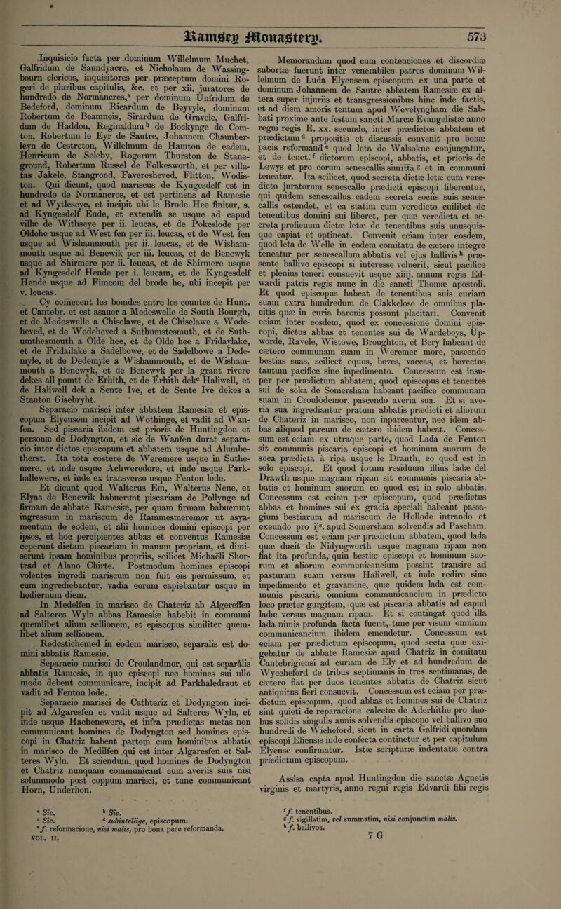 Inquisicio facta per dominum Willelmum Muchet, Galfridum de Saundyacre, et Nicholaum de Wassing- bourn clericos, inquisitores per prseceptum domini Ro- geri de pluribus capitulis, &c. et per xii. juratores de hundredo de Normancres,a per dominum Unfridum de Bedeford, dominum Ricardum de Beyvyle, dominum Robertum de Beamneis, Sirardum de Gravele, Galfri¬ dum de Haddon, Reginaldumb de Bockynge de Corn- ton, Robertum le Eyr de Sautre, Johannem Chaunber- leyn de Cestreton, Willelmum de Hamton de eadem, Henricum de Seleby, Rogerum Thurston de Stane- ground, Robertum Russel de Folkesworth, et per villa- tas Jakele, Stangrond, Faveresheved, Flitton, Wodis- ton. Qui dicunt, quod mariscus de Kyngesdelf est in hundredo de Normancros, et est pertinens ad Ramesie et ad Wytleseye, et incipit ubi le Brode Hee finitur, s. ad Kyngesdelf Ende, et extendit se usque ad capud villae de Withseye per ii. leucas, et de Pokeslode per Oldehe usque ad West fen per iii. leucas, et de West fen usque ad Wishammouth per ii. leucas, et de Wisham¬ mouth usque ad Benewik per iii. leucas, et de Benewyk usque ad Shirmere per ii. leucas, et de Shirmere usque ad Kyngesdelf Hende per i. leucam, et de Kyngesdelf Hende usque ad Fimcom del brode he, ubi incepit per v. leucas. Cy comecent les bomdes entre les countes de Hunt, et Cantebr. et est asauer a Medeswelle de South Bourgh, et de Medeswelle a Chiselawe, et de Chiselawe a Wode- heved, et de Wodeheved a Suthumstesmuth, et de Suth- umthesmouth a Olde hee, et de Olde hee a Friday lake, et de Fridailake a Sadelbowe, et de Sadelbowe a Dede- myle, et de Dedemyle a Wishammouth, et de Wisham¬ mouth a Benewyk, et de Benewyk per la grant rivere dekes all pomtt de Erhith, et de Erhith dekc Haliwell, et de Haliwell dek a Sente Ive, et de Sente Ive dekes a Stanton Gisebryht. Separacio marisci inter abbatem Ramesiae et epis- copum Elyensem incipit ad Wothinge, et vadit ad Wan- fen. Sed piscaria ibidem est prioris de Huntingdon et personae de Dodyngton, et sic de Wanfen durat separa¬ cio inter dictos episcopum et abbatem usque ad Alumbe- therst. Ita tota costere de Weremere usque in Suthe- mere, et inde usque Achweredore, et inde usque Park- hallewere, et inde ex transverso usque Fenton lode. Et dicunt quod Walterus Em, Walterus Nene, et Elyas de Benewik liabuerunt piscariam de Pollynge ad firmam de abbate Ramesiae, per quam firmam habuerunt ingressum in mariscum de Rammesineremor ut asya- mentum de eodem, et alii homines domini episcopi per ipsos, et hoc percipientes abbas et conventus Ramesiae ceperunt dictam piscariam in manum propriam, et dimi- serunt ipsam hominibus propriis, scilicet Michaeli Shor- trad et Alano Chirte. Postmodum homines episcopi volentes ingredi mariscum non fuit eis permissum, et cum ingrediebantur, vadia eorum capiebantur usque in hodiernum diem. In Medelfen in marisco de Chateriz ab Algereffen ad Salteres Wyln abbas Ramesite habebit in communi quemlibet alium sellionem, et episcopus similiter quern- libet alium sellionem. Redestichemed in eodem marisco, separalis est do¬ mini abbatis Ramesie. Separacio marisci de Croulandmor, qui est separalis abbatis Ramesie, in quo episcopi nec homines sui ullo modo debent communicare, incipit ad Parkhaledraut et vadit ad Fenton lode. Separacio marisci de Cathteriz et Dodyngton inci¬ pit ad Algaresfen et vadit usque ad Salteres Wyln, et inde usque Hachenewere, et infra praedictas metas non communicant homines de Dodyngton sed homines epis¬ copi in Chatriz habent partem cum hominibus abbatis in marisco de Medilfen qui est inter Algaresfen et Sal¬ teres Wyln. Et sciendum, quod homines de Dodyngton et Chatriz nunquam communicant cum averiis suis nisi solunnnodo post coppum marisci, et tunc communicant Horn, Underhon. * Sic. b Sic. c Sic. d subintellige, episcopum. reformacione, nisi malis, pro bona pace reformanda. VOL. II. Memorandum quod cum contenciones et discordiae subortae fuerunt inter venerabiles patres dominum Wil¬ lelmum de Luda Elyensem episcopum ex una parte et dominum Johannem de Sautre abbatem Ramesiae ex al¬ tera super injuriis et transgressionibus hinc inde factis, et ad diem amoris tentum apud Wevelyngham die Sab- bati proxime ante festum sancti Marcse Evangelistae anno regni regis E. xx. secundo, inter praedictos abbatem et praedictumd propositis et discussis convenit pro bonae pacis reformancte quod leta de Walsokne conjungatur, et de tenet.f dictorum episcopi, abbatis, et prioris de Lewys et pro eorum senescallis simitta s et in communi teneatur. Ita scilicet, quod secreta dictae letae cum vere¬ dicto juratorum senescallo praedicti episcopi liberentur, qui quidem senescallus eadem secreta sociis suis senes¬ callis ostendet, et ea statim cum veredicto cuilibet de tenentibus domini sui liberet, per quae veredicta et se¬ creta proficuum dictae letae de tenentibus suis unusquis- que capiat et optineat. Convenit eciam inter eosdem, quod leta de Welle in eodem comitatu de caetero integre teneatur per senescallum abbatis vel ejus ballivish prae- sente ballivo episcopi si interesse voluerit, sicut pacifice et plenius teneri consuevit usque xiiij. annum regis Ed- wardi patris regis nunc in die sancti Thomae apostoli. Et quod episcopus habeat de tenentibus suis curiam suam extra hundredum de Clakkclose de omnibus pla- citis quae in curia baronis possunt placitari. Convenit eciam inter eosdem, quod ex concessione domini epis¬ copi, dictus abbas et tenentes sui de Wardeboys, Up- worde, Ravele, Wistowe, Broughton, et Bery habeant de caetero communam suam in Weremer more, pascendo bestias suas, scilicet equos, boves, vaccas, et bovectos tantum pacifice sine inpedimento. Concessum est insu- per per praedictum abbatem, quod episcopus et tenentes sui de soka de Somersham habeant pacifice communam suam in CroulSdemor, pascendo averia sua. Et si ave- ria sua ingrediantur pratum abbatis praedicti et aliorum de Chateriz in marisco, non inparcentur, nec idem ab¬ bas aliquod parcum de ceetero ibidem habeat. Conces¬ sum est eciam ex utraque parte, quod Lada de Fenton sit communis piscaria episcopi et hominum suorum de soca praedicta a ripa usque le Drauth, eo quod est in solo episcopi. Et quod totum residuum illius ladae del Drawth usque magnam ripam sit communis piscaria ab¬ batis et hominum suorum eo quod est in solo abbatis. Concessum est eciam per episcopum, quod praedictus abbas et homines sui ex gracia speciali habeant passa- gium bestiarum ad mariscum de Hollode intrando et exeundo pro ijs. apud Somersham solvendis ad Pascham. Concessum est eciam per praedictum abbatem, quod lada quae ducit de Nidyngworth usque magnam ripam non fiat ita profunda, quin bestiae episcopi et hominum suo¬ rum et aliorum communicancium possint transire ad pasturam suam versus Haliwell, et inde redire sine inpedimento et gravamine, quae quidem lada est com¬ munis piscaria omnium communicancium in praedicto loco praeter gurgitem, quae est piscaria abbatis ad capud ladae versus magnam ripam. Et si contingat quod ilia lada nimis profunda facta fuerit, tunc per visum omnium communicancium ibidem emendetur. Concessum est eciam per praedictum episcopum, quod secta quae exi- gebatur de abbate Ramesiae apud Chatriz in comitatu Cantebrigiensi ad curiam de Ely et ad hundredum de Wyccheford de tribus septimanis in tres septimanas, de caetero fiat per duos tenentes abbatis de Chatriz sicut antiquitus fieri consuevit. Concessum est eciam per prae¬ dictum episcopum, quod abbas et homines sui de Chatriz sint quieti de reparacione calcetae de Aderhithe pro duo- bus solidis singulis annis solvendis episcopo vel ballivo suo hundredi de Wicheford, sicut in carta Galfridi quondam episcopi Eliensis inde confecta continetur et per capitulum Elyense confirmatur. Istae scripturse indentatae contra praedictum episcopum. Assisa capta apud Huntingdon die sanctae Agnetis virginis et martyris, anno regni regis Edvardi filii regis 1 f. tenentibus. sf. sigillatim, vel summatim, nisi conjunctim malis. h/. ballivos. 7 G