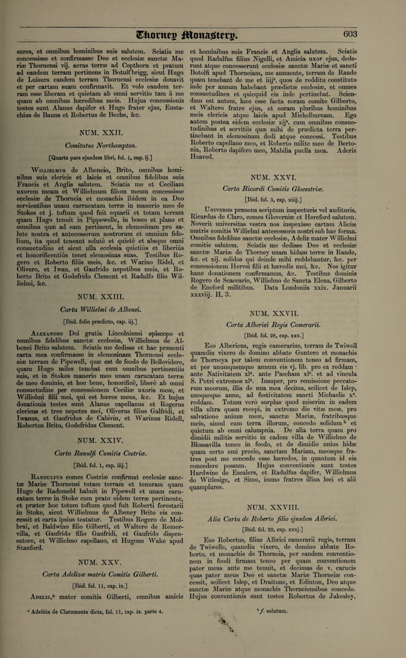 sures, et omnibus hominibus suis salutem. Sciatis me concessisse et confirmasse Deo et ecclesise sanctse Ma- rise Thornensi vij. acras terra ad Copthorn et pratum ad eandem terram pertinens in Botulfbrigg, sicut Hugo de Luisurs eandem terram Thornensi ecclesise donavit et per cartam suam confirmavit. Et volo eandem ter¬ ram esse liberam et quietam ab omni servitio tam a me quam ab omnibus hseredibus meis. Hujus concessionis testes sunt Alanus dapifer et Hugo frater ejus, Eusta- chius de Bauns et Robertus de Beche, &c. NUM. XXII. Comitatus Northampton. [Quarta pars ejusdem libri, fol. 1, cap. ij.] Willielmus de Albeneio, Brito, omnibus homi¬ nibus suis clericis et laicis et omnibus fidelibus suis Francis et Anglis salutem. Sciatis me et Ceciliam uxorem meam et Willielmum filium meum concessisse ecclesise de Thorneia et monachis ibidem in ea Deo servientibus unam carrucatam terra in manerio meo de Stokes et j. toftum quod fuit equarii et totam terram quam Hugo tenuit in Pippewelle, in bosco et piano et omnibus quae ad earn pertinent, in elemosinam pro sa¬ lute nostra et antecessorum nostrorum et omnium fide- lium, ita quod teneant solute et quiete et absque omni consuetudine et sicut ulla ecclesia quietius et liberius et honorificentius tenet elemosinas suas. Testibus Ro- gero et Roberto filiis meis, Sec. et Warino Ridel, et Olivero, et Iwan, et Gaufrido nepotibus meis, et Ro¬ berto Brito et Godefrido Clement et Radulfo filio Wil- lielmi, 8ec. NUM. XXIII. Carta Willielmi de Albenei. [Ibid, folio praedicto, cap. iij.] Alexandko Dei gratia Lincolniensi episcopo et omnibus fidelibus sanctse ecclesise, Willielmus de Al¬ benei Brito salutem. Sciatis me dedisse et hac prasenti carta mea confirmasse in elemosinam Thornensi eccle¬ sise terram de Pipewell, quse est de feodo de Bellovidere, quam Hugo miles tenebat cum omnibus pertinentiis suis, et in Stokes manerio meo unam carucatam terrse de meo dominio, et hoc bene, honorific^, libere ab omni consuetudine per concessionem Cecilise uxoris mese, et Willielmi filii mei, qui est hseres meus, Sec. Et hujus donationis testes sunt Alanus capellanus et Rogerus clericus et tres nepotes mei, Oliverus filius Galfridi, et Iwanus, et Gaufridus de Cabivin, et Warinus Ridel!, Robertus Brito, Godefridus Clement. NUM. XXIV. Carta Ranulji Comitis Cestrice. [Ibid. fol. 1, cap. iiij.] Randulfus comes Cestrise confirmat ecclesise sanc- tae Marise Thornensi totam terram et tenuram quam Hugo de Rademeld habuit in Pipewell et unam caru¬ catam terrse in Stoke cum prato eidem terrse pertinente, et prater hoc totum toftum quod fuit Roberti forestarii in Stoke, sicut Willielmus de Albeney Brito eis con¬ cessit et carta ipsius testatur. Testibus Rogero de Mol- brai, et Baldwino filio Gilberti, et Waltero de Remer- villa, et Gaufrido filio Gaufridi, et Gaufrido dispen- satore, et Willielmo capellano, et Hugone Wake apud Stanford. NUM. XXV. Carta Adelizoe matris Comitis Gilberti. [Ibid. fol. 11, cap. ix.] Adeliz,3 mater comitis Gilberti, omnibus amicis et hominibus suis Francis et Anglis salutem. Sciatis quod Radulfus filius Nigelli, et Amicia uxor ejus, dede- runt atque concesserunt ecclesise sanctse Marise et sancti Botolfi apud Thorneiam, me annuente, terram de Rande quam tenebant de me et iiijs. quos de redditu constituto inde per annum habebant pradictse ecclesise, et omnes consuetudines et quicquid eis inde pertinebat. Scien¬ dum est autem, hsec esse facta coram comite Gilberto, et Waltero fratre ejus, et coram pluribus hominibus meis clericis atque laicis apud Michelburnam. Ego autem postea eidem ecclesise xijs. cum omnibus consue- tudinibus et servitiis quse mihi de pradicta terra per- tinebant in elemosinam dedi atque concessi. Testibus Roberto capellano meo, et Roberto milite meo de Berto- nia, Roberto dapifero meo, Mabilia puella mea. Aderiz Heaved. NUM. XXVI. Carta Ricardi Comitis Glocestrice. [Ibid. fol. 3, cap. xiiij.] Universis prasens scriptum inspecturis vel audituris, Ricardus de Claro, comes Glovernise et Hereford salutem. Noverit universitas vestra nos inspexisse cartam Alicise matris comitis Willielmi antecessoris nostrisub hac forma. Omnibus fidelibus sanctse ecclesise, Adeliz mater Willielmi comitis salutem. Sciatis me dedisse Deo et ecclesise sanctse Marise de Thorney unam hidam terra in Rande, &c. et xij. solidos qui deinde mihi reddebantur, 8ec. per concessionem Hervei filii et hseredis mei, &c. Nos igitur banc donationem confirmamus, &c. Testibus dominis Rogero de Scaccario, Willielmo de Sancta Elena, Gilberto de Eneford militibus. Data Londoniis xxix. Januarii xxxviij. H. 3. NUM. XXVII. Carta Alberici Regis Camerarii. [Ibid. fol. 28, cap. xxx.] Ego Albericus, regis camerarius, terram de Twiwell quamdiu vixero de domino abbate Guntero et monachis de Thorneya per talem conventionem teneo ad firmam, ut per unumquemque annum eis vj. lib. pro ea reddam • ante Nativitatem xls. ante Pascham xls. et ad vincula S. Petri extremos xls. Insuper, pro remissione peccato- rum meorum, illis de una mea decima, scilicet de Islep, unoquoque anno, ad festivitatem sancti Michaelis xs. reddam. Totum vero surplus quod miserim in eadem villa ultra quam recepi, in extremo die vitse mese, pro salvatione animse mese, sanctse Marise, fratribusque meis, simul cum terra illorum, concedo solidumb et quietum ab omni calumpnia. De alia terra quam pro dimidii militis servitio in eadem villa de Willielmo de Blossavilla teneo in feodo, et de dimidio unius hidse quam certo emi precio, sanctam Mariam, meosque fra- tres post me concedo esse hseredes, in quantum id eis concedere possum. Hujus conventionis sunt testes Hardwine de Escalers, et Radulfus dapifer, Willielmus de Witlesige, et Simo, immo fratres illius loci et alii quamplures. NUM. XXVIII. Alia Carta de Roberto filio ejusdem Albrici. [Ibid. fol. 29, cap. xxxj.] Ego Robertus, filius Albrici camerarii regis, terram de Twiwelle, quamdiu vixero, de domino abbate Ro¬ berto, et monachis de Thorneia, per eandem conventio¬ nem in feodi firmam teneo per quam conventionem pater meus ante me tenuit, et decimas de v. carucis quas pater meus Deo et sanctse Marise Thorneise con¬ cessit, scilicet Islep, et Draitune, et Edinton, Deo atque sanctse Marise atque monachis Thorneiensibus concedo. Hujus conventionis sunt testes Robertus de Jakesley, * Adelitia de Claromonte dicta, fol. 11, cap. ix. parte 4. b/. solutum.