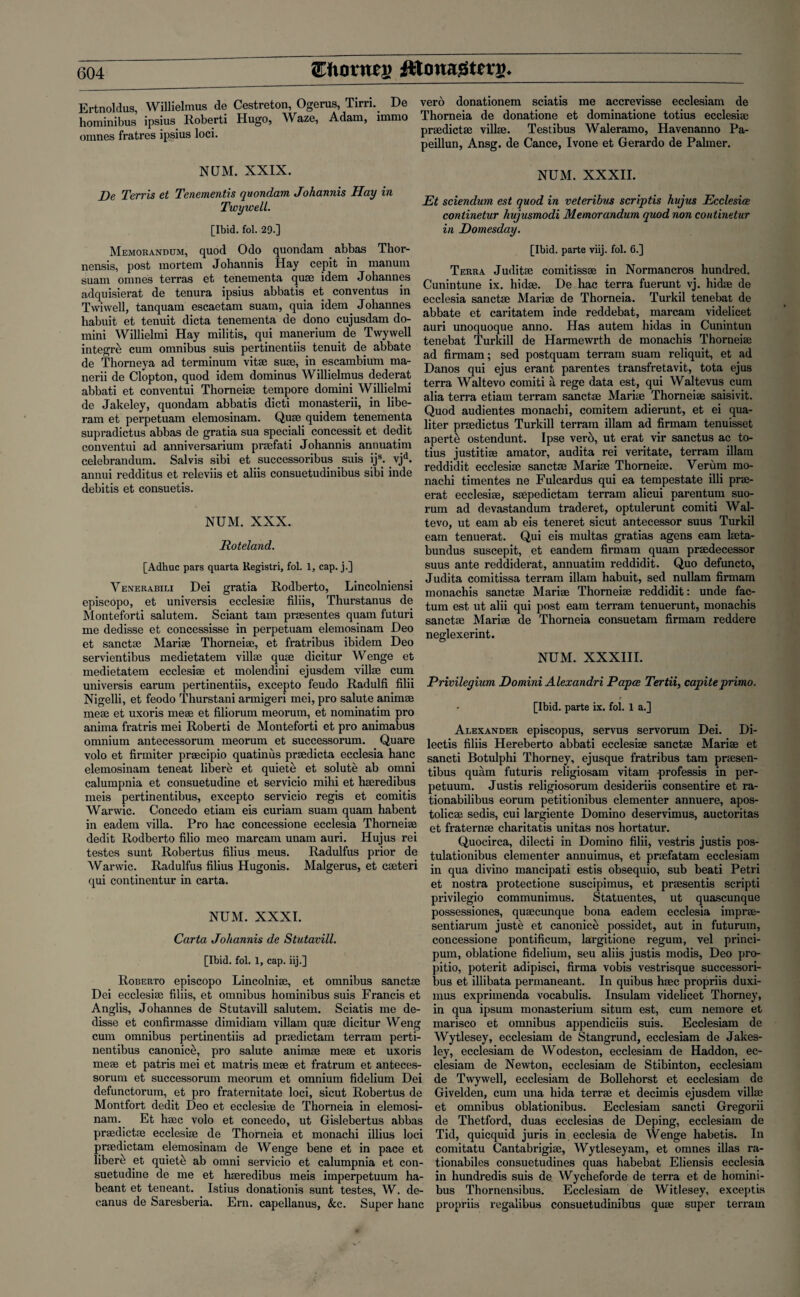 Ertnoldus, Willielmus de Cestreton, Ogerus, Tirri. De hominibus ipsius Roberti Hugo, Waze, Adam, immo omnes fratres ipsius loci. NUM. XXIX. De Terris et Tenementis quondam Johannis Hay in TwywelL. [Ibid. fol. 29.] Memorandum, quod Odo quondam abbas Thor- nensis, post mortem Johannis Hay cepit in manum suam omnes terras et tenementa quae idem Johannes adquisierat de tenura ipsius abbatis et conventus in Twiwell, tanquam escaetam suam, quia idem Johannes habuit et tenuit dicta tenementa de dono cujusdam do- mini Willielmi Hay militis, qui manerium de Twywell integre cum omnibus suis pertinentiis tenuit de abbate de Thorneya ad terminum vitae suae, in escambium ma- nerii de Clopton, quod idem dominus Willielmus dederat abbati et conventui Thorneiae tempore domini Willielmi de Jakeley, quondam abbatis dicti monasterii, in libe- ram et perpetuam elemosinam. Quae quidem tenementa supradictus abbas de gratia sua speciali concessit et dedit conventui ad anniversarium praefati Johannis annuatim celebrandum. Salvis sibi et successoribus suis ijs; vjd. annui redditus et releviis et aliis consuetudinibus sibi inde debitis et consuetis. NUM. XXX. Roteland. [Adhuc pars quarta Registri, fol. 1, cap. j.] V enerabili Dei gratia Rodberto, Lincolniensi episcopo, et universis ecclesiae filiis, Thurstanus de Monteforti salutem. Sciant tarn praesentes quam futuri me dedisse et concessisse in perpetuam elemosinam Deo et sanctae Mariae Thorneiae, et fratribus ibidem Deo servientibus medietatem villae quae dicitur Wenge et medietatem ecclesiae et molendini ejusdem villae cum universis earum pertinentiis, excepto feudo Radulfi filii Nigelli, et feodo Thurstani armigeri mei, pro salute animae meae et uxoris meae et filiorum meorum, et nominatim pro anima fratris mei Roberti de Monteforti et pro animabus omnium antecessorum meorum et successorum. Quare volo et firmiter praecipio quatinus praedicta ecclesia hanc elemosinam teneat libere et quiete et solute ab omni calumpnia et consuetudine et servicio mihi et haeredibus meis pertinentibus, excepto servicio regis et comitis Warwic. Concedo etiam eis curiam suam quam habent in eadem villa. Pro hac concessione ecclesia Thorneiae dedit Rodberto filio meo marcam unam auri. Hujus rei testes sunt Robertus filius meus. Radulfus prior de Warwic. Radulfus filius Hugonis. Malgerus, et caeteri qui continentur in carta. NUM. XXXI. Carta Johannis de Stutavill. [Ibid. fol. 1, cap. iij.] Roberto episcopo Lincolniae, et omnibus sanctae Dei ecclesiae filiis, et omnibus hominibus suis Francis et Anglis, Johannes de Stutavill salutem. Sciatis me de¬ disse et confirmasse dimidiam villam quae dicitur Weng cum omnibus pertinentiis ad praedictam terram perti¬ nentibus canonic^, pro salute animae meae et uxoris meae et patris mei et matris meae et fratrum et anteces¬ sorum et successorum meorum et omnium fidelium Dei defunctorum, et pro fraternitate loci, sicut Robertus de Montfort dedit Deo et ecclesiae de Thorneia in elemosi¬ nam. Et haec volo et concedo, ut Gislebertus abbas praedictae ecclesiae de Thorneia et monachi illius loci praedictam elemosinam de Wenge bene et in pace et libere et quiets ab omni servicio et calumpnia et con¬ suetudine de me et haeredibus meis imperpetuum ha- beant et teneant. Istius donationis sunt testes, W. de- canus de Saresberia. Ern. capellanus, &c. Super hanc verb donationem sciatis me accrevisse ecclesiam de Thorneia de donatione et dominatione totius ecclesiae praedictae villae. Testibus Waleramo, Havenanno Pa- peillun, Ansg. de Cance, Ivone et Gerardo de Palmer. NUM. XXXII. Et sciendum est quod in veteribus scriptis hujus Ecclesice continetur hujusmodi Memorandum quod non coutinetur in Domesday. [Ibid, parte viij. fol. 6.] Terra Juditae coinitissse in Normancros hundred. Cunintune ix. hidae. De hac terra fuerunt vj. hidae de ecclesia sanctae Marise de Thorneia. Turkil tenebat de abbate et caritatem inde reddebat, marcam videlicet auri unoquoque anno. Has autem hidas in Cunintun tenebat Turkill de Harmewrth de monachis Thorneiae ad firmam; sed postquam terram suam reliquit, et ad Danos qui ejus erant parentes transfretavit, tota ejus terra Waltevo comiti a rege data est, qui Waltevus cum alia terra etiam terram sanctae Mariae Thorneiae saisivit. Quod audientes monachi, comitem adierunt, et ei qua- liter praedictus Turkill terram illam ad firmam tenuisset aperte ostendunt. Ipse verb, ut erat vir sanctus ac to¬ tius justitiae amator, audita rei veritate, terram illam reddidit ecclesiae sanctae Mariae Thorneiae. Verum mo¬ nachi timentes ne Fulcardus qui ea tempestate illi prae- erat ecclesiae, saepedictam terram alicui parentum suo- rnm ad devastandum traderet, optulerunt comiti Wal¬ tevo, ut earn ab eis teneret sicut antecessor suus Turkil earn tenuerat. Qui eis multas gratias agens earn laeta- bundus suscepit, et eandem firmam quam prsedecessor suus ante reddiderat, annuatim reddidit. Quo defuncto, Judita comitissa terram illam habuit, sed nullam firmam monachis sane tie Marise Thorneise reddidit: unde fac¬ tum est ut alii qui post earn terram tenuerunt, monachis sanctae Mariae de Thorneia consuetam firmam reddere neglexerint. NUM. XXXIII. Privilegium Domini Alexandri Papa Tertii, capiteprimo. [Ibid, parte ix. fol. 1 a.] Alexander episcopus, servus servorum Dei. Di- lectis filiis Hereberto abbati ecclesiae sanctae Mariae et sancti Botulphi Thorney, ejusque fratribus tam praesen- tibus quam futuris religiosam vitam professis in per- petuum. Justis religiosorum desideriis consentire et ra- tionabilibus eorum petitionibus clementer annuere, apos- tolicae sedis, cui largiente Domino deservimus, auctoritas et fraternae charitatis unitas nos hortatur. Quocirca, dilecti in Domino filii, vestris justis pos- tulationibus clementer annuimus, et praefatam ecclesiam in qua divino mancipati estis obsequio, sub beati Petri et nostra protectione suscipimus, et prsesentis scripti privilegio communimus. Statuentes, ut quascunque possessiones, quaecunque bona eadem ecclesia imprae- sentiarum juste et canonice possidet, aut in futurum, concessione pontificum, largitione regum, vel princi- pum, oblatione fidelium, seu aliis justis modis, Deo pro- pitio, poterit adipisci, firma vobis vestrisque successori¬ bus et illibata permaneant. In quibus haec propriis duxi- mus exprimenda vocabulis. Insulam videlicet Thorney, in qua ipsum monasterium situm est, cum nemore et marisco et omnibus appendiciis suis. Ecclesiam de Wytlesey, ecclesiam de Stangrund, ecclesiam de Jakes- ley, ecclesiam de Wodeston, ecclesiam de Haddon, ec¬ clesiam de Newton, ecclesiam de Stibinton, ecclesiam de Twywell, ecclesiam de Bollehorst et ecclesiam de Givelden, cum una hida terrae et decimis ejusdem villae et omnibus oblationibus. Ecclesiam sancti Gregorii de Thetford, duas ecclesias de Deping, ecclesiam de Tid, quicquid juris in ecclesia de Wenge habetis. In comitatu Cantabrigise, Wytleseyam, et omnes illas ra- tionabiles consuetudines quas habebat Eliensis ecclesia in hundredis suis de Wycheforde de terra et de homini¬ bus Thornensibus. Ecclesiam de Witlesey, exceptis propriis regalibus consuetudinibus quae super terram