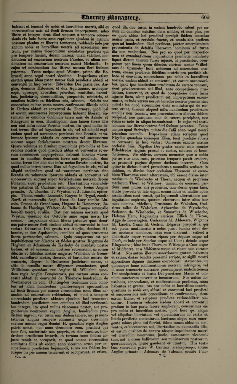 habeant et teneant de nobis et haeredibus nostris, sibi et successoribus suis ad feodi firmam imperpetuum, adeo libere et integre sicut illud unquam a tempore conces- sionis eis inde factae ante captionem ejusdem in mamm nostram plenius et liberius tenuerunt, reddendo inde per annum nobis et haeredibus nostris ad scaccarium nos¬ trum, per manus vicecomitum comitatus praedicti qui pro tempore fuerint, decern marcas, unam videlicet me- dietatem ad scaccarium nostrum Paschae, et aliam me- dietatem ad scaccarium nostrum sancti Michaelis. In cujus rei testimonium has literas nostras fieri fecimus patentes. Teste meipso apud Westm. primo die Fe¬ bruary anno regni nostri vicesimo. Inspeximus etiam cartam quam idem pater noster fecit praedictis abbati et conventui in haec verba: Edwardus Dei gratia rex An- gliae, dominus Hiberniae, et dux Aquitanniae, archiepis- copis, episcopis, abbatibus, prioribus, comitibus, baroni- bus, justiciariis, vicecomitibus, praepositis, ministris, et omnibus ballivis et fidelibus suis, salutem. Sciatis nos concessisse et hac carta nostra confirmasse dilectis nobis in Christo abbati et conventui de Thorneye, quod ipsi et eorum successores imperpetuum habeant liberam wa- rennam in omnibus dominicis terris suis de Jakele et Stangrund in com. Huntingdon, dum tamen terrae ill® non sint infra metas forest® nostrae, ita quod nullus in- tret terras illas ad fugandum in eis, vel ad aliquid capi- endum quod ad warennam pertineat sine licentia et vo- luntate ipsorum abbatis et conventus vel successorum suorum super forisfacturam nostram decern librarum. Quare volumus et firmiter praecipimus pro nobis et hae¬ redibus nostris quod praedicti abbas et conventus et eo¬ rum successores imperpetuum habeant liberam waren¬ nam in omnibus dominicis terris suis praedictis, dum tamen terrae ill® non sint infra metas forest® nostr®, ita quod nullus intret terras illas ad fugandum in eis, vel ad aliquid capiendum quod ad warennam pertineat sine licentia et voluntate ipsorum abbatis et conventus vel successorum suorum super forisfacturam nostram decern librarum, sicut pr®dictum est. Hiis testibus venerabili- bus patribus R. Cantuar. archiepiscopo, tocius Angli® primate. A. Dunelm. J. Wynton, et J. Lincoln, episco¬ pis. Thoma comite Lancastr. Rogero le Bygod, comite Norff. et marescallo Angl. Henr. de Lacy comite Lin¬ coln. Octone de Grandisono, Hugone le Despencer, Jo- hanne de Hastings, Waltero de Bello Campo senescallo hospitii nostri, et aliis. Dat. per manum nostram apud Westm. vicesimo die Octobris anno regni nostri tri- cesimo. Inspeximus etiam literas patentes quas domi¬ nus pater noster fecit eisdem abbati et conventui in h®c verba: Edwardus Dei gratia rex Angli®, dominus Hi- berni®, et dux Aquitanni®, omnibus ad quos pr®sentes liter® pervenerint, salutem. Quia compertum est per inquisitionem per dilectos et fideles-nostros Rogerum de Hegham et Johannem de Kyrkeby de mandato nostro factam, et ad scaccarium nostrum retornatam, ac coram dilectis et fidelibus nostris magistro Willielmo de Grene- feld, cancellario nostro, thesaur. et baronibus nostris de scaccario, Rogero le Brabanzon justiciario nostro, et aliis de consilio nostro diligenter examinatam, quod Willielmus quondam rex Angli® fil. Willielmi quon¬ dam regis Angli® Conquestoris, per cartam suam con¬ cessit abbati et conventui de Thorneye hundredum de Normancros in com. Huntingdon tenendum cum omni¬ bus ad idem hundredum qualitercunque spectantibus ad feodi firmam per manus vicecomitum com. illius an- nuatim ad scaccarium reddendam, et quod a tempore concessionis pr®dict® abbates ejusdem loci tenuerunt hundredum pr®dictum cum omnibus ad illud pertinenti- bus integre, ita quod nullus vicecomes noster, aut pro- genitorum nostrorum regum Angli®, hundredum pr®- dictum ingredi, vel turna sua ibidem tenere, seu praesen- tationes aliquas recipere consuevit usque vicesimum sextum annum regni domini H. quondam regis Angli® patris nostri, quo anno vicecomes com. pr®dicti qui tunc fuit, auctoritate sua propria, et sine waranto, hun¬ dredum praedictum intravit, et turnum suum ibidem in- juste tenuit et occupavit, et quod omnes vicecomites comitatus illius ab eodem anno vicesimo sexto, per oc- cupationem pr®dictam hujusmodi, turna sua ibidem hu- cusque bis per annum tenuerunt et occuparunt, et etiam, VOL. II. quod ilia duo turna in eodem hundredo valent per an¬ num in omnibus exitibus duos solidos, et non plus, pro eo quod abbas loci praedicti percipit ibidem emendas assis® panis, et cervisi® fract®, et omnia alia proficua qu® ad hundredum illud pertinent, praeter amerciamenta provenientia de defaltis liberorum hominum ad turna ilia non venientium. Nos pro eo quod per inspectio- nem et examinationem inquisitionis pr®dict® manifeste liquet dictum turnum fuisse injuste, ut pr®dicitur, occu- patum per finem quem dilectus clericus noster Williel¬ mus de Spanneby fecit nobiscum ad scaccarium nos¬ trum, coram pr®dictis fidelibus nostris pro praefatis ab- bate et conventu, concessimus pro nobis et h®redibus nostris, eisdem abbati et conventui, et eorum successori¬ bus, quod ipsi hundredum pr®dictum de c®tero teneant, sicut praedecessores sui illud, ante occupationem prae- dictam, tenuerunt, et quod de occupatione dicti turni injuste facta, sicut praedictum est, imperpetuum exone- rentur, et inde versus nos, et h®redes nostros penitus sint quieti: ita quod vicecomites dicti comitatus qui de c®- tero erunt, turnum aliquod infra hundredum pr®dictum amplius non teneant, nec pr®sentationes aliquas ibidem recipiant, nec quicquam inde de c®tero percipiant, nec etiam se inde in aliquo intromittant. In cujus rei testi¬ monium has literas nostras fieri fecimus patentes. Teste meipso apud Strivelyn quinto die Julii anno regni nostri tricesimo secundo. Inspeximus etiam scriptum quod Nigellus quondam episcopus Elien. fecit pr®fatis abbati et conventui in h®c verba: Universis sanct® matris ecclesi® filiis, Nigellus Dei gratia sacr® ®dis sanct® Etheldred® virginis pr®sul et custos, salutem et bene- dictionem. Ne oblivio, noverca memori® qu® a nobis pie ac rite acta sunt, processu temporis possit eradere, ea pr®senti pagin® dignum duximus inserere. Cum igitur in diebus nostri praesulatus a nonnullis venisset in dubium, et diutius inter ecclesiam Elyensem et coeno- bium Thornense esset altercatum, ubi essent divis® inter mariscum de Wisebeche et Thorn, necnon et proprium mariscum Thorn, et Witlesey: tandem de consensu par- tium, sunt plures viri prudentes, tarn clerici quam laid, ®tate provecti et fide digni, coram nobis et multis nobis assidentibus sunt vocati, qui hujusmodi altercationis am- biguitatem sopirent, quorum electorum inter alios h®c sunt nomina, videlicet, Trustanus de Walsoken, God- ricus miles de Walsoken, Aylwardus de Wysebeche, Sedeston de Wisebeche, et Sumardus de Wisebeche, Helstan Hem, Reginaldus clericus, Ellich de Ficton, Agge de Leverington, Gudramus fil. Aldeware, Wiganus fil. Landri, Ysaac fil. Godrici, Edgarus pr®positus, qui sub poena anathematis a nobis jussi, bundas inter dic- tos mariscos nominare, istas esse dixerunt: scilicet a Tidbritwic super veterem ripam per Sepelac usque ad Thoft, et inde per Sepelac usque ad Cuor; deinde usque Ringemere; hinc inter Thorn, et Witleseye a Cuor usque ad Midfentre, et a Midfentre usque ad ripam qu® vocatur Must. Nos autem illorum assertionem gratam habentes et ratam, dictas bundas praesenti scripto, ac sigilli nostri appositione dignum duximus corroborari: statuentes, ut quicumque hanc confirmationem nostram infringere, vel ei ausu temerario contraire pr®sumpserit maledictionem Dei omnipotentis et beat® Dei genetricis Mari® et om¬ nium sanctorum noverit se incursurum. Nos autem do- nationes, concessiones, et confirmationes pradictas, ratas habentes et gratas, eas pro nobis et h®redibus nostris, quantum in nobis est, abbati et conventui loci praedicti et successoribus suis concedimus et confirmamus, sicut cart®, liter®, et scriptum pr®dicta rationabiliter tes- tantur. Pr®terea volentes eisdem abbati et conventui gratiam in hac parte facere ampliorem, concessimus eis pro nobis et h®redibus nostris, quod licet ipsi aliqua vel aliquibus libertatum vel quietantiarum in cartis et literis pr®dictis contentarum hactenus aliquo casu emer- gente minus plene usi fuerint, iidem tamen abbas et con¬ ventus, et'successores sui, libertatibus et quietant.iis illis, et earum qualibet de c®tero absque impedimento nostri vel h®redum nostrorum, justic. escaetorum vicecomi¬ tum, aut aliorum ballivorum seu ministrorum nostrorum quorumcumque, plene gaudeant et utantur. Hiis testi¬ bus, venerabili patre W. Cantuar. archiepiscopo, totius Angli® primate : Adomaro de Valencia comite Pem-