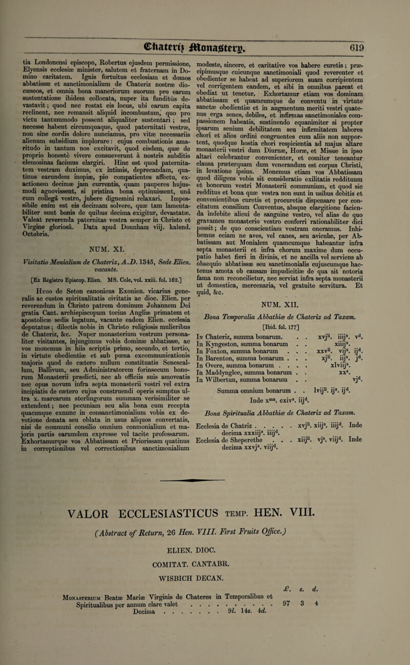 tia Londonensi episcopo, Robertus ejusdem permissione, Elyensis ecclesise minister, salutem et fraternam in Do¬ mino caritatem. Ignis fortuitus ecclesiam et domos abbatissse et sanctimonialium de Chateriz nostrse dio- caeseos, et omnia bona maneriorum suorum pro earum sustentatione ibidem collocata, nuper ita funditus de¬ vastavit ; quod nec restat eis locus, ubi earum capita reclinent, nec remansit aliquid incombustum, quo pro victu tantummodo possent aliqualiter sustentari ; sed necesse habent circumquaque, quod paternitati vestrse, non sine cordis dolore nunciamus, pro vitae necessariis alienum subsidium implorare: cujus combustionis ama- ritudo in tantum nos excitavit, quod eisdem, quae de proprio honeste vivere consueverunt a nostris subditis elemosinas facimus elargiri. Hinc est quod paternita- tem vestram duximus, ex intimis, deprecandam, qua- tinus earundem inopiae, pio compatientes affectu, ex- actionem decimae jam currentis, quam pauperes hujus- modi agnovissent, si pristina bona optinuissent, una cum collega vestro, jubere dignemini relaxari. Impos¬ sible enim est eis decimam solvere, quae tam lamenta- biliter sunt bonis de quibus decima exigitur, devastatae. Valeat reverenda paternitas vestra semper in Christo et Virgine gloriosa. Data apud Dounham viij. kalend. Octobris. NUM. XI. Visitatio Monialium de Chateriz, A.D. 1345, Sede Elien. vacante. [Ex Registro Episcop. Elien. MS. Cole, vol. xxiii. fol. 162.] Hugo de Seton canonicus Exonien. vicarius gene- ralis ac custos spiritualitatis civitatis ac dioc. Elien. per reverendum in Christo patrem dominum Johannem Dei gratia Cant, archiepiscopum tocius Anglise primatem et apostolicse sedis legatum, vacante eadem Elien. ecclesia deputatus; dilectis nobis in Christo religiosis mulieribus de Chateriz, &c. Nuper monasterium vestrum persona- liter visitantes, injungimus vobis dominae abbatissse, ac vos monemus in hiis scriptis primo, secundo, et tertio, in virtute obedientiae et sub poena excommunicationis majoris quod de caetero nullum constituatis Senescal- lum, Ballivum, seu Administratorem forinsecum bono- rum Monasterii praedicti, nec ab officiis suis amoveatis nec opus novum infra septa monasterii vestri vel extra incipiatis de caetero cujus construendi operis sumptus ul¬ tra x. marcarum sterlingorum summam verisimiliter se extendent; nec pecuniam seu alia bona cum recepta quacunque exnunc in consanctimonialium vobis ex de- votione donata seu oblata in usus aliquos convertatis, nisi de communi consilio omnium conmonialium et ma¬ joris partis earumdem expresse vel tacite professarum. Exhortamurque vos Abbatissam et Priorissam quatinus in correptionibus vel correctionibus sanctimonialium modeste, sincere, et caritative vos habere curetis; prse- cipimusque cuicunque sanctimoniali quod reverenter et obedienter se habeat ad superiorem suam corripientem vel corrigentem eandem, et sibi in omnibus pareat et obediat ut tenetur. Exhortamur etiam vos dominam abbatissam et quamcumque de conventu in virtute sanctae obedientiae et in augmentum meriti vestri quate- nus erga senes, debiles, et infirmas sanctimoniales com- passionem habeatis, sustinendo equanimiter si propter ipsarum senium debilitatem seu infirmitatem labores chori et alios ordini congruentes cum aliis non suppor¬ ted, quodque hostia chori respicientia ad majus altare monasterii vestri dum Diurnae, Horae, et Missae in ipso altari celebrantur convenienter, et comiter teneantur clausa praeterquam dum venerandum est corpus Christi, in levatione ipsius. Monemus etiam vos Abbatissam quod diligens vobis sit consideratio exilitatis reddituum et bonorum vestri Monasterii communium, et quod sic redditus et bona quae vestra non sunt in usibus debitis et convenientibus curetis et procuretis dispensare per con- citatum consilium Conventus, absque elargitione facien- da indebite alicui de sanguine vestro, vel alias de quo gravamen monasterio vestro conferri rationabiliter dici possit; de quo conscientiam vestram oneramus. Inhi- bemus eciam ne aves, vel canes, seu aviculae, per Ab¬ batissam aut Monialem quamcumque habeantur infra septa monasterii et infra chorum maxime dum occu- patio habet lieri in divinis, et ne ancilla vel serviens ab obsequio abbatissse seu sanctimonialis cujuscumque hac- tenus amota ob causam impudicitise de qua sit notoria fama non reconcilietur, nec serviat infra septa monasterii ut domestica, mercenaria, vel gratuite servitura. Et quid, &c. NUM. XII. Bona Temporalia Abbathice de Chateriz ad Taxam. [Ibid. fol. 177] In Chateriz, summa bonarum. . . In Kyngeston, summa bonarum . . In Foxton, summa bonarum . . . In Barenton, summa bonarum . . . In Overe, summa bonarum .... In Maddynglee, summa bonarum . . In Wilbertun, summa bonarum . . Summa omnium bonarum . . Inde xma. cxivs. iijd. xvju. iiijs. vd. xiiij3. xxvu. vij3. ijd. xju- “js- jd- xlviij3. XXs. lviju. ijs. ijd. Bona Spiritualia Abbathice de Chateriz ad Taxam. Ecclesia de Chatriz.xvju. xiij3. iiijd. Inde decima xxxiij3. iiijd. Ecclesia de Sheperethe . . . xiiju. vjs. viijd. Inde decima xxvj3. viijd. VALOR ECCLESIASTICUS TEMP. HEN. VIII. (Abstract of Return, 26 Hen. VIII. First Fruits Office.) ELIEN. DIOC. COMITAT. CANTABR. WISBICH DECAN. £. s. d. Monasterium Beatse Marise Virginia de Chateres in Temporalibus et Spiritualibus per annum clare valet . 97 3 4 Decima.9?. 14s. 4c?.