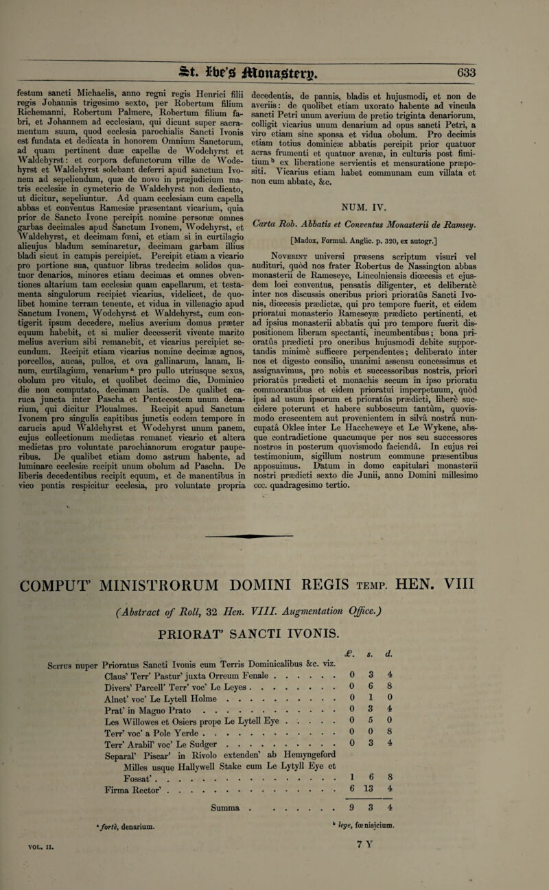 festum sancti Michaelis, anno regni regis Henrici filii regis Johannis trigesimo sexto, per Robertum filium Richemanni, Robertum Palmere, Robertum filium fa- bri, et Johannem ad ecclesiam, qui dicunt super sacra- mentum suum, quod ecclesia parochialis Sancti Ivonis est fundata et dedicata in honorem Omnium Sanctorum, ad quam pertinent duse capellse de Wodehyrst et Waldehyrst: et corpora defunctorum villse de Wode¬ hyrst et Waldehyrst solebant deferri apud sanctum Ivo- nem ad sepeliendum, quse de novo in prsejudicium ma- tris ecclesise in cymeterio de Waldehyrst non dedicato, ut dicitur, sepeliuntur. Ad quam ecclesiam cum capella abbas et conventus Ramesise prsesentant vicarium, quia prior de Sancto Ivone percipit nomine personae onmes garbas decimales apud Sanctum Ivonem, Wodehyrst, et Waldehyrst, et decimam foeni, et etiam si in curtilagio alicujus bladum seminaretur, decimam garbam illius bladi sicut in campis percipiet. Percipit etiam a vicario pro portione sua, quatuor libras tredecim solidos qua¬ tuor denarios, minores etiam decimas et omnes obven- tiones altarium tarn ecclesise quam capellarum, et testa- menta singulorum recipiet vicarius, videlicet, de quo- libet homine terram tenente, et vidua in villenagio apud Sanctum Ivonem, Wodehyrst et Waldehyrst, cum con- tigerit ipsum decedere, melius averium domus praeter equum habebit, et si mulier decesserit vivente marito melius averium sibi remanebit, et vicarius percipiet se¬ cundum. Recipit etiam vicarius nomine decimse agnos, porcellos, aucas, pullos, et ova gallinarum, lanam, li- num, curtilagium, venariuma pro pullo utriusque sexus, obolum pro vitulo, et quolibet decimo die, Dominico die non computato, decimam lactis. De qualibet ca- ruca juncta inter Pascha et Pentecostem unum dena- rium, qui dicitur Ploualmes. Recipit apud Sanctum Ivonem pro singulis capitibus junctis eodem tempore in carucis apud Waldehyrst et Wodehyrst unum panem, cujus collectionum medietas remanet vicario et altera medietas pro voluntate parochianorum erogatur paupe- ribus. De qualibet etiam domo astrum habente, ad luminare ecclesise recipit unum obolum ad Pascha. De liberis decedentibus recipit equum, et de manentibus in vico pontis respicitur ecclesia, pro voluntate propria decedentis, de pannis, bladis et hujusmodi, et non de averiis: de quolibet etiam uxorato habente ad vincula sancti Petri unum averium de pretio triginta denariorum, colligit vicarius unum denarium ad opus sancti Petri, a viro etiam sine sponsa et vidua obolum. Pro decimis etiam totius dominicse abbatis percipit prior quatuor acras frumenti et quatuor avense, in culturis post fimi- tiumb ex liberatione servientis et mensuratione praepo- siti. Vicarius etiam habet communam cum villata et non cum abbate, &c. NUM. IV. Carta Rob. Abbatis et Conventus Monasterii de Ramsey. [Madox, Formul. Anglic, p. 320, ex autogr.] Noverint universi prsesens scriptum visuri vel audituri, quod nos frater Robertus de Nassington abbas monasterii de Rameseye, Lincolniensis dicecesis et ejus- dem loci conventus, pensatis diligenter, et deliberate inter nos discussis oneribus priori prioratus Sancti Ivo¬ nis, dioecesis prsedictse, qui pro tempore fuerit, et eidem prioratui monasterio Rameseyse prsedicto pertinenti, et ad ipsius monasterii abbatis qui pro tempore fuerit dis- positionem liberam spectanti, incumbentibus; bona pri¬ oratus prsedicti pro oneribus hujusmodi debite suppor- tandis minime sufficere perpendentes; deliberato inter nos et digesto consilio, unanimi assensu concessimus et assignavimus, pro nobis et successoribus nostris, priori prioratus prsedicti et monachis secum in ipso prioratu commorantibus et eidem prioratui imperpetuum, quod ipsi ad usum ipsorum et prioratus prsedicti, libere suc- cidere poterunt et habere subboscum tantum, quovis- modo crescentem aut provenientem in silva nostra nun¬ cupate Oklee inter Le Haccheweye et Le Wykene, abs¬ que contradictione quacumque per nos seu successores nostros in posterum quovismodo facienda. In cujus rei testimonium, sigillum nostrum commune prsesentibus apposuimus. Datum in domo capitulari monasterii nostri prsedicti sexto die Junii, anno Domini millesimo ccc. quadragesimo tertio. COMPUT’ MINISTRORUM DOMINI REGIS temp. HEN. VIII (Abstract of Roll, 32 Hen. VIII. Augmentation Office.) PRIORAT' SANCTI IVONIS. £. S. Scitus nuper Prioratus Sancti Ivonis cum Terris Dominicalibus &c. viz. Claus’ Terr’ Pastur’ juxta Orreum Fenale.0 3 Divers’ Parcell’ Terr’ voc’ Le Leyes.0 6 Alnet’ voc’ Le Lytell Holme.0 1 Prat’ in Magno Prato.0 3 Les Willowes et Osiers prope Le Lytell Eye.0 5 Terr’ voc’ a Pole Yerde.0 0 Terr’ Arabil’ voc’ Le Sudger.0 3 Separal’ Piscar’ in Rivolo extenden’ ab Hemyngeford Milles usque Hallywell Stake cum Le Lytyll Eye et Fossat’.1 ^ Firma Rector’.6 13 d. 4 8 0 4 0 8 4 8 4 ‘forti, denarium. Summa . . 9 3 4 k lege, foenisicium.