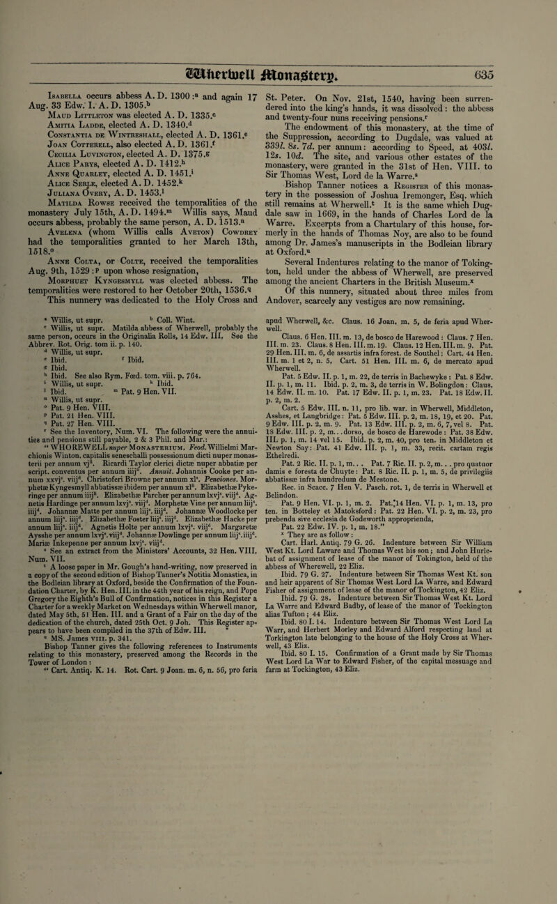 Isabella occurs abbess A. D. 1300 :a and again 17 Aug. 33 Edw. I. A. D. 1305.b Maud Littleton was elected A. D. 1335.° Amitia Ladde, elected A. D. 1340.d Constantia de Wintreshall, elected A. D. 1361.e Joan Cotterell, also elected A.D. 1361 .f Cecilia Luvington, elected A. D. 1375.S Alice Parys, elected A. D. 1412.h Anne Quarley, elected A. D. 1451.* Alice Serle, elected A.D. 1452.k Juliana Over\% A. D. 1453.1 Matilda Rowse received the temporalities of the monastery July 15th, A. D. 1494.m Willis says, Maud occurs abbess, probably the same person, A. D. 1513.n Avelena (whom Willis calls Aveton) Cowdrey had the temporalities granted to her March 13th, 1518.° Anne Colta, or Colte, received the temporalities Aug. 9th, 1529 :P upon whose resignation, Morphuet Kyngesmyll was elected abbess. The temporalities were restored to her October 20th, 1536.'i This nunnery was dedicated to the Holy Cross and * Willis, ut supr. b Coll. Wint. c Willis, ut supr. Matilda abbess of Wherwell, probably the same person, occurs in the Originalia Rolls, 14 Edw. III. See the Abbrev. Rot. Orig. tom ii. p. 140. d Willis, ut supr. * Ibid. 1 Ibid. * Ibid. h Ibid. See also Rym. Feed. tom. viii. p. 764. 1 Willis, ut supr. k Ibid. I Ibid. m Pat. 9 Hen. VII. “ Willis, ut supr. 0 Pat. 9 Hen. VIII. * Pat. 21 Hen. VIII. II Pat. 27 Hen. VIII. r See the Inventory, Num. VI. The following were the annui¬ ties and pensions still payable, 2 & 3 Phil, and Mar.: “ WHOREWELL nuper Monasterium. Feod. Willielmi Mar- chionis Winton. capitalis seneschalli possessionum dicti nuper monas- terii per annum vju. Ricardi Taylor clerici dictae nuper abbatiae per script, conventus per annum iiij1'. Annuit. Johannis Cooke per an¬ num xxvjs. viijd. Christoferi Browne per annum xls. Penciones. Mor- phetae Kyngesmyll abbatissae ibidem per annum xlu. Elizabethae Pyke- ringe per annum iiij11. Elizabethae Parcher per annum lxvj8. viijd. Ag- netis Hardinge per annum lxvjs. viijd. Morphetae Vine per annum liijs. iiijd. Johannae Matte per annum Iiij8. iiijd. Johannae Woodlocke per annum Iiij8. iiijd. Elizabethae Foster Iiij8. iiijd. Elizabethae Hackeper annum Iiij8. iiijd. Agnetis Holte per annum lxvj8. viijd. Margarets Aysshe per annum lxvj8. viijd. Johanns Dowlinge per annum liijs.iiijd. Maris Inkepenne per annum lxvj8. viijd. 8 See an extract from the Ministers’ Accounts, 32 Hen. VIII. Num. VII. * A loose paper in Mr. Gough’s hand-writing, now preserved in a copy of the second edition of Bishop Tanner’s Notitia Monastica, in the Bodleian library at Oxford, beside the Confirmation of the Foun¬ dation Charter, by K. Hen. III. in the 44th year of his reign, and Pope Gregory the Eighth’s Bull of Confirmation, notices in this Register a Charter for a weekly Market on Wednesdays within Wherwell manor, dated May 5th, 51 Hen. III. and a Grant of a Fair on the day of the dedication of the church, dated 25th Oct. 9 Joh. This Register ap¬ pears to have been compiled in the 37th of Edw. III. u MS. James viii. p. 341. Bishop Tanner gives the following references to Instruments relating to this monastery, preserved among the Records in the Tower of London : “ Cart. Antiq. K. 14. Rot. Cart. 9 Joan. m. 6, n. 56, pro feria St. Peter. On Nov. 21st, 1540, having been surren¬ dered into the king’s hands, it was dissolved : the abbess and twenty-four nuns receiving pensions.1 The endowment of this monastery, at the time of the Suppression, according to Dugdale, was valued at 339/. 8s. 7d. per annum: according to Speed, at 403/. 12s. 10c/. The site, and various other estates of the monastery, were granted in the 31st of Hen. VIII. to Sir Thomas West, Lord de la Warre.8 Bishop Tanner notices a Register of this monas¬ tery in the possession of Joshua Iremonger, Esq. which still remains at Wherwell.4 It is the same which Dug¬ dale saw in 1669, in the hands of Charles Lord de la Warre. Excerpts from a Chartulary of this house, for¬ merly in the hands of Thomas Noy, are also to be found among Dr. James’s manuscripts in the Bodleian library at Oxford.11 Several Indentures relating to the manor of Toking- ton, held under the abbess of Wherwell, are preserved among the ancient Charters in the British Museum.* Of this nunnery, situated about three miles from Andover, scarcely any vestiges are now remaining. apud Wherwell, &c. Claus. 16 Joan. m. 5, de feria apud Wher¬ well. Claus. 6 Hen. III. m. 13, de bosco de Harewood : Claus. 7 Hen. III. m. 23. Claus. 8 Hen. III. m. 19- Claus. 12 Hen. III. m. 9. Pat. 29 Hen. III. m. 6, de assartis infra forest, de Southel: Cart. 44 Hen. III. m. 1 et 2, n. 5. Cart. 51 Hen. III. m. 6, de mercato apud Wherwell. Pat. 5 Edw. II. p. 1, m. 22, de terris in Bachewyke : Pat. 8 Edw. II. p. 1, m. 11. Ibid. p. 2, m. 3, de terris in W. Bolingdon : Claus. 14 Edw. II. m. 10. Pat. 17 Edw. II. p. 1, m. 23. Pat. 18 Edw. II. p. 2, m. 2. Cart. 5 Edw. III. n. 11, pro lib. war. in Wherwell, Middleton, Assbes, et Langbridge: Pat. 5 Edw. III. p. 2, m. 18, 19, et 20. Pat. 9 Edw. III. p. 2, m. 9. Pat. 13 Edw. III. p. 2, m. 6, 7, vel 8. Pat. 18 Edw. III. p. 2, m.. .dorso, de bosco de Harewode : Pat. 38 Edw. III. p. 1, m. 14 vel 15. Ibid. p. 2, m. 40, pro ten. in Middleton et Newton Say: Pat. 41 Edw. III. p. 1, m. 33, recit. cartam regis Ethelredi. Pat. 2 Ric. II. p. 1, m.. . Pat. 7 Ric. II. p. 2, m.. . pro quatuor damis e foresta de Chuyte: Pat. 8 Ric. II. p. 1, m. 5, de privilegiis abbatissae infra hundredum de Mestone. Rec. in Scacc. 7 Hen V. Pasch. rot. 1, de terris in Wherwell et Belindon. Pat. 9 Hen. VI. p. 1, m. 2. Pat.’l4 Hen. VI. p. 1, m. 13, pro ten. in Botteley et Matoksford : Pat. 22 Hen. VI. p. 2, m. 23, pro prebenda sive ecclesiade Godeworth approprienda, Pat. 22 Edw. IV. p. 1, m. 18.” x They are as follow : Cart. Harl. Antiq. 79 G. 26. Indenture between Sir William West Kt. Lord Laware and Thomas West his son; and John Hurle- bat of assignment of lease of the manor of Tokington, held of the abbess of Wherewell, 22 Eliz. Ibid. 79 G. 27. Indenture between Sir Thomas West Kt. son and heir apparent of Sir Thomas West Lord La Warre, and Edward Fisher of assignment of lease of the manor of Tockington, 42 Eliz. Ibid. 79 G. 28. Indenture between Sir Thomas West Kt. Lord La Warre and Edward Badby, of lease of the manor of Tockington alias Tufton; 44 Eliz. Ibid. 80 1.14. Indenture between Sir Thomas West Lord La Warr, and Herbert Morley and Edward Alford respecting land at Torkington late belonging to the house of the Holy Cross at Wher¬ well, 43 Eliz. Ibid. 80 I. 15. Confirmation of a Grant made by Sir Thomas West Lord La War to Edward Fisher, of the capital messuage and farm at Tockington, 43 Eliz.