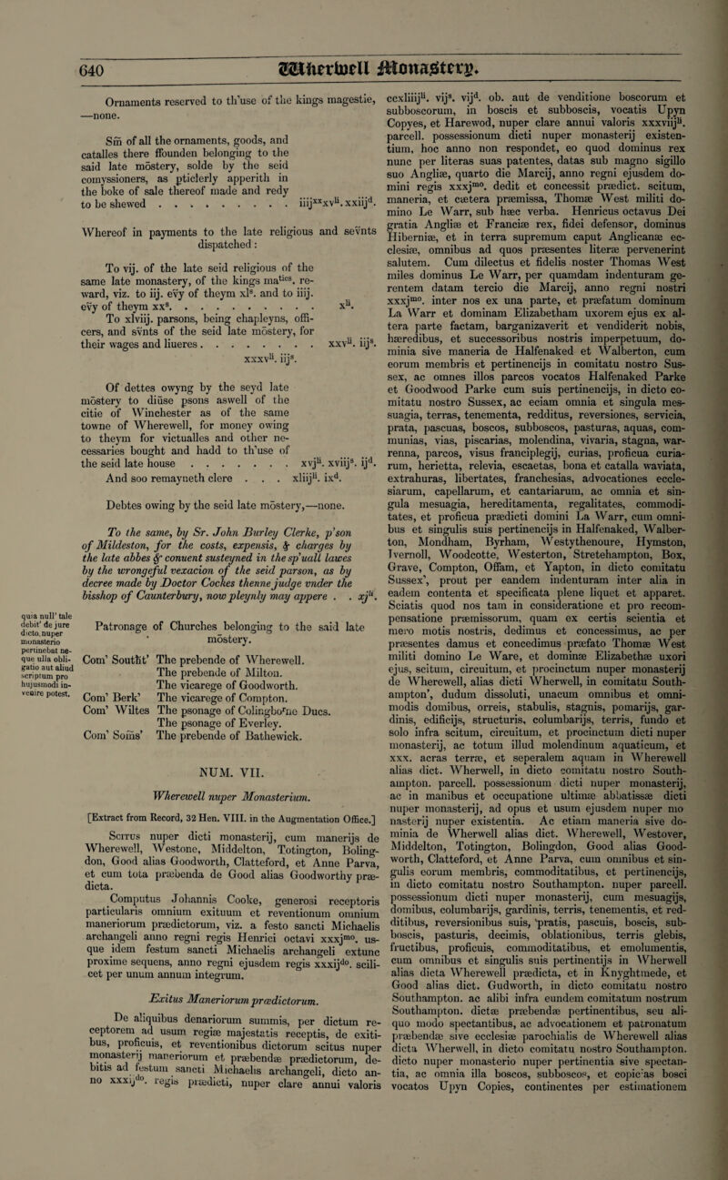 quia null’ tale debit’ de jure dicto. nuper monasterio periinebat ne- que ulla obli- gatio aut aliud scriptum pro hujusmodi in¬ venire potest. Ornaments reserved to th use of the kings magestie, —none. Sfii of all the ornaments, goods, and catalles there ffounden belonging to the said late mostcry, solde by the seid comyssioners, as pticlerly apperith in the boke of sale thereof made and redy to be shewed.iiijxxxvu.xxiijd. Whereof in payments to the late religious and sevnts dispatched: To vij. of the late seid religious of the same late monastery, of the kings maties. re¬ ward, viz. to iij. evy of theym xls. and to iiij. evy of theym xxs. xu. To xlviij. parsons, being chapleyns, offi¬ cers, and svnts of the seid late mbstery, for their wages and liueres.xxvu. iijs. xxxv1*. iij3. Of dettes owyng by the seyd late mbstery to diuse psons as well of the citie of Winchester as of the same towne of Wherewell, for money owing to theym for victualles and other ne¬ cessaries bought and hadd to th’use of the seid late house.xvju. xviij3. ijd. And soo remayneth clere . . . xliiju. ixd. Debtes owing by the seid late mostery,—none. To the same, by Sr. John Burley Clerke, p’son of Mildeston, for the costs, expensis, charges by the late abbes conuent susteyned in thespuall lawes by the wrongeful vexacion of the seid parson, as by decree made by Doctor Cockes thenne judge under the bisshop of Caunterbury, now pleynly may appere . . xjli. Patronage of Churches belonging to the said late ‘ mbstery. Com’ Southt’ The prebende of Wherewell. The prebende of Milton. The vicarege of Goodworth. Com’ Berk’ The vicarege of Compton. Com’ Wiltes The psonage of Colingborne Dues. The psonage of Everley. Com’ Soms’ The prebende of Bathewick. NUM. VII. Wherewell nuper Monasterium. [Extract from Record, 32 Hen. VIII. in the Augmentation Office.] Scitus nuper dicti monastery, cum manerijs de Wherewell, Westone, Middelton, Totington, Boling- don, Good alias Goodworth, Clatteford, et Anne Parva, et cum tota prtebenda de Good alias Goodworthy prae- dicta. Computus Johannis Cooke, generosi receptoris particularis omnium exituum et reventionum omnium maneriorum prsedictorum, viz. a festo sancti Michaelis archangeli anno regni regis Henrici octavi xxxjmo. us¬ que idem festum sancti Michaelis archangeli extunc proxime sequens, anno regni ejusdem regis xxxijdo. scili¬ cet per unum annum integrum. Exitus Maneriorum proedictorum. De aliquibus denariorum summis, per dictum re- ceptorem ad usum regise majestatis receptis, de exiti- bus, proficuis, et reventionibus dictorum scitus nuper monastet ij maneriorum et praebendae praedictorum, de- bitis ad festum sancti Michaelis archangeli, dicto an¬ no xxxij'0. regis praedicti, nuper clare annui valoris ccxliiiju. vij3. vijd. ob. aut de venditione boscorum et subboscorum, in boscis et subboscis, vocatis Upyn Copyes, et Harewod, nuper clare annui valoris xxxviiju. parcell. possessionum dicti nuper monastery existen- tium, hoc anno non respondet, eo quod dominus rex nunc per literas suas patentes, datas sub magno sigillo suo Angliae, quarto die Marcij, anno regni ejusdem do- mini regis xxxjm0. dedit et concessit praedict. scitum, maneria, et caetera pr®missa, Thom® West militi do¬ mino Le Warr, sub hsec verba. Henricus octavus Dei gratia Angliae et Francise rex, fidei defensor, dominus Hiberni®, et in terra supremum caput Anglican® ec- clesi®, omnibus ad quos pr®sentes liter® pervenerint salutem. Cum dilectus et fidelis noster Thomas West miles dominus Le Warr, per quamdam indenturam ge- rentem datam tercio die Marcij, anno regni nostri xxxjm° inter nos ex una parte, et pr®fatum dominum La Warr et dominam Elizabetham uxorem ejus ex al¬ tera parte factam, barganizaverit et vendiderit nobis, hmredibus, et successoribus nostris imperpetuum, do- minia sive maneria de Halfenaked et Walberton, cum eorum membris et pertineneijs in comitatu nostro Sus¬ sex, ac omnes illos parcos vocatos Halfenaked Parke et Goodwood Parke cum suis pertineneijs, in dicto co¬ mitatu nostro Sussex, ac eciam omnia et singula mes- suagia, terras, tenementa, redditus, reversiones, servicia, prata, pascuas, boscos, subboscos, pasturas, aquas, com- munias, vias, piscarias, molendina, vivaria, stagna, war- renna, parcos, visus franciplegij, curias, proficua curia- rum, herietta, relevia, escaetas, bona et catalla waviata, extrahuras, libertates, franchesias, advocationes eccle- siarum, capellarum, et cantariarum, ac omnia et sin¬ gula mesuagia, hereditamenta, regalitates, commodi- tates, et proficua pr®dicti domini La Warr, cum omni¬ bus et singulis suis pertineneijs in Halfenaked, Walber¬ ton, Mondham, Byrham, Westythenoure, Hymston, Tvernoll, Woodcotte, Westerton, Stretehampton, Box, Grave, Compton, Offam, et Yapton, in dicto comitatu Sussex’, prout per eandem indenturam inter alia in eadem contenta et specificata plene liquet et apparet. Sciatis quod nos tarn in consideratione et pro recom- pensatione pr®missorum, quam ex certis scientia et niero motis nostris, dedimus et concessimus, ac per pr®sentes damus et concedimus pr®fato Thom® West militi domino Le Ware, et domin® Elizabeth® uxori ejus, scitum, circuitum, et procinctum nuper monastery de Wherewell, alias dicti Wherwell, in comitatu South¬ ampton’, dudum dissoluti, unacum omnibus et omni- modis domibus, orreis, stabulis, stagnis, pomarijs, gar- dinis, edifieijs, structuris, columbarijs, terris, fundo et solo infra scitum, circuitum, et procinctum dicti nuper monastery, ac totum illud molendinum aquaticum, et xxx. acras terr®, et seperalem aquain in Wherewell alias diet. Wherwell, in dicto comitatu nostro South¬ ampton. parcell. possessionum dicti nuper monastery, ac in manibus et occupatione ultim® abbatiss® dicti nuper monastery, ad opus et usum ejusdem nuper mo nasterij nuper existentia. Ac etiam maneria sive do- minia de Wherwell alias diet. Wherewell, Westover, Middelton, Totington, Bolingdon, Good alias Good- worth, Clatteford, et Anne Parva, cum omnibus et sin¬ gulis eorum membris, commoditatibus, et pertineneijs, in dicto comitatu nostro Southampton, nuper parcell. possessionum dicti nuper monastery, cum mesuagijs, domibus, columbarijs, gardinis, terris, tenementis, et red- ditibus, reversionibus suis, 'pratis, pascuis, boscis, sub¬ boscis, pasturis, decimis, oblationibus, terris glebis, fructibus, proficuis, commoditatibus, et emoluments, cum omnibus et singulis suis pertinentijs in Wherwell alias dicta Wherewell pr®dicta, et in Knyghtmede, et Good alias diet. Gudworth, in dicto comitatu nostro Southampton, ac alibi infra eundem comitatum nostrum Southampton, diet® prmbend® pertinentibus, seu ali- quo inodo spectantibus, ac advocationem et patronatum pr®bend® sive ecclesi® parochialis de Wherewell alias dicta Wherwell, in dicto comitatu nostro Southampton, dicto nuper monasterio nuper pertinentia sive spectan- tia, ac omnia ilia boscos, subboscos, et copic:as bosci vocatos Upyn Copies, continentes per estimationem