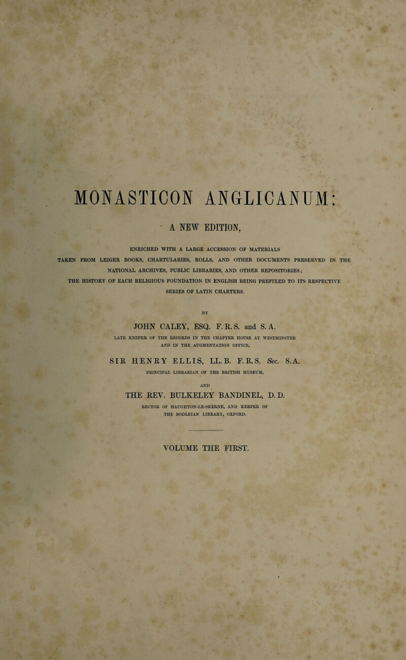 MONASTICON • A NEW ANGLICANUM EDITION, ENRICHED WITH A LARGE ACCESSION OF MATERIALS TAKEN FROM LEIGER BOOKS, CHARTULARIES, ROLLS, AND OTHER DOCUMENTS PRESERVED IN THE NATIONAL ARCHIVES, PUBLIC LIBRARIES, AND OTHER REPOSITORIES; THE HISTORY OF EACH RELIGIOUS FOUNDATION IN ENGLISH BEING PREFIXED TO ITS RESPECTIVE SERIES OF LATIN CHARTERS. BY JOHN CALEY, ESQ. F. R. S. and S. A. LATE KEEPER OF THE RECORDS IN THE CHAPTER HOUSE AT WESTMINSTER AND IN THE AUGMENTATION OFFICE, SIR HENRY ELLIS, LL. B. F. R. S. Sec. S.A. PRINCIPAL LIBRARIAN OF THE BRITISH MUSEUM, AND THE REV. BULKELEY BANDINEL, D. D. RECTOR OF HAUGHTON-LE-SKERNE, AND KEEPER OF THE BODLEIAN LIBRARY, OXFORD. VOLUME THE FIRST