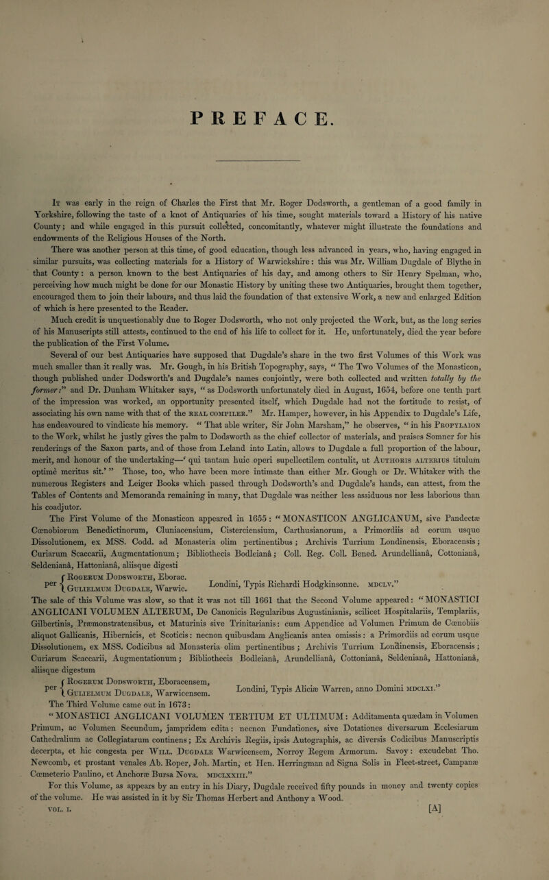 PREFACE It was early in the reign of Charles the First that Mr. Roger Dodsworth, a gentleman of a good family in Yorkshire, following the taste of a knot of Antiquaries of his time, sought materials toward a History of his native County; and while engaged in this pursuit collected, concomitantly, whatever might illustrate the foundations and endowments of the Religious Houses of the North. There was another person at this time, of good education, though less advanced in years, who, having engaged in similar pursuits, was collecting materials for a History of Warwickshire: this was Mr. William Dugdale of Blythe in that County : a person known to the best Antiquaries of his day, and among others to Sir Henry Spelman, who, perceiving how much might be done for our Monastic History by uniting these two Antiquaries, brought them together, encouraged them to join their labours, and thus laid the foundation of that extensive Work, a new and enlarged Edition of which is here presented to the Reader. Much credit is unquestionably due to Roger Dodsworth, who not only projected the Work, but, as the long series of his Manuscripts still attests, continued to the end of his life to collect for it. He, unfortunately, died the year before the publication of the First Volume. Several of our best Antiquaries have supposed that Dugdale’s share in the two first Volumes of this Work was much smaller than it really was. Mr. Gough, in his British Topography, says, “ The Two Volumes of the Monasticon, though published under Dodsworth’s and Dugdale’s names conjointly, were both collected and written totally by the formerand Dr. Dunham Whitaker says, “as Dodsworth unfortunately died in August, 1654, before one tenth part of the impression was worked, an opportunity presented itself, which Dugdale had not the fortitude to resist, of associating his own name with that of the real compiler.” Mr. Hamper, however, in his Appendix to Dugdale’s Life, has endeavoured to vindicate his memory. “ That able writer. Sir John Marsham,” he observes, “ in his Propylaion to the Work, whilst he justly gives the palm to Dodsworth as the chief collector of materials, and praises Somner for his renderings of the Saxon parts, and of those from Leland into Latin, allows to Dugdale a full proportion of the labour, merit, and honour of the undertaking—‘ qui tantam huic operi supellectilem contulit, ut Autiioris alterius titulum optime meritus sit.’ ” Those, too, who have been more intimate than either Mr. Gough or Dr. Whitaker with the numerous Registers and Leiger Books which passed through Dodsworth’s and Dugdale’s hands, can attest, from the Tables of Contents and Memoranda remaining in many, that Dugdale was neither less assiduous nor less laborious than his coadjutor. The First Volume of the Monasticon appeared in 1655: “MONASTICON ANGLICANUM, sive Pandectfe Cccnobiorum Benedictinorum, Cluniacensium, Cisterciensium, Carthusianorum, a Primordiis ad eorum usque Dissolutionem, ex MSS. Codd. ad Monasteria olim pertinentibus ; Archivis Turrium Londinensis, Eboracensis; Curiarum Scaccarii, Augmentationum; Bibliothecis Bodleiana; Coll. Reg. Coll. Bened. Arundelliana, Cottoniana, Seldeniana, Hattoniana, aliisque digesti f Rogertjm Dodsworth, Eborac. per 1 Gulielmum Dugdale, Warwic. Londini> TU»S K!dlilrdi Hodgkmsonne. mdclv.” The sale of this Volume was slow, so that it was not till 1661 that the Second Volume appeared: “MONASTICI ANGLICANI VOLUMEN ALTERUM, De Canonicis Regularibus Augustinianis, scilicet Hospitalariis, Templariis, Gilbertinis, Prsemonstratensibus, et Maturinis sive Trinitarianis: cum Appendice ad Volumen Primum de Ccenobiis aliquot Gallicanis, Hibernicis, et Scoticis: necnon quibusdam Anglicanis antea omissis: a Primordiis ad eorum usque Dissolutionem, ex MSS. Codicibus ad Monasteria olim pertinentibus ; Archivis Turrium Londinensis, Eboracensis; Curiarum Scaccarii, Augmentationum; Bibliothecis Bodleiana, Arundelliana, Cottoniana, Seldeniana, Hattoniana, aliisque digestum ( Rogerum Dodsworth, Eboracensem, 5 P“ \ Gulielmum Dugdale, Warwiceuscm. Londi“’ W* AIicile Wan-en, anno Domini mdclxl’ The Third Volume came out in 1673 : “MONASTICI ANGLICANI VOLUMEN TERTIUM ET ULTIMUM: Additamenta qrnedam in Volumen Primum, ac \ olumen Secundum, jampridem edita: necnon Fundationes, sive Dotationes diversarum Ecclesiarum Cathedralium ac Collegiatarum continens; Ex Archivis Regiis, ipsis Autographis, ac diversis Codicibus Manuscriptis decerpta, et hie congesta per Will. Dugdale Warwicensem, Norroy Regem Armorum. Savoy: excudebat Tho. Newcomb, et prostant venales Ab. Roper, Joh. Martin, et Hen. Herringman ad Signa Solis in Fleet-street, Campame Ccemeterio Paulino, et Anchorae Bursa Nova, mdclxxiii.” For this Volume, as appears by an entry in his Diary, Dugdale received fifty pounds in money and twenty copies of the volume. He was assisted in it by Sir Thomas Herbert and Anthony a Wood.