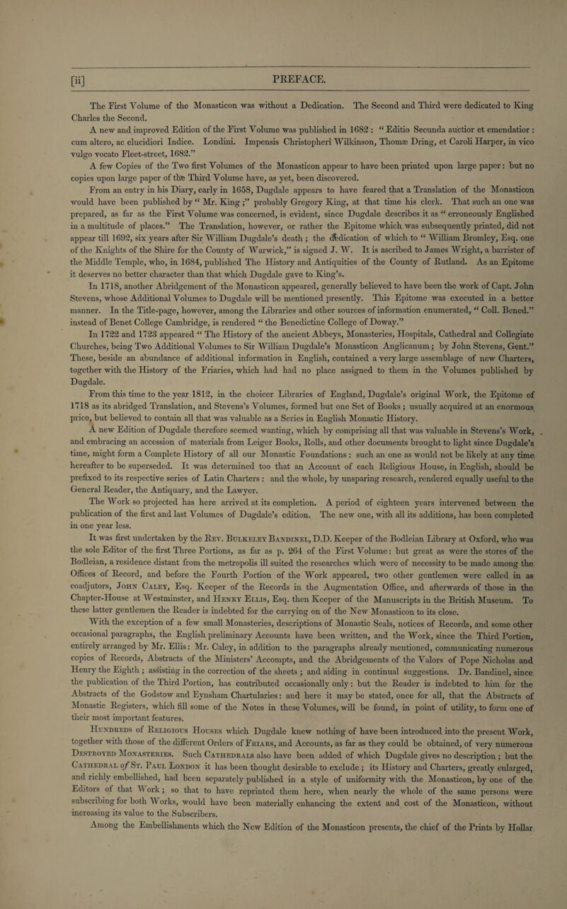 Pi] The First Volume of the Monasticon was without a Dedication. The Second and Third were dedicated to King Charles the Second. A new and improved Edition of the First Volume was published in 1682 : “ Editio Secunda au'ctior et emendatior : cum altero, ac elucidiori Indice. Londini. Impensis Christopheri Wilkinson, Thomas Dring, et Caroli Harper, in vico vulgo vocato Fleet-street, 1682.” A few Copies of the Two first Volumes of the Monasticon appear to have been printed upon large paper: but no copies upon large paper of the Third Volume have, as yet, been discovered. From an entry in his Diary, early in 1658, Dugdale appears to have feared that a Translation of the Monasticon would have been published by “ Mr. King probably Gregory King, at that time his clerk. That such an one was prepared, as far as the First Volume was concerned, is evident, since Dugdale describes it as “ erroneously Englished in a multitude of places.” The Translation, however, or rather the Epitome which was subsequently printed, did not appear till 1692, six years after Sir William Dugdale’s death ; the dedication of which to “ William Bromley, Esq. one of the Knights of the Shire for the County of Warwick,” is signed J. W. It is ascribed to James Wright, a barrister of the Middle Temple, who, in 1684, published The History and Antiquities of the County of Rutland. As an Epitome it deserves no better character than that which Dugdale gave to King’s. In 1718, another Abridgement of the Monasticon appeared, generally believed to have been the work of Capt. John Stevens, whose Additional Volumes to Dugdale will be mentioned presently. This Epitome was executed in a better manner. In the Title-page, however, among the Libraries and other sources of information enumerated, “ Coll. Bened.” instead of Benet College Cambridge, is rendered “ the Benedictine College of Doway.” In 1722 and 1723 appeared “ The History of the ancient Abbeys, Monasteries, Hospitals, Cathedral and Collegiate Churches, being Two Additional Volumes to Sir William Dugdale’s Monasticon Anglicanum; by John Stevens, Gent.” These, beside an abundance of additional information in English, contained a very large assemblage of new Charters, together with the History of the Friaries, which had had no place assigned to them in the Volumes published by Dugdale. From this time to the year 1812, in the choicer Libraries of England, Dugdale’s original Work, the Epitome of 1718 as its abridged Translation, and Stevens’s Volumes, formed but one Set of Books ; usually acquired at an enormous price, but believed to contain all that was valuable as a Scries in English Monastic History. A new Edition of Dugdale therefore seemed wanting, which by comprising all that was valuable in Stevens’s Work, and embracing an accession of materials from Leiger Books, Rolls, and other documents brought to light since Dugdale’s time, might form a Complete History of all our Monastic Foundations : such an one as would not be likely at any time hereafter to be superseded. It was determined too that an Account of each Religious House, in English, should be prefixed to its respective series of Latin Charters : and the whole, by unsparing research, rendered equally useful to the General Reader, the Antiquary, and the Lawyer. The Work so projected has here arrived at its completion. A period of eighteen years intervened between the publication of the first and last Volumes of Dugdale’s edition. The new one, with all its additions, has been completed in one year less. It was first undertaken by the Rev. Bulkeley Bandinel, D.D. Keeper of the Bodleian Library at Oxford, who was the sole Editor of the first Three Portions, as far as p. 264 of the First Volume: but great as were the stores of the Bodleian, a residence distant from the metropolis ill suited the researches which were of necessity to be made among the Offices of Record, and before the Fourth Portion of the Work appeared, two other gentlemen were called in as coadjutors, John Caley, Esq. Keeper of the Records in the Augmentation Office, and afterwards of those in the Chapter-House at Westminster, and Henry Ellis, Esq. then Keeper of the Manuscripts in the British Museum. To these latter gentlemen the Reader is indebted for the carrying on of the New Monasticon to its close. V ith the exception of a few small Monasteries, descriptions of Monastic Seals, notices of Records, and some other occasional paragraphs, the English preliminary Accounts have been written, and the Work, since the Third Portion, entirely arranged by Mr. Ellis: Mr. Caley, in addition to the paragraphs already mentioned, communicating numerous copies of Records, Abstracts of the Ministers’ Accompts, and the Abridgements of the Valors of Pope Nicholas and Henry the Eighth ; assisting in the correction of the sheets ; and aiding in continual suggestions. Dr. Bandinel, since the publication of the Third Portion, has contributed occasionally only: but the Reader is indebted to him for the Abstracts of the Godstow and Eynsham Chartularies: and here it may be stated, once for all, that the Abstracts of Monastic Registers, which fill some of the Notes in these Volumes, will be found, in point of utility, to form one of their most important features. Hundreds of Religious Houses which Dugdale knew nothing of have been introduced into the present Work, together with those of the different Orders of Friars, and Accounts, as far as they could be obtained, of very numerous Destroyed Monasteries. Such Cathedrals also have been added of which Dugdale gives no description; but the Cathedral of St. Paul London it has been thought desirable to exclude ; its History and Charters, greatly enlarged, and richly embellished, had been separately published in a style of uniformity with the Monasticon, by one of the Editors of that V ork; so that to have reprinted them here, when nearly the whole of the same persons were subscribing for both Works, would have been materially enhancing the extent and cost of the Monasticon, without increasing its value to the Subscribers. Among the Embellishments which the New Edition of the Monasticon presents, the chief of the Prints by Hollar