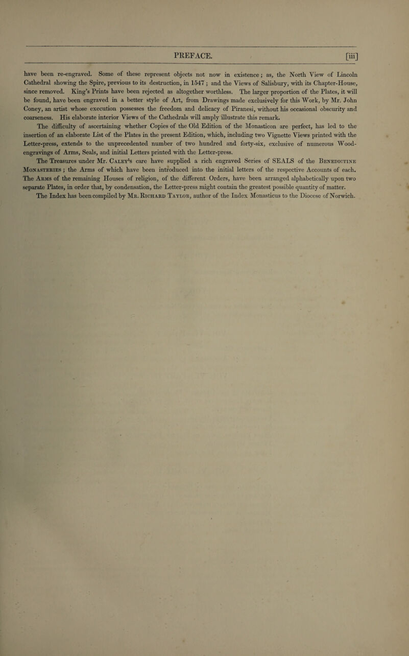 have been re-engraved. Some of these represent objects not now in existence; as, the North View of Lincoln Cathedral showing the Spire, previous to its destruction, in 1547; and the Views of Salisbury, with its Chapter-House, since removed. King’s Prints have been rejected as altogether worthless. The larger proportion of the Plates, it will be found, have been engraved in a better style of Art, from Drawings made exclusively for this Work, by Mr. John Coney, an artist whose execution possesses the freedom and delicacy of Piranesi, without his occasional obscurity and coarseness. His elaborate interior Views of the Cathedrals will amply illustrate this remark. The difficulty of ascertaining whether Copies of the Old Edition of the Monasticon are perfect, has led to the insertion of an elaborate List of the Plates in the present Edition, which, including two Vignette Views printed with the Letter-press, extends to the unprecedented number of two hundred and forty-six, exclusive of numerous Wood- engravings of Arms, Seals, and initial Letters printed with the Letter-press. The Treasures under Mr. Caley*s care have supplied a rich engraved Series of SEALS of the Benedictine Monasteries ; the Arms of which have been introduced into the initial letters of the respective Accounts of each. The Arms of the remaining Houses of religion, of the different Orders, have been arranged alphabetically upon two separate Plates, in order that, by condensation, the Letter-press might contain the greatest possible quantity of matter. The Index has been compiled by Mr. Richard Taylor, author of the Index Monasticus to the Diocese of Norwich.