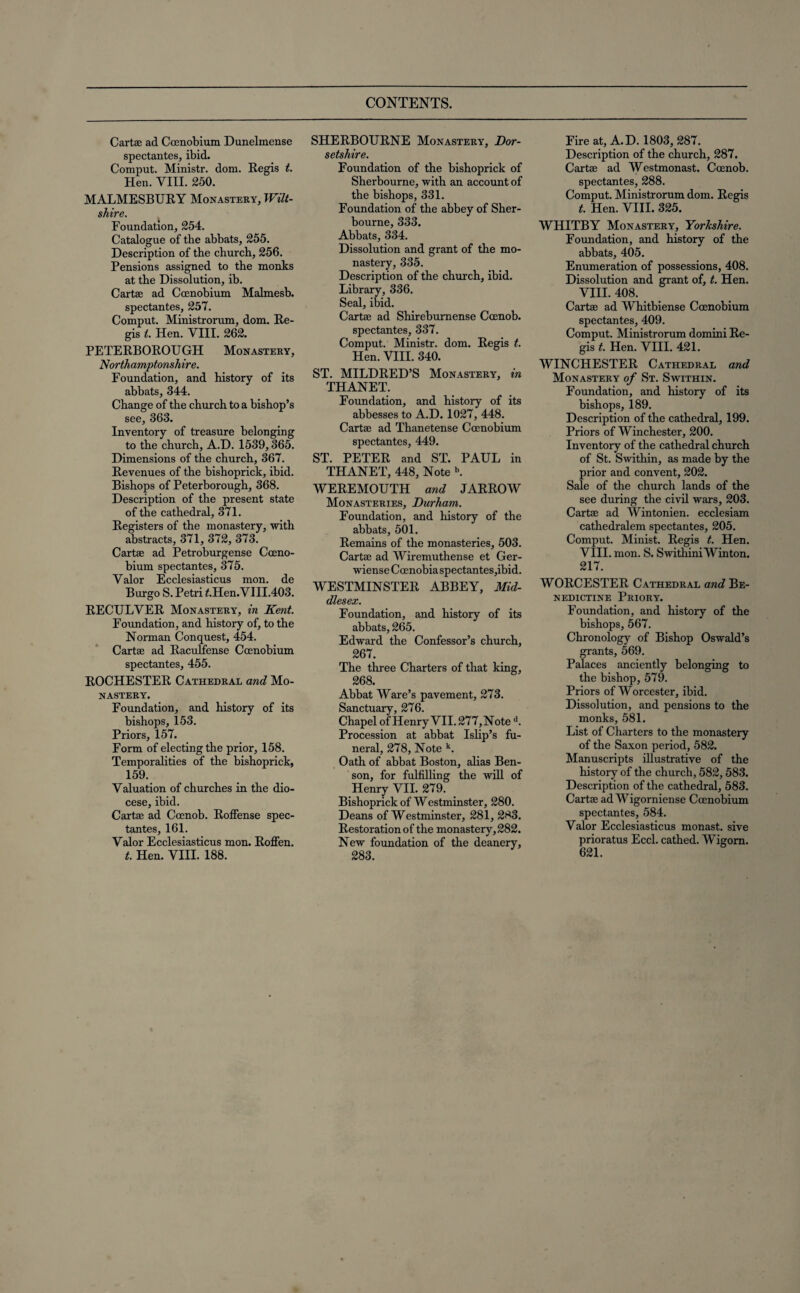 CONTENTS. Cartse ad Cocnobium Dunelmense spectantes, ibid. Comput. Ministr. dom. Regis t. Hen. VIII. 250. MALMESBURY Monastery, Wilt¬ shire. Foundation, 254. Catalogue of the abbats, 255. Description of the church, 256. Pensions assigned to the monks at the Dissolution, ib. Cartas ad Ccenobium Malmesb. spectantes, 257. Comput. Ministrorum, dom. Re¬ gis i. Hen. VIII. 262. PETERBOROUGH Monastery, .Northamptonshire. Foundation, and history of its abbats, 344. Change of the church to a bishop’s see, 363. Inventory of treasure belonging to the church, A.D. 1539,365. Dimensions of the church, 367. Revenues of the bishoprick, ibid. Bishops of Peterborough, 368. Description of the present state of the cathedral, 371. Registers of the monastery, with abstracts, 371, 372, 373. Cartse ad Petroburgense Cceno¬ bium spectantes, 375. Valor Ecclesiasticus mon. de Burgo S. Petri £.Hen. VI11.403. RECULVER Monastery, in Kent. Foundation, and history of, to the Norman Conquest, 454. Cartse ad Raculfense Ccenobium spectantes, 455. ROCHESTER Cathedral and Mo¬ nastery. Foundation, and history of its bishops, 153. Priors, 157. Form of electing the prior, 158. Temporalities of the bishoprick, 159. Valuation of churches in the dio¬ cese, ibid. Cartse ad Coenob. RofFense spec¬ tantes, 161. Valor Ecclesiasticus mon. Roffen. t. Hen. VIII. 188. SHERBOURNE Monastery, Dor¬ setshire. Foundation of the bishoprick of Sherbourne, with an account of the bishops, 331. Foundation of the abbey of Sher¬ bourne, 333. Abbats, 334. Dissolution and grant of the mo¬ nastery, 335. Description of the church, ibid. Library, 336. Seal, ibid. Cartse ad Shireburnense Ccenob. spectantes, 337. Comput. Ministr. dom. Regis t. Hen. VIII. 340. ST. MILDRED’S Monastery, in THANET. Foundation, and history of its abbesses to A.D. 1027, 448. Cartse ad Thanetense Ccenobium spectantes, 449. ST. PETER and ST. PAUL in THANET, 448, Note b. WEREMOUTH and JARROW Monasteries, Durham. Foundation, and history of the abbats, 501. Remains of the monasteries, 503. Cartse ad Wiremuthense et Ger- wiense Ccenobia spectantes,ibid. WESTMINSTER ABBEY, Mid¬ dlesex. Foundation, and history of its abbats, 265. Edward the Confessor’s church, 267. The three Charters of that king, 268. Abbat Ware’s pavement, 273. Sanctuary, 276. Chapel of Henry VII. 277, Note d. Procession at abbat Islip’s fu¬ neral, 278, Note k. Oath of abbat Boston, alias Ben¬ son, for fulfilling the will of Henry VII. 279. Bishoprick of Westminster, 280. Deans of Westminster, 281, 2^3. Restoration of the monastery, 282. New foundation of the deanery, 283. Fire at, A.D. 1803, 287. Description of the church, 287. Cartse ad Westmonast. Ccenob. spectantes, 288. Comput. Ministrorum dom. Regis t. Hen. VIII. 325. WHITBY Monastery, Yorkshire. Foundation, and history of the abbats, 405. Enumeration of possessions, 408. Dissolution and grant of, t. Hen. VIII. 408. Cartse ad Whitbiense Ccenobium spectantes, 409. Comput. Ministrorum domini Re¬ gis t. Hen. VIII. 421. WINCHESTER Cathedral and Monastery of St. Swithin. Foundation, and history of its bishops, 189. Description of the cathedral, 199. Priors of Winchester, 200. Inventory of the cathedral church of St. Swithin, as made by the prior and convent, 202. Sale of the church lands of the see during the civil wars, 203. Cartse ad Wintonien. ecclesiam cathedralem spectantes, 205. Comput. Minist. Regis t. Hen. VIII. mon. S. Swithini Winton. 217. WORCESTER Cathedral and Be¬ nedictine Priory. Foundation, and history of the bishops, 567. Chronology of Bishop Oswald’s grants, 569. Palaces anciently belonging to the bishop, 579. Priors of Worcester, ibid. Dissolution, and pensions to the monks, 581. List of Charters to the monastery of the Saxon period, 582. Manuscripts illustrative of the history of the church, 582, 583. Description of the cathedral, 583. Cartae ad Wigorniense Ccenobium spectantes, 584. Valor Ecclesiasticus monast. sive prioratus Eccl. cathed. Wigorn. 621.