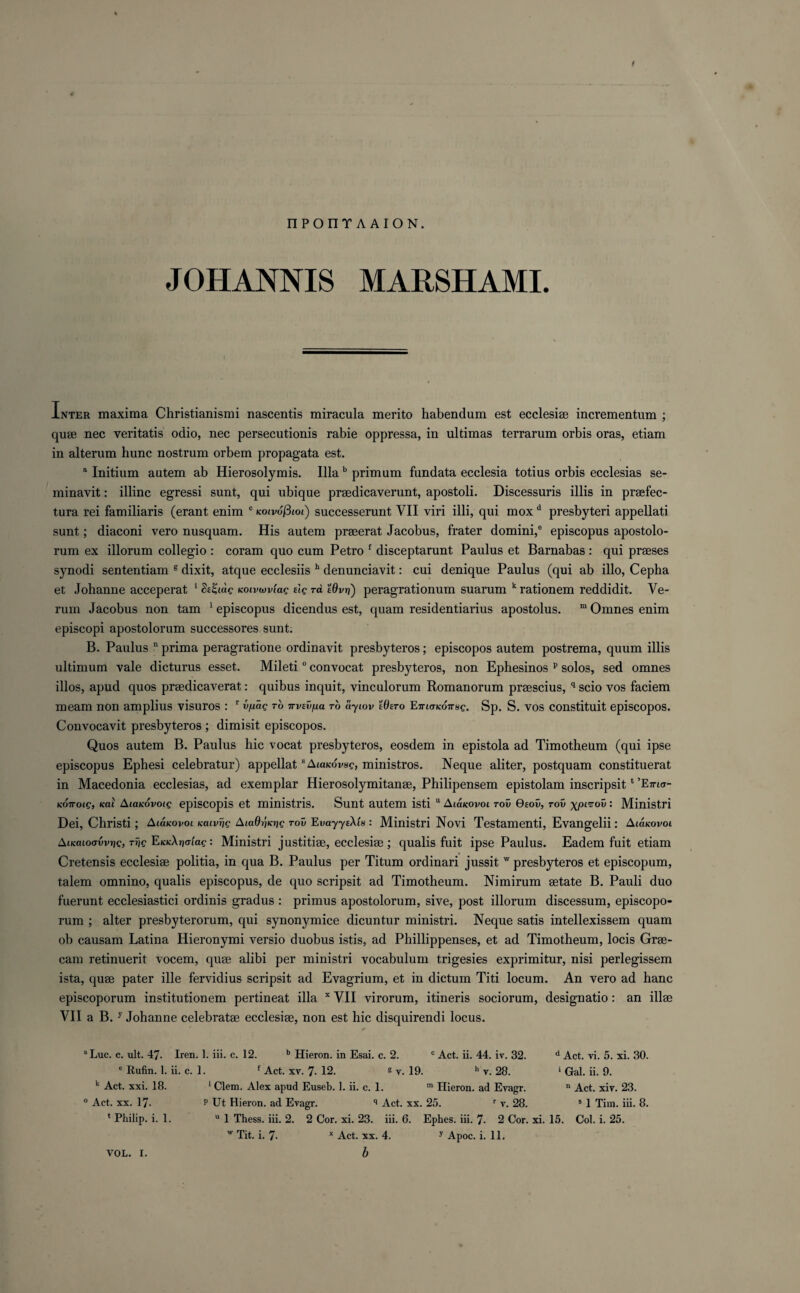 JOHANNIS MARSHAMI. Inter maxima Christianismi nascentis miracula merito habendum est ecclesiae incrementum ; quae nec veritatis odio, nec persecutionis rabie oppressa, in ultimas terrarum orbis oras, etiam in alterum hunc nostrum orbem propagata est. a Initium autem ab Hierosolymis. Ilia b primum fundata ecclesia totius orbis ecclesias se- minavit: illinc egressi sunt, qui ubique praedicaverunt, apostoli. Discessuris illis in praefec- tura rei familiaris (erant enim c Kotvofiiot) successerunt YII viri illi, qui mox d presbyteri appellati sunt; diaconi vero nusquam. His autem praeerat Jacobus, frater domini,® episcopus apostolo- rum ex illorum collegio : coram quo cum Petro f disceptarunt Paulus et Barnabas : qui praeses synodi sententiam 8 dixit, atque ecclesiis h denunciavit: cui denique Paulus (qui ab illo, Cepha et Johanne acceperat 1 Sekoivwvtag elg rd tQvri) peragrationum suarum k rationem reddidit. Ve- rum Jacobus non tam 1 episcopus dicendus est, quam residentiarius apostolus. m Omnes enim episcopi apostolorum successores sunt. B. Paulus D prima peragratione ordinavit presbyteros; episcopos autem postrema, quum illis ultimum vale dicturus esset. Mileti0 convocat presbyteros, non Ephesinos p solos, sed omnes illos, apud quos praedicaverat: quibus inquit, vinculorum Romanorum praescius, q scio vos faciem meam non amplius visuros : r v/xag ro irvevna to ayiov Wtro EiTKTKOTTsg. Sp. S. vos constituit episcopos. Convocavit presbyteros ; dimisit episcopos. Quos autem B. Paulus hie vocat presbyteros, eosdem in epistola ad Timotheum (qui ipse episcopus Ephesi celebratur) appellat sAtaKdvse, ministros. Neque aliter, postquam constituerat in Macedonia ecclesias, ad exemplar Hierosolymitanae, Philipensem epistolam inscripsit1 'Ema- KOTToig, Kai AtaKovoig episcopis et ministris. Sunt autem isti 11Alokovol tov Qtov, tov xp^ov: Ministri Dei, Christi; Amkovol Kcuvrjg AiaOiixrig tov EvayyeXls : Ministri Novi Testamenti, Evangelii: Aianovoi AiKaLoovvrig, Trig EKKXrioLag: Ministri justitiae, ecclesiae ; qualis fuit ipse Paulus. Eadem fuit etiam Cretensis ecclesiae politia, in qua B. Paulus per Titum ordinari jussit w presbyteros et episcopum, talem omnino, qualis episcopus, de quo scripsit ad Timotheum. Nimirum aetate B. Pauli duo fuerunt ecclesiastici ordinis gradus : primus apostolorum, sive, post illorum discessum, episcopo- rum ; alter presbyterorum, qui synonymice dicuntur ministri. Neque satis intellexissem quam ob causam Latina Hieronymi versio duobus istis, ad Phillippenses, et ad Timotheum, locis Grae- cam retinuerit vocem, quae alibi per ministri vocabulum trigesies exprimitur, nisi perlegissem ista, quae pater ille fervidius scripsit ad Evagrium, et in dictum Titi locum. An vero ad hanc episcoporum institutionem pertineat ilia x YII virorum, itineris sociorum, designatio: an illae VII a B. y Johanne celebratae ecclesiae, non est hie disquirendi locus. a Luc. c. ult. 47 e Rufin. 1. ii. c k Act. xxi. 18. ° Act. xx. 17- 1 Philip, i. 1. c Act. ii. 44. iv. 32. h y. 28. Iren. 1. iii. c. 12. b Hieron. in Esai. c. 2. 1. f Act. xy. 7- 12. s v. 19. 1 Clem. Alex apud Euseb. 1. ii. c. 1. m Hieron. ad Eyagr. P Ut Hieron. ad Evagr. q Act. xx. 25. r v. 28. d Act. vi. 5. xi. 30. 1 Gal. ii. 9. n Act. xiv. 23. s 1 Tim. iii. 8. u 1 Thess. iii. 2. 2 Cor. xi. 23. iii. 6. Ephes. iii. 7- 2 Cor. xi. 15. w Tit. i. 7- x Act. xx. 4. y Apoc. i. 11. Col. i. 25.