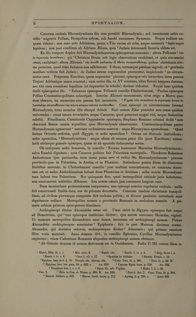 » Caeterum ecclesia Hierosolymitana diu non perstitit Hierosolymis ; sed imminente urbis ex- cidio 2 migrayit Pellam, Decapoleos urbem, sub Jacobi successore Symeone. Neque rediisse un- quam videtur: non sane ante Adrianum, quum a Tito excisa sit urbs, neque manserit a lapis super lapidem ; non post conditam ab Adriano iEliam, quia b Judaeis introeundi licentia ablata est. Ex illo tempore duplex fuit Hierosolymitanorum episcoporum successio : altera Pellensis c rwv ek 7Tepirofxrjg hnaKOTruv; qui d Christum Deum sub legis observatione credebant, et quia circumcisi erant, exulabant: altera iEiiensis e r^g avroQi haeknaiag Wvwv awicporrideicnig, quibusf christianis civi- tas permissa, quod ritus Judaicos non adhiberent. Urbem, terramque patriam ingredi, et g genitalia mutilare vetitum fuit Judaeis ; de Judaeo autem cognoscebat procurator, inspiciendo h an circum- sectus esset. Perperam Eusebius, quem sequuntur 1 plurimi, episcopos roue tpirepiropag intra paucos Trajani Adrianique annos coarctat; cum series ilia, ex XV constans, ultra Severi tempora durasse, nec nisi cum cessatione legalium (ut loquuntur in scholis) desiisse videatur. Neque tunc quidem desiit episcopatus ille. k Zebennus episcopus Pellensis concilio Chalcedonensi, 1 Paulus episcopus Pellius Constantinopolitano subscripsit. Interim iEliensis successionis, sicut origo a Marco quo- dam obscura, ita auctoritas non parum fuit imminuta. m E'xpnv tuv ettktkottcw ek 7TEpiToprjg ovtwv £v ItpscraXrjp Kara^aOtvrojv rov vavra kog/liov rovroig avvtmcjOat. Cum episcopi ex circumcisione fuerunt Hierosolymis, totus mundus illis obsequi debuit. Novi autem iEliae praesules non erant quidem universales : erant tamen avroictyaXoi, neque Caesareae, quod putarunt magni viri, neque Antiochiae subditi. Firmilianus, Caesariensis Cappadociae episcopus, Stephano Romano crimini dedit n non observari Romae omnia aequaliter, quae Hierosolymis observantur. Constantinopolitani patres Hierosolymam agnoscunt0 omnium ecclesiarum matrem : atque Hieronymus apostolicam. p Quid facient Orientis ecclesiae, quid iEgypti, et sedis apostolicae ? Oriens est dioecesis Antiochena; sedes apostolica, p Hierosolymitana: neque aliam ob causam pater ille (post Eusebium) cumu- lavit utriusque generis episcopos, quam ut ab apostolo deduceretur series. Ob antiquum sedis honorem, in concilio r Nicaeno honoratur Macarius Hierosolymitanus; salva Eusebii dignitate ; quia Caesarea politica fuit Palaestinae metropolis. Theodorus Balsamon Antiochenus ipse patriarcha, tunc statui putat Kara rd 7raXcua Wri, Hierosolymitanum 8 praeesse provinces quae in Palaestina, in Arabia, et in Phaenice. Antiocheno postea litem de dioeceseos limitibus movente, in Chalcedonensi concilio * post multam contentionem, ex consensu decre- tum est, ut sedes Antiochiensium habeat duas Phoenicias et Arabiam ; sedes autem Hierosolymi¬ tana habeat tres Palaestinas. Nec quicquam fere, quod metropolitici subinde juris habebatur. non exercuerunt antistites JElienses. Ista autem omnia jam convasare longum esset. Dum imminebant persecutionum tempestates, uno episcopi nomine regebatur ecclesia : nulla fuit conservandi limitis cura, aut de primatu decertatio. Concessa tandem christianis tranquil- litate, ad civilem plerumque composita fuit ecclesiae politia; et diversi paulatim introducti sunt dignitatum ordines. Metropolitae nomen a provinces Romanis in ecclesiam transiit. A pri¬ matu urbium primum episcoporum discrimen. Archiepiscopi titulus Alexandria ortus est. Unus enim in iEgypto episcopus fuit usque ad Demetrium, qui u tres episcopos instituisse dicitur; ejus autem successor Heraclas, viginti. Ut mane^et metropolitae Alexandrino suus honor, inventum est archiepiscopi nomen. Petrus Alexandriae archiepiscopus nominaturx Epiphanio: fuit is post Marcum decimus sextus. Alexander, qui decimus octavus, archiepiscopus dicitury Athanasio; qui primus omnium illius vocis meminit. Anno demum 431, in concilio Ephesino, Cyrillus Hierosolymitanus saepissime; etiam Caelestinus Romanus aliquoties archiepiscopi nomen obtinent. 2 Ab Oriente demum id nomen derivatum est in Occidentem. Fcelix P. III. vocem illam in z Euseb. Hist. iii. c. v. a Mat. xxiv. 2. b Euseb. chr. c Euseb. 1. iv. c. 5. d Sulp. Sever 1. ii. eEuseb. 1. iv. c. 6. f Oros. 1. vii. c. 17- g Spartian in Adriano. h Sueton. Domit. c. 12. ' Epiphan. har. Ixvi. §. JO. Nicepb. chr. Alexan. chr. k Cone. Tom. iii. p. 305. 1 Tom. iv. p. 92. B. m Epiphan. haer. lxx. para. 10. p. 822. c. An. 256. n Cyprian Epist. lxxv. p. 159. An. 382. 0 Theodoret hist. 1. v. c. 9. p Epist. liii. adv. Vigilan. 'i Rufin. 1. ii. c. 21. r Can. 7- 9 Bals. in Can. vi. Nicfen. p. 286. B. An. 326. ‘ Part ii. Act. 7- Cone. Tom. iii. p. 364. u Eutych. Seldeni. p. 332. x Hares, lxviii. lxxix. p. 717- v Apolog. ii. p. 791. c. z Anno 485.