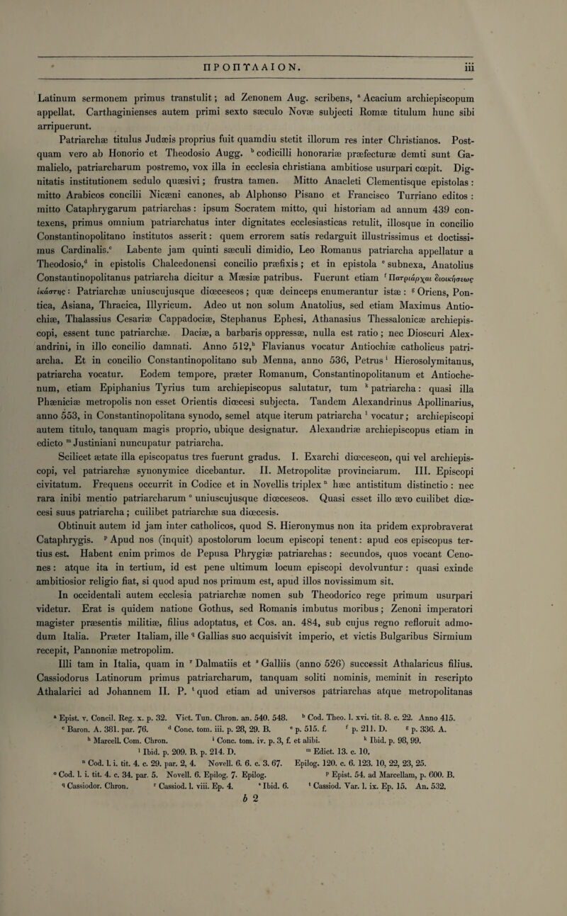 Latinum sermonem primus transtulit; ad Zenonem Aug. scribens, a Acacium archiepiscopum appellat. Carthaginienses autem primi sexto sseculo Novae subjecti Romae titulum hunc sibi arripuerunt. Patriarchae titulus Judaeis proprius fuit quamdiu stetit illorum res inter Christianos. Post- quam vero ab Honorio et Theodosio Augg. b codicilli honorariae praefecturae demti sunt Ga- malielo, patriarcharum postremo, vox ilia in ecclesia Christiana ambitiose usurpari coepit. Dig¬ nitatis institutionem sedulo quaesivi; frustra tamen. Mitto Anacleti Clementisque epistolas : mitto Arabicos concilii Nicaeni canones, ab Alpbonso Pisano et Francisco Turriano editos : mitto Cataphrygarum patriarchas: ipsum Socratem mitto, qui historiam ad annum 439 con- texens, primus omnium patriarchatus inter dignitates ecclesiasticas retulit, illosque in concilio Constantinopolitano institutes asserit: quern errorem satis redarguit illustrissimus et doctissi- mus Cardinalis.® Labente jam quinti saeculi dimidio, Leo Romanus patriarcha appellatur a Theodosio,d in epistolis Chalcedonensi concilio praefixis; et in epistola e subnexa, Anatolius Constantinopolitanus patriarcha dicitur a Maesiae patribus. Fuerunt etiam f UaTpiup^ui Sioucpawg tica<TTr)g: Patriarchae uniuscujusque dioeceseos; quae deinceps enumerantur istae : s Oriens, Pon- tica, Asiana, Thracica, Illyricuin. Adeo ut non solum Anatolius, sed etiam Maximus Antio- chiae, Thalassius Cesariae Cappadociae, Stephanus Epliesi, Athanasius Thessalonicae archiepis- copi, essent tunc patriarchae. Daciae, a barbaris oppressae, nulla est ratio; nec Dioscuri Alex¬ andrite, in illo concilio damnati. Anno 512,h Flavianus vocatur Antiochiae catholicus patri¬ archa. Et in concilio Constantinopolitano sub Menna, anno 536, Petrus1 Hierosolymitanus, patriarcha vocatur. Eodem tempore, praeter Romanum, Constantinopolitanum et Antioche- num, etiam Epiphanius Tyrius turn archiepiscopus salutatur, turn k patriarcha: quasi ilia Phaeniciae metropolis non esset Orientis dioecesi subjecta. Tandem Alexandrinus Apollinarius, anno 553, in Constantinopolitana synodo, semel atque iterum patriarcha 1 vocatur; archiepiscopi autem titulo, tanquam magis proprio, ubique designatur. Alexandriae archiepiscopus etiam in edicto m Justiniani nuncupatur patriarcha. Scilicet aetate ilia episcopates tres fuerunt gradus. I. Exarchi diceceseon, qui vel archiepis¬ copi, vel patriarchae synonymice dicebantur. II. Metropolitae provinciarum. III. Episcopi civitatum. Frequens occurrit in Codice et in Novellis triplex n haec antistitum distinctio : nec rara inibi mentio patriarcharum 0 uniuscujusque dioeceseos. Quasi esset illo aevo cuilibet dioe¬ cesi suus patriarcha ; cuilibet patriarchae sua dioecesis. Obtinuit autem id jam inter catholicos, quod S. Hieronymus non ita pridem exprobraverat Cataphrygis. p Apud nos (inquit) apostolorum locum episcopi tenent: apud eos episcopus ter- tius est. Habent enim primos de Pepusa Phrygiae patriarchas: secundos, quos vocant Ceno- nes: atque ita in tertium, id est pene ultimum locum episcopi devolvuntur: quasi exinde ambitiosior religio fiat, si quod apud nos primum est, apud illos novissimum sit. In occidentali autem ecclesia patriarchae nomen sub Theodorico rege primum usurpari videtur. Erat is quidem natione Gothus, sed Romanis imbutus moribus; Zenoni imperatori magister praesentis militiae, filius adoptatus, et Cos. an. 484, sub cujus regno refloruit admo- dum Italia. Praeter Italiam, ille q Gallias suo acquisivit imperio, et victis Bulgaribus Sirmium recepit, Pannoniae metropolim. Illi tam in Italia, quam in r Dalmatiis et 8 Galliis (anno 526) successit Athalaricus filius. Cassiodorus Latinorum primus patriarcharum, tanquam soliti nominis; meminit in rescripto Athalarici ad Johannem II. P. ‘quod etiam ad universos patriarchas atque metropolitanas a Epist. v. Concil. Reg. x. p. 32. Yict. Tun. Chron. an. 540. 548. b Cod. Theo. 1. xvi. tit. 8. c. 22. Anno 415. c Baron. A. 381. par. 76. d Cone. tom. iii. p. 28, 29. B. e p. 515. f. f p. 211. D. g p, 330, A. h Marcell. Com. Chron. * Cone. tom. iv. p. 3, f. et alibi. k Ibid. p. 98, 99. 1 Ibid. p. 209. B. p. 214. D. ra Edict. 13. c. 10. n Cod. 1. i. tit. 4. c. 29. par. 2, 4. Novell. 6. 6. c. 3. 67. Epilog. 120. c. 6. 123. 10, 22, 23, 25. 0 Cod. 1. i. tit. 4. c. 34. par. 5. Novell. 6. Epilog. 7- Epilog. p Epist. 54. ad Marcellam, p. 600. B. q Cassiodor. Chron. r Cassiod. 1. viii. Ep. 4. ‘ Ibid. 6. 4 Cassiod. Yar. 1. ix. Ep. 15. An. 532. b 2