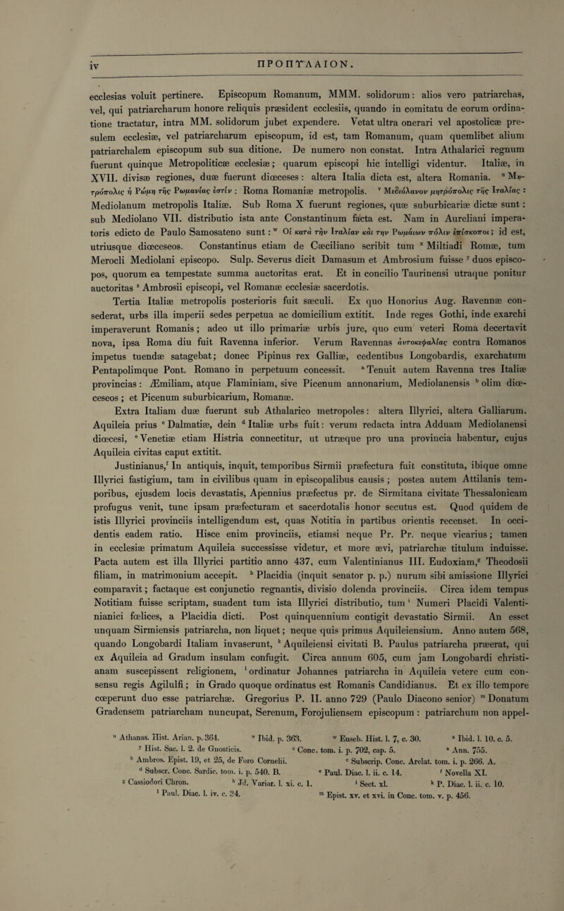 ecclesias voluit pertinere. Episcopum Romanum, MMM. solidorum: alios vero patriarchas, vel, qui patriarcharum lionore reliquis prsesident ecclesiis, quando in comitatu de eorum ordina- tione tractatur, intra MM. solidorum jubet expendere. Vetat ultra onerari vel apostolicae pre- sulem ecclesiae, vel patriarcharum episcopum, id est, tam Romanum, quam quemlibet alium patriarchalem episcopum sub sua ditione. De numero non constat. Intra Athalarici regnum fuerunt quinque Metropoliticae ecclesiae; quarum episcopi hie intelligi videntur. Italiae, in XVII. divisae regiones, duae fuerunt diceceses: altera Italia dicta est, altera Romania. u M»- rpoiroXig V Vwpv Trig Purpaviag icrrlv : Roma Romaniae metropolis. v Me&oXavov prjTpoTroXig Trig IraXiae : Mediolanum metropolis Italiae. Sub Roma X fuerunt regiones, quae suburbicariae dictae sunt; sub Mediolano VII. distributio ista ante Constantinum fa'cta est. Nam in Aureliani impera- toris edicto de Paulo Samosateno sunt .' w 01 Kara rr)v IraXiav Kai rr/v Parpaiiov 7roXtv Itt'ktkottol ; id est, utriusque diceceseos. Constantinus etiam de Caeciliano scribit turn x Miltiadi Romae, turn Merocli Mediolani episcopo. Sulp. Severus dicit Damasum et Ambrosium fuisse 7 duos episco- pos, quorum ea tempestate summa auctoritas erat. Et in concilio Taurinensi utraque ponitur auctoritas 2 Ambrosii episcopi, vel Romanae ecclesiae sacerdotis. Tertia Italiae metropolis posterioris fuit saeculi. Ex quo Honorius Aug. Ravennae con- sederat, urbs ilia imperii sedes perpetua ac domicilium extitit. Inde reges Gothi, inde exarchi imperaverunt Romanis; adeo ut illo primariae urbis jure, quo cum veteri Roma decertavit nova, ipsa Roma diu fuit Ravenna inferior. Verum Ravennas avTOKecfraXtag contra Romanos impetus tuendae satagebat; donee Pipinus rex Galliae, cedentibus Longobardis, exarchatum Pentapolimque Pont. Romano in perpetuum concessit. aTenuit autem Ravenna tres Italiae provincias: iEmiliam, atque Flaminiam, sive Picenum annonarium, Mediolanensis b olim dice¬ ceseos ; et Picenum suburbicarium, Romanae. Extra Italian! duae fuerunt sub Athalarico metropoles: altera Illyrici, altera Galliarum. Aquileia prius c Dalmatiae, dein d Italiae urbs fuit: verum redacta intra Adduam Mediolanensi dioecesi, ®Venetiae etiam Histria connectitur, ut utraeque pro una provincia habentur, cujus Aquileia civitas caput extitit. Justinianus/ In antiquis, inquit, temporibus Sirmii praefectura fuit constituta, ibique omne Illvrici fastigium, tam in civilibus quam in episcopalibus causis ; postea autem Attilanis tem¬ poribus, ejusdem locis devastatis, Apennius praefectus pr. de Sirmitana civitate Thessalonicam profugus venit, tunc ipsam praefecturam et sacerdotalis honor secutus est. Quod quidem de istis Illyrici provinciis intelligendum est, quas Notitia in partibus orientis recenset. In Occi¬ dents eadem ratio. Hisce enim provinciis, etiamsi neque Pr. Pr. neque vicarius; tamen in ecclesiae primatum Aquileia successisse videtur, et more aevi, patriarchae titulum induisse. Pacta autem est ilia Illyrici partitio anno 437, cum Valentinianus III. Eudoxiam,8 Theodosii filiam, in matrimonium accepit. h Placidia (inquit senator p. p.) nurum sibi amissione Illyrici comparavit; factaque est conjunctio regnantis, divisio dolenda provinciis. Circa idem tempus Notitiam fuisse scriptam, suadent turn ista Illyrici distributio, turn * Numeri Placidi Valenti- nianici feeliees, a Placidia dicti. Post quinquennium contigit devastatio Sirmii. An esset unquam Sirmiensis patriarcha, non liquet; neque quis primus Aquileiensium. Anno autem 568, quando Longobardi Italiam invaserunt, k Aquileiensi civitati B. Paulus patriarcha praeerat, qui ex Aquileia ad Gradum insulam confugit. Circa annum 605, cum jam Longobardi christi- anam suscepissent religionem, 1 ordinatur Johannes patriarcha in Aquileia vetere cum con¬ sensu regis Agilulfi ; in Grado quoque ordinatus est Romanis Candidianus. Et ex illo tempore coeperunt duo esse patriarchae. Gregorius P. II. anno 729 (Paulo Diacono senior) ra Donatum Gradensem patriarcham nuncupat, Serenum, Forojuliensem episcopum : patriarchum non appel- u Athanas. Hist. Arian. p. 364. v Ibid. p. 363. w Euseb. Hist. 1. 7, c. 30. * Ibid. 1. 10. c. 5. y Hist. Sac. 1. 2. de Gnosticis. z Cone. tom. i. p. 702, cap. 5. a Ann. 755. Ll Ambros. Epist. 19, et 25, de Foro Cornelii. c Subscrip. Cone. Arelat. tom. i. p. 266. A. d Subscr. Cone. Sardie. tom. i. p. 540. B. e Paul. Diac. 1. ii. c. 14. f Novella XI. e Cassiodori Chron. h Jd. Variar. 1. xi. c. 1. 1 Sect. xl. k P. Diac. 1. ii. c. 10. 1 Paul. Diac. 1. iv. c. 34. » Epist. xv. et xvi. in Cone. tom. v. p. 456.