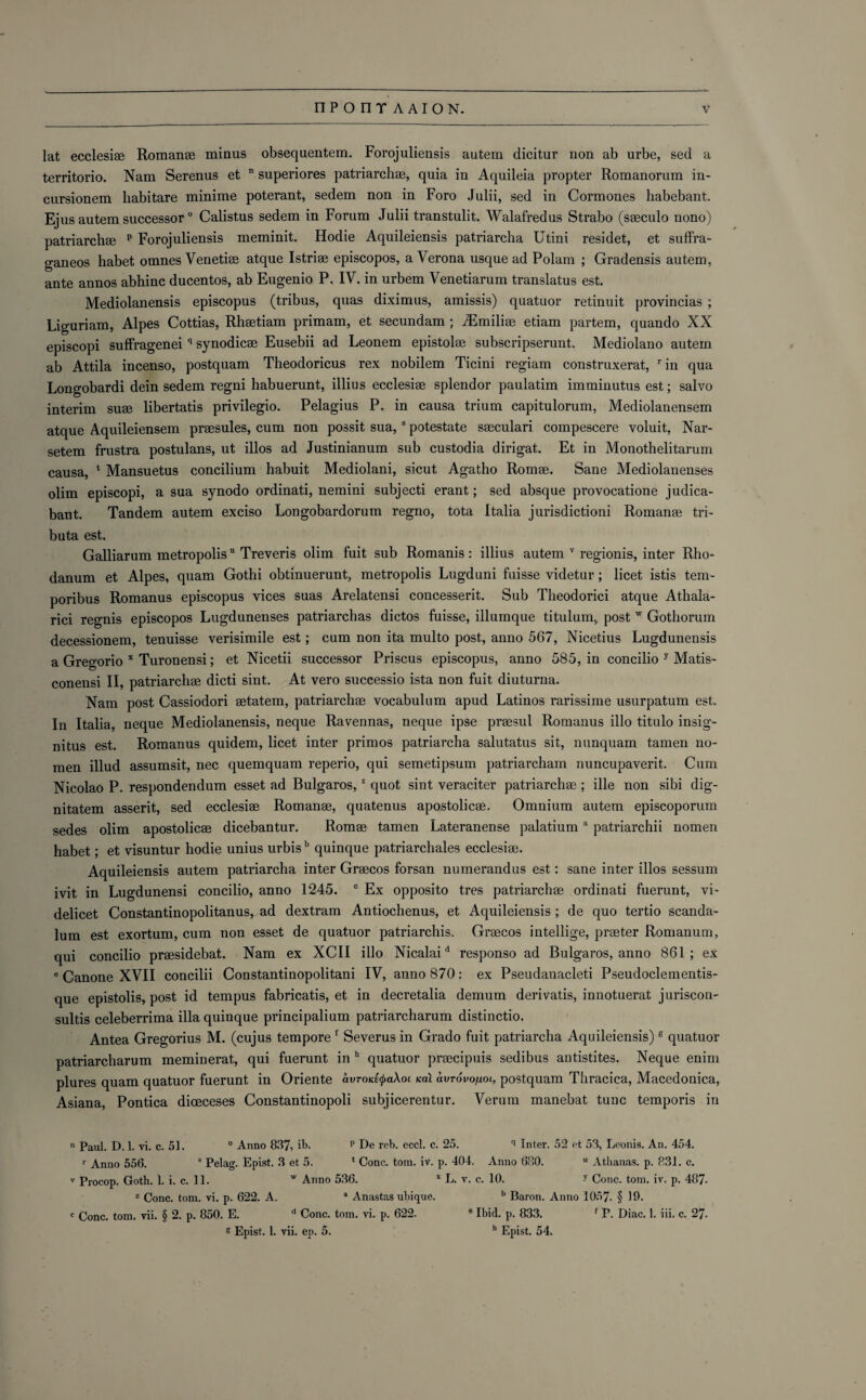 lat ecclesiae Romanes minus obsequentem. Forojuliensis autem dicitur non ab urbe, sed a territorio. Nam Serenus et n superiores patriarchs, quia in Aquileia propter Romanorum in- cursionem habitare minime poterant, sedem non in Foro Julii, sed in Cormones habebant. Ejus autem successor0 Calistus sedem in Forum Julii transtulit. Walafredus Strabo (saeculo nono) patriarchs p Forojuliensis meminit. Hodie Aquileiensis patriarcha Utini residet, et suffra- o-aneos habet omnes Venetis atque Istris episcopos, a Verona usque ad Polam ; Gradensis autem, ante annos abhinc ducentos, ab Eugenio P. IV. in urbem Venetiarum translatus est. Mediolanensis episcopus (tribus, quas diximus, amissis) quatuor retinuit provincias ; Liguriam, Alpes Cottias, Rhstiam primam, et secundam ; TEmilis etiam partem, quando XX episcopi suffrageneiq synodics Eusebii ad Leonem epistols subscripserunt. Mediolano autem ab Attila incenso, postquam Theodoricus rex nobilem Ticini regiam construxerat, rin qua Longobardi dein sedem regni habuerunt, illius ecclesis splendor paulatim imminutus est; salvo interim sus libertatis privilegio. Pelagius P. in causa trium capitulorum, Mediolanensem atque Aquileiensem prssules, cum non possit sua,8 potestate ssculari compescere voluit, Nar- setem frustra postulans, ut illos ad Justinianum sub custodia dirigat. Et in Monothelitarum causa, 1 Mansuetus concilium habuit Mediolani, sicut Agatho Roms. Sane Mediolanenses olim episcopi, a sua synodo ordinati, nemini subjecti erant; sed absque provocatione judica- bant. Tandem autem exciso Longobardorum regno, tota Italia jurisdictioni Romans tri- buta est. Galliarum metropolisu Treveris olim fuit sub Romanis: illius autem v regionis, inter Rho- danum et Alpes, quam Gothi obtinuerunt, metropolis Lugduni fuisse videtur; licet istis tem- poribus Romanus episcopus vices suas Arelatensi concesserit. Sub Theodorici atque Athala- rici regnis episcopos Lugdunenses patriarchas dictos fuisse, illumque titulum, post w Gothorum decessionem, tenuisse verisimile est; cum non ita multo post, anno 567, Nicetius Lugdunensis a Gregorio x Turonensi; et Nicetii successor Priscus episcopus, anno 585, in concilio y Matis- conensi II, patriarchs dicti sint. At vero successio ista non fuit diuturna. Nam post Cassiodori statem, patriarchs vocabulum apud Latinos rarissime usurpatum est. In Italia, neque Mediolanensis, neque Ravennas, neque ipse prssul Romanus illo titulo insig- nitus est. Romanus quidem, licet inter primos patriarcha salutatus sit, nunquam tamen no¬ men illud assumsit, nec quemquam reperio, qui semetipsum patriarcham nuncupaverit. Cum Nicolao P. respondendum esset ad Bulgaros,2 quot sint veraciter patriarchs ; ille non sibi dig¬ nitatem asserit, sed ecclesis Romans, quatenus apostolics. Omnium autem episcoporum sedes olim apostolics dicebantur. Roms tamen Lateranense palatiuma patriarchii nomen habet; et visuntur hodie unius urbisb quinque patriarchales ecclesis. Aquileiensis autem patriarcha inter Grscos forsan numerandus est: sane inter illos sessum ivit in Lugdunensi concilio, anno 1245. c Ex opposito tres patriarchs ordinati fuerunt, vi¬ delicet Constantinopolitanus, ad dextram Antiochenus, et Aquileiensis ; de quo tertio scanda- lum est exortum, cum non esset de quatuor patriarchis. Grscos intellige, prster Romanum, qui concilio prssidebat. Nam ex XCII illo Nicalaid responso ad Bulgaros, anno 861; ex e Canone XVII concilii Constantinopolitani IV, anno 870: ex Pseudanacleti Pseudoclementis- que epistolis, post id tempus fabricatis, et in decretalia demum derivatis, innotuerat juriscon- sultis celeberrima ilia quinque principalium patriarcharum distinctio. Antea Gregorius M. (cujus tempore f Severus in Grado fuit patriarcha Aquileiensis) g quatuor patriarcharum meminerat, qui fuerunt in h quatuor prscipuis sedibus antistites. Neque enim plures quam quatuor fuerunt in Oriente auroid^aXot kal avrovo/uoi, postquam Thracica, Macedonica, Asiana, Pontica dioeceses Constantinopoli subjicerentur. Verum manebat tunc temporis in n Paul. D. 1. vi. c. 51. 0 Anno 837, ib. p De reb. eccl. c. 25. q Inter. 52 et 53, Leonis. An. 454. r Anno 556. 8 Pelag. Epist. 3 et 5. * Cone. tom. iv. p. 404. Anno 680. u Athanas. p. P31. c. v Procop. Goth. 1. i. c. 11. w Anno 536. x L. v. c. 10. ? Cone. tom. iv. p. 487. z Cone. tom. vi. p. 622. A. a Anastas ubique. b Baron. Anno 1057. § 19. c Cone. tom. vii. § 2. p. 850. E. d Cone. tom. vi. p. 622. e Ibid. p. 833. f P. Diac. 1. iii. c. 27. 8 Epist. I. vii. ep. 5. h Epist. 54.