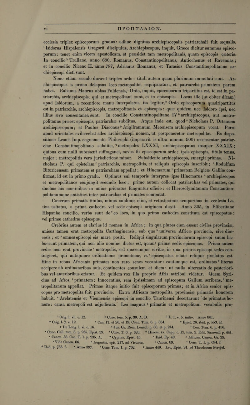 ecclesia triplex episcoporum gradus: adhuc dignitas archiepiscopalis patriarchali fuit squalis. 1 Isidorus Hispalensis Gregorii discipulus, Archiepiscopus, inquit, Greece dicitur summus episco¬ porum: tenet enim vicem apostolicam, et prssidet tam metropolitan is, quam episcopis csteris. In conciliok Trullano, anno 680, Romanus, Constantinopolitanus, Antiochenus et Ravennas; et in concilio Niceno II. anno 787, Adrianus Romanus, et Tarasius Constantinopolitanus ar- chiepiscopi dicti sunt. Nono etiam saeculo duravit triplex ordo : tituli autem quam plurimum immutati sunt. Ar¬ chiepiscopus a primo delapsus loco metropolis squiparatur; et patriarcha primatem parem habet. Rabanus Maurus abbas Fuldensis,1 Ordo, inquit, episcoporum tripartitus est, id est in pa- triarchis, archiepiscopis, qui et metropolitani sunt, et in episcopis. Locus ille (ut obiter dicam) apud Isidorum, a recentiore manu interpolate, ita legitur,m Ordo episcoporum quadripartitus est in patriarchis, archiepiscopis, metropolitanis et episcopis : quae quidem nec Isidoro ipsi, nec illius svo consentanea sunt. In concilio Constantinopolitano IV n archiepiscopus, aut metro- politanus prsest episcopis, patriarchs subditus. Atque inde est, quod 0 Nicholaus P. Ortensem archiepiscopum; et Paulus Diaconusp Angilramnum Metensem archiepiscopum vocat. Porro apud orientales evilescebat adeo archiepiscopi nomen, ut postponeretur metropolis. Ex dispo¬ sition Leonis Imp. cognomento Philosophi (imperavit is ultra annum 900) recensentur patriar¬ chs Constantinopolitano subdits, q metropoles LXXXI, archiepiscopatus insuper XXXIX; quibus cum nulli subessent sufiraganei, novus fit episcoporum ordo; ipsis episcopis, titulo tenus, major; metropolitis vero jurisdictione minor. Subsedente archiepiscopo, emergit primas. Ni¬ cholaus P. qui epistolamr patriarchis, metropolitis, et reliquis episcopis inscribit; s Rodulfum Bituricensem primatem et patriarcham appellat; et Hincmarum 1 primatem Belgics Gallis con- firmat, id est in primo gradu. Optimus sui temporis interpres ipse Hincmarus u archiepiscopos et metropolitanos conjungit secundo loco; primo autem collocat patriarchas vel primates, qui duobus his nominibus in unius prioratus funguntur officio: et Hierosolymitanum Constantino- politanumque antistites inter patriarchas et primates computat. Csterum primatis titulus, minus sublimis olim, et vetustissimis temporibus in ecclesia La¬ tina usitatus, a prima cathedra vel sede episcopi originem duxit. Anno 305, in Eliberitano Hispanis concilio, verba sunt deTeo loco, in quo prima cathedra constituta est episcopatus : vel prims cathedrs episcopus. Crebrius autem et clarius id nomen in Africa ; in qua plures cum essent civiles provincis, unicus tamen erat metropolita Carthaginensis; sub quow universa Africs provincia, sive dioe- cesis ; et x omnes episcopi cis mare positi. Reliqui singularum provinciarum episcopi suum ha- buerunt primatem, qui non alio nomine dictus est, quamy prims sedis episcopus. Prima autem sedes non erat provincis2 metropolis, sed quscunque civitas, in qua prioris episcopi sedes con- tingeret, qui antiquiore ordinationis promotione, eta episcopatus state reliquis prslatus est. Hinc in rebus Africanis primates non raro senes vocantur: cautumque est, ordinatosb literas accipere ab ordinatoribus suis, continentes consulem et diem: ut nulla altercalio de posteriori- bus vel anterioribus oriatur. Et quidem vox ilia proprie Afris attribui videtur. Quem Syri- cius ad Afros, c primatem; Innocentius, rem ipsissimam ad episcopum Galium scribens,d me- tropolitanum appellat. Primas itaque initio fuit episcoporum primus; et in Africa senior epis¬ copus pro metropolita fuit provincis. Extra Africam metropolita provincis primatis honorem habuit. e Arelatensis et Viennensis episcopi in concilio Taurinensi decertarunt f de primatus ho- nore : causa metropoli est adjudicata. Leo magnus 8 primatis et metropolitani vocabulis pro- 1 Orig. 1. yii. c. 12. k Cone. tom. 5. p. 30. A. B. 1 L. 1. c. 5. initio. Anno 8G1. 111 Orig. 1. 7- c. 12. n Can. 17. et 26. et 19. Cone. Tom. 6. p. 834. 0 Epist. 26. ibid. p. 553. E. p De Long. 1. vi. c. 16. ^ Jus. Gr. Rom. Leuncl. p. 88. et p. 244. r Con. Tom. 6. p. 486. ‘ Cone. Gall. tom. 3. p. 235. Epist. 39. ‘ Cone. T. 6. p. 626. u Hincm. lv. Capp. c. 17. tom. 2. Edit. Sirmondi p. 441. v Canon. 58. Con. T. 1. p. 235. A. w Cyprian. Epist. 45. x Ibid. Ep. 40. y African. Canon. Gr. 39. z Vide Canon. 86. a Augustin, epis. 217. ad Victorin. b Canon. 89. c Cone. T. 1. p. 694. f. d Ibid. p. 753. f. * Anno 397- f Cone. Tom. 1. p. 702. g Anno 440. Leo, Epist. 91. ad Tlieodorum Forojul.