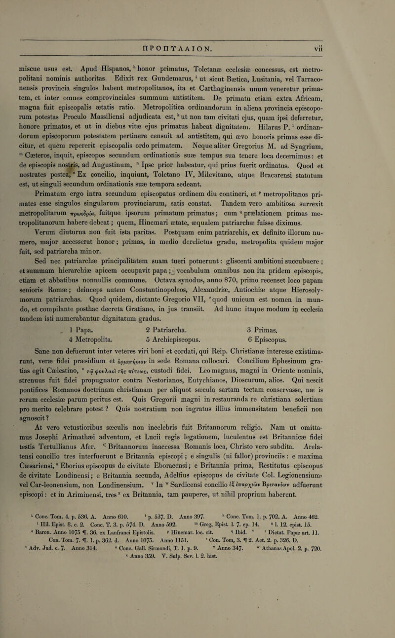 miscue usus est. Apud Hispanos, h honor primatus, Toletanae ecclesige concessus, est metro¬ politan! nominis authoritas. Edixit rex Gundemarus, 1 ut sicut Beetica, Lusitania, vel Tarraco- nensis provincia singulos habent metropolitanos, ita et Carthaginensis unum veneretur prima- tem, et inter omnes comprovinciales suminum antistitem. De primatu etiam extra Africam, magna fuit episcopalis eetatis ratio. Metropolitica ordinandorum in aliena provincia episcopo- rum potestas Proculo Massiliensi adjudicata est, kut non tam civitati ejus, quam ipsi deferretur, honore primatus, et ut in diebus vitae ejus primatus habeat dignitatem. Hilar us P. 1 ordinan¬ dorum episcoporum potestatem pertinere censuit ad antistitem, qui aevo honoris primas esse di- citur, et quem repererit episcopalis ordo primatem. Neque aliter Gregorius M. ad Syagrium, m Caeteros, inquit, episcopos secundum ordinationis suae tempus sua tenere loca decernimus: et de episcopis nostris, ad Augustinum, n Ipse prior habeatur, qui prius fuerit ordinatus. Quod et nostrates postea,0 Ex concilio, inquiunt, Toletano IY, Milevitano, atque Bracarensi statutum est, ut singuli secundum ordinationis suae tempora sedeant. Primatum ergo intra secundum episcopatus ordinem diu contineri, etp metropolitanos pri¬ mates esse singulos singularum provinciarum, satis constat. Tandem vero ambitiosa surrexit metropolitarum ttpweSpta, fuitque ipsorum primatum primatus; cum q praelationem primas me- tropolitanorum habere debeat; quem, Hincmari aetate, aequalem patriarchae fuisse diximus. Verum diuturna non fuit ista paritas. Postquam enim patriarchis, ex definite illorum nu- mero, major accesserat honor; primas, in medio derelictus gradu, metropolita quidem major fuit, sed patriarcha minor. Sed nec patriarchae principalitatem suam tueri potuerunt: gliscenti ambitioni succubuere ; et summam hierarchiae apicem occupavit papa; vocabulum omnibus non ita pridem episcopis, etiam et abbatibus nonnullis commune. Octava synodus, anno 870, primo recenset loco papam senioris Romae; deinceps autem Constantinopoleos, Alexandriae, Antiochiae atque Hierosoly- morum patriarchas. Quod quidem, dictante Gregorio VII, rquod unicum est nomen in mun- do, et compilante posthac decreta Gratiano, in jus transiit. Ad hunc itaque modum in ecclesia tandem isti numerabantur dignitatem gradus. 1 Papa. 2 Patriarcha. 3 Primas. 4 Metropolita. 5 Archiepiscopus. 6 Episcopus. Sane non defuerunt inter veteres viri boni et cordati, qui Reip. Christianae interesse existima- runt, verae fidei praesidium et oppprr'iptov in sede Romana collocari. Concilium Ephesinum gra- tias egit Caelestino, 8 r$ <pov\aid rije nhswg, custodi fidei. Leo magnus, magni in Oriente nominis, strenuus fuit fidei propugnator contra Nestorianos, Eutychianos, Dioscurum, alios. Qui nescit pontifices Romanos doctrinam christianam per aliquot saecula sartam tectam conservasse, nae is rerum ecclesiae parum peritus est. Quis Gregorii magni in restauranda re Christiana solertiam pro merito celebrare potest ? Quis nostratium non ingratus illius immensitatem beneficii non agnoscit ? At vero vetustioribus saeculis non incelebris fuit Britannorum religio. Nam ut omitta- mus Josephi Arimathaei adventum, et Lucii regis legationem, luculentus est Britannicae fidei testis Tertullianus Afer. t: Britannorum inaccessa Romanis loca, Christo vero subdita. Arela- # tensi concilio tres interfuerunt e Britannia episcopi; e singulis (ni fallor) provinces : e maxima Caesariensi, n Eborius episcopus de civitate Eboracensi; e Britannia prima, Restitutes episcopus de civitate Londinensi; e Britannia secunda, Adelfius episcopus de civitate Col. Legionensiunn vel Car-leonensium, non Londinensium. v In w Sardicensi concilio Ivapyiuv Bperavlwv adfuerunt episcopi: et in Ariminensi, tres x ex Britannia, tam pauperes, ut nihil proprium haberent. '* Cone. Tom. 4. p. 536. A. Anno 610. * p. 537. D. Anno 397- k Cone. Tom. 1. p. 702. A. Anno 462. 1 Hil. Epist. 8. c. 2. Cone. T. 3. p. 574. D. Anno 592. m Greg, Epist. 1. 7. ep. 14. n 1. 12. epist. 15. 0 Baron. Anno 1075 IT. 36. ex Lanfranci Epistolis. p Hincmar. loc. cit. q Ibid. ' r Dictat. Papae art. 11. Con. Tom. 7- ^T. 1. p. 362. d. Anno 1075. Anno 1151. s Con. Tom, 3. 512. Act. 2. p. 326. D. * Adv. Jud. c. 7- Anno 314. u Cone. Gall. Sirmondi, T. 1. p. 9. v Anno 347. w AthanasApol. 2. p. 720.