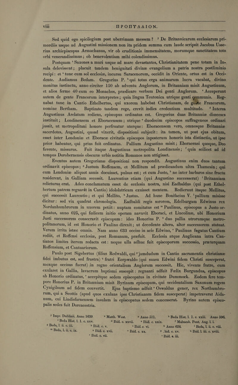 Sed quid ego spicilegium post uberrimam messem ? y De Britannicarum ecclesiarum pri- mordiis usque ad Augustini missionem non ita pridem summa cum laude scripsit Jacobus Usse- rius archiepiscopus Armachanus, vir ob eruditionis immensitatem, morumque sanctitatem toto orbi venerandissimus; ob benevolentiam mihi colendissimus. Postquam * Saxones a mari usque ad mare devastantes, Christianitatem pene totam in In¬ sula delevissent; placuit tandem benignitati divinae evangelium a patria nostra postliminio recipi: et a tunc cum sol ecclesiae, incursu Saracenorum, occidit in Oriente, ortus est in Occi- dente. Audiamus Bedam. Gregorius P. b qui totus erga animarum lucra vacabat, divino monitus instinctu, anno circiter 150 ab adventu Anglorum, in Britanniam misit Augustinum, et alios ferme 40 cum eo Monachos, praedicare verbum Dei genti Anglorum. c Acceperunt autem de gente Francorum interpretes; quia lingua Teutonica ut.rique genti qommunis. Reg- nabat tunc in Cantio Ethelbertus, qui uxorem habebat Christianam, de g^«/te Francorum, nomine Bertham. Baptizato tandem rege, crevit indies credentium multitudo. d Interea Augustinus Arelatum rediens, episcopus ordinatus est. Gregorius duas Britanniae dioeceses instituit; Londinensem et Eboracensem ; utrique e duodecim episcopos suffrageneos ordinari jussit, ut metropolitani honore perfruatur uterque: Eboracensem vero, omnesque Britanniae sacerdotes, Augustini, quoad vixerit, dispositioni subjecit: ita tamen, ut post ejus obitum, esset inter Londoniae et Eboracae civitatis episcopos inposterum honoris ista distinctio, ut ipse prior habeatur, qui prius fuit ordinatus. Pallium Augustino misit; Eboracensi quoque, Deo favente, missurus. Fuit itaque Augustinus metropolita Londinensis; f quia scilicet ad id tempus Dorobernensis obscurae urbis notitia Romanos non attigisset. Eventus autem Gregorianae dispositioni non respondit. Augustinus enim duos tantum ordinavit episcopos; g Justum Roffensem, et Mellitum ad praedicandum ultra Thamesin; qui cum Londoniae aliquot annis docuisset, pulsus est; et cum Justo, h ne inter barbaros sine fructu residerent, in Galliam secessit. Laurentius etiam (qui Augustino successerat) britanniam relicturus erat. Adeo conclamatum esset de ecclesia nostra, nisi Eadbaldus (qui post Ethel- bertum patrem regnavit in Cantio) idololatricam exuisset mentem. Redierunt itaque Mellitus, qui successit Laurentio ; et qui Mellito, k Justus. Ad hunc Bonifacius V. •pallium misisse dicitur: sed vix quadrat chronologia. Eadbaldi regis sororem, Edelburgam Edwinus rex Nordanhumbrorum in uxorem petiit: nuptam comitatus est m Paulinus, episcopus a Justo or¬ dinatus, anno 625, qui foelicem initio operam navavit Eboraci, et Lincolince, ubi Honorium Justi successorem consecravit episcopum: ideo Honorius P. n duo pallia utrorumque metro- politanorum, id est Honorio et Paulino direxit; ut decedente altero, alter successorem statuat. Verum irrita istsec omnia. Nam anno 633 occiso in acie Edwino, 0 Paulinus fugatus Cantium rediit, et Roffensi ecclesiae, post Romanum, prsefuit. Ecclesia atque Anglicana intra Can- tianos limites iterum redacta est: neque ulla adhuc fuit episcoporum successio, praeterquam Roffensium, et Cantuariorum. Paulo post Sigebertus (filius Redwaldi, quip jamdudum in Cantio sacramentis christianse fidei imbutus est, sed frustra) q fratri Eorpwaldo (qui suasu Edwini fidem Christi susceperat, moxque occisus fuerat) in regno orientalium Anglorum successit. Hie, vivente fratre, cum exularet in Gallia, lavacrum baptismi suscepit : regnanti adfuit Fcelix Burgundus, episcopus ab Honorio ordinatus, r accepitque sedem episcopatus in civitate Dummock. Eodem fere tem¬ pore Honorius P. in Britanniam misit Byrinum episcopum, qui occidentalium Saxonum regem Cynigilsum ad fidem convertit. Ejus baptismo adfuit8 Oswaldus gener, rex Northumbro- rum, qui a Scottis (apud quos exulans ipse Christianam fidem susceperat) impetraverat Aida- num, cui Lindisfarnensem insulam in episcopatus sedem concesserat. Byrino autem episco- palis sedes fuit Dorcacestria. y Impr. Dublinii. Anno 1639. z Matth. West. a Anno 511. b Beda Hist. I. 1. c. xxiii. Anno 596. Beda Hist. I. 1. c. xxv. d Ibid. c. xxvii. ' Ibid. c. xxix. f Malraesb. Pont. Ang. 1. i. 8 Beda’ 1 ”• c- i'i- h Ibid. c. v. * Ibid. c. vi. k Anno 624. 1 Beda, 1. ii. c. viii. m Beda, 1. ii. c. ix.  Ibid. c. xvii. 0 Ibid. c. xx. t .bid. c. xv. <i Ibid. 1. iii. c. xviii.