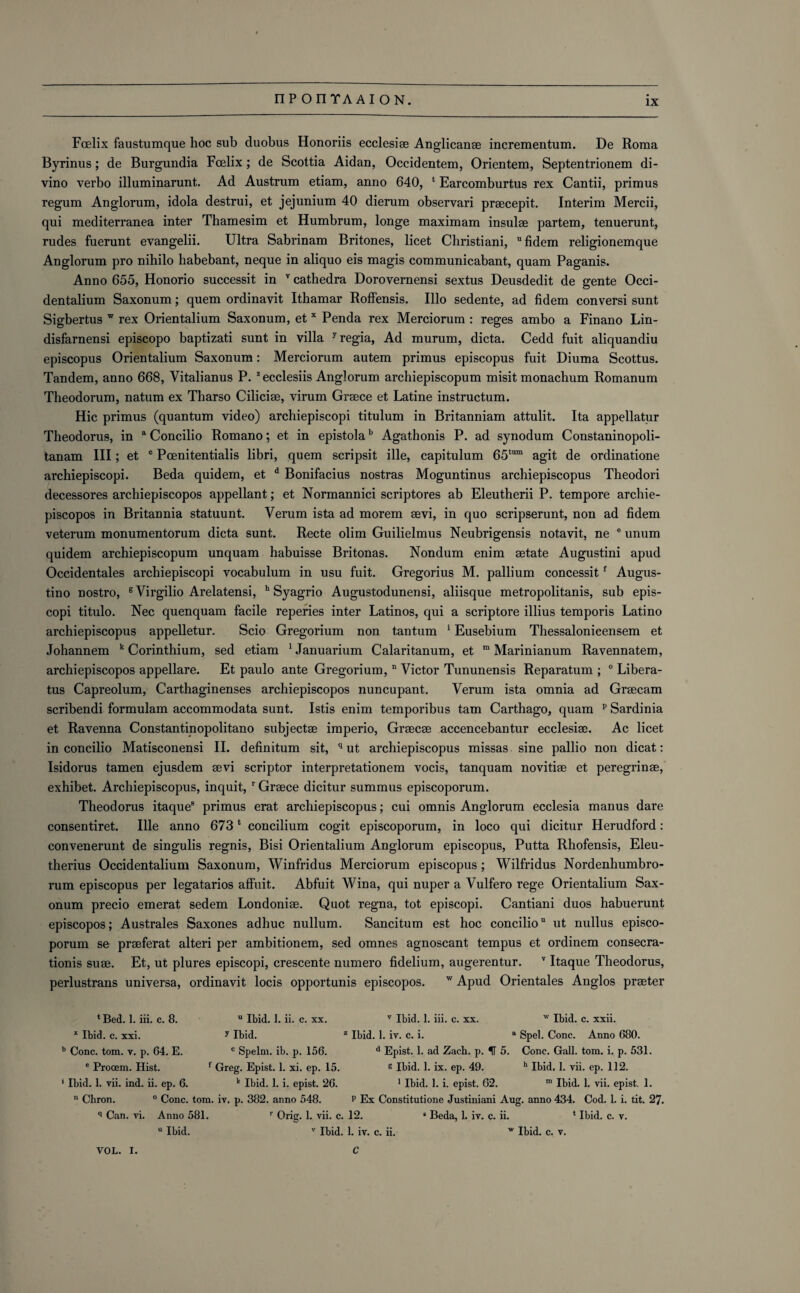 Fcelix faustumque hoc sub duobus Honoriis ecclesiae Anglican® incrementum. De Roma Byrinus; de Burgundia Fcelix; de Scottia Aidan, Occidentem, Orientem, Septentrionem di- vino verbo illuminarunt. Ad Austrum etiam, anno 640, Earcomburtus rex Cantii, primus regum Anglorum, idola destrui, et jejunium 40 dierum observari prsecepit. Interim Mercii, qui mediterranea inter Thamesim et Humbrum, longe maximam insulae partem, tenuerunt, rudes fuerunt evangelii. Ultra Sabrinam Britones, licet Christiani, fidem religionemque Anglorum pro nihilo habebant, neque in aliquo eis magis communicabant, quam Paganis. Anno 655, Honorio successit in v cathedra Dorovernensi sextus Deusdedit de gente Occi- dentalium Saxonum; quem ordinavit Ithamar Roffensis. Illo sedente, ad fidem conversi sunt Sigbertus w rex Orientalium Saxonum, et x Penda rex Merciorum : reges ambo a Finano Lin- disfarnensi episcopo baptizati sunt in villa 7 regia, Ad murum, dicta. Cedd fuit aliquandiu episcopus Orientalium Saxonum: Merciorum autem primus episcopus fuit Diuma Scottus. Tandem, anno 668, Vitalianus P. zecclesiis Anglorum archiepiscopum misit monachum Romanum Theodorum, natum ex Tharso Ciliciae, virum Greece et Latine instructum. Hie primus (quantum video) archiepiscopi titulum in Britanniam attulit. Ita appellatur Theodorus, in a Concilio Romano; et in epistolab Agathonis P. ad synodum Constaninopoli- tanam III; et c Pcenitentialis libri, quem scripsit ille, capitulum 65tum agit de ordinatione archiepiscopi. Beda quidem, et d Bonifacius nostras Moguntinus archiepiscopus Theodori decessores archiepiscopos appellant; et Normannici scriptores ab Eleutherii P. tempore archie- piscopos in Britannia statuunt. Verum ista ad morem ®vi, in quo scripserunt, non ad fidem veterum monumentorum dicta sunt. Recte olim Guilielmus Neubrigensis notavit, ne e unum quidem archiepiscopum unquam habuisse Britonas. Nondum enim aetate Augustini apud Occidentales archiepiscopi vocabulum in usu fuit. Gregorius M. pallium concessitf Augus- tino nostro, gVirgilio Arelatensi, h Syagrio Augustodunensi, aliisque metropolitanis, sub epis- copi titulo. Nec quenquam facile reperies inter Latinos, qui a scriptore illius temporis Latino archiepiscopus appelletur. Scio Gregorium non tantum 1 Eusebium Thessalonicensem et Johannem k Corinthium, sed etiam 1 Januarium Calaritanum, et m Marinianum Ravennatem, archiepiscopos appellare. Et paulo ante Gregorium, n Victor Tununensis Reparatum ; 0 Libera- tus Capreolum, Carthaginenses archiepiscopos nuncupant. Verum ista omnia ad Grsecam scribendi formulam accommodata sunt. Istis enim temporibus tam Carthago, quam p Sardinia et Ravenna Constantinopolitano subjects imperio, Gr®c® accencebantur ecclesi®. Ac licet in concilio Matisconensi II. definitum sit, q ut archiepiscopus missas sine pallio non dicat: Isidorus tamen ejusdem ®vi scriptor interpretationem vocis, tanquam novitiae et peregrin®, exhibet. Archiepiscopus, inquit, r Greece dicitur summus episcoporum. Theodorus itaque8 primus erat archiepiscopus; cui omnis Anglorum ecclesia manus dare consentiret. Ille anno 6731 concilium cogit episcoporum, in loco qui dicitur Herudford: eonvenerunt de singulis regnis, Bisi Orientalium Anglorum episcopus, Putta Rhofensis, Eleu- therius Occidentalium Saxonum, Winfridus Merciorum episcopus; Wilfridus Nordenhumbro- rum episcopus per legatarios affuit. Abfuit Wina, qui nuper a Vulfero rege Orientalium Sax¬ onum precio emerat sedem Londonise. Quot regna, tot episcopi. Cantiani duos habuerunt episcopos; Australes Saxones adhuc nullum. Sancitum est hoc conciliou ut nullus episco¬ porum se praeferat alteri per ambitionem, sed omnes agnoscant tempus et ordinem consecra- tionis suae. Et, ut plures episcopi, crescente numero fidelium, augerentur. v Itaque Theodorus, perlustrans universa, ordinavit locis opportunis episcopos. w Apud Orientales Anglos praeter * Bed. 1. iii. c. 8. u Ibid. I. ii. c. xx. v Ibid. 1. iii. c. xx. w Ibid. c. xxii. x Ibid. c. xxi. y Ibid. z Ibid. 1. iv. c. i. a Spel. Cone. Anno 680. b Cone. tom. v. p. 64. E. c Spelm. ib. p. 156. d Epist. 1. ad Zach. p. IT 5. Cone. Gall. tom. i. p. 531. e Prooem. Hist. f Greg. Epist. 1. xi. ep. 15. g Ibid. 1. ix. ep. 49. h Ibid, 1. vii. ep. 112. * Ibid. 1. vii. ind. ii. ep. 6. k Ibid. 1. i. epist. 26. 1 Ibid. 1. i. epist. 62. m Ibid. 1. vii. epist. 1. n Chron. 0 Cone. tom. iv. p. 382. anno 548. P Ex Constitutione Justiniani Aug. anno 434. Cod. 1. i. tit. 27. q Can. vi. Anno 581. r Orig. 1. vii. c. 12. * Beda, 1. iv. c. ii. 4 Ibid. c. v. u Ibid. v Ibid. 1. iv. c. ii. w Ibid. c. v. VOL. I. C