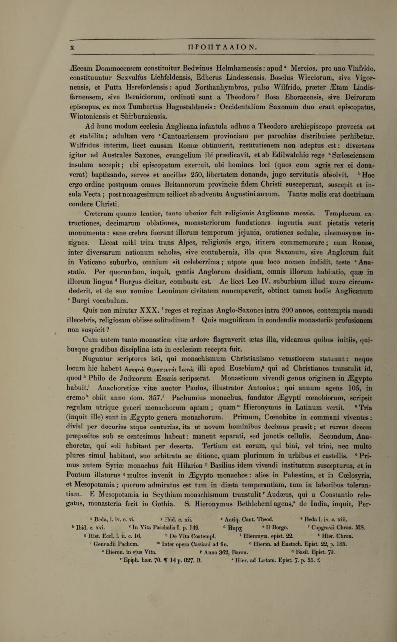 iEccam Dommocensem constituitur Bedwinus Helmhamensis: apud x Mercios, pro uno Vinfrido, constituuntur Sexvulfus Lichfeldensis, Edherus Lindessensis, Boselus Wicciorum, sive Vigor- nensis, et Putta Herefordensis : apud Northanhymbros, pulso Wilfrido, praeter iEtam Lindis- farnensem, sive Berniciorum, ordinati sunt a Theodoro7 Bosa Eboracensis, sive Deirorum episcopus, ex mox Tumbertus Hagustaldensis: Occidentalium Saxonum duo erant episcopatus, Wintoniensis et Shirburniensis. Ad hunc modum ecclesia Anglicana infantula adhuc a Theodoro archiepiscopo provecta est et stabilita; adultam vero z Cantuariensem provinciam per parochias distribuisse perhibetur. Wiifridus interim, licet causam Romae obtinuerit, restitutionem non adeptus est: divertens igitur ad Australes Saxones, evangelium ibi praedicavit, et ab Edilwalchio rege a Saeleseiensem insulam accepit; ubi episcopatum exercuit, ubi homines loci (quos cum agris rex ei dona- verat) baptizando, servos et ancillas 250, libertatem donando, jugo servitutis absolvit. b Hoc ergo ordine postquam omnes Britannorum provinciae fidem Christi susceperant, suscepit et in¬ sula Vecta ; postnonagesimum scilicet ab adventu Augustiniannum. Tantae molis erat doctrinam condere Christi. Caeterum quanto lentior, tanto uberior fuit religionis Anglicanae messis. Templorum ex- tructiones, decimarum oblationes, monasteriorum fundationes ingentia sunt pietatis veteris monumenta: sane crebra fuerunt illorum temporum jejunia, orationes sedulae, eleemosynae in- signes. Liceat mihi trita trans Alpes, religionis ergo, itinera commemorare; cum Romae, inter diversarum nationum scholas, sive contubernia, ilia quae Saxonum, sive Anglorum fuit in Vaticano suburbio, omnium sit celeberrima; utpote quae loco nomen indidit, teste c Ana- statio. Per quorundam, inquit, gentis Anglorum desidiam, omnis illorum habitatio, quae in illorum lingua d Burgus dicitur, combusta est. Ac licet Leo IV. suburbium illud muro circum- dederit, et de suo nomine Leoninam civitatem nuncupaverit, obtinet tamen hodie Anglicanum e Burgi vocabulum. Quis non miratur XXX. f reges et reginas Anglo-Saxones intra 200 annos, contemptis mundi illecebris, religiosam obiisse solitudinem ? Quis magnificam in condendis monasteriis profusionem non suspicit ? Cum autem tanto monasticae vitae ardore flagraverit aetas ilia, videamus quibus initiis, qui- busqne gradibus disciplina ista in ecclesiam recepta fuit. Nugantur scriptores isti, qui monachismum Christianismo vetustiorem statuunt: neque locum hie habent AaKr/rdt eepavevrdi IKtrcu illi apud Eusebium,8 qui ad Christianos transtulit id, quod h Philo de Judaeorum Essaeis scripserat. Monasticum vivendi genus originem in iEgypto habuit.1 Anachoreticae vitae auctor Paulus, illustrator Antonius; qui annum agens 105, in eremok obiit anno dom. 357.1 Pachumius monachus, fundator iEgypti ccenobiorum, scripsit regulam utrique generi monachorum aptam ; quamm Hieronymus in Latinum vertit. n Tria (inquit ille) sunt in iEgypto genera monachorum. Primum, Coenobitae in communi viventes: divisi per decurias atque centurias, ita ut novem hominibus decimus praesit; et rursus decern praepositos sub se centesimus habeat: manent separati, sed junctis cellulis. Secundum, Ana- choretae, qui soli habitant per deserta. Tertium est eorum, qui bini, vel trini, nec multo plures simul habitant, suo arbitratu ac ditione, quam plurimum in urbibus et castellis. 0 Pri¬ mus autem Syriae monachus fuit Hilarion p Basilius idem vivendi institutum suscepturus, et in Pontum illaturus q multos invenit in iEgypto monachos: alios in Palaestina, et in Ccelosyria, et Mesopotamia; quorum admiratus est turn in diaeta temperantiam, turn in laboribus toleran- tiam. E Mesopotamia in Scythiam monachismum transtulitr Audaeus, qui a Constantio rele- gatus, monasteria fecit in Gothia. S. Hieronymus Bethlehemi agens,8 de India, inquit, Per- * Beda, 1. iv. c. vi. y ibid. c. xii. z Antiq. Cant. Theod. 8 Beda 1. iv. c. xiii. b Ibid. c. xvi. c In Vita Paschalis I. p. 149. d Bupj e II Borgo. f Capgravii Chron. MS. s Hist. Eccl. 1. ii. c. 16. h De Vita Contempl. * Hieronym. epist. 22. k Hier. Chron. 1 Gennadii Pachum. m Inter opera Cassiani ad fin. n Hieron. ad Eustoch. Epist. 22, p. 185. ° Hieron. in ejus Vita. p Anno 362, Baron. q Basil. Epist. 79. r Epiph. hser. 70. IT 14 p. 827. B. * Hier. ad Lnetam. Epist. 7- p. 55. f.