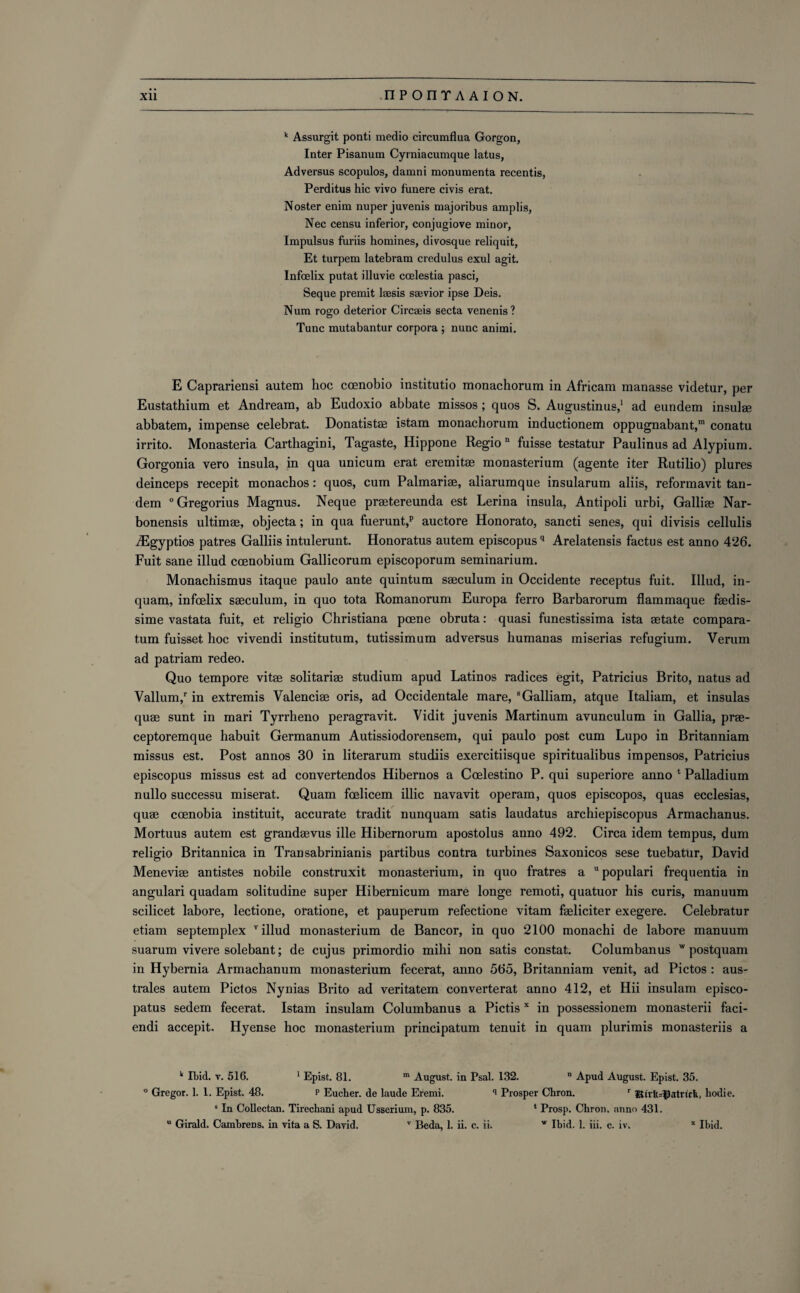 k Assurgit ponti medio circumflua Gorgon, Inter Pisanum Cyrniacumque latus, Adversus scopulos, damni monumenta recentis, Perditus hie vivo funere civis erat. Noster enim nuper juvenis majoribus amplis, Nec censu inferior, conjugiove minor, Impulsus furiis homines, divosque reliquit, Et turpem latebram credulus exul agit. Infcelix putat illuvie ccelestia pasci, Seque premit Isesis ssevior ipse Deis. Num rogo deterior Circseis secta venenis ? Tunc mutabantur corpora ; nunc animi. E Caprariensi autem hoc coenobio institutio monachorum in Africam manasse videtur, per Eustathium et Andream, ab Eudoxio abbate missos; quos S. Augustinus,1 ad eundem insulge abbatem, impense celebrat. Donatistae istam monachorum inductionem oppugnabant,”1 conatu irrito. Monasteria Carthagini, Tagaste, Hippone Regio n fuisse testatur Paulinus ad Alypium. Gorgonia vero insula, in qua unicum erat eremitse monasterium (agente iter Rutilio) plures deinceps recepit monachos: quos, cum Palmariae, aliarumque insularum aliis, reformavit tan¬ dem 0 Gregorius Magnus. Neque praetereunda est Lerina insula, Antipoli urbi, Galliee Nar- bonensis ultimae, objecta; in qua fuerunt,p auctore Honorato, sancti senes, qui divisis cellulis iEgyptios patres Galliis intulerunt. Honoratus autem episcopusq Arelatensis factus est anno 426. Fuit sane illud coenobium Gallicorum episcoporum seminarium. Monachismus itaque paulo ante quintum saeculum in Occidente receptus fuit. Illud, in- quam, infoelix saeculum, in quo tota Romanorum Europa ferro Barbarorum flammaque faedis- sime vastata fuit, et religio Christiana pcene obruta: quasi funestissima ista aetate compara- tum fuisset hoc vivendi institutum, tutissimum adversus humanas miserias refugium. Verum ad patriam redeo. Quo tempore vitae solitariae studium apud Latinos radices egit, Patricius Brito, natus ad Vallum,r in extremis Valenciae oris, ad Occidentale mare, 8Galliam, atque Italiam, et insulas quae sunt in mari Tyrrheno peragravit. Vidit juvenis Martinum avunculum in Gallia, prae- ceptoremque habuit Germanum Autissiodorensem, qui paulo post cum Lupo in Britanniam missus est. Post annos 30 in literarum studiis exercitiisque spiritualibus impensos, Patricius episcopus missus est ad convertendos Hibernos a Ccelestino P. qui superiore anno 1 Palladium nullo successu miserat. Quam feelieem illic navavit operam, quos episcopos, quas ecclesias, quae ccenobia instituit, accurate tradit nunquam satis laudatus archiepiscopus Armachanus. Mortuus autem est grandaevus ille Hibernorum apostolus anno 492. Circa idem tempus, dum religio Britannica in Transabrinianis partibus contra turbines Saxonicos sese tuebatur, David Meneviae antistes nobile construxit monasterium, in quo fratres a u populari frequentia in angulari quadam solitudine super Hibernicum mare longe remoti, quatuor his curis, manuum scilicet labore, lectione, oratione, et pauperum refectione vitam faeliciter exegere. Celebratur etiam septemplex v illud monasterium de Bancor, in quo 2100 monachi de labore manuum suarum vivere solebant; de cujus primordio mihi non satis constat. Columbanus w postquam in Hybernia Armachanum monasterium fecerat, anno 565, Britanniam venit, ad Pictos : aus- trales autem Pictos Nynias Brito ad veritatem converterat anno 412, et Hii insulam episco- patus sedem fecerat. Istam insulam Columbanus a Pictis x in possessionem monasterii faci- endi accepit. Hyense hoc monasterium principatum tenuit in quam plurimis monasteriis a k Ibid. v. 516. 1 Epist. 81. m August, in Psal. 132. D Apud August. Epist. 35. ° Gregor. 1. 1. Epist. 48. p Eucher. de laude Eremi. q Prosper Chron. r JEirlt=I3atrirfe, hodie. 5 In Collectan. Tirechani apud Usserium, p. 835. * Prosp. Chron. anno 431.