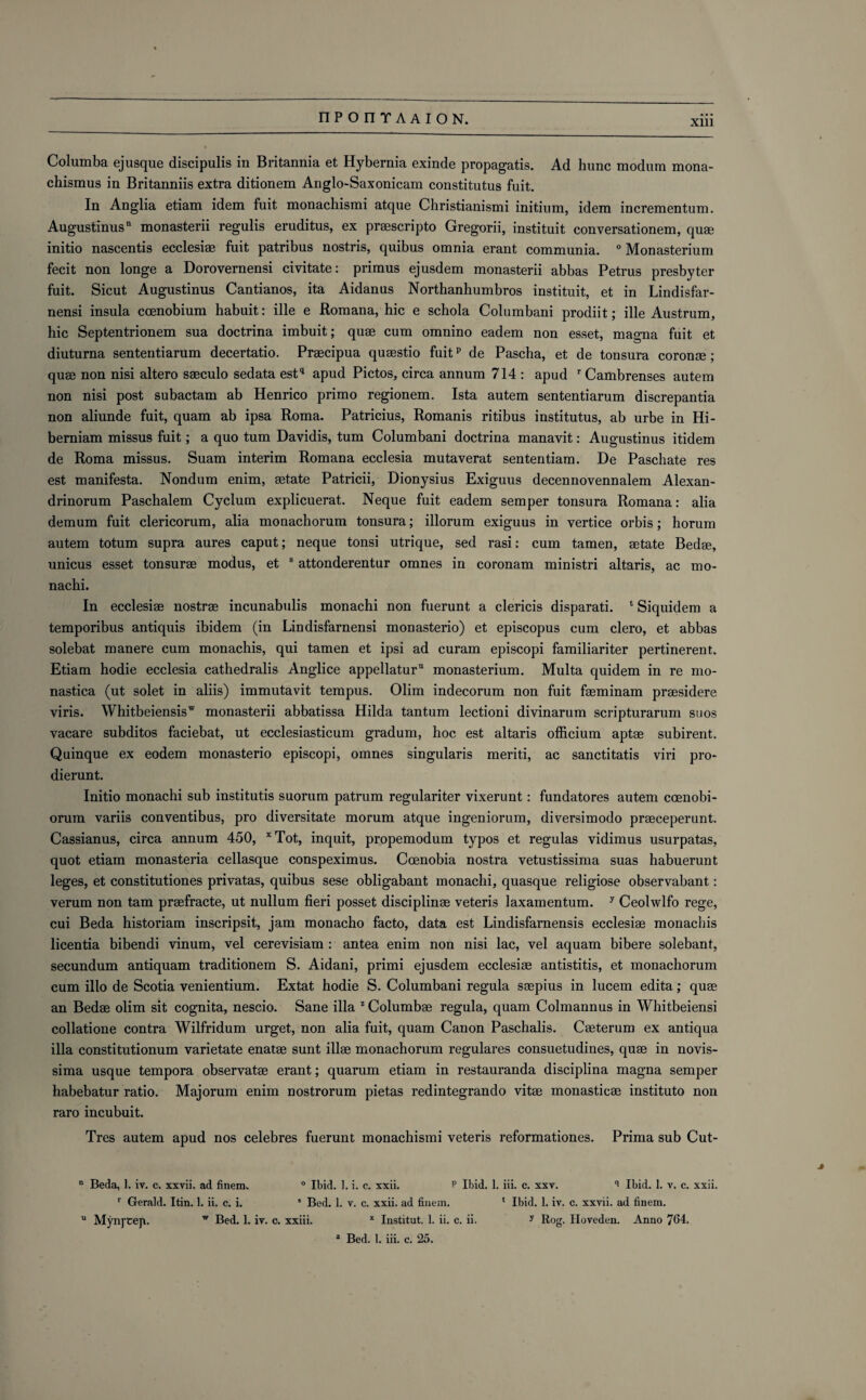 Xlll Columba ejusque discipulis in Britannia et Hybernia exinde propagatis. Ad hunc modum mona- chismus in Britanniis extra ditionem Anglo-Saxonicam constitutus fuit. In Anglia etiam idem fuit monachismi atque Christianismi initium, idem incrementum. Augustinus11 monasterii regulis eruditus, ex praescripto Gregorii, instituit conversationem, quae initio nascentis ecclesiae fuit patribus nostris, quibus omnia erant communia. 0 Monasterium fecit non longe a Dorovernensi civitate: primus ejusdem monasterii abbas Petrus presbyter fuit. Sicut Augustinus Cantianos, ita Aidanus Northanhumbros instituit, et in Lindisfar- nensi insula ccenobium habuit: ille e Romana, hie e schola Columbani prodiit; ille Austrum, hie Septentrionem sua doctrina imbuit; quae cum omnino eadem non esset, magna fuit et diuturna sententiarum decertatio. Praecipua quaestio fuitp de Pascha, et de tonsura coronae; quae non nisi altero saeculo sedata estq apud Pictos, circa annum 714 : apud r Cambrenses autem non nisi post subactam ab Henrico primo regionem. Ista autem sententiarum discrepantia non aliunde fuit, quam ab ipsa Roma. Patricius, Romanis ritibus institutus, ab urbe in Hi- berniam missus fuit; a quo turn Davidis, turn Columbani doctrina manavit: Augustinus itidem de Roma missus. Suam interim Romana ecclesia mutaverat sententiam. De Paschate res est manifesta. Nondum enim, aetate Patricii, Dionysius Exiguus decennovennalem Alexan- drinorum Paschalem Cyclum explicuerat. Neque fuit eadem semper tonsura Romana: alia demum fuit clericorum, alia monachorum tonsura; illorum exiguus in vertice orbis; horum autem totum supra aures caput; neque tonsi utrique, sed rasi: cum tamen, aetate Bedae, unicus esset tonsurae modus, et 8 attonderentur omnes in coronam ministri altaris, ac mo- nachi. In ecclesiae nostrae incunabulis monachi non fuerunt a clericis disparati. ‘ Siquidem a temporibus antiquis ibidem (in Lindisfarnensi monasterio) et episcopus cum clero, et abbas solebat manere cum monachis, qui tamen et ipsi ad curam episcopi familiariter pertinerent. Etiam hodie ecclesia cathedralis Anglice appellatur11 monasterium. Multa quidem in re mo- nastica (ut solet in aliis) immutavit tempus. Olim indecorum non fuit faeminam praesidere viris. \Vhitbeiensisw monasterii abbatissa Hilda tantum lectioni divinarum scripturarum suos vacare subditos faciebat, ut ecclesiasticum gradum, hoc est altaris officium aptae subirent. Quinque ex eodem monasterio episcopi, omnes singularis meriti, ac sanctitatis viri pro- dierunt. Initio monachi sub institutis suorum patrum regulariter vixerunt: fundatores autem coenobi- orum variis conventibus, pro diversitate morum atque ingeniorum, diversimodo praeceperunt. Cassianus, circa annum 450, xTot, inquit, propemodum typos et regulas vidimus usurpatas, quot etiam monasteria cellasque conspeximus. Coenobia nostra vetustissima suas habuerunt leges, et eonstitutiones privatas, quibus sese obligabant monachi, quasque religiose observabant: verum non tam praefracte, ut nullum fieri posset disciplinae veteris laxamentum. y Ceolwlfo rege, cui Beda historiam inscripsit, jam monacho facto, data est Lindisfarnensis ecclesiae monachis licentia bibendi vinum, vel cerevisiam : antea enim non nisi lac, vel aquam bibere solebant, secundum antiquam traditionem S. Aidani, primi ejusdem ecclesiae antistitis, et monachorum cum illo de Scotia venientium. Extat hodie S. Columbani regula saepius in lucem edita; quae an Bedae olim sit cognita, nescio. Sane ilia 2 Columbae regula, quam Colmannus in Whitbeiensi collatione contra Wilfridum urget, non alia fuit, quam Canon Paschalis. Caeterum ex antiqua ilia constitutionum varietate enatae sunt illae monachorum regulares consuetudines, quae in novis- sima usque tempora observatae erant; quarum etiam in restauranda disciplina magna semper habebatur ratio. Majorum enim nostrorum pietas redintegrando vitae monasticae institute non raro incubuit. Tres autem apud nos celebres fuerunt monachismi veteris reformationes. Prima sub Cut- n Beda, 1. iv. c. xxvii. ad finem. ° Ibid. I. i. c. xxii. P Ibid. 1. iii. c. xxv. Ibid. 1. v. c. xxii. r Gerald. Itin. 1. ii. c. i. 5 Bed. 1. v. c. xxii. ad finem. 1 Ibid. 1. iv. c. xxvii. ad finem. u Mynj’Ceji. w Bed. 1. iv. c. xxiii. x Institut. 1. ii. c. ii. y Rog. Hoveden. Anno 764.