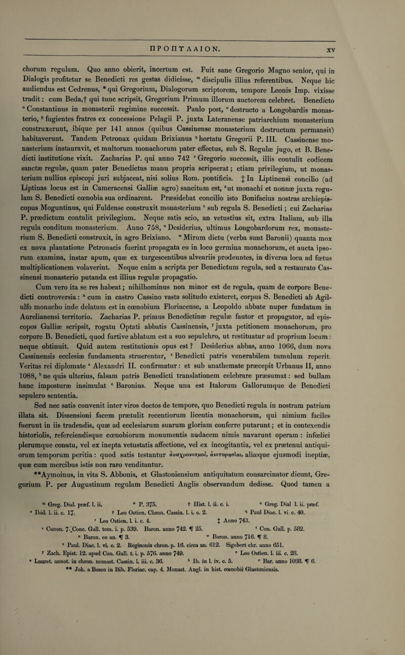 chorum regulam. Quo anno obierit, incertum est. Fuit sane Gregorio Magno senior, qui in Dialogis profitetur se Benedicti res gestas didicisse, m discipulis illius referentibus. Neque hie audiendus est Cedrenus, * qui Gregorium, Dialogorum scriptorem, tempore Leonis Imp. vixisse tradit; cum Beda,f qni tunc scripsit, Gregorium Primum illorum auctorem celebret. Benedicto n Constantinus in monasterii regimine successit. Paulo post, 0 destructo a Longobardis monas- terio, p fugientes fratres ex concessione Pelagii P. juxta Lateranense patriarchium monasterium construxerunt, ibique per 141 annos (quibus Cassinense monasterium destructum permansit) habitaverunt. Tandem Petronax quidam Brixianus qhortatu Gregorii P. III. Cassinense mo¬ nasterium instauravit, et multorum monachorum pater effectus, sub S. Regulse jugo, et B. Bene¬ dicti institutione vixit. Zacharias P. qui anno 742 r Gregorio successit, illis contulit codicem sanctae regulse, quam pater Benedictus manu propria scripserat; etiam privilegium, ut monas¬ terium nullius episcopi juri subjaceat, nisi solius Rom. pontificis. £ In Liptinensi concilio (ad Liptinas locus est in Cameracensi Galliae agro) sancitum est, But inonachi et nonnse juxta regu¬ lam S. Benedicti coenobia sua ordinarent. Praesidebat concilio isto Bonifacius nostras archiepis- copus Moguntinus, qui Fuldense construxit monasterium * sub regula S. Benedicti; cui Zacharias P. praedictum contulit privilegium. Neque satis scio, an vetustius sit, extra Italiam, sub ilia regula conditum monasterium. Anno 758, u Desiderius, ultimus Longobardorum rex, monaste¬ rium S. Benedicti construxit, in agro Brixiano. w Mirum dictu (verba sunt Baronii) quanta mox ex nova plantatione Petronacis fuerint propagata eo in loco germina monachorum, et aucta ipso- rum examina, instar apum, quse ex turgescentibus alveariis prodeuntes, in diversa loca ad foetus multiplicationem volaverint. Neque enim a scripta per Benedictum regula, sed a restaurato Cas- sinensi monasterio putanda est illius regulae propagatio. Cum vero ita se res habeat; nihilhominus non minor est de regula, quam de corpore Bene¬ dicti controversia: x cum in castro Cassino vasta solitudo existeret, corpus S. Benedicti ab Agil- ulfo monacho inde delatum est in coenobium Floriacense, a Leopoldo abbate nuper fundatum in Aurelianensi territorio. Zacharias P. primus Benedictinse regulse fautor et propagator, ad epis- copos Galliae scripsit, rogatu Optati abbatis Cassinensis, 7juxta petitionem monachorum, pro corpore B. Benedicti, quod furtive ablatum est a suo sepulchro, ut restituatur ad proprium locum : neque obtinuit. Quid autem restitutionis opus est? Desiderius abbas, anno 1066, dum nova Cassinensis ecclesise fundamenta struerentur, 1 Benedicti patris venerabilem tumulum reperit. Veritas rei diplomate a Alexandri II. confirmatur: et sub anathemate prsecepit Urbanus II, anno 1088, b ne quis ulterius, falsam patris Benedicti translationem celebrare praesumat: sed bullam hanc imposturse insimulat c Baronius. Neque una est Italorum Gallorumque de Benedicti sepulcro sententia. Sed nec satis convenit inter viros doctos de tempore, quo Benedicti regula in nostram patriam illata sit. Dissensioni facem prsetulit recentiorum licentia monachorum, qui nimium faciles fuerunt in iis tradendis, quae ad ecclesiarum suarum gloriam conferre putarunt; et in contexendis historiolis, referciendisque coenobiorum monumentis audacem nimis navarunt operam : infoelici plerumque conatu, vel ex inepta vetustatis affectione, vel ex incogitantia, vel ex praetenui antiqui- orum temporum peritia: quod satis testantur avaxpoviapoi, avi^optjaiai, aliaeque ejusmodi ineptiae, quae cum mercibus istis non raro venditantur. **Aymoinus, in vita S. Abbonis, et Glastoniensium antiquitatum consarcinator dicunt, Gre¬ gorium P. per Augustinum regulam Benedicti Anglis observandum dedisse. Quod tamen a m Greg. Dial, praef. 1. ii. * P. 375. t Hist. 1. ii. c. i. n Greg. Dial 1. ii. prsef. ° Ibid. 1. ii. c. 17- p Leo Ostien. Chron. Cassin. 1. i. c. 2. q Paul Diac. 1. vi c. 40. r Leo Ostien. L i. c. 4. + Anno 743. 8 Canon. 7-.Conc. Gall. tom. i. p. 539. Baron, anno 742. IT 25. ‘ Con. Gall. p. 582. u Baron, eo an. IT 3. w Baron, anno 716. IT 8. x Paul. Diac. 1. vi. c. 2. Reginonis chron. p. 16. circa an. 612. Sigebert chr. anno 651. y Zach. Epist. 12. apud Con. Gall. t. i. p. 576. anno 749. z Leo Ostien. 1. iii. c. 28. a Lauret. annot. in chron. monast. Cassin. 1. iii. c. 36. b lb. in 1. iv. c. 5. c Bar. anno 1088. IT 6. ** Joh. a Bosco in Bib. Floriac. cap. 4. Monast. Angl. in hist, ccenobii Glastoniensis.