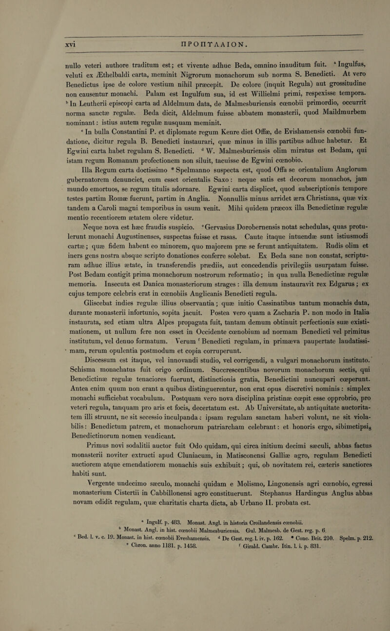 nullo veteri authore traditum est; et vivente adhuc Beda, omnino inauditum fuit. a Ingulfus, veluti ex iEthelbaldi carta, meminit Nigrorum monachorum sub norma S. Benedicti. At vero Benedictus ipse de colore vestium nihil praecepit. De colore (inquit Regula) aut grossitudine non causentur monachi. Palam est Ingulfum sua, id est Willielmi primi, respexisse tempora. b In Leutherii episcopi carta ad Aldelmum data, de Malmesburiensis coenobii primordio, occurrit norma sanctae regulae. Beda dicit, Aldelmum fuisse abbatem monasterii, quod Maildmurbem nominant: istius autem regulae nusquam meminit. c In bulla Constantini P. et diplomate regum Kenre diet Offae, de Evishamensis ccenobii fun- datione, dicitur regula B. Benedicti instaurari, quae minus in illis partibus adhuc habetur. Et Egwini carta habet regulam S. Benedicti. d W. Malmesburiensis olim miratus est Bedam, qui istam regum Romanam profectionem non siluit, tacuisse de Egwini ccenobio. Ilia Regum carta doctissimo # Spelmanno suspecta est, quod Offa se orientalium Anglorum gubernatorem denunciet, cum esset orientalis Saxo: neque satis est decorum monachos, jam mundo emortuos, se regum titulis adornare. Egwini carta displicet, quod subscriptionis tempore testes partim Romae fuerunt, partim in Anglia. Nonnullis minus arridet aera Christiana, quae vix tandem a Caroli magni temporibus in usum venit. Mihi quidem praecox ilia Benedictinae regulae mentio recentiorem aetatem olere videtur. Neque nova est haec fraudis suspicio. ®Gervasius Dorobernensis notat schedulas, quas protu- lerunt monachi Augustinenses, suspectas fuisse et rasas. Caute itaque intuendae sunt istiusmodi cartae ; quae fidem habent eo minorem, quo majorem prae se ferunt antiquitatem. Rudis olim et iners gens nostra absque scripto donationes conferre solebat. Ex Beda sane non constat, scriptu- ram adhuc illius aetate, in transferendis praediis, aut concedendis privilegiis usurpatam fuisse. Post Bedam contigit prima monachorum nostrorum reformatio; in qua nulla Benedictinae regulae memoria. Insecuta est Danica monasteriorum strages : ilia demum instauravit rex Edgarus ; ex cujus tempore Celebris erat in coenobiis Anglicanis Benedicti regula. Gliscebat indies regulae illius observantia; quae initio Cassinatibus tantum monachis data, durante monasterii infortunio, sopita jacuit. Postea vero quam a Zacharia P. non modo in Italia instaurata, sed etiam ultra Alpes propagata fuit, tantam demum obtinuit perfectionis suae existi- mationem, ut nullum fere non esset in Occidente coenobium ad normam Benedicti vel primitus institutum, vel denuo formatum. Verum { Benedicti regulam, in primaeva paupertate laudatissi- • mam, rerum opulentia postmodum et copia corruperunt. Discessum est itaque, vel innovandi studio, vel corrigendi, a vulgari monachorum instituto. Schisma monachatus fuit origo ordinum. Succrescentibus novorum monachorum sectis, qui Benedictinae regulae tenaciores fuerunt, distinctionis gratia, Benedictini nuncupari coeperunt. Antea enim quum non erant a quibus distinguerentur, non erat opus discretivi nominis : simplex monachi sufficiebat vocabulum. Postquam vero nova disciplina pristinae coepit esse opprobrio, pro veteri regula, tanquam pro aris et focis, decertatum est. Ab Universitate, ab antiquitate auctorita- tem illi struunt, ne sit secessio inculpanda: ipsam regulam sanctam haberi volunt, ne sit viola- bilis: Benedictum patrem, et monachorum patriarcham celebrant: et honoris ergo, sibimetipsi8 Benedictinorum nomen vendicant. Primus novi sodalitii auctor fuit Odo quidam, qui circa initium decimi saeculi, abbas factus monasterii noviter extructi apud Cluniacum, in Matisconensi Galliae agro, regulam Benedicti auctiorem atque emendatiorem monachis suis exhibuit; qui, ob novitatem rei, caeteris sanctiores habiti sunt. Vergente undecimo saeculo, monachi quidam e Molismo, Lingonensis agri coenobio, egressi monasterium Cistertii in Cabbillonensi agro constituerunt. Stephanus Hardingus Anglus abbas novam edidit regulam, quae charitatis charta dicta, ab Urbano II. probata est. a Ingulf, p. 483. Monast. Angl. in historia Croilandensis coenobii. b Monast. Angl. in hist, coenobii Malmesburiensis. Gul. Malmesb. de Gest. reg. p. 6. c Bed. 1. v. c. 19. Monast. in hist, coenohii Eveshamensis. d De Gest. reg. 1. iv. p. 162. * Cone. Brit. 210. Spelm. p. 212. e Chron. anno 1181. p. 1458. f Girald. Cambr. Itin. 1. i. p. 831.