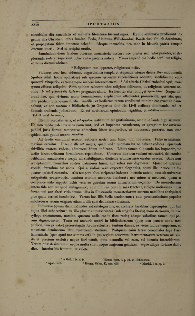 coenobiales diu sanctitatis et melioris literaturae fuerunt sepes. Ex illo seminario prodierunt in- gentia ilia Christiani orbis lumina, Beda, Alcuinus, Willebrordus, Bonifacius, alii, ob doctrinam, et propagatam fidem impense colendi. Absque monachis, nos sane in historia patria semper essemus pueri. Sed se recipiat oratio. Jamdudum diem fatalem obierunt monasteria nostra; nec praeter semirutos parietes, et de- ploranda rudera, supersunt nobis avitae pietatis indicia. Minus impendiosa hodie cordi est religio, et vetus dictum obtinet. h Religentem esse opportet, religiosum nefas. Videmus nos, heu videmus, augustissima templa et stupenda aeterno dicata Deo monumenta (quibus nihil hodie spoliatius) sub specioso eruendae superstitionis obtentu, sordidissimo con- spurcari vituperio, extremamque manere internecionem. 1 Ad altaria Christi stabulati equi, mar- tyrum effossae reliquiae. Sunt quidam zelatores adeo religiose delirantes, ut religiosos veterum or- dines k £* rov <pp(arog rf/? aj3u<Tcrou prognatos aiant. Ita licenter sibi indulget irpoavadeia. Neque de- erunt hac, qua vivimus, aetate homunciones, elephantina olfacientes promuscide, qui ista, quae jam prodeunt, tanquam futilia, inutilia, et hodiernae rerum conditioni minime congruentia dam- nabunt, et non tantum a Bibliothecis (ut Gregorius olim Titi Livii codices) eliminanda, sed et flammis tradenda judicabunt. Ea est novitiarum opinionum rigiditas, et avOaSna- 1 Tol §£ (TKial ai(T(TOV(TlV. Etenim cordatis viris, et </>iAapxah><c institutum est gratissimum, omnique laude dignissimum. Illi non modo calculos suos posuerunt, sed et impensas contulerunt, ut egregium hoc ovypa publici juris fieret: tempestive admodum hisce temporibus, ut innotescat posteris, non esse epidemicam gentis nostrae Xijpw<W. Ad laudis cumulum accedat authoris nostri turn fides; turn industria. Fides in minimis maxime cernitur, Placuit illi set magis, quam sed; quoniam ita se habent codices: ejusmodi titivilitia aetatem rudem, editionem fidam indicant. Libuit tamen aliquando &c. imponere, ne taedio forent tritarum formularum repetitiones. Coeterum hue non veniant criticastri, delicatulas delibatum amaenitates : neque ad stribiliginem dictionis semibarbarae cieatur nausea. Sane non est optandum monachos nostros Latiniores fuisse, aut rebus suis digniores. Quicquid tulerunt saecula, ferendum est nobis. Qui a rudiori aevo expectat elegantias, optat ille, m voce ut lo- quatur psittaci coturnix. Alia tempora alios scriptores habent: historia autem, cum sit universae antiquitatis conservatrix, omnium aetatum auctores desiderat: nec minus a mediocri, quam a comptiore stilo suppetit nobis vera ac genuina rerum anteactarum cognitio. De monachorum autem fide non est quod ambigamus ; cum illi res tantum suas tractent, sibique notissimas: nisi forsan uni aut alteri vitio demus, illos in illustrandis monasteriorum suorum natalibus antiquitati plus quam veritati incubuisse. Verum hoc illis facile condonemus; cum praestantissimos populos subobscuras rerum origines etiam a diis suis deduxisse videamus. Industriae (quam diximus) index est catalogus ille, ex archivis fiscalibus depromptus, qui fini hujus libri subnectitur: in illo plurima interseruntur (sub singulis literis) monasteriorum, in hac sylloge tractatorum, nomina, quorum nulla est in fisco ratio; absque valoribus tamen, qui pa- rum dignoscuntur. Tanta est auctoris nostri in bibliothecarum (quae non paucae sunt, tam publicae, tam privates) perscrutandis forulis solertia: tantum damni, ex vicissitudine temporum, et mutatione dominorum illati, resarciendi studium. Postquam enim terrae coenobiales lege Par¬ liamentary (quae apud nos summa est) in jus regium cesserant, instrumentorum veterum uti vis, ita et precium exoluit; neque fieri potuit, quin nonnulla vel casu, vel incuria interciderent. Verum quae desiderantur neque multa sunt, neque majorum gentium; atque aliqua fortasse dabit dies. Interim his fruimini, et valete. h A Gell. 1. iv. c. 9. 1 Hieron. epist. 3. p. 32. ad Heliodorum. k Apoc. ix. 3. 1 Homer. Odyss. K. vers. 495. m Martial. 1. x. ep. 3.