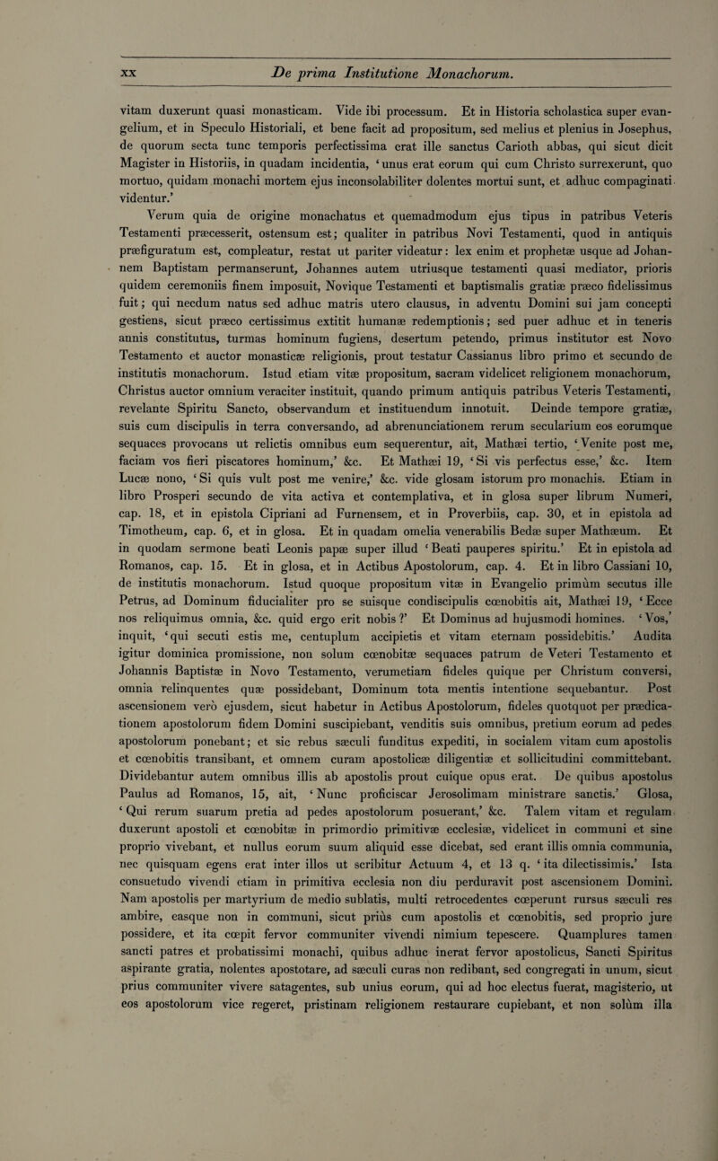 vitam duxerunt quasi monasticam. Vide ibi processum. Et in Historia scholastica super evan- gelium, et in Speculo Historiali, et bene facit ad propositum, sed melius et plenius in Josephus, de quorum secta tunc temporis perfectissima erat ille sanctus Carioth abbas, qui sicut dicit Magister in Historiis, in quadam incidentia, ‘ unus erat eorum qui cum Christo surrexerunt, quo mortuo, quidam monachi mortem ejus inconsolabiliter dolentes mortui sunt, et adhuc compaginati videntur.’ Verum quia de origine monachatus et quemadmodum ejus tipus in patribus Veteris Testamenti praecesserit, ostensum est; qualiter in patribus Novi Testamenti, quod in antiquis praefiguratum est, compleatur, restat ut pariter videatur: lex enim et prophetae usque ad Johan- nem Baptistam permanserunt, Johannes autem utriusque testamenti quasi mediator, prioris quidem ceremoniis finem imposuit, Novique Testamenti et baptismalis gratiae praeco fidelissimus fuit; qui necdum natus sed adhuc matris utero clausus, in adventu Domini sui jam concepti gestiens, sicut praeco certissimus extitit humanae redemptionis; sed puer adhuc et in teneris annis constitutus, turmas hominum fugiens, desertum petendo, primus institutor est Novo Testamento et auctor monasticae religionis, prout testatur Cassianus libro primo et secundo de institutis monachorum. Istud etiam vitae propositum, sacram videlicet religionem monachorum, Christus auctor omnium veraciter instituit, quando primum antiquis patribus Veteris Testamenti, revelante Spiritu Sancto, observandum et instituendum innotuit. Deinde tempore gratiae, suis cum discipulis in terra conversando, ad abrenunciationem rerum secularium eos eorumque sequaces provocans ut relictis omnibus eum sequerentur, ait, Mathaei tertio, ‘ Venite post me, faciam vos fieri piscatores hominum,’ &c. Et Mathaei 19, ‘Si vis perfectus esse,’ kc. Item Lucae nono, ‘ Si quis vult post me venire,’ &c. vide glosam istorum pro monachis. Etiam in libro Prosperi secundo de vita activa et contemplativa, et in glosa super librum Numeri, cap. 18, et in epistola Cipriani ad Furnensem, et in Proverbiis, cap. 30, et in epistola ad Timotheum, cap. 6, et in glosa. Et in quadam omelia venerabilis Bedae super Mathaeum. Et in quodam sermone beati Leonis papae super illud ‘ Beati pauperes spiritu.’ Et in epistola ad Romanos, cap. 15. Et in glosa, et in Actibus Apostolorum, cap. 4. Et in libro Cassiani 10, de institutis monachorum. Istud quoque propositum vitae in Evangelio primum secutus ille Petrus, ad Dominum fiducialiter pro se suisque condiscipulis ccenobitis ait, Mathaei 19, ‘ Ecce nos reliquimus omnia, kc. quid ergo erit nobis?’ Et Dominus ad hujusmodi homines. ‘Vos,’ inquit, ‘qui secuti estis me, centuplum accipietis et vitam eternam possidebitis.’ Audita igitur dominica promissione, non solum ccenobitae sequaces patrum de Veteri Testamento et Johannis Baptistae in Novo Testamento, verumetiam fideles quique per Christum conversi, omnia relinquentes quae possidebant, Dominum tota mentis intentione sequebantur. Post ascensionem verb ejusdem, sicut habetur in Actibus Apostolorum, fideles quotquot per praedica- tionem apostolorum fidem Domini suscipiebant, venditis suis omnibus, pretium eorum ad pedes apostolorum ponebant; et sic rebus saeculi funditus expediti, in socialem vitam cum apostolis et ccenobitis transibant, et omnem curam apostolicae diligentiae et sollicitudini committebant. Dividebantur autem omnibus illis ab apostolis prout cuique opus erat. De quibus apostolus Paulus ad Romanos, 15, ait, ‘Nunc proficiscar Jerosolimam ministrare sanctis.’ Glosa, ‘ Qui rerum suarum pretia ad pedes apostolorum posuerant,’ &c. Talem vitam et regulam duxerunt apostoli et coenobitae in primordio primitivae ecclesiae, videlicet in communi et sine proprio vivebant, et nullus eorum suum aliquid esse dicebat, sed erant illis omnia communia, nec quisquam egens erat inter illos ut scribitur Actuum 4, et 13 q. ‘ ita dilectissimis.’ Ista consuetudo vivendi etiam in primitiva ecclesia non diu perduravit post ascensionem Domini. Nam apostolis per martyrium de medio sublatis, multi retrocedentes coeperunt rursus saeculi res ambire, easque non in communi, sicut prius cum apostolis et coenobitis, sed proprio jure possidere, et ita ccepit fervor communiter vivendi nimium tepescere. Quamplures tamen sancti patres et probatissimi monachi, quibus adhuc inerat fervor apostolicus, Sancti Spiritus aspirante gratia, nolentes apostotare, ad saeculi curas non redibant, sed congregati in unum, sicut prius communiter vivere satagentes, sub unius eorum, qui ad hoc electus fuerat, magisterio, ut eos apostolorum vice regeret, pristinam religionem restaurare cupiebant, et non solum ilia